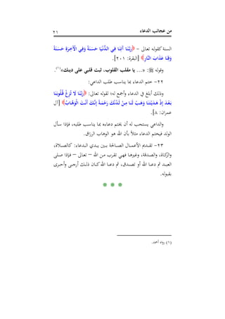 ‫اﻟﺪﻋﺎء‬ ‫ﻋﺠﺎﺋﺐ‬ ‫ﻣﻦ‬٢١
‫ـﺎﱃ‬‫ﻌ‬‫ﺗ‬ ‫ـﻪ‬‫ﻟ‬‫ﻮ‬‫ﻛﻘ‬‫اﻟﺴﻨﺔ‬-ً‫ﺔ‬َ‫ـﻨ‬َ‫ﺴ‬َ‫ﺣ‬ ِ‫ة‬َ‫ـﺮ‬ِ‫َﺧ‬ْ‫اﻵ‬ ‫ـﻲ‬ِ‫ﻓ‬َ‫و‬ ً‫ﺔ‬َ‫ـﻨ‬َ‫ﺴ‬َ‫ﺣ‬ ‫ﺎ‬َ‫ﻴ‬ْ‫ـ‬‫ﻧ‬‫ﱡ‬‫ﺪ‬‫ـ‬‫ﻟ‬‫ا‬ ‫ـﻲ‬ِ‫ﻓ‬ ‫ـﺎ‬َ‫ﻨ‬ِ‫َﺗ‬‫آ‬ ‫ـﺎ‬َ‫ﻨ‬‫ﱠ‬‫ـ‬‫ﺑ‬َ‫ر‬
ِ‫ر‬‫ﱠﺎ‬‫ﻨ‬‫اﻟ‬ َ‫اب‬َ‫ﺬ‬َ‫ﻋ‬ ‫ﺎ‬َ‫ﻨ‬ِ‫ﻗ‬َ‫و‬]‫اﻟﺒﻘﺮة‬:٢٠١.[
‫ﻟﻪ‬‫ﻮ‬‫وﻗ‬:»...‫دﻳﻨﻚ‬ ‫ﻋﻠﻰ‬ ‫ﻗﻠﺒﻲ‬ ‫ﺛﺒﺖ‬ ،‫اﻟﻘﻠﻮب‬ ‫ﻣﻘﻠﺐ‬ ‫ﻳﺎ‬«P
)
27F
١(
P.
٢٢-‫اﻟﺪاﻋﻲ‬ ‫ﻃﻠﺐ‬ ‫ﻳﻨﺎﺳﺐ‬ ‫ﲟﺎ‬ ‫اﻟﺪﻋﺎء‬ ‫ﺧﺘﻢ‬:
‫ـﺎﱃ‬‫ﻌ‬‫ﺗ‬ ‫ﻟﻪ‬‫ﻮ‬‫ﻟﻘ‬ ‫ﻟﻪ؛‬ ‫أﲨﻊ‬‫و‬ ‫اﻟﺪﻋﺎء‬ ‫ﰲ‬ ‫أﺑﻠﻎ‬ ‫وذﻟﻚ‬:‫ﺎ‬َ‫ﻨ‬َ‫ـ‬‫ﺑ‬‫ﻮ‬ُ‫ﻠ‬ُ‫ـ‬‫ﻗ‬ ْ‫غ‬ِ‫ﺰ‬ُ‫ﺗ‬ َ‫ﻻ‬ ‫ﺎ‬َ‫ﻨ‬‫ﱠ‬‫ـ‬‫ﺑ‬َ‫ر‬
‫ا‬ َ‫ـﺖ‬‫ـ‬ْ‫ﻧ‬َ‫أ‬ َ‫ـﻚ‬‫ـ‬‫ﱠ‬‫ﻧ‬ِ‫إ‬ ً‫ﺔ‬‫ـ‬‫ـ‬َ‫ﻤ‬ْ‫ﺣ‬َ‫ر‬ َ‫ﻚ‬ْ‫ﻧ‬ُ‫ﺪ‬‫ـ‬‫ـ‬َ‫ﻟ‬ ْ‫ـﻦ‬‫ـ‬ِ‫ﻣ‬ ‫ـﺎ‬‫ـ‬َ‫َﻨ‬‫ﻟ‬ ْ‫ـﺐ‬‫ـ‬َ‫ﻫ‬َ‫و‬ ‫ﺎ‬َ‫ﻨ‬َ‫ـ‬‫ﺘ‬ْ‫ـ‬‫ﻳ‬َ‫ﺪ‬‫ـ‬‫ـ‬َ‫ﻫ‬ ْ‫ذ‬ِ‫إ‬ َ‫ﺪ‬‫ـ‬‫ـ‬ْ‫ﻌ‬َ‫ـ‬‫ﺑ‬ُ‫ـﺎب‬‫ـ‬‫ﱠ‬‫ﻫ‬َ‫ْﻮ‬‫ﻟ‬]‫آل‬
‫ان‬‫ﺮ‬‫ﻋﻤ‬:٨.[
‫ـﺄل‬‫ﺳ‬ ‫ـﺈذا‬‫ﻓ‬ ،‫ـﻪ‬‫ﺒ‬‫ﻃﻠ‬ ‫ـﺐ‬‫ﺳ‬‫ﻳﻨﺎ‬ ‫ـﺎ‬‫ﲟ‬ ‫ـﺎءﻩ‬‫ﻋ‬‫د‬ ‫ـﺘﻢ‬‫ﳜ‬ ‫أن‬ ‫ﻟﻪ‬ ‫ﻳﺴﺘﺤﺐ‬ ‫اﻟﺪاﻋﻲ‬‫و‬
‫اق‬‫ز‬‫اﻟﺮ‬ ‫اﻟﻮﻫﺎب‬ ‫ﻫﻮ‬ ‫اﷲ‬ ‫ﺑﺄن‬ ً‫ﻼ‬‫ﻣﺜ‬ ‫اﻟﺪﻋﺎء‬ ‫ﻓﻴﺨﺘﻢ‬ ‫ﻟﺪ‬‫ﻮ‬‫اﻟ‬.
٢٣-‫ـﺪﻋﺎء‬‫ـ‬‫ـ‬‫ـ‬‫ـ‬‫ﻟ‬‫ا‬ ‫ـﺪي‬‫ـ‬‫ـ‬‫ـ‬‫ـ‬‫ﻳ‬ ‫ـﲔ‬‫ـ‬‫ـ‬‫ـ‬‫ـ‬‫ﺑ‬ ‫ـﺎﳊﺔ‬‫ـ‬‫ـ‬‫ـ‬‫ـ‬‫ﺼ‬‫اﻟ‬ ‫ـﺎل‬‫ـ‬‫ـ‬‫ـ‬‫ـ‬‫ﻤ‬‫اﻷﻋ‬ ‫ـﺪﱘ‬‫ـ‬‫ـ‬‫ـ‬‫ـ‬‫ﻘ‬‫ﺗ‬:،‫ـﻼة‬‫ـ‬‫ـ‬‫ـ‬‫ـ‬‫ﺼ‬‫ﻛﺎﻟ‬
‫اﷲ‬ ‫ـﻦ‬‫ـ‬‫ﻣ‬ ‫ـﺮب‬‫ـ‬‫ﻘ‬‫ﺗ‬ ‫ـﻲ‬‫ـ‬‫ﻬ‬‫ﻓ‬ ‫ـﺎ‬‫ـ‬‫ﻫ‬‫وﻏﲑ‬ ،‫ـﺪﻗﺔ‬‫ـ‬‫ﺼ‬‫اﻟ‬‫و‬ ،‫ـﺎة‬‫ـ‬‫ﻛ‬‫اﻟﺰ‬‫و‬–‫ـﺎﱃ‬‫ـ‬‫ﻌ‬‫ﺗ‬–‫ـﻠﻰ‬‫ـ‬‫ﺻ‬ ‫ـﺈذا‬‫ـ‬‫ﻓ‬
‫ﰒ‬ ‫ـﺪ‬‫ـ‬‫ـ‬‫ـ‬‫ﺒ‬‫اﻟﻌ‬‫ـﺮى‬‫ـ‬‫ـ‬‫ـ‬‫ﺣ‬‫أ‬‫و‬ ‫ـﻰ‬‫ـ‬‫ـ‬‫ـ‬‫ﺟ‬‫أر‬ ‫ـﻚ‬‫ـ‬‫ـ‬‫ـ‬‫ﻟ‬‫ذ‬ ‫ـﺎن‬‫ـ‬‫ـ‬‫ـ‬‫ﻛ‬‫اﷲ‬ ‫ـﺎ‬‫ـ‬‫ـ‬‫ـ‬‫ﻋ‬‫د‬ ‫ﰒ‬ ،‫ـﺪق‬‫ـ‬‫ـ‬‫ـ‬‫ﺼ‬‫ﺗ‬ ‫أو‬ ‫اﷲ‬ ‫ـﺎ‬‫ـ‬‫ـ‬‫ـ‬‫ﻋ‬‫د‬
‫ﻟﻪ‬‫ﻮ‬‫ﺑﻘﺒ‬.
* * *
)١(‫أﲪﺪ‬ ‫اﻩ‬‫و‬‫ر‬.
 
