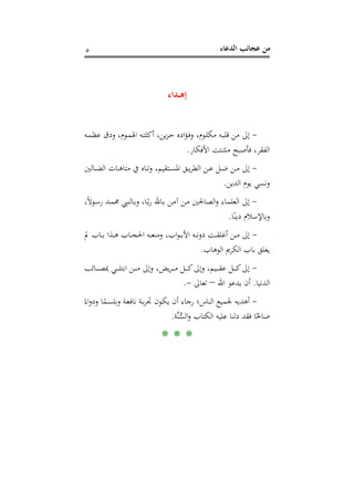 ‫اﻟﺪﻋﺎء‬ ‫ﻋﺠﺎﺋﺐ‬ ‫ﻣﻦ‬٥
‫إﻫ‬‫ـ‬‫ـ‬‫ﺪاء‬
-‫ـﻪ‬‫ﻤ‬‫ﻋﻈ‬ ‫ودق‬ ،‫ـﻮم‬‫ﻤ‬‫اﳍ‬ ‫ـﻪ‬‫ﺘ‬‫أﻛﻠ‬ ،‫ﻳﻦ‬‫ﺰ‬‫ـ‬‫ﺣ‬ ‫ادﻩ‬‫ﺆ‬‫ـ‬‫ﻓ‬‫و‬ ،‫ـﻮم‬‫ﻠ‬‫ﻣﻜ‬ ‫ـﻪ‬‫ﺒ‬‫ﻗﻠ‬ ‫ﻣﻦ‬ ‫إﱃ‬
‫اﻷﻓﻜﺎر‬ ‫ﻣﺸﺘﺖ‬ ‫ﻓﺄﺻﺒﺢ‬ ،‫اﻟﻔﻘﺮ‬.
-‫ـﺎﻟﲔ‬‫ـ‬‫ﻀ‬‫اﻟ‬ ‫ـﺎت‬‫ـ‬‫ﻫ‬‫ﻣﺘﺎ‬ ‫ﰲ‬ ‫ـﺎﻩ‬‫ـ‬‫ﺗ‬‫و‬ ،‫ـﺘﻘﻴﻢ‬‫ـ‬‫ﺴ‬‫اﳌ‬ ‫ـﻖ‬‫ـ‬‫ﻳ‬‫ﺮ‬‫اﻟﻄ‬ ‫ـﻦ‬‫ـ‬‫ﻋ‬ ‫ـﻞ‬‫ـ‬‫ﺿ‬ ‫ـﻦ‬‫ـ‬‫ﻣ‬ ‫إﱃ‬
‫اﻟﺪﻳﻦ‬ ‫ﻳﻮم‬ ‫وﻧﺴﻲ‬.
-،ً‫ﻻ‬‫ـﻮ‬‫ﺳ‬‫ر‬ ‫ـﺪ‬‫ﻤ‬‫ﳏ‬ ‫ـﺎﻟﻨﱯ‬‫ﺑ‬‫و‬ ،‫ـﺎ‬ً‫ﺑ‬‫ر‬ ‫ـﺎﷲ‬‫ﺑ‬ ‫ـﻦ‬‫ﻣ‬‫آ‬ ‫ـﻦ‬‫ﻣ‬ ‫اﻟﺼﺎﳊﲔ‬‫و‬ ‫اﻟﻌﻠﻤﺎء‬ ‫إﱃ‬
‫ﺎ‬ً‫دﻳﻨ‬ ‫وﺑﺎﻹﺳﻼم‬.
-‫إﱃ‬‫ﱂ‬ ‫ـﺎب‬‫ـ‬‫ـ‬‫ﺑ‬ ‫ـﺬا‬‫ـ‬‫ـ‬‫ﻫ‬ ‫ـﺎب‬‫ـ‬‫ـ‬‫ﺠ‬‫اﳊ‬ ‫ـﻪ‬‫ـ‬‫ـ‬‫ﻌ‬‫وﻣﻨ‬ ،‫اب‬‫ﻮ‬‫ـ‬‫ـ‬‫ـ‬‫ﺑ‬‫اﻷ‬ ‫ـﻪ‬‫ـ‬‫ـ‬‫ﻧ‬‫دو‬ ‫ـﺖ‬‫ـ‬‫ـ‬‫ﻘ‬‫أﻏﻠ‬ ‫ـﻦ‬‫ـ‬‫ـ‬‫ﻣ‬
‫اﻟﻮﻫﺎب‬ ‫اﻟﻜﺮﱘ‬ ‫ﺑﺎب‬ ‫ﻳﻐﻠﻖ‬.
-‫ـﺎﺋﺐ‬‫ـ‬‫ـ‬‫ـ‬‫ـ‬‫ﺼ‬‫ﲟ‬ ‫ـﻲ‬‫ـ‬‫ـ‬‫ـ‬‫ـ‬‫ﻠ‬‫اﺑﺘ‬ ‫ـﻦ‬‫ـ‬‫ـ‬‫ـ‬‫ـ‬‫ﻣ‬ ‫وإﱃ‬ ،‫ﻳﺾ‬‫ﺮ‬‫ـ‬‫ـ‬‫ـ‬‫ـ‬‫ـ‬‫ﻣ‬ ‫ـﻞ‬‫ـ‬‫ـ‬‫ـ‬‫ـ‬‫ﻛ‬‫وإﱃ‬ ،‫ـﻴﻢ‬‫ـ‬‫ـ‬‫ـ‬‫ـ‬‫ﻘ‬‫ﻋ‬ ‫ـﻞ‬‫ـ‬‫ـ‬‫ـ‬‫ـ‬‫ﻛ‬‫إﱃ‬
‫اﻟﺪﻧﻴﺎ‬.‫اﷲ‬ ‫ﻳﺪﻋﻮ‬ ‫أن‬–‫ﺗﻌﺎﱃ‬-.
-ً‫اء‬‫و‬‫ود‬ ‫ﺎ‬ً‫ـﻤ‬‫ﺴ‬‫وﺑﻠ‬ ‫ـﺔ‬‫ﻌ‬‫ﻧﺎﻓ‬ ‫ـﺔ‬‫ﺑ‬‫ﺮ‬‫ﲡ‬ ‫ـﻮن‬‫ﻜ‬‫ﻳ‬ ‫أن‬ ‫رﺟﺎء‬ ‫اﻟﻨﺎس؛‬ ‫ﳉﻤﻴﻊ‬ ‫أﻫﺪﻳﻪ‬
‫ﱠﺔ‬‫ﻨ‬‫ﱡ‬‫ﺴ‬‫اﻟ‬‫و‬ ‫اﻟﻜﺘﺎب‬ ‫ﻋﻠﻴﻪ‬ ‫دﻟﻨﺎ‬ ‫ﻓﻘﺪ‬ ‫ﺎ‬ً‫ﺻﺎﳊ‬.
* * *
 