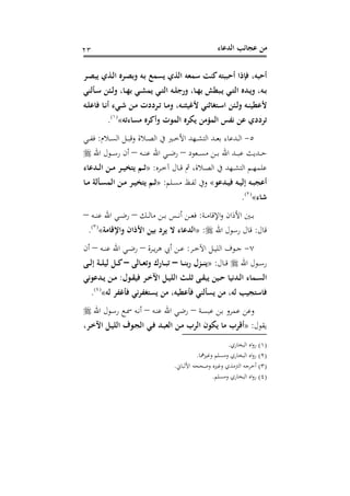 ‫اﻟﺪﻋﺎء‬ ‫ﻋﺠﺎﺋﺐ‬ ‫ﻣﻦ‬٢٣
‫ـﺮ‬‫ﺼ‬‫ﻳﺒ‬ ‫ـﺬي‬‫ﻟ‬‫ا‬ ‫ـﺮﻩ‬‫ﺼ‬‫وﺑ‬ ‫ـﻪ‬‫ﺑ‬ ‫ﻳﺴﻤﻊ‬ ‫اﻟﺬي‬ ‫ﺳﻤﻌﻪ‬ ‫ﻛﻨﺖ‬‫أﺣﺒﺒﺘﻪ‬ ‫ﻓﺈذا‬ ،‫أﺣﺒﻪ‬
‫ـ‬‫ـ‬‫ﻠ‬‫ورﺟ‬ ،‫ـﺎ‬‫ـ‬‫ﻬ‬‫ﺑ‬ ‫ـﺒﻄﺶ‬‫ـ‬‫ﻳ‬ ‫ـﻲ‬‫ـ‬‫ﺘ‬‫اﻟ‬ ‫ـﺪﻩ‬‫ـ‬‫ﻳ‬‫و‬ ،‫ـﻪ‬‫ـ‬‫ﺑ‬‫ـﺄﻟﻨﻲ‬‫ـ‬‫ﺳ‬ ‫ـﺌﻦ‬‫ـ‬‫ﻟ‬‫و‬ ،‫ـﺎ‬‫ـ‬‫ﻬ‬‫ﺑ‬ ‫ـﻲ‬‫ـ‬‫ﺸ‬‫ﻳﻤ‬ ‫ـﻲ‬‫ـ‬‫ﺘ‬‫اﻟ‬ ‫ﻪ‬
‫ـﻪ‬‫ـ‬‫ﻠ‬‫ﻓﺎﻋ‬ ‫ـﺎ‬‫ـ‬‫ﻧ‬‫أ‬ ‫ـﻲء‬‫ـ‬‫ﺷ‬ ‫ـﻦ‬‫ـ‬‫ﻣ‬ ‫ـﺮددت‬‫ـ‬‫ﺗ‬ ‫ـﺎ‬‫ـ‬‫ﻣ‬‫و‬ ،‫ـﻪ‬‫ـ‬‫ﻨ‬‫ﻷﻏﻴﺜ‬ ‫ـﺘﻐﺎﺛﻨﻲ‬‫ـ‬‫ﺳ‬‫ا‬ ‫ـﺌﻦ‬‫ـ‬‫ﻟ‬‫و‬ ‫ـﻪ‬‫ـ‬‫ﻨ‬‫ﻷﻋﻄﻴ‬
‫ﻣﺴﺎءﺗﻪ‬ ‫وأﻛﺮﻩ‬ ‫اﻟﻤﻮت‬ ‫ﻳﻜﺮﻩ‬ ‫اﻟﻤﺆﻣﻦ‬ ‫ﻧﻔﺲ‬ ‫ﻋﻦ‬ ‫ﺗﺮددي‬«P
)
31F
١(
P.
٥-‫ـﻼم‬‫ـ‬‫ـ‬‫ﺴ‬‫اﻟ‬ ‫ـﻞ‬‫ـ‬‫ـ‬‫ﺒ‬‫وﻗ‬ ‫ـﻼة‬‫ـ‬‫ـ‬‫ﺼ‬‫اﻟ‬ ‫ﰲ‬ ‫ـﲑ‬‫ـ‬‫ـ‬‫ﺧ‬‫اﻷ‬ ‫ـﻬﺪ‬‫ـ‬‫ـ‬‫ﺸ‬‫اﻟﺘ‬ ‫ـﺪ‬‫ـ‬‫ـ‬‫ﻌ‬‫ﺑ‬ ‫ـﺪﻋﺎء‬‫ـ‬‫ـ‬‫ﻟ‬‫ا‬:‫ـﻲ‬‫ـ‬‫ـ‬‫ﻔ‬‫ﻓ‬
‫ـﻌﻮد‬‫ـ‬‫ـ‬‫ـ‬‫ﺴ‬‫ﻣ‬ ‫ـﻦ‬‫ـ‬‫ـ‬‫ـ‬‫ﺑ‬ ‫اﷲ‬ ‫ـﺪ‬‫ـ‬‫ـ‬‫ـ‬‫ﺒ‬‫ﻋ‬ ‫ـﺪﻳﺚ‬‫ـ‬‫ـ‬‫ـ‬‫ﺣ‬–‫ـﻪ‬‫ـ‬‫ـ‬‫ـ‬‫ﻨ‬‫ﻋ‬ ‫اﷲ‬ ‫ـﻲ‬‫ـ‬‫ـ‬‫ـ‬‫ﺿ‬‫ر‬–‫اﷲ‬ ‫ـﻮل‬‫ـ‬‫ـ‬‫ـ‬‫ﺳ‬‫ر‬ ‫أن‬
‫ـﻬ‬‫ـ‬‫ـ‬‫ﺸ‬‫اﻟﺘ‬ ‫ـﻢ‬‫ـ‬‫ـ‬‫ﻬ‬‫ﻋﻠﻤ‬‫ـﺮﻩ‬‫ـ‬‫ـ‬‫ﺧ‬‫آ‬ ‫ـﺎل‬‫ـ‬‫ـ‬‫ﻗ‬ ‫ﰒ‬ ،‫ـﻼة‬‫ـ‬‫ـ‬‫ﺼ‬‫اﻟ‬ ‫ﰲ‬ ‫ﺪ‬:»‫ـﺪﻋﺎء‬‫ـ‬‫ـ‬‫ﻟ‬‫ا‬ ‫ـﻦ‬‫ـ‬‫ـ‬‫ﻣ‬ ‫ـﺮ‬‫ـ‬‫ـ‬‫ﻴ‬‫ﻳﺘﺨ‬ ‫ـﻢ‬‫ـ‬‫ـ‬‫ﺛ‬
‫ـﺪﻋﻮ‬‫ـ‬‫ﻴ‬‫ﻓ‬ ‫ـﻪ‬‫ـ‬‫ﻴ‬‫إﻟ‬ ‫ـﻪ‬‫ـ‬‫ﺒ‬‫أﻋﺠ‬«‫ـﻠﻢ‬‫ـ‬‫ﺴ‬‫ﻣ‬ ‫ـﻆ‬‫ـ‬‫ﻔ‬‫ﻟ‬ ‫وﰲ‬:»‫ـﺎ‬‫ـ‬‫ﻣ‬ ‫ـﺄﻟﺔ‬‫ـ‬‫ﺴ‬‫اﻟﻤ‬ ‫ـﻦ‬‫ـ‬‫ﻣ‬ ‫ـﺮ‬‫ـ‬‫ﻴ‬‫ﻳﺘﺨ‬ ‫ـﻢ‬‫ـ‬‫ﺛ‬
‫ﺷﺎء‬«P
)
32F
٢(
P.
‫ـﺔ‬‫ـ‬‫ـ‬‫ﻣ‬‫اﻹﻗﺎ‬‫و‬ ‫اﻷذان‬ ‫ـﲔ‬‫ـ‬‫ـ‬‫ﺑ‬:‫ـﻚ‬‫ـ‬‫ـ‬‫ﻟ‬‫ﻣﺎ‬ ‫ـﻦ‬‫ـ‬‫ـ‬‫ﺑ‬ ‫ـﺲ‬‫ـ‬‫ـ‬‫ﻧ‬‫أ‬ ‫ـﻦ‬‫ـ‬‫ـ‬‫ﻌ‬‫ﻓ‬–‫ـﻪ‬‫ـ‬‫ـ‬‫ﻨ‬‫ﻋ‬ ‫اﷲ‬ ‫ـﻲ‬‫ـ‬‫ـ‬‫ﺿ‬‫ر‬–
‫ﻗﺎل‬:‫اﷲ‬ ‫رﺳﻮل‬ ‫ﻗﺎل‬:»‫واﻹﻗﺎﻣﺔ‬ ‫اﻷذان‬ ‫ﺑﻴﻦ‬ ‫ﻳﺮد‬ ‫ﻻ‬ ‫اﻟﺪﻋﺎء‬«P
)
33F
٣(
P.
٧-‫ـﺮ‬‫ـ‬‫ـ‬‫ﺧ‬‫اﻵ‬ ‫ـﻞ‬‫ـ‬‫ـ‬‫ﻴ‬‫اﻟﻠ‬ ‫ـﻮف‬‫ـ‬‫ـ‬‫ﺟ‬:‫ﻫﺮ‬ ‫أﰊ‬ ‫ـﻦ‬‫ـ‬‫ـ‬‫ﻋ‬‫ـﺮة‬‫ـ‬‫ـ‬‫ﻳ‬–‫ـﻪ‬‫ـ‬‫ـ‬‫ﻨ‬‫ﻋ‬ ‫اﷲ‬ ‫ـﻲ‬‫ـ‬‫ـ‬‫ﺿ‬‫ر‬–‫أن‬
‫اﷲ‬ ‫ـﻮل‬‫ـ‬‫ـ‬‫ﺳ‬‫ر‬‫ـﺎل‬‫ـ‬‫ـ‬‫ﻗ‬:»‫ـﺎ‬‫ـ‬‫ـ‬‫ﻨ‬‫رﺑ‬ ‫ـﺰل‬‫ـ‬‫ـ‬‫ﻨ‬‫ﻳ‬–‫ـﺎﻟﻰ‬‫ـ‬‫ـ‬‫ﻌ‬‫وﺗ‬ ‫ـﺎرك‬‫ـ‬‫ـ‬‫ﺒ‬‫ﺗ‬–‫ـﻰ‬‫ـ‬‫ـ‬‫ﻟ‬‫إ‬ ‫ـﺔ‬‫ـ‬‫ـ‬‫ﻠ‬‫ﻟﻴ‬ ‫ـﻞ‬‫ـ‬‫ـ‬‫ﻛ‬
‫ـﻮل‬‫ـ‬‫ﻘ‬‫ﻓﻴ‬ ‫ـﺮ‬‫ـ‬‫ﺧ‬‫اﻵ‬ ‫ـﻞ‬‫ـ‬‫ﻴ‬‫اﻟﻠ‬ ‫ـﺚ‬‫ـ‬‫ﻠ‬‫ﺛ‬ ‫ـﻰ‬‫ـ‬‫ﻘ‬‫ﻳﺒ‬ ‫ـﻴﻦ‬‫ـ‬‫ﺣ‬ ‫ـﺪﻧﻴﺎ‬‫ـ‬‫ﻟ‬‫ا‬ ‫ـﻤﺎء‬‫ـ‬‫ﺴ‬‫اﻟ‬:‫ـﺪﻋﻮﻧﻲ‬‫ـ‬‫ﻳ‬ ‫ـﻦ‬‫ـ‬‫ﻣ‬
‫ﻟﻪ‬ ‫ﻓﺄﻏﻔﺮ‬ ‫ﻳﺴﺘﻐﻔﺮﻧﻲ‬ ‫ﻣﻦ‬ ،‫ﻓﺄﻋﻄﻴﻪ‬ ‫ﻳﺴﺄﻟﻨﻲ‬ ‫ﻣﻦ‬ ،‫ﻟﻪ‬ ‫ﻓﺎﺳﺘﺠﻴﺐ‬«P
)
34F
٤(
P.
‫ـﺔ‬‫ﺴ‬‫ﻋﺒ‬ ‫ـﻦ‬‫ﺑ‬ ‫ﻋﻤﺮو‬ ‫وﻋﻦ‬–‫ـﻪ‬‫ﻨ‬‫ﻋ‬ ‫اﷲ‬ ‫ـﻲ‬‫ﺿ‬‫ر‬–‫اﷲ‬ ‫ـﻮل‬‫ﺳ‬‫ر‬ ‫ـﻊ‬‫ﲰ‬ ‫ـﻪ‬‫ﻧ‬‫أ‬
‫ﻳﻘﻮل‬:»‫أﻗ‬،‫ـﺮ‬‫ﺧ‬‫اﻵ‬ ‫ـﻞ‬‫ﻴ‬‫اﻟﻠ‬ ‫ـﻮف‬‫ﺠ‬‫اﻟ‬ ‫ـﻲ‬‫ﻓ‬ ‫ـﺪ‬‫ﺒ‬‫اﻟﻌ‬ ‫ـﻦ‬‫ﻣ‬ ‫اﻟﺮب‬ ‫ﻳﻜﻮن‬ ‫ﻣﺎ‬ ‫ﺮب‬
)١(‫اﻟﺒﺨﺎري‬ ‫اﻩ‬‫و‬‫ر‬.
)٢(‫وﻏﲑﳘﺎ‬ ‫وﻣﺴﻠﻢ‬ ‫اﻟﺒﺨﺎري‬ ‫اﻩ‬‫و‬‫ر‬.
)٣(‫اﻷﻟﺒﺎﱐ‬ ‫وﺻﺤﺤﻪ‬ ‫وﻏﲑﻩ‬ ‫اﻟﱰﻣﺬي‬ ‫أﺧﺮﺟﻪ‬.
)٤(‫وﻣﺴﻠﻢ‬ ‫اﻟﺒﺨﺎري‬ ‫اﻩ‬‫و‬‫ر‬.
 