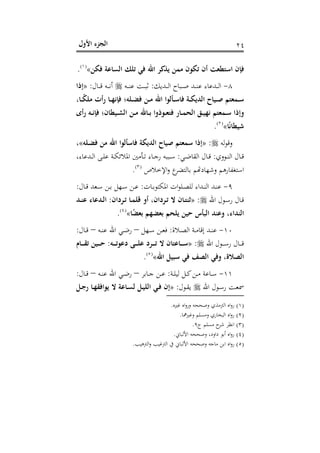 ‫اﻷول‬ ‫اﻟﺠﺰء‬ ٢٤
‫ﻓﻜﻦ‬ ‫اﻟﺴﺎﻋﺔ‬ ‫ﺗﻠﻚ‬ ‫ﻓﻲ‬ ‫اﷲ‬ ‫ﻳﺬﻛﺮ‬ ‫ﻣﻤﻦ‬ ‫ﺗﻜﻮن‬ ‫أن‬ ‫اﺳﺘﻄﻌﺖ‬ ‫ﻓﺈن‬«P
)
35F
١(
P.
٨-‫ـﺪﻳﻚ‬‫ـ‬‫ـ‬‫ـ‬‫ﻟ‬‫ا‬ ‫ـﺒﺎح‬‫ـ‬‫ـ‬‫ـ‬‫ﺻ‬ ‫ـﺪ‬‫ـ‬‫ـ‬‫ـ‬‫ﻨ‬‫ﻋ‬ ‫ـﺪﻋﺎء‬‫ـ‬‫ـ‬‫ـ‬‫ﻟ‬‫ا‬:‫ـﻪ‬‫ـ‬‫ـ‬‫ـ‬‫ﻨ‬‫ﻋ‬ ‫ـﺖ‬‫ـ‬‫ـ‬‫ـ‬‫ﺒ‬‫ﺛ‬‫ـﺎل‬‫ـ‬‫ـ‬‫ـ‬‫ﻗ‬ ‫ـﻪ‬‫ـ‬‫ـ‬‫ـ‬‫ﻧ‬‫أ‬:»‫إذا‬
،‫ـﺎ‬‫ـ‬ً‫ﻜ‬‫ﻣﻠ‬ ‫رأت‬ ‫ـﺎ‬‫ـ‬‫ﻬ‬‫ﻓﺈﻧ‬ ‫ـﻠﻪ؛‬‫ـ‬‫ﻀ‬‫ﻓ‬ ‫ـﻦ‬‫ـ‬‫ﻣ‬ ‫اﷲ‬ ‫ـﺄﻟﻮا‬‫ـ‬‫ﺳ‬‫ﻓﺎ‬ ‫ـﺔ‬‫ـ‬‫ﻜ‬‫اﻟﺪﻳ‬ ‫ـﻴﺎح‬‫ـ‬‫ﺻ‬ ‫ـﻤﻌﺘﻢ‬‫ـ‬‫ﺳ‬
‫ـﻴﻄﺎ‬‫ـ‬‫ﺸ‬‫اﻟ‬ ‫ـﻦ‬‫ـ‬‫ﻣ‬ ‫ـﺎﷲ‬‫ـ‬‫ﺑ‬ ‫ـﻮذوا‬‫ـ‬‫ﻌ‬‫ﻓﺘ‬ ‫ـﺎر‬‫ـ‬‫ﻤ‬‫اﻟﺤ‬ ‫ـﻖ‬‫ـ‬‫ﻴ‬‫ﻧﻬ‬ ‫ـﻤﻌﺘﻢ‬‫ـ‬‫ﺳ‬ ‫وإذا‬‫رأى‬ ‫ـﻪ‬‫ـ‬‫ﻧ‬‫ﻓﺈ‬ ‫ن؛‬
‫ﺎ‬ً‫ﻧ‬‫ﺷﻴﻄﺎ‬«P
)
36F
٢(
P.
‫ﻟﻪ‬‫ﻮ‬‫وﻗ‬:»‫ـﻠﻪ‬‫ﻀ‬‫ﻓ‬ ‫ﻣﻦ‬ ‫اﷲ‬ ‫ﻓﺎﺳﺄﻟﻮا‬ ‫اﻟﺪﻳﻜﺔ‬ ‫ﺻﻴﺎح‬ ‫ﺳﻤﻌﺘﻢ‬ ‫إذا‬«،
‫ـﻮوي‬‫ـ‬‫ﻨ‬‫اﻟ‬ ‫ـﺎل‬‫ـ‬‫ﻗ‬:‫ـﻲ‬‫ـ‬‫ﺿ‬‫اﻟﻘﺎ‬ ‫ـﺎل‬‫ـ‬‫ﻗ‬:،‫ـﺪﻋﺎء‬‫ـ‬‫ﻟ‬‫ا‬ ‫ـﻰ‬‫ـ‬‫ﻠ‬‫ﻋ‬ ‫ـﺔ‬‫ـ‬‫ﻜ‬‫اﳌﻼﺋ‬ ‫ـﺄﻣﲔ‬‫ـ‬‫ﺗ‬ ‫ـﺎء‬‫ـ‬‫ﺟ‬‫ر‬ ‫ـﺒﺒﻪ‬‫ـ‬‫ﺳ‬
‫اﻹﺧﻼص‬‫و‬ ‫ع‬‫ﺑﺎﻟﺘﻀﺮ‬ ‫ﺳﺘﻐﻔﺎرﻫﻢ وﺷﻬﺎدﻬﺗﻢ‬P
)
37F
٣(
P.
٩-‫ـﺎت‬‫ـ‬‫ﺑ‬‫اﳌﻜﺘﻮ‬ ‫ات‬‫ﻮ‬‫ـﻠ‬‫ـ‬‫ﺼ‬‫ﻟﻠ‬ ‫ـﺪاء‬‫ـ‬‫ﻨ‬‫اﻟ‬ ‫ـﺪ‬‫ـ‬‫ﻨ‬‫ﻋ‬:‫ـﺎل‬‫ـ‬‫ﻗ‬ ‫ـﻌﺪ‬‫ـ‬‫ﺳ‬ ‫ـﻦ‬‫ـ‬‫ﺑ‬ ‫ـﻬﻞ‬‫ـ‬‫ﺳ‬ ‫ـﻦ‬‫ـ‬‫ﻋ‬:
‫اﷲ‬ ‫ـﻮل‬‫ـ‬‫ﺳ‬‫ر‬ ‫ـﺎل‬‫ـ‬‫ﻗ‬:»‫ـﺎ‬‫ـ‬‫ﺘ‬‫ﺛﻨ‬‫ـﺮدان‬‫ـ‬‫ﺗ‬ ‫ـﺎ‬‫ـ‬‫ﻤ‬‫ﻗﻠ‬ ‫أو‬ ،‫ـﺮدان‬‫ـ‬‫ﺗ‬ ‫ﻻ‬ ‫ن‬:‫ـﺪ‬‫ـ‬‫ﻨ‬‫ﻋ‬ ‫ـﺪﻋﺎء‬‫ـ‬‫ﻟ‬‫ا‬
‫ﺎ‬ً‫ﻀ‬‫ﺑﻌ‬ ‫ﺑﻌﻀﻬﻢ‬ ‫ﻳﻠﺤﻢ‬ ‫ﺣﻴﻦ‬ ‫اﻟﺒﺄس‬ ‫وﻋﻨﺪ‬ ،‫اﻟﻨﺪاء‬«P
)
38F
٤(
P.
١٠-‫ـﻼة‬‫ـ‬‫ﺼ‬‫اﻟ‬ ‫ـﺔ‬‫ـ‬‫ﻣ‬‫إﻗﺎ‬ ‫ـﺪ‬‫ـ‬‫ﻨ‬‫ﻋ‬:‫ـﻬﻞ‬‫ـ‬‫ﺳ‬ ‫ـﻦ‬‫ـ‬‫ﻌ‬‫ﻓ‬–‫ـﻪ‬‫ـ‬‫ﻨ‬‫ﻋ‬ ‫اﷲ‬ ‫ـﻲ‬‫ـ‬‫ﺿ‬‫ر‬–‫ـﺎل‬‫ـ‬‫ﻗ‬:
‫اﷲ‬ ‫ـﻮل‬‫ـ‬‫ـ‬‫ـ‬‫ﺳ‬‫ر‬ ‫ـﺎل‬‫ـ‬‫ـ‬‫ـ‬‫ﻗ‬:»‫ـﻪ‬‫ـ‬‫ـ‬‫ـ‬‫ـ‬‫ﺗ‬‫دﻋﻮ‬ ‫ـﻰ‬‫ـ‬‫ـ‬‫ـ‬‫ﻠ‬‫ﻋ‬ ‫ـﺮد‬‫ـ‬‫ـ‬‫ـ‬‫ـ‬‫ﺗ‬ ‫ﻻ‬ ‫ـﺎﻋﺘﺎن‬‫ـ‬‫ـ‬‫ـ‬‫ﺳ‬:‫ـﺎم‬‫ـ‬‫ـ‬‫ـ‬‫ـ‬‫ﻘ‬‫ﺗ‬ ‫ـﻴﻦ‬‫ـ‬‫ـ‬‫ـ‬‫ﺣ‬
‫اﷲ‬ ‫ﺳﺒﻴﻞ‬ ‫ﻓﻲ‬ ‫اﻟﺼﻒ‬ ‫وﻓﻲ‬ ،‫اﻟﺼﻼة‬«P
)
39F
٥(
P.
١١-‫ـﺔ‬‫ـ‬‫ﻠ‬‫ﻟﻴ‬ ‫ـﻞ‬‫ـ‬‫ﻛ‬‫ـﻦ‬‫ـ‬‫ﻣ‬ ‫ـﺎﻋﺔ‬‫ـ‬‫ﺳ‬:‫ـﺎﺑﺮ‬‫ـ‬‫ﺟ‬ ‫ـﻦ‬‫ـ‬‫ﻋ‬–‫ـﻲ‬‫ـ‬‫ﺿ‬‫ر‬‫ـﻪ‬‫ـ‬‫ﻨ‬‫ﻋ‬ ‫اﷲ‬–‫ـﺎل‬‫ـ‬‫ﻗ‬:
‫اﷲ‬ ‫ـﻮل‬‫ـ‬‫ﺳ‬‫ر‬ ‫ـﺖ‬‫ـ‬‫ﻌ‬‫ﲰ‬‫ـﻮل‬‫ـ‬‫ﻘ‬‫ﻳ‬:»‫ـﻞ‬‫ـ‬‫ﺟ‬‫ر‬ ‫ـﺎ‬‫ـ‬‫ﻬ‬‫ﻳﻮاﻓﻘ‬ ‫ﻻ‬ ‫ـﺎﻋﺔ‬‫ـ‬‫ﺴ‬‫ﻟ‬ ‫ـﻞ‬‫ـ‬‫ﻴ‬‫اﻟﻠ‬ ‫ـﻲ‬‫ـ‬‫ﻓ‬ ‫إن‬
)١(‫ﻏﲑﻩ‬ ‫اﻩ‬‫و‬‫ور‬ ‫وﺻﺤﺤﻪ‬ ‫اﻟﱰﻣﺬي‬ ‫اﻩ‬‫و‬‫ر‬.
)٢(‫وﻏﲑﳘﺎ‬ ‫وﻣﺴﻠﻢ‬ ‫اﻟﺒﺨﺎري‬ ‫اﻩ‬‫و‬‫ر‬.
)٣(‫ﻣ‬ ‫ح‬‫ﺷﺮ‬ ‫اﻧﻈﺮ‬‫ج‬ ‫ﺴﻠﻢ‬٩.
)٤(‫اﻷﻟﺒﺎﱐ‬ ‫وﺻﺤﺤﻪ‬ ،‫داود‬ ‫أﺑﻮ‬ ‫اﻩ‬‫و‬‫ر‬.
)٥(‫اﻟﱰﻫﻴﺐ‬‫و‬ ‫اﻟﱰﻏﻴﺐ‬ ‫ﰲ‬ ‫اﻷﻟﺒﺎﱐ‬ ‫وﺻﺤﺤﻪ‬ ‫ﻣﺎﺟﻪ‬ ‫اﺑﻦ‬ ‫اﻩ‬‫و‬‫ر‬.
 