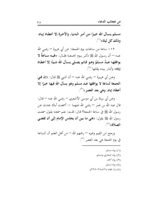 ‫اﻟﺪﻋﺎء‬ ‫ﻋﺠﺎﺋﺐ‬ ‫ﻣﻦ‬٢٥
،‫ـﺎﻩ‬‫ـ‬‫ـ‬‫ﻳ‬‫إ‬ ‫ـﺎﻩ‬‫ـ‬‫ـ‬‫ﻄ‬‫أﻋ‬ ‫إﻻ‬ ‫ـﺮة‬‫ـ‬‫ـ‬‫ﺧ‬‫واﻵ‬ ،‫ـﺪﻧﻴﺎ‬‫ـ‬‫ـ‬‫ﻟ‬‫ا‬ ‫ـﺮ‬‫ـ‬‫ـ‬‫ﻣ‬‫أ‬ ‫ـﻦ‬‫ـ‬‫ـ‬‫ﻣ‬ ‫ا‬ً‫ـﺮ‬‫ـ‬‫ـ‬‫ﻴ‬‫ﺧ‬ ‫اﷲ‬ ‫ـﺄل‬‫ـ‬‫ـ‬‫ﺴ‬‫ﻳ‬ ‫ـﻠﻢ‬‫ـ‬‫ـ‬‫ﺴ‬‫ﻣ‬
‫ﻟﻴﻠﺔ‬ ‫ﻛﻞ‬‫وذﻟﻚ‬«P
)
40F
١(
P.
١٢-‫ـﺔ‬‫ﻌ‬‫اﳉﻤ‬ ‫ﻳﻮم‬ ‫ﺳﺎﻋﺎت‬ ‫ﻣﻦ‬ ‫ﺳﺎﻋﺔ‬:‫ـﺮة‬‫ﻳ‬‫ﺮ‬‫ﻫ‬ ‫أﰊ‬ ‫ـﻦ‬‫ﻋ‬–‫اﷲ‬ ‫ـﻲ‬‫ﺿ‬‫ر‬
‫ـﻪ‬‫ـ‬‫ـ‬‫ـ‬‫ﻨ‬‫ﻋ‬–‫اﷲ‬ ‫ـﻮل‬‫ـ‬‫ـ‬‫ـ‬‫ﺳ‬‫ر‬ ‫أن‬‫ـﺎل‬‫ـ‬‫ـ‬‫ـ‬‫ﻘ‬‫ﻓ‬ ‫ـﺔ‬‫ـ‬‫ـ‬‫ـ‬‫ﻌ‬‫اﳉﻤ‬ ‫ـﻮم‬‫ـ‬‫ـ‬‫ـ‬‫ﻳ‬ ‫ـﺮ‬‫ـ‬‫ـ‬‫ـ‬‫ﻛ‬‫ذ‬:»‫ـﺎﻋ‬‫ـ‬‫ـ‬‫ـ‬‫ﺳ‬ ‫ـﻪ‬‫ـ‬‫ـ‬‫ـ‬‫ﻴ‬‫ﻓ‬‫ﻻ‬ ٌ‫ﺔ‬
‫ـﺎﻩ‬‫ـ‬‫ـ‬‫ﻄ‬‫أﻋ‬ ‫إﻻ‬ ‫ﺎ‬ً‫ـﻴﺌ‬‫ـ‬‫ـ‬‫ﺷ‬ ‫اﷲ‬ ‫ـﺄل‬‫ـ‬‫ـ‬‫ﺴ‬‫ﻳ‬ ‫ـﻠﻲ‬‫ـ‬‫ـ‬‫ﺼ‬‫ﻳ‬ ‫ـﺎﺋﻢ‬‫ـ‬‫ـ‬‫ﻗ‬ ‫ـﻮ‬‫ـ‬‫ـ‬‫ﻫ‬‫و‬ ٌ‫ـﻠﻢ‬‫ـ‬‫ـ‬‫ﺴ‬‫ﻣ‬ ٌ‫ﺪ‬‫ـ‬‫ـ‬‫ـ‬‫ﺒ‬‫ﻋ‬ ‫ـﺎ‬‫ـ‬‫ـ‬‫ﻬ‬‫ﻳﻮاﻓﻘ‬
‫إﻳﺎﻩ‬«‫ﻳﻘﻠﻠﻬﺎ‬ ‫ﺑﻴﺪﻩ‬ ‫أﺷﺎر‬‫و‬P
)
41F
٢(
P.
‫ـﺮة‬‫ـ‬‫ـ‬‫ﻳ‬‫ﺮ‬‫ﻫ‬ ‫أﰊ‬ ‫ـﻦ‬‫ـ‬‫ـ‬‫ﻋ‬‫و‬–‫ـﻪ‬‫ـ‬‫ـ‬‫ﻨ‬‫ﻋ‬ ‫اﷲ‬ ‫ـﻲ‬‫ـ‬‫ـ‬‫ﺿ‬‫ر‬–‫ـﱯ‬‫ـ‬‫ـ‬‫ﻨ‬‫اﻟ‬ ‫أن‬‫ـﺎل‬‫ـ‬‫ـ‬‫ﻗ‬:»‫ـﻲ‬‫ـ‬‫ـ‬‫ﻓ‬ ‫إن‬
‫إﻻ‬ ‫ا‬ً‫ـﺮ‬‫ﻴ‬‫ﺧ‬ ‫ـﺎ‬‫ﻬ‬‫ﻓﻴ‬ ‫اﷲ‬ ‫ﻳﺴﺄل‬ ‫وﻫﻮ‬ ‫ﻣﺴﻠﻢ‬ ‫ﻋﺒﺪ‬ ‫ﻳﻮاﻓﻘﻬﺎ‬ ‫ﻻ‬ ‫ﻟﺴﺎﻋﺔ‬ ‫اﻟﺠﻤﻌﺔ‬
‫اﻟﻌﺼﺮ‬ ‫ﺑﻌﺪ‬ ‫وﻫﻲ‬ ،‫إﻳﺎﻩ‬ ‫أﻋﻄﺎﻩ‬«P
)
42F
٣(
P.
‫ـﻦ‬‫ـ‬‫ﺑ‬ ‫ـﺮدة‬‫ـ‬‫ﺑ‬ ‫أﰊ‬ ‫ـﻦ‬‫ـ‬‫ﻋ‬‫و‬‫ـﻌﺮي‬‫ـ‬‫ﺷ‬‫اﻷ‬ ‫ـﻰ‬‫ـ‬‫ﺳ‬‫ﻣﻮ‬ ‫أﰊ‬–‫ـﻪ‬‫ـ‬‫ﻨ‬‫ﻋ‬ ‫اﷲ‬ ‫ـﻲ‬‫ـ‬‫ﺿ‬‫ر‬–‫ـﺎل‬‫ـ‬‫ﻗ‬:
‫ﻋﻤﺮ‬ ‫ﺑﻦ‬ ‫اﷲ‬ ‫ﻋﺒﺪ‬ ‫ﻗﺎل‬–‫ﻋﻨﻬﻤﺎ‬ ‫اﷲ‬ ‫رﺿﻲ‬-:‫ـﻦ‬‫ﻋ‬ ‫ـﺪث‬‫ﳛ‬ ‫ـﺎك‬‫ﺑ‬‫أ‬ ‫أﲰﻌﺖ‬
‫اﷲ‬ ‫ـﻮل‬‫ـ‬‫ﺳ‬‫ر‬‫ـﺎل‬‫ـ‬‫ﻗ‬ ‫ـﺔ؟‬‫ـ‬‫ﻌ‬‫اﳉﻤ‬ ‫ـﺎﻋﺔ‬‫ـ‬‫ﺳ‬ ‫ﰲ‬:‫ـﺖ‬‫ـ‬‫ﻠ‬‫ﻗ‬:‫ـﺖ‬‫ـ‬‫ﻌ‬‫ﲰ‬ ‫ـﻮل‬‫ـ‬‫ﻘ‬‫ﻳ‬ ‫ـﻪ‬‫ـ‬‫ﺘ‬‫ﲰﻌ‬ ‫ـﻢ‬‫ـ‬‫ﻌ‬‫ﻧ‬
‫اﷲ‬ ‫رﺳﻮل‬‫ﻳﻘﻮل‬:»‫ـﻲ‬‫ﻀ‬‫ﺗﻘ‬ ‫أن‬ ‫ـﻰ‬‫ﻟ‬‫إ‬ ‫ـﺎم‬‫ﻣ‬‫اﻹ‬ ‫ـﺲ‬‫ﻠ‬‫ﻳﺠ‬ ‫أن‬ ‫ـﻴﻦ‬‫ﺑ‬ ‫ـﺎ‬‫ﻣ‬ ‫ـﻲ‬‫ﻫ‬
‫اﻟﺼﻼة‬«P
)
43F
٤(
P.
‫وﻏﲑﻩ‬ ‫اﻟﻘﻴﻢ‬ ‫اﺑﻦ‬ ‫ورﺟﺢ‬–‫اﷲ‬ ‫رﲪﻬﻢ‬–‫ـﺎﻋﺔ‬‫ﺴ‬‫اﻟ‬ ‫أن‬ ‫ـﻢ‬‫ﻠ‬‫اﻟﻌ‬ ‫أﻫﻞ‬ ‫ﻣﻦ‬
‫اﻟﻌﺼﺮ‬ ‫ﺑﻌﺪ‬ ‫ﻫﻲ‬ ‫اﳉﻤﻌﺔ‬ ‫ﻳﻮم‬ ‫ﰲ‬P
)
44F
٥(
P.
)١(‫ﻣﺴﻠﻢ‬ ‫اﻩ‬‫و‬‫ر‬.
)٢(‫وﻣﺴﻠﻢ‬ ‫اﻟﺒﺨﺎري‬ ‫اﻩ‬‫و‬‫ر‬.
)٣(‫أﲪﺪ‬ ‫اﻩ‬‫و‬‫ر‬.
)٤(‫ﻣﺴﻠﻢ‬ ‫اﻩ‬‫و‬‫ر‬.
)٥(‫اﳌﻌﺎد‬ ‫اد‬‫ز‬)٢/٣٨٨-٣٩٧.(
 