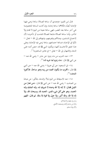 ‫اﻷول‬ ‫اﻟﺠﺰء‬ ٢٦
‫ـﻴﻢ‬‫ـ‬‫ـ‬‫ﻘ‬‫اﻟ‬ ‫ـﻦ‬‫ـ‬‫ـ‬‫ﺑ‬‫ا‬ ‫ـﺎل‬‫ـ‬‫ـ‬‫ﻗ‬:»‫ـﺎ‬‫ـ‬‫ـ‬‫ﻬ‬‫ﻓﻴ‬ ‫ـﻰ‬‫ـ‬‫ـ‬‫ﺟ‬‫ﺗﺮ‬ ‫ـﺎﻋﺔ‬‫ـ‬‫ـ‬‫ﺳ‬ ‫ـﻼة‬‫ـ‬‫ـ‬‫ﺼ‬‫اﻟ‬ ‫ـﺎﻋﺔ‬‫ـ‬‫ـ‬‫ﺳ‬ ‫أن‬ ‫ـﺪي‬‫ـ‬‫ـ‬‫ﻨ‬‫وﻋ‬
‫ـﺔ‬‫ـ‬‫ﺻ‬‫اﳌﺨﺼﻮ‬ ‫ـﺎﻋﺔ‬‫ـ‬‫ﺴ‬‫اﻟ‬ ‫ـﺖ‬‫ـ‬‫ﻧ‬‫ﻛﺎ‬‫وإن‬ ،‫ـﺔ‬‫ـ‬‫ﺑ‬‫إﺟﺎ‬ ‫ـﺎﻋﺔ‬‫ـ‬‫ﺳ‬ ‫ـﺎ‬‫ـ‬‫ﳘ‬‫ﻓﻜﻼ‬ ،‫ـﺎ‬‫ـ‬ً‫أﻳﻀ‬ ‫ـﺔ‬‫ـ‬‫ﺑ‬‫اﻹﺟﺎ‬
‫وﻻ‬ ‫ـﺪم‬‫ـ‬‫ﻘ‬‫ﺗ‬ ‫ﻻ‬ ‫ـﻮم‬‫ـ‬‫ﻴ‬‫اﻟ‬ ‫ـﻦ‬‫ـ‬‫ﻣ‬ ‫ـﺔ‬‫ـ‬‫ﻨ‬‫ﻣﻌﻴ‬ ‫ـﺎﻋﺔ‬‫ـ‬‫ﺳ‬ ‫ـﻲ‬‫ـ‬‫ﻬ‬‫ﻓ‬ ،‫ـﺮ‬‫ـ‬‫ﺼ‬‫اﻟﻌ‬ ‫ـﺪ‬‫ـ‬‫ﻌ‬‫ﺑ‬ ‫ـﺎﻋﺔ‬‫ـ‬‫ﺳ‬ ‫ـﺮ‬‫ـ‬‫ﺧ‬‫آ‬ ‫ـﻲ‬‫ـ‬‫ﻫ‬
‫ﻣ‬ ‫ـﻼة‬‫ـ‬‫ـ‬‫ﺼ‬‫اﻟ‬ ‫ـﺎﻋﺔ‬‫ـ‬‫ـ‬‫ﺳ‬ ‫ـﺎ‬‫ـ‬‫ـ‬‫ﻣ‬‫أ‬‫و‬ ،‫ـﺄﺧﺮ‬‫ـ‬‫ـ‬‫ﺘ‬‫ﺗ‬‫ﻷن‬ ‫ـﺄﺧﺮت؛‬‫ـ‬‫ـ‬‫ﺗ‬ ‫أو‬ ‫ـﺪﻣﺖ‬‫ـ‬‫ـ‬‫ﻘ‬‫ﺗ‬ ‫ـﻼة‬‫ـ‬‫ـ‬‫ﺼ‬‫ﻟﻠ‬ ‫ـﺔ‬‫ـ‬‫ـ‬‫ﻌ‬‫ﺘﺎﺑ‬
‫اﷲ‬ ‫إﱃ‬ ‫ـﺎﳍﻢ‬‫ﻬ‬‫اﺑﺘ‬‫و‬ ،‫وﺗﻀﺮﻋﻬﻢ‬ ‫ﺟﺘﻤﺎع اﳌﺴﻠﻤﲔ، وﺻﻼﻬﺗﻢ‬–‫ـﺎﱃ‬‫ﻌ‬‫ﺗ‬–
‫ـﻰ‬‫ـ‬‫ﻠ‬‫وﻋ‬ ،‫ـﺔ‬‫ـ‬‫ﺑ‬‫اﻹﺟﺎ‬ ‫ـﻪ‬‫ـ‬‫ﻴ‬‫ﻓ‬ ‫ـﻰ‬‫ـ‬‫ﺟ‬‫ﺗﺮ‬ ‫ـﺎﻋﺔ‬‫ـ‬‫ﺳ‬ ‫ـﺎﻋﻬﻢ‬‫ـ‬‫ﻤ‬‫اﺟﺘ‬ ‫ـﺎﻋﺔ‬‫ـ‬‫ﺴ‬‫ﻓ‬ ،‫ـﺔ‬‫ـ‬‫ﺑ‬‫اﻹﺟﺎ‬ ‫ﰲ‬ ‫ا‬ً‫ـﺄﺛﲑ‬‫ـ‬‫ﺗ‬
‫ـﱯ‬‫ـ‬‫ـ‬‫ـ‬‫ﻨ‬‫اﻟ‬ ‫ـﻮن‬‫ـ‬‫ـ‬‫ـ‬‫ﻜ‬‫وﻳ‬ ،‫ـﺎ‬‫ـ‬‫ـ‬‫ـ‬‫ﻬ‬‫ﻛﻠ‬‫ـﺚ‬‫ـ‬‫ـ‬‫ـ‬‫ﻳ‬‫اﻷﺣﺎد‬ ‫ـﻖ‬‫ـ‬‫ـ‬‫ـ‬‫ﻔ‬‫ﺗﺘ‬ ‫ـﺬا‬‫ـ‬‫ـ‬‫ـ‬‫ﻫ‬‫ـﻰ‬‫ـ‬‫ـ‬‫ـ‬‫ﻠ‬‫ﻋ‬ ‫ـﻪ‬‫ـ‬‫ـ‬‫ـ‬‫ﺘ‬‫أﻣ‬ ‫ـﺺ‬‫ـ‬‫ـ‬‫ـ‬‫ﺧ‬ ‫ـﺪ‬‫ـ‬‫ـ‬‫ـ‬‫ﻗ‬
‫اﷲ‬ ‫إﱃ‬ ‫اﻻﺑﺘﻬﺎل‬‫و‬ ‫اﻟﺪﻋﺎء‬–‫ﺗﻌﺎﱃ‬–‫ﻫﺎﺗﲔ‬ ‫ﰲ‬‫اﻟﺴﺎﻋﺘﲔ‬«P
)
45F
١(
P.
١٣-‫ـﺰم‬‫ـ‬‫ﻣ‬‫ز‬ ‫ـﺎء‬‫ـ‬‫ﻣ‬ ‫ـﻦ‬‫ـ‬‫ﻣ‬ ‫ـﺮب‬‫ـ‬‫ﺸ‬‫اﻟ‬ ‫ـﺪ‬‫ـ‬‫ﻨ‬‫ﻋ‬:‫ـﺎﺑﺮ‬‫ـ‬‫ﺟ‬ ‫ـﻦ‬‫ـ‬‫ﻋ‬–‫ـﻪ‬‫ـ‬‫ﻨ‬‫ﻋ‬ ‫اﷲ‬ ‫ـﻲ‬‫ـ‬‫ﺿ‬‫ر‬–
‫اﻟﻨﱯ‬ ‫ﻋﻦ‬‫ﻗﺎل‬:»‫ﻟﻪ‬ ‫ﺷﺮﺑﻪ‬ ‫ﻟﻤﺎ‬ ‫زﻣﺰم‬ ‫ﻣﺎء‬«P
)
46F
٢(
P.
١٤-‫ـﺠﻮد‬‫ـ‬‫ﺴ‬‫اﻟ‬ ‫ﰲ‬:‫ـﺮة‬‫ـ‬‫ﻳ‬‫ﺮ‬‫ﻫ‬ ‫أﰊ‬ ‫ـﻦ‬‫ـ‬‫ﻋ‬–‫ـﻪ‬‫ـ‬‫ﻨ‬‫ﻋ‬ ‫اﷲ‬ ‫ـﻲ‬‫ـ‬‫ﺿ‬‫ر‬–‫ـﱯ‬‫ـ‬‫ﻨ‬‫اﻟ‬ ‫ـﻦ‬‫ـ‬‫ﻋ‬
‫ـﺎل‬‫ـ‬‫ـ‬‫ﻗ‬:»‫ـﺄﻛﺜﺮوا‬‫ـ‬‫ـ‬‫ﻓ‬ ،ٌ‫ﺪ‬‫ـﺎﺟ‬‫ـ‬‫ـ‬‫ﺳ‬ ‫ـﻮ‬‫ـ‬‫ـ‬‫ﻫ‬‫و‬ ‫ـﻪ‬‫ـ‬‫ـ‬‫ﺑ‬‫ر‬ ‫ـﻦ‬‫ـ‬‫ـ‬‫ﻣ‬ ‫ـﺪ‬‫ـ‬‫ـ‬‫ﺒ‬‫اﻟﻌ‬ ‫ـﻮن‬‫ـ‬‫ـ‬‫ﻜ‬‫ﻳ‬ ‫ـﺎ‬‫ـ‬‫ـ‬‫ﻣ‬ ‫ـﺮب‬‫ـ‬‫ـ‬‫ﻗ‬‫أ‬
‫اﻟﺪﻋﺎء‬«P
)
47F
٣(
P.
١٥-‫اﻟﻨﻮم‬ ‫ﻣﻦ‬ ‫اﻻﺳﺘﻴﻘﺎظ‬ ‫ﻋﻨﺪ‬ً‫ﻼ‬‫ﻟﻴ‬:‫ـﺄﺛﻮر‬‫ﳌ‬‫ﺑﺎ‬ ‫ـﺪﻋﺎء‬‫ﻟ‬‫ا‬‫و‬:‫ـﺎدة‬‫ﺒ‬‫ﻋ‬ ‫ـﻦ‬‫ﻋ‬
‫ـﺎﻣﺖ‬‫ـ‬‫ﺼ‬‫اﻟ‬ ‫ـﻦ‬‫ـ‬‫ﺑ‬–‫ـﻪ‬‫ـ‬‫ﻨ‬‫ﻋ‬ ‫اﷲ‬ ‫ـﻲ‬‫ـ‬‫ﺿ‬‫ر‬–‫ـﱯ‬‫ـ‬‫ﻨ‬‫اﻟ‬ ‫ـﻦ‬‫ـ‬‫ﻋ‬‫ـﺎل‬‫ـ‬‫ﻗ‬:»‫ـﻦ‬‫ـ‬‫ﻣ‬ ّ‫ـﺎر‬‫ـ‬‫ﻌ‬‫ﺗ‬ ‫ـﻦ‬‫ـ‬‫ﻣ‬
‫ـﺎل‬‫ـ‬‫ـ‬‫ﻘ‬‫ﻓ‬ ‫ـﻞ‬‫ـ‬‫ﻴ‬‫اﻟﻠ‬:‫ـﻪ‬‫ـ‬‫ـ‬‫ﻟ‬‫و‬ ‫ـﻚ‬‫ـ‬‫ـ‬‫ﻠ‬‫اﻟﻤ‬ ‫ـﻪ‬‫ـ‬‫ﻟ‬‫و‬ ،‫ـﻪ‬‫ـ‬‫ـ‬‫ﻟ‬ ‫ـﺮﻳﻚ‬‫ـ‬‫ـ‬‫ﺷ‬ ‫ﻻ‬ ‫ـﺪﻩ‬‫ـ‬‫ﺣ‬‫و‬ ‫اﷲ‬ ‫إﻻ‬ ‫ـﻪ‬‫ـ‬‫ـ‬‫ﻟ‬‫إ‬ ‫ﻻ‬
‫وﻻ‬ ،‫اﷲ‬ ‫ـﺒﺤﺎن‬‫ـ‬‫ﺳ‬‫و‬ ،‫ﷲ‬ ‫ـﺪ‬‫ﻤ‬‫اﻟﺤ‬ ،‫ـﺪﻳﺮ‬‫ﻗ‬ ‫ـﻲء‬‫ﺷ‬ ‫ـﻞ‬‫ـ‬‫ﻛ‬‫ـﻰ‬‫ﻠ‬‫ﻋ‬ ‫ـﻮ‬‫ﻫ‬‫و‬ ،‫ـﺪ‬‫ﻤ‬‫اﻟﺤ‬
‫ـﺎﷲ‬‫ﺑ‬ ‫إﻻ‬ ‫ـﻮة‬‫ﻗ‬ ‫وﻻ‬ ‫ﺣﻮل‬ ‫وﻻ‬ ،‫أﻛﺒﺮ‬ ‫واﷲ‬ ،‫اﷲ‬ ‫إﻻ‬ ‫إﻟﻪ‬.‫ـﺎل‬‫ﻗ‬ ‫ـﻢ‬‫ﺛ‬:‫ـﻢ‬‫ﻬ‬‫اﻟﻠ‬
)١(‫اﳌﻌﺎد‬ ‫اد‬‫ز‬)٢/٣٩٤.(
)٢(‫اﻷﻟﺒﺎﱐ‬ ‫وﺻﺤﺤﻪ‬ ‫أﲪﺪ‬‫و‬ ‫ﻣﺎﺟﻪ‬ ‫اﺑﻦ‬.
)٣(‫ﻣﺴﻠﻢ‬ ‫اﻩ‬‫و‬‫ر‬.
 