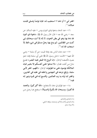 ‫اﻟﺪﻋﺎء‬ ‫ﻋﺠﺎﺋﺐ‬ ‫ﻣﻦ‬٢٧
‫ـﻲ‬‫ـ‬‫ـ‬‫ﻟ‬ ‫ـﺮ‬‫ـ‬‫ـ‬‫ﻔ‬‫اﻏ‬–‫ـﺎ‬‫ـ‬‫ـ‬‫ﻋ‬‫د‬ ‫أو‬–‫ـﺖ‬‫ـ‬‫ـ‬‫ﻠ‬‫ﻗﺒ‬ ‫ـﻠﻰ‬‫ـ‬‫ـ‬‫ﺻ‬‫و‬ ‫ـﺄ‬‫ـ‬‫ـ‬‫ﺿ‬‫ﺗﻮ‬ ‫ـﺈن‬‫ـ‬‫ـ‬‫ﻓ‬ ،‫ـﻪ‬‫ـ‬‫ـ‬‫ﻟ‬ ‫ـﺘﺠﻴﺐ‬‫ـ‬‫ـ‬‫ﺳ‬‫ا‬
‫ﺻﻼﺗﻪ‬«P
)
48F
١(
P.
١٦-‫ﺑﺪﻋﻮة‬ ‫اﻟﺪﻋﺎء‬ ‫ﻋﻨﺪ‬)‫اﻟﻨﻮن‬ ‫ذي‬(‫ﻳﻮﻧﺲ‬–‫اﻟﺴﻼم‬ ‫ﻋﻠﻴﻪ‬:‫ﻋﻦ‬
‫ﺳﻌﺪ‬–‫ﻋﻨﻪ‬ ‫اﷲ‬ ‫رﺿﻲ‬–‫ﻗﺎل‬:‫اﷲ‬ ‫رﺳﻮل‬ ‫ﻗﺎل‬:»‫اﻟﻨﻮن‬ ‫ذي‬ ‫دﻋﻮة‬
‫ـﻲ‬‫ﻧ‬‫إ‬ ‫ـﺒﺤﺎﻧﻚ‬‫ﺳ‬ ‫ـﺖ‬‫ﻧ‬‫أ‬ ‫إﻻ‬ ‫ـﻪ‬‫ﻟ‬‫إ‬ ‫ﻻ‬ ،‫ـﻮت‬‫ﺤ‬‫اﻟ‬ ‫ـﻦ‬‫ﻄ‬‫ﺑ‬ ‫ـﻲ‬‫ﻓ‬ ‫ـﻮ‬‫ﻫ‬‫و‬ ‫ـﺎ‬‫ﻬ‬‫ﺑ‬ ‫دﻋﺎ‬ ‫ﻏﺬ‬
‫ـﺎ‬‫ـ‬‫ﻈ‬‫اﻟ‬ ‫ـﻦ‬‫ـ‬‫ﻣ‬ ‫ـﺖ‬‫ـ‬‫ﻨ‬‫ﻛ‬‫إﻻ‬ ‫ـﻂ‬‫ـ‬‫ﻗ‬ ‫ـﻲء‬‫ـ‬‫ﺷ‬ ‫ـﻲ‬‫ـ‬‫ﻓ‬ ٌ‫ـﻠﻢ‬‫ـ‬‫ﺴ‬‫ﻣ‬ ٌ‫ـﻞ‬‫ـ‬‫ﺟ‬‫ر‬ ‫ـﺎ‬‫ـ‬‫ﻬ‬‫ﺑ‬ ‫ـﺪع‬‫ـ‬‫ﻳ‬ ‫ـﻢ‬‫ـ‬‫ﻟ‬ ،‫ﻟﻤﻴﻦ‬
‫ﻟﻪ‬ ‫اﷲ‬ ‫اﺳﺘﺠﺎب‬«P
)
49F
٢(
P.
١٧-‫ـﺖ‬‫ـ‬‫ﻴ‬‫اﳌ‬ ‫ـﺎة‬‫ـ‬‫ﻓ‬‫و‬ ‫ـﺪ‬‫ـ‬‫ﻌ‬‫ﺑ‬ ‫ـﺎس‬‫ـ‬‫ﻨ‬‫اﻟ‬ ‫ـﺎء‬‫ـ‬‫ﻋ‬‫د‬ ‫ـﺪ‬‫ـ‬‫ﻨ‬‫ﻋ‬:‫ـﻠﻤﺔ‬‫ـ‬‫ﺳ‬ ‫أم‬ ‫ـﻦ‬‫ـ‬‫ﻋ‬–‫ـﻲ‬‫ـ‬‫ﺿ‬‫ر‬
‫ـﺎ‬‫ـ‬‫ـ‬‫ـ‬‫ﻬ‬‫ﻋﻨ‬ ‫اﷲ‬–‫ـﺖ‬‫ـ‬‫ـ‬‫ـ‬‫ﻟ‬‫ﻗﺎ‬:‫اﷲ‬ ‫ـﻮل‬‫ـ‬‫ـ‬‫ـ‬‫ﺳ‬‫ر‬ ‫ـﻞ‬‫ـ‬‫ـ‬‫ـ‬‫ﺧ‬‫د‬‫ـﻖ‬‫ـ‬‫ـ‬‫ـ‬‫ﺷ‬ ‫ـﺪ‬‫ـ‬‫ـ‬‫ـ‬‫ﻗ‬‫و‬ ‫ـﻠﻤﺔ‬‫ـ‬‫ـ‬‫ـ‬‫ﺳ‬ ‫أﰊ‬ ‫ـﻰ‬‫ـ‬‫ـ‬‫ـ‬‫ﻠ‬‫ﻋ‬
‫ـﺎل‬‫ـ‬‫ﻗ‬ ‫ﰒ‬ ‫ـﻪ‬‫ـ‬‫ﻀ‬‫ﻓﺄﻏﻤ‬ ،‫ـﺮﻩ‬‫ـ‬‫ﺼ‬‫ﺑ‬:»‫ـﺮ‬‫ـ‬‫ﺼ‬‫اﻟﺒ‬ ‫ـﻪ‬‫ـ‬‫ﺒ‬‫ﺗﻌ‬ ‫ـﺒﺾ‬‫ـ‬‫ﻗ‬ ‫إذا‬ ‫ـﺮوح‬‫ـ‬‫ﻟ‬‫ا‬ ‫إن‬«‫ـﺞ‬‫ـ‬‫ﻀ‬‫ﻓ‬
‫ـﺎل‬‫ـ‬‫ـ‬‫ـ‬‫ﻘ‬‫ﻓ‬ ،‫ـﻪ‬‫ـ‬‫ـ‬‫ـ‬‫ﻠ‬‫أﻫ‬ ‫ـﻦ‬‫ـ‬‫ـ‬‫ـ‬‫ﻣ‬ ٌ‫ـﺎس‬‫ـ‬‫ـ‬‫ـ‬‫ﻧ‬:»‫ـﻰ‬‫ـ‬‫ـ‬‫ـ‬‫ﻠ‬‫ﻋ‬ ‫ـﺪﻋﻮا‬‫ـ‬‫ـ‬‫ـ‬‫ﺗ‬ ‫ﻻ‬‫ـﺈن‬‫ـ‬‫ـ‬‫ـ‬‫ﻓ‬ ‫ـﺮ‬‫ـ‬‫ـ‬‫ـ‬‫ﻴ‬‫ﺑﺨ‬ ‫إﻻ‬ ‫ـﻜﻢ‬‫ـ‬‫ـ‬‫ـ‬‫ﺴ‬‫أﻧﻔ‬
‫ـﻮن‬‫ـ‬‫ـ‬‫ﻟ‬‫ﺗﻘﻮ‬ ‫ـﺎ‬‫ـ‬‫ـ‬‫ﻣ‬ ‫ـﻰ‬‫ـ‬‫ـ‬‫ﻠ‬‫ﻋ‬ ‫ـﻮن‬‫ـ‬‫ـ‬‫ﻨ‬‫ﻳﺆﻣ‬ ‫ـﺔ‬‫ـ‬‫ـ‬‫ﻜ‬‫اﻟﻤﻼﺋ‬«‫ـﺎل‬‫ـ‬‫ـ‬‫ﻗ‬ ‫ﰒ‬:»‫ـﻲ‬‫ـ‬‫ـ‬‫ﺑ‬‫ﻷ‬ ‫ـﺮ‬‫ـ‬‫ـ‬‫ﻔ‬‫اﻏ‬ ،‫ـﻢ‬‫ـ‬‫ـ‬‫ﻬ‬‫اﻟﻠ‬
،‫ـﺎﺑﺮﻳﻦ‬‫ﻐ‬‫اﻟ‬ ‫ـﻲ‬‫ﻓ‬ ‫ـﻪ‬‫ﺒ‬‫ﻋﻘ‬ ‫ـﻲ‬‫ﻓ‬ ‫ـﻪ‬‫ﻔ‬‫واﺧﻠ‬ ‫ـﺪﻳﻴﻦ‬‫ﻬ‬‫اﻟﻤ‬ ‫ـﻲ‬‫ﻓ‬ ‫درﺟﺘﻪ‬ ‫وارﻓﻊ‬ ،‫ﺳﻠﻤﺔ‬
‫ـﻪ‬‫ـ‬‫ـ‬‫ﻟ‬ ‫ـﻮر‬‫ـ‬‫ـ‬‫ﻧ‬‫و‬ ‫ـﺮﻩ‬‫ـ‬‫ـ‬‫ﺒ‬‫ﻗ‬ ‫ـﻲ‬‫ـ‬‫ـ‬‫ﻓ‬ ‫ـﻪ‬‫ـ‬‫ـ‬‫ﻟ‬ ‫ـﺢ‬‫ـ‬‫ـ‬‫ﺴ‬‫وأﻓ‬ ،‫ـﺎﻟﻤﻴﻦ‬‫ـ‬‫ـ‬‫ﻌ‬‫اﻟ‬ ‫رب‬ ‫ـﺎ‬‫ـ‬‫ـ‬‫ﻳ‬ ‫ـﻪ‬‫ـ‬‫ـ‬‫ﻟ‬‫و‬ ‫ـﺎ‬‫ـ‬‫ـ‬‫ﻨ‬‫ﻟ‬ ‫ـﺮ‬‫ـ‬‫ـ‬‫ﻔ‬‫واﻏ‬
‫ﻓﻴﻪ‬«P
)
50F
٣(
P.
١٨-‫اﻻﺳﺘﻔﺘﺎح‬ ‫دﻋﺎء‬ ‫ﰲ‬ ‫ﻟﻚ‬‫ﻮ‬‫ﻗ‬ ‫ﻋﻨﺪ‬:»‫واﻟﺤﻤ‬ ،‫ا‬ً‫ﻛﺒﻴﺮ‬‫أﻛﺒﺮ‬ ‫اﷲ‬‫ﺪ‬
ً‫ﻼ‬‫ـﻴ‬‫ـ‬‫ـ‬‫ـ‬‫ـ‬‫ﺻ‬‫وأ‬ ً‫ة‬‫ـﺮ‬‫ـ‬‫ـ‬‫ـ‬‫ـ‬‫ﻜ‬‫ﺑ‬ ‫اﷲ‬ ‫ـﺒﺤﺎن‬‫ـ‬‫ـ‬‫ـ‬‫ـ‬‫ﺳ‬‫و‬ ،‫ا‬ً‫ـﺮ‬‫ـ‬‫ـ‬‫ـ‬‫ـ‬‫ﻴ‬‫ﻛﺜ‬‫ﷲ‬«‫ـﻦ‬‫ـ‬‫ـ‬‫ـ‬‫ـ‬‫ﻣ‬ ‫ـﻞ‬‫ـ‬‫ـ‬‫ـ‬‫ـ‬‫ﺟ‬‫ر‬ ‫ـﺎ‬‫ـ‬‫ـ‬‫ـ‬‫ـ‬‫ﺑ‬‫ـﺘﻔﺘﺢ ﻬ‬‫ـ‬‫ـ‬‫ـ‬‫ﺳـ‬
)١(‫اﻟﱰﻣﺬي‬‫و‬ ‫اﻟﺒﺨﺎري‬.
)٢(‫اﻟﺬﻫﱯ‬ ‫اﻓﻘﻪ‬‫و‬‫و‬ ،‫وﺻﺤﺤﻪ‬ ،‫اﳊﺎﻛﻢ‬‫و‬ ‫أﲪﺪ‬‫و‬ ‫اﻟﱰﻣﺬي‬.
)٣(‫ﻣﺴﻠﻢ‬ ‫اﻩ‬‫و‬‫ر‬.
 