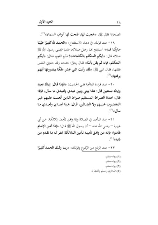 ‫اﻷول‬ ‫اﻟﺠﺰء‬ ٢٨
‫ﻓﻘﺎل‬ ‫اﻟﺼﺤﺎﺑﺔ‬:»‫اﻟﺴﻤﺎء‬ ‫أﺑﻮاب‬ ‫ﻟﻬﺎ‬ ‫ﻓﺘﺤﺖ‬ ،‫ﻟﻬﺎ‬ ‫ﻋﺠﺒﺖ‬«P
)
51F
١(
P.
١٩-‫ـﺘﻔﺘﺎح‬‫ـ‬‫ـ‬‫ﺳ‬‫اﻻ‬ ‫ـﺎء‬‫ـ‬‫ـ‬‫ﻋ‬‫د‬ ‫ﰲ‬ ‫ـﻚ‬‫ـ‬‫ـ‬‫ﻟ‬‫ﻮ‬‫ﻗ‬ ‫ـﺪ‬‫ـ‬‫ـ‬‫ﻨ‬‫ﻋ‬:»‫ـﺎ‬‫ـ‬‫ـ‬ً‫ﻃﻴﺒ‬ ‫ا‬ً‫ـﺮ‬‫ـ‬‫ـ‬‫ﻴ‬‫ﻛﺜ‬‫ﷲ‬ ‫ـﺪ‬‫ـ‬‫ـ‬‫ﻤ‬‫اﻟﺤ‬
‫ـﻪ‬‫ـ‬‫ـ‬‫ـ‬‫ﻴ‬‫ﻓ‬ ‫ـﺎ‬‫ـ‬‫ـ‬‫ـ‬ً‫ﻛ‬‫ﻣﺒﺎر‬«‫اﷲ‬ ‫ـﻮل‬‫ـ‬‫ـ‬‫ـ‬‫ﺳ‬‫ر‬ ‫ـﻰ‬‫ـ‬‫ـ‬‫ـ‬‫ﻀ‬‫ﻗ‬ ‫ـﺎ‬‫ـ‬‫ـ‬‫ـ‬‫ﻤ‬‫ﻓﻠ‬ ،‫ـﻼﺗﻪ‬‫ـ‬‫ـ‬‫ـ‬‫ﺻ‬ ‫ـﻞ‬‫ـ‬‫ـ‬‫ـ‬‫ﺟ‬‫ر‬ ‫ـﺎ‬‫ـ‬‫ـ‬‫ـ‬‫ﺑ‬‫ـﺘﻔﺘﺢ ﻬ‬‫ـ‬‫ـ‬‫ﺳـ‬
‫ﻗﺎل‬ ‫ﺻﻼﺗﻪ‬:»‫ﺑﺎﻟﻜﻠﻤ‬ ‫اﻟﻤﺘﻜﻠﻢ‬ ‫أﻳﻜﻢ‬‫ﺎت‬«‫ﻓﻘﺎل‬ ،‫اﻟﻘﻮم‬ ‫ﻓﺄرم‬ ‫؟‬:»‫أﻳﻜﻢ‬
‫ﺎ‬ً‫ﺑﺄﺳ‬ ‫ﻳﻘﻞ‬ ‫ﻟﻢ‬ ‫ﻓﺈﻧﻪ‬ ،‫اﻟﻤﺘﻜﻠﻢ‬«ٌ‫ـﻞ‬‫ﺟ‬‫ر‬ ‫ﻓﻘﺎل‬:‫ـﻨﻔﺲ‬‫ﻟ‬‫ا‬ ‫ـﺰﱐ‬‫ﻔ‬‫ﺣ‬ ‫ـﺪ‬‫ﻗ‬‫و‬ ،‫ـﺖ‬‫ﺌ‬‫ﺟ‬
‫اﻟﻨﱯ‬ ‫ﻓﻘﺎل‬ ،‫ﻓﻘﻠﺘﻬﺎ‬:»‫رأﻳﺖ‬ ‫ﻟﻘﺪ‬‫اﺛﻨﻲ‬‫ـﻢ‬‫ﻬ‬‫أﻳ‬ ‫ـﺪروﻧﻬﺎ‬‫ﺘ‬‫ﻳﺒ‬ ‫ـﺎ‬ً‫ﻜ‬‫ﻣﻠ‬ ‫ﻋﺸﺮ‬
‫ﻳﺮﻓﻌﻬﺎ‬«P
)
52F
٢(
P.
٢٠-‫ـﺪﻳﺚ‬‫ـ‬‫ﳊ‬‫ا‬ ‫ـﻲ‬‫ـ‬‫ﻔ‬‫ﻓ‬ ‫ـﺔ‬‫ـ‬‫ﲢ‬‫اﻟﻔﺎ‬ ‫اءة‬‫ﺮ‬‫ـ‬‫ـ‬‫ﻗ‬ ‫ـﺪ‬‫ـ‬‫ﻨ‬‫ﻋ‬:»‫ـﺎل‬‫ـ‬‫ﻗ‬ ‫ـﺈذا‬‫ـ‬‫ﻓ‬:‫ـﺪ‬‫ـ‬‫ﺒ‬‫ﻧﻌ‬ ‫ـﺎك‬‫ـ‬‫ﻳ‬‫إ‬
‫ﻗﺎل‬ ‫ﻧﺴﺘﻌﻴﻦ‬ ‫وإﻳﺎك‬:‫و‬ ‫ـﺪي‬‫ﺒ‬‫ﻋ‬ ‫ـﻴﻦ‬‫ﺑ‬‫و‬ ‫ـﻲ‬‫ﻨ‬‫ﺑﻴ‬ ‫ﻫﺬا‬‫ـﺈذا‬‫ﻓ‬ ،‫ـﺄل‬‫ﺳ‬ ‫ـﺎ‬‫ﻣ‬ ‫ـﺪي‬‫ﺒ‬‫ﻟﻌ‬
‫ـﺎل‬‫ـ‬‫ﻗ‬:‫ـﺮ‬‫ـ‬‫ﻴ‬‫ﻏ‬ ‫ـﻴﻬﻢ‬‫ـ‬‫ﻠ‬‫ﻋ‬ ‫ـﺖ‬‫ـ‬‫ﻤ‬‫أﻧﻌ‬ ‫ـﺬﻳﻦ‬‫ـ‬‫ﻟ‬‫ا‬ ‫ـﺮاط‬‫ـ‬‫ﺻ‬ ‫ـﺘﻘﻴﻢ‬‫ـ‬‫ﺴ‬‫اﻟﻤ‬ ‫ـﺮاط‬‫ـ‬‫ﺼ‬‫اﻟ‬ ‫ـﺪﻧﺎ‬‫ـ‬‫ﻫ‬‫ا‬
‫ـﺎل‬‫ـ‬‫ـ‬‫ﻗ‬ ،‫ـﺎﻟﻴﻦ‬‫ـ‬‫ـ‬‫ﻀ‬‫اﻟ‬ ‫وﻻ‬ ‫ـﻴﻬﻢ‬‫ـ‬‫ـ‬‫ﻠ‬‫ﻋ‬ ‫ـﻮب‬‫ـ‬‫ـ‬‫ﻀ‬‫اﻟﻤﻐ‬:‫ـﺎ‬‫ـ‬‫ـ‬‫ﻣ‬ ‫ـﺪي‬‫ـ‬‫ـ‬‫ﺒ‬‫وﻟﻌ‬ ‫ـﺪي‬‫ـ‬‫ـ‬‫ﺒ‬‫ﻟﻌ‬ ‫ـﺬا‬‫ـ‬‫ـ‬‫ﻫ‬
‫ﺳﺄل‬«P
)
53F
٣(
P.
٢١-‫ـﺔ‬‫ـ‬‫ﻜ‬‫اﳌﻼﺋ‬ ‫ـﺄﻣﲔ‬‫ـ‬‫ﺗ‬ ‫ـﻖ‬‫ـ‬‫ﻓ‬‫ا‬‫و‬ ‫وإذا‬ ‫ـﻼة‬‫ـ‬‫ﺼ‬‫اﻟ‬ ‫ﰲ‬ ‫ـﺄﻣﲔ‬‫ـ‬‫ﺘ‬‫اﻟ‬ ‫ـﺪ‬‫ـ‬‫ﻨ‬‫ﻋ‬:‫أﰊ‬ ‫ـﻦ‬‫ـ‬‫ﻋ‬
‫ـﺮة‬‫ـ‬‫ـ‬‫ﻳ‬‫ﺮ‬‫ﻫ‬–‫ـﻪ‬‫ـ‬‫ـ‬‫ﻨ‬‫ﻋ‬ ‫اﷲ‬ ‫ـﻲ‬‫ـ‬‫ـ‬‫ﺿ‬‫ر‬–‫اﷲ‬ ‫ـﻮل‬‫ـ‬‫ـ‬‫ﺳ‬‫ر‬ ‫أن‬‫ـﺎل‬‫ـ‬‫ـ‬‫ﻗ‬:»‫ـﺎم‬‫ـ‬‫ـ‬‫ﻣ‬‫اﻹ‬ ‫ـﻦ‬‫ـ‬‫ـ‬‫ﻣ‬‫أ‬ ‫إذا‬
‫ـﺄﻣﻨ‬‫ـ‬‫ﻓ‬‫ـﻦ‬‫ـ‬‫ﻣ‬ ‫ـﺪم‬‫ـ‬‫ﻘ‬‫ﺗ‬ ‫ـﺎ‬‫ـ‬‫ﻣ‬ ‫ـﻪ‬‫ـ‬‫ﻟ‬ ‫ـﺮ‬‫ـ‬‫ﻔ‬‫ﻏ‬ ‫ـﺔ‬‫ـ‬‫ﻜ‬‫اﻟﻤﻼﺋ‬ ‫ـﺄﻣﻴﻦ‬‫ـ‬‫ﺗ‬ ‫ـﻪ‬‫ـ‬‫ﻨ‬‫ﺗﺄﻣﻴ‬ ‫ـﻖ‬‫ـ‬‫ﻓ‬‫وا‬ ‫ـﻦ‬‫ـ‬‫ﻣ‬ ‫ـﻪ‬‫ـ‬‫ﻧ‬‫ﻓﺈ‬ ‫ﻮا؛‬
‫ذﻧﺒﻪ‬«P
)
54F
٤(
P.
٢٣-‫ـﻚ‬‫ـ‬‫ﻟ‬‫ﻮ‬‫وﻗ‬ ‫ـﻮع‬‫ـ‬‫ﻛ‬‫اﻟﺮ‬ ‫ـﻦ‬‫ـ‬‫ﻣ‬ ‫ـﻊ‬‫ـ‬‫ﻓ‬‫ﺮ‬‫اﻟ‬ ‫ـﺪ‬‫ـ‬‫ﻨ‬‫ﻋ‬:»‫ا‬ً‫ـﺮ‬‫ـ‬‫ﻴ‬‫ﻛﺜ‬‫ـﺪ‬‫ـ‬‫ﻤ‬‫اﻟﺤ‬ ‫ـﻚ‬‫ـ‬‫ﻟ‬‫و‬ ‫ـﺎ‬‫ـ‬‫ﻨ‬‫رﺑ‬
)١(‫ﻣﺴﻠﻢ‬ ‫اﻩ‬‫و‬‫ر‬.
)٢(‫ﻣﺴﻠﻢ‬ ‫اﻩ‬‫و‬‫ر‬.
)٣(‫ﻣﺴﻠﻢ‬ ‫اﻩ‬‫و‬‫ر‬.
)٤(‫ﻟﻪ‬ ‫اﻟﻠﻔﻆ‬‫و‬ ‫وﻣﺴﻠﻢ‬ ‫اﻟﺒﺨﺎري‬.
 