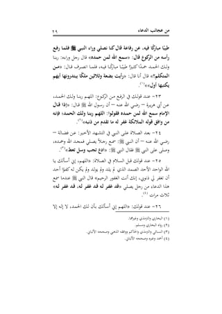 ‫اﻟﺪﻋﺎء‬ ‫ﻋﺠﺎﺋﺐ‬ ‫ﻣﻦ‬٢٩
‫ـﻲ‬‫ﺒ‬‫اﻟﻨ‬ ‫وراء‬ ‫ﻧﺼﻠﻲ‬ ‫ﻛﻨﺎ‬‫ﻗﺎل‬ ‫رﻓﺎﻋﺔ‬ ‫ﻋﻦ‬ ،‫ﻓﻴﻪ‬ ‫ﺎ‬ً‫ﻛ‬‫ﻣﺒﺎر‬ ‫ﺎ‬ً‫ﻃﻴﺒ‬‫ـﻊ‬‫ﻓ‬‫ر‬ ‫ـﺎ‬‫ﻤ‬‫ﻓﻠ‬
‫ﻗﺎل‬ ‫ﻛﻮع‬‫اﻟﺮ‬ ‫ﻣﻦ‬ ‫رأﺳﻪ‬:»‫ﺣﻤﺪﻩ‬ ‫ﻟﻤﻦ‬ ‫اﷲ‬ ‫ﺳﻤﻊ‬«‫اءﻩ‬‫ر‬‫و‬ ‫رﺟﻞ‬ ‫ﻗﺎل‬:‫ـﺎ‬‫ﻨ‬‫ﺑ‬‫ر‬
‫ـ‬‫ـ‬‫ـ‬‫ﲪ‬ ‫ـﺪ‬‫ـ‬‫ـ‬‫ﻤ‬‫اﳊ‬ ‫ـﻚ‬‫ـ‬‫ـ‬‫ﻟ‬‫و‬‫ـﺎل‬‫ـ‬‫ـ‬‫ﻗ‬ ‫ـﺮف‬‫ـ‬‫ـ‬‫ﺼ‬‫اﻧ‬ ‫ـﺎ‬‫ـ‬‫ـ‬‫ﻤ‬‫ﻓﻠ‬ ،‫ـﻪ‬‫ـ‬‫ـ‬‫ﻴ‬‫ﻓ‬ ‫ـﺎ‬‫ـ‬‫ـ‬ً‫ﻛ‬‫ﻣﺒﺎر‬ ‫ـﺎ‬‫ـ‬‫ـ‬ً‫ﻃﻴﺒ‬ ‫ا‬ً‫ـﲑ‬‫ـ‬‫ـ‬‫ﺜ‬‫ﻛ‬‫ا‬ً‫ﺪ‬:»‫ـﻦ‬‫ـ‬‫ـ‬‫ﻣ‬
‫اﻟﻤﺘﻜﻠﻢ؟‬«‫ﻗﺎل‬ ‫أﻧﺎ‬ ‫ﻗﺎل‬:»‫أﻳﻬﻢ‬ ‫ﻳﺒﺘﺪروﻧﻬﺎ‬ ‫ﺎ‬ً‫ﻜ‬‫ﻣﻠ‬ ‫وﺛﻼﺛﻴﻦ‬ ‫ﺑﻀﻌﺔ‬ ‫رأﻳﺖ‬
‫أول‬ ‫ﻳﻜﺘﺒﻬﺎ‬««P
)
55F
١(
P.
٢٣-‫ـﻮع‬‫ـ‬‫ـ‬‫ﻛ‬‫اﻟﺮ‬ ‫ـﻦ‬‫ـ‬‫ـ‬‫ﻣ‬ ‫ـﻊ‬‫ـ‬‫ـ‬‫ﻓ‬‫ﺮ‬‫اﻟ‬ ‫ﰲ‬ ‫ـﻚ‬‫ـ‬‫ـ‬‫ﻟ‬‫ﻮ‬‫ﻗ‬ ‫ـﺪ‬‫ـ‬‫ـ‬‫ﻨ‬‫ﻋ‬:،‫ـﺪ‬‫ـ‬‫ـ‬‫ﻤ‬‫اﳊ‬ ‫ـﻚ‬‫ـ‬‫ـ‬‫ﻟ‬‫و‬ ‫ـﺎ‬‫ـ‬‫ـ‬‫ﻨ‬‫ﺑ‬‫ر‬ ‫ـﻢ‬‫ـ‬‫ـ‬‫ﻬ‬‫اﻟﻠ‬
‫ـﺮة‬‫ـ‬‫ﻳ‬‫ﺮ‬‫ﻫ‬ ‫أﰊ‬ ‫ـﻦ‬‫ـ‬‫ﻋ‬–‫ـﻪ‬‫ـ‬‫ﻨ‬‫ﻋ‬ ‫اﷲ‬ ‫ـﻲ‬‫ـ‬‫ﺿ‬‫ر‬–‫اﷲ‬ ‫ـﻮل‬‫ـ‬‫ﺳ‬‫ر‬ ‫أن‬‫ـﺎل‬‫ـ‬‫ﻗ‬:»‫ـﺎل‬‫ـ‬‫ﻗ‬ ‫إذا‬
‫ا‬ ‫ﺳﻤﻊ‬ ‫اﻹﻣﺎم‬‫ـﻮا‬‫ﻟ‬‫ﻓﻘﻮ‬ ‫ـﺪﻩ‬‫ﻤ‬‫ﺣ‬ ‫ﻟﻤﻦ‬ ‫ﷲ‬:‫ـﻪ‬‫ﻧ‬‫ﻓﺈ‬ ‫ـﺪ؛‬‫ﻤ‬‫اﻟﺤ‬ ‫ـﻚ‬‫ﻟ‬‫و‬ ‫ـﺎ‬‫ﻨ‬‫رﺑ‬ ‫ـﻢ‬‫ﻬ‬‫اﻟﻠ‬
‫ذﻧﺒﻪ‬ ‫ﻣﻦ‬ ‫ﺗﻘﺪم‬ ‫ﻣﺎ‬ ‫ﻟﻪ‬ ‫ﻏﻔﺮ‬ ‫اﻟﻤﻼﺋﻜﺔ‬ ‫ﻗﻮﻟﻪ‬ ‫واﻓﻖ‬ ‫ﻣﻦ‬«P
)
56F
٢(
P.
٢٤-‫ـﲑ‬‫ـ‬‫ﺧ‬‫اﻷ‬ ‫ـﻬﺪ‬‫ـ‬‫ﺸ‬‫اﻟﺘ‬ ‫ﰲ‬ ‫ـﱯ‬‫ـ‬‫ﻨ‬‫اﻟ‬ ‫ـﻰ‬‫ـ‬‫ﻠ‬‫ﻋ‬ ‫ـﻼة‬‫ـ‬‫ﺼ‬‫اﻟ‬ ‫ـﺪ‬‫ـ‬‫ﻌ‬‫ﺑ‬:‫ـﺎﻟﺔ‬‫ـ‬‫ﻀ‬‫ﻓ‬ ‫ـﻦ‬‫ـ‬‫ﻋ‬–
‫ـﻪ‬‫ـ‬‫ـ‬‫ﻨ‬‫ﻋ‬ ‫اﷲ‬ ‫ـﻲ‬‫ـ‬‫ـ‬‫ﺿ‬‫ر‬–‫ـﱯ‬‫ـ‬‫ـ‬‫ﻨ‬‫اﻟ‬ ‫أن‬:،‫ـﺪﻩ‬‫ـ‬‫ـ‬‫ﲪ‬‫و‬ ‫اﷲ‬ ‫ـﺪ‬‫ـ‬‫ـ‬‫ﺠ‬‫ﻓﻤ‬ ‫ـﻠﻲ‬‫ـ‬‫ـ‬‫ﺼ‬‫ﻳ‬ ً‫ﻼ‬‫ـ‬‫ـ‬‫ـ‬‫ﺟ‬‫ر‬ ‫ـﻊ‬‫ـ‬‫ـ‬‫ﲰ‬
‫اﻟﻨﱯ‬ ‫ﻋﻠﻰ‬ ‫وﺻﻠﻰ‬‫اﻟﻨﱯ‬ ‫ﻓﻘﺎل‬:»‫ﺗ‬ ‫وﺳﻞ‬ ‫ﺗﺠﺐ‬ ‫ادع‬‫ﻌﻂ‬«P
)
57F
٣(
P.
٢٥-‫ـﻼة‬‫ﺼ‬‫اﻟ‬ ‫ﰲ‬ ‫ـﻼم‬‫ﺴ‬‫اﻟ‬ ‫ﻗﺒﻞ‬ ‫ﻟﻚ‬‫ﻮ‬‫ﻗ‬ ‫ﻋﻨﺪ‬:»‫ـﺎ‬‫ﻳ‬ ‫ـﺄﻟﻚ‬‫ﺳ‬‫أ‬ ‫إﱐ‬ ،‫ـﻢ‬‫ﻬ‬‫اﻟﻠ‬
‫ـﺪ‬‫ﺣ‬‫أ‬ ‫ا‬ً‫ـﻮ‬‫ﻔ‬‫ﻛ‬‫ـﻪ‬‫ﻟ‬ ‫ـﻦ‬‫ﻜ‬‫ﻳ‬ ‫وﱂ‬ ‫ـﺪ‬‫ﻟ‬‫ﻮ‬‫ﻳ‬ ‫وﱂ‬ ‫ـﺪ‬‫ﻠ‬‫ﻳ‬ ‫ﱂ‬ ‫اﻟﺬي‬ ‫اﻟﺼﻤﺪ‬ ‫اﻷﺣﺪ‬ ‫اﺣﺪ‬‫ﻮ‬‫اﻟ‬ ‫اﷲ‬
‫اﻟﺮﺣﻴﻢ‬ ‫اﻟﻐﻔﻮر‬ ‫أﻧﺖ‬ ‫إﻧﻚ‬ ،‫ذﻧﻮﰊ‬ ‫ﱄ‬ ‫ﺗﻐﻔﺮ‬ ‫أن‬«‫اﻟﻨﱯ‬ ‫ﻗﺎل‬‫ﲰﻊ‬ ‫ﻋﻨﺪﻣﺎ‬
‫ـﻠﻲ‬‫ﺼ‬‫ﻳ‬ ‫رﺟﻞ‬ ‫ﻣﻦ‬ ‫اﻟﺪﻋﺎء‬ ‫ﻫﺬا‬»‫ـﻪ‬‫ﻟ‬ ‫ـﺮ‬‫ﻔ‬‫ﻏ‬ ‫ـﺪ‬‫ﻗ‬ ،‫ـﻪ‬‫ﻟ‬ ‫ـﺮ‬‫ﻔ‬‫ﻏ‬ ‫ـﺪ‬‫ﻗ‬ ‫ـﻪ‬‫ﻟ‬ ‫ـﺮ‬‫ﻔ‬‫ﻏ‬ ‫ﻗﺪ‬«
‫ﻣﺮ‬ ‫ﺛﻼث‬‫ات‬P
)
58F
٤(
P.
٢٦-‫ﻟﻚ‬‫ﻮ‬‫ﻗ‬ ‫ﻋﻨﺪ‬:»‫إﻻ‬ ‫ـﻪ‬‫ﻟ‬‫إ‬ ‫ﻻ‬ ،‫ـﺪ‬‫ﻤ‬‫اﳊ‬ ‫ـﻚ‬‫ﻟ‬ ‫ـﺄن‬‫ﺑ‬ ‫ـﺄﻟﻚ‬‫ﺳ‬‫أ‬ ‫إﱐ‬ ‫ـﻢ‬‫ﻬ‬‫اﻟﻠ‬
)١(‫وﻏﲑﳘﺎ‬ ‫اﻟﱰﻣﺬي‬‫و‬ ‫اﻟﺒﺨﺎري‬.
)٢(‫وﻣﺴﻠﻢ‬ ‫اﻟﺒﺨﺎري‬ ‫اﻩ‬‫و‬‫ر‬.
)٣(‫اﳊ‬‫و‬ ‫اﻟﱰﻣﺬي‬‫و‬ ‫اﻟﻨﺴﺎﺋﻲ‬‫اﻷﻟﺒﺎﱐ‬ ‫وﺻﺤﺤﻪ‬ ‫اﻟﺬﻫﱯ‬ ‫اﻓﻘﻪ‬‫و‬‫و‬ ‫ﺎﻛﻢ‬.
)٤(‫اﻷﻟﺒﺎﱐ‬ ‫وﺻﺤﺤﻪ‬ ‫وﻏﲑﻩ‬ ‫أﲪﺪ‬.
 