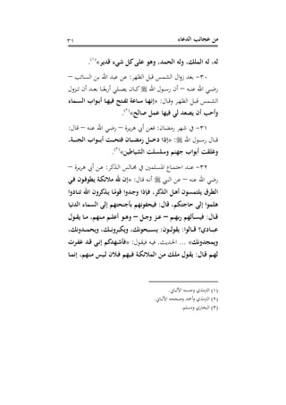 ‫اﻟﺪﻋﺎء‬ ‫ﻋﺠﺎﺋﺐ‬ ‫ﻣﻦ‬٣١
‫ﻗﺪﻳﺮ‬ ‫ﺷﻲء‬ ‫ﻛﻞ‬‫ﻋﻠﻰ‬ ‫وﻫﻮ‬ ،‫اﻟﺤﻤﺪ‬ ‫وﻟﻪ‬ ،‫اﻟﻤﻠﻚ‬ ‫ﻟﻪ‬ ،‫ﻟﻪ‬«P
)
62F
١(
P.
٣٠-‫اﻟﻈﻬﺮ‬ ‫ﻗﺒﻞ‬ ‫اﻟﺸﻤﺲ‬ ‫ال‬‫و‬‫ز‬ ‫ﺑﻌﺪ‬:‫ـﺎ‬‫ﺴ‬‫اﻟ‬ ‫ـﻦ‬‫ﺑ‬ ‫اﷲ‬ ‫ﻋﺒﺪ‬ ‫ﻋﻦ‬‫ﺋﺐ‬–
‫ـﻪ‬‫ـ‬‫ـ‬‫ـ‬‫ﻨ‬‫ﻋ‬ ‫اﷲ‬ ‫ـﻲ‬‫ـ‬‫ـ‬‫ـ‬‫ﺿ‬‫ر‬–‫اﷲ‬ ‫ـﻮل‬‫ـ‬‫ـ‬‫ـ‬‫ﺳ‬‫ر‬ ‫أن‬‫ـﺰول‬‫ـ‬‫ـ‬‫ـ‬‫ﺗ‬ ‫أن‬ ‫ـﺪ‬‫ـ‬‫ـ‬‫ـ‬‫ﻌ‬‫ﺑ‬ ‫ـﺎ‬‫ـ‬‫ـ‬‫ـ‬ً‫ﺑﻌ‬‫ر‬‫أ‬ ‫ـﻠﻲ‬‫ـ‬‫ـ‬‫ـ‬‫ﺼ‬‫ﻳ‬ ‫ـﺎن‬‫ـ‬‫ـ‬‫ـ‬‫ﻛ‬
‫ـﺎل‬‫ـ‬‫ﻗ‬‫و‬ ‫ـﺮ‬‫ـ‬‫ﻬ‬‫اﻟﻈ‬ ‫ـﻞ‬‫ـ‬‫ﺒ‬‫ﻗ‬ ‫ـﻤﺲ‬‫ـ‬‫ﺸ‬‫اﻟ‬:»‫ـﻤﺎء‬‫ـ‬‫ﺴ‬‫اﻟ‬ ‫ـﻮاب‬‫ـ‬‫ﺑ‬‫أ‬ ‫ـﺎ‬‫ـ‬‫ﻬ‬‫ﻓﻴ‬ ‫ـﺘﺢ‬‫ـ‬‫ﻔ‬‫ﺗ‬ ‫ـﺎﻋﺔ‬‫ـ‬‫ﺳ‬ ‫ـﺎ‬‫ـ‬‫ﻬ‬‫إﻧ‬
‫ﺻﺎﻟﺢ‬ ‫ﻋﻤﻞ‬ ‫ﻓﻴﻬﺎ‬ ‫ﻟﻲ‬ ‫ﻳﺼﻌﺪ‬ ‫أن‬ ‫وأﺣﺐ‬«P
)
63F
٢(
P.
٣١-‫ـﺎن‬‫ﻀ‬‫رﻣ‬ ‫ﺷﻬﺮ‬ ‫ﰲ‬:‫ـﺮة‬‫ﻳ‬‫ﺮ‬‫ﻫ‬ ‫أﰊ‬ ‫ـﻦ‬‫ﻌ‬‫ﻓ‬–‫ـﻪ‬‫ﻨ‬‫ﻋ‬ ‫اﷲ‬ ‫ـﻲ‬‫ﺿ‬‫ر‬–‫ـﺎل‬‫ﻗ‬:
‫اﷲ‬ ‫ـﻮل‬‫ـ‬‫ـ‬‫ـ‬‫ﺳ‬‫ر‬ ‫ـﺎل‬‫ـ‬‫ـ‬‫ـ‬‫ﻗ‬:»‫ـﺔ‬‫ـ‬‫ـ‬‫ـ‬‫ـ‬‫ﻨ‬‫اﻟﺠ‬ ‫ـﻮاب‬‫ـ‬‫ـ‬‫ـ‬‫ﺑ‬‫أ‬ ‫ـﺖ‬‫ـ‬‫ـ‬‫ـ‬‫ﺤ‬‫ﻓﺘ‬ ‫ـﺎن‬‫ـ‬‫ـ‬‫ـ‬‫ـ‬‫ﻀ‬‫رﻣ‬ ‫ـﻞ‬‫ـ‬‫ـ‬‫ـ‬‫ﺧ‬‫د‬ ‫إذا‬،
‫اﻟﺸﻴﺎﻃﻴﻦ‬ ‫وﺳﻠﺴﻠﺖ‬ ‫ﺟﻬﻨﻢ‬ ‫أﺑﻮاب‬ ‫وﻏﻠﻘﺖ‬«P
)
64F
٣(
P.
٣٢-‫ـﺬﻛﺮ‬‫ـ‬‫ﻟ‬‫ا‬ ‫ـﺎﻟﺲ‬‫ـ‬‫ﳎ‬ ‫ﰲ‬ ‫ـﻠﻤﲔ‬‫ـ‬‫ﺴ‬‫اﳌ‬ ‫ـﺎع‬‫ـ‬‫ﻤ‬‫اﺟﺘ‬ ‫ـﺪ‬‫ـ‬‫ﻨ‬‫ﻋ‬:‫ـﺮة‬‫ـ‬‫ﻳ‬‫ﺮ‬‫ﻫ‬ ‫أﰊ‬ ‫ـﻦ‬‫ـ‬‫ﻋ‬–
‫ﻋﻨﻪ‬ ‫اﷲ‬ ‫رﺿﻲ‬–‫اﻟﻨﱯ‬ ‫ﻋﻦ‬‫ـﺎل‬‫ﻗ‬ ‫ـﻪ‬‫ﻧ‬‫أ‬:»‫ـﻲ‬‫ﻓ‬ ‫ـﻮن‬‫ﻓ‬‫ﻳﻄﻮ‬ ‫ـﺔ‬‫ﻜ‬‫ﻣﻼﺋ‬ ‫ﷲ‬ ‫إن‬
‫ـﺎدوا‬‫ﻨ‬‫ﺗ‬ ‫اﷲ‬ ‫ـﺬﻛﺮون‬‫ﻳ‬ ‫ـﺎ‬ً‫ﻗﻮﻣ‬ ‫ـﺪوا‬‫ﺟ‬‫و‬ ‫ـﺈذا‬‫ﻓ‬ ،‫ـﺬﻛﺮ‬‫ﻟ‬‫ا‬ ‫ـﻞ‬‫ﻫ‬‫أ‬ ‫ﻳﻠﺘﻤﺴﻮن‬ ‫اﻟﻄﺮق‬
‫ﻗﺎل‬ ،‫ﺣﺎﺟﺘﻜﻢ‬ ‫إﻟﻰ‬ ‫ﻫﻠﻤﻮا‬:‫ﺑﺄﺟﻨﺤﺘﻬﻢ‬ ‫ﻓﻴﺤﻔﻮﻧﻬﻢ‬‫اﻟﺪﻧﻴﺎ‬ ‫اﻟﺴﻤﺎء‬ ‫إﻟﻰ‬
‫ـﺎل‬‫ـ‬‫ﻗ‬:‫ـﻢ‬‫ـ‬‫ﻬ‬‫رﺑ‬ ‫ـﺄﻟﻬﻢ‬‫ـ‬‫ﺴ‬‫ﻓﻴ‬–‫ـﻞ‬‫ـ‬‫ﺟ‬‫و‬ ‫ـﺰ‬‫ـ‬‫ﻋ‬–‫ـﻮل‬‫ـ‬‫ﻘ‬‫ﻳ‬ ‫ـﺎ‬‫ـ‬‫ﻣ‬ ،‫ـﻨﻬﻢ‬‫ـ‬‫ﻣ‬ ‫ـﻢ‬‫ـ‬‫ﻠ‬‫أﻋ‬ ‫ـﻮ‬‫ـ‬‫ﻫ‬‫و‬
‫ـﺎﻟﻮا‬‫ـ‬‫ـ‬‫ـ‬‫ﻗ‬ ‫ـﺎدي؟‬‫ـ‬‫ـ‬‫ـ‬‫ﺒ‬‫ﻋ‬:‫ـﻮن‬‫ـ‬‫ـ‬‫ـ‬‫ﻟ‬‫ﻳﻘﻮ‬:،‫ـﺪوﻧﻚ‬‫ـ‬‫ـ‬‫ـ‬‫ﻤ‬‫وﻳﺤ‬ ،‫ـﻚ‬‫ـ‬‫ـ‬‫ـ‬‫ﻧ‬‫وﻳﻜﺒﺮو‬ ،‫ـﺒﺤﻮﻧﻚ‬‫ـ‬‫ـ‬‫ـ‬‫ﺴ‬‫ﻳ‬
‫وﻳﻤﺠﺪوﻧﻚ‬«...‫ـﺪﻳﺚ‬‫ﳊ‬‫ا‬.‫ـﻮل‬‫ﻘ‬‫ﻓﻴ‬ ‫ـﻪ‬‫ﻴ‬‫ﻓ‬:»‫ـﺮت‬‫ﻔ‬‫ﻏ‬ ‫ـﺪ‬‫ﻗ‬ ‫ـﻲ‬‫ﻧ‬‫إ‬ ‫ـﻬﺪﻛﻢ‬‫ﺷ‬‫ﻓﺄ‬
‫ـﺎل‬‫ـ‬‫ﻗ‬ ‫ـﻢ‬‫ـ‬‫ﻬ‬‫ﻟ‬:‫ـﺎ‬‫ـ‬‫ﻤ‬‫إﻧ‬ ،‫ـﻨﻬﻢ‬‫ـ‬‫ﻣ‬ ‫ـﻴﺲ‬‫ـ‬‫ﻟ‬ ‫ـﻼن‬‫ـ‬‫ﻓ‬ ‫ـﻴﻬﻢ‬‫ـ‬‫ﻓ‬ ‫ـﺔ‬‫ـ‬‫ﻜ‬‫اﻟﻤﻼﺋ‬ ‫ـﻦ‬‫ـ‬‫ﻣ‬ ‫ـﻚ‬‫ـ‬‫ﻠ‬‫ﻣ‬ ‫ـﻮل‬‫ـ‬‫ﻘ‬‫ﻳ‬
)١(‫اﻷﻟﺒﺎﱐ‬ ‫وﺣﺴﻨﻪ‬ ‫اﻟﱰﻣﺬي‬.
)٢(‫اﻷﻟﺒﺎﱐ‬ ‫وﺻﺤﺤﻪ‬ ‫أﲪﺪ‬‫و‬ ‫اﻟﱰﻣﺬي‬.
)٣(‫و‬ ‫اﻟﺒﺨﺎري‬‫ﻣﺴﻠﻢ‬.
 