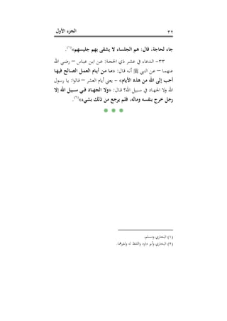 ‫اﻷول‬ ‫اﻟﺠﺰء‬ ٣٢
‫ﻗﺎل‬ ،‫ﻟﺤﺎﺟﺔ‬ ‫ﺟﺎء‬:‫اﻟﺠﻠﺴﺎ‬ ‫ﻫﻢ‬‫ﺟﻠﻴﺴﻬﻢ‬ ‫ﺑﻬﻢ‬ ‫ﻳﺸﻘﻰ‬ ‫ﻻ‬ ‫ء‬«P
)
65F
١(
P.
٣٣-‫ـﺔ‬‫ـ‬‫ﺠ‬‫اﳊ‬ ‫ذي‬ ‫ـﺮ‬‫ـ‬‫ﺸ‬‫ﻋ‬ ‫ﰲ‬ ‫ـﺪﻋﺎء‬‫ـ‬‫ﻟ‬‫ا‬:‫ـﺎس‬‫ـ‬‫ﺒ‬‫ﻋ‬ ‫ـﻦ‬‫ـ‬‫ﺑ‬‫ا‬ ‫ـﻦ‬‫ـ‬‫ﻋ‬–‫اﷲ‬ ‫ـﻲ‬‫ـ‬‫ﺿ‬‫ر‬
‫ـﺎ‬‫ـ‬‫ﻤ‬‫ﻋﻨﻬ‬–‫ـﱯ‬‫ـ‬‫ﻨ‬‫اﻟ‬ ‫ـﻦ‬‫ـ‬‫ﻋ‬‫ـﺎل‬‫ـ‬‫ﻗ‬ ‫ـﻪ‬‫ـ‬‫ﻧ‬‫أ‬:»‫ـﺎ‬‫ـ‬‫ﻬ‬‫ﻓﻴ‬ ‫ـﺎﻟﺢ‬‫ـ‬‫ﺼ‬‫اﻟ‬ ‫ـﻞ‬‫ـ‬‫ﻤ‬‫اﻟﻌ‬ ‫ـﺎم‬‫ـ‬‫ﻳ‬‫أ‬ ‫ـﻦ‬‫ـ‬‫ﻣ‬ ‫ـﺎ‬‫ـ‬‫ﻣ‬
‫اﻷﻳﺎم‬ ‫ﻫﺬﻩ‬ ‫ﻣﻦ‬ ‫اﷲ‬ ‫إﻟﻰ‬ ‫أﺣﺐ‬«-‫اﻟﻌﺸﺮ‬ ‫أﻳﺎم‬ ‫ﻳﻌﲏ‬–‫ا‬‫ﻮ‬‫ـﺎﻟ‬‫ﻗ‬:‫ـﻮل‬‫ﺳ‬‫ر‬ ‫ـﺎ‬‫ﻳ‬
‫ـﺎل‬‫ـ‬‫ـ‬‫ﻗ‬ ‫اﷲ؟‬ ‫ـﺒﻴﻞ‬‫ـ‬‫ـ‬‫ﺳ‬ ‫ﰲ‬ ‫ـﺎد‬‫ـ‬‫ـ‬‫ﻬ‬‫اﳉ‬ ‫وﻻ‬ ‫اﷲ‬:»‫اﷲ‬ ‫ـﺒﻴﻞ‬‫ـ‬‫ـ‬‫ﺳ‬ ‫ـﻲ‬‫ـ‬‫ـ‬‫ﻓ‬ ‫ـﺎد‬‫ـ‬‫ـ‬‫ﻬ‬‫اﻟﺠ‬ ‫وﻻ‬‫إﻻ‬
‫ﺑﺸﻲء‬ ‫ذﻟﻚ‬ ‫ﻣﻦ‬ ‫ﻳﺮﺟﻊ‬ ‫ﻓﻠﻢ‬ ،‫وﻣﺎﻟﻪ‬ ‫ﺑﻨﻔﺴﻪ‬ ‫ﺧﺮج‬ ‫رﺟﻞ‬«P
)
66F
٢(
P.
* * *
)١(‫وﻣﺴﻠﻢ‬ ‫اﻟﺒﺨﺎري‬.
)٢(‫ﻟﻐﲑﳘﺎ‬‫و‬ ‫ﻟﻪ‬ ‫اﻟﻠﻔﻆ‬‫و‬ ‫داود‬ ‫أﺑﻮ‬‫و‬ ‫اﻟﺒﺨﺎري‬.
 