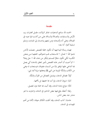 ‫اﻷول‬ ‫اﻟﺠﺰء‬ ٦
‫ﻣﻘ‬‫ـ‬‫ﺪﻣﺔ‬
‫رب‬ ‫ات‬‫ﺮ‬‫ـ‬‫ـ‬‫ـ‬‫ـ‬‫ـ‬‫ﺜ‬‫اﻟﻌ‬ ‫ـﻞ‬‫ـ‬‫ـ‬‫ـ‬‫ﺒ‬‫ﻣﻘ‬ ،‫ـﺰﻻت‬‫ـ‬‫ـ‬‫ـ‬‫ﻟ‬‫ا‬ ‫ـﺎﻓﺮ‬‫ـ‬‫ـ‬‫ـ‬‫ﻏ‬ ،‫ات‬‫ﻮ‬‫ـﺪﻋ‬‫ـ‬‫ـ‬‫ـ‬‫ﻟ‬‫ا‬ ‫ـﺎﻣﻊ‬‫ـ‬‫ـ‬‫ـ‬‫ﺳ‬ ‫ﷲ‬ ‫ـﺪ‬‫ـ‬‫ـ‬‫ـ‬‫ﻤ‬‫اﳊ‬
‫ﰲ‬ ‫ـﻪ‬‫ـ‬‫ـ‬‫ﻨ‬‫ﻋﻴ‬ ‫ـﺮة‬‫ـ‬‫ـ‬‫ﻗ‬ ‫ـﺖ‬‫ـ‬‫ـ‬‫ﻧ‬‫ﻛﺎ‬‫ـﻦ‬‫ـ‬‫ـ‬‫ﻣ‬ ‫ـﻰ‬‫ـ‬‫ـ‬‫ﻠ‬‫ﻋ‬ ‫ـﻼم‬‫ـ‬‫ـ‬‫ﺴ‬‫اﻟ‬‫و‬ ‫ـﻼة‬‫ـ‬‫ـ‬‫ﺼ‬‫اﻟ‬‫و‬ ،‫ات‬‫و‬‫ـﻤﺎ‬‫ـ‬‫ـ‬‫ﺴ‬‫اﻟ‬‫و‬ ‫اﻷرض‬
‫ـﻠﻢ‬‫ﺳ‬‫و‬ ،‫ـﺎت‬‫ﻤ‬‫اﳌ‬ ‫إﱃ‬ ‫ـﺎن‬‫ﺴ‬‫ﺑﺈﺣ‬ ‫ـﺒﻌﻬﻢ‬‫ﺗ‬ ‫ـﻦ‬‫ﻣ‬‫و‬ ‫ـﺤﺎﺑﻪ‬‫ﺻ‬‫أ‬‫و‬ ‫ـﻪ‬‫ﻟ‬‫آ‬ ‫ـﻰ‬‫ﻠ‬‫وﻋ‬ ،‫اﻟﺼﻼة‬
‫ا‬ً‫ﻛﺜﲑ‬‫ﺎ‬ً‫ﺗﺴﻠﻴﻤ‬.‫ﺑﻌﺪ‬ ‫أﻣﺎ‬:
‫ﻷ‬ ‫ـﻠﺖ‬‫ـ‬‫ـ‬‫ﺼ‬‫ﺣ‬ ‫ـﺺ‬‫ـ‬‫ـ‬‫ﺼ‬‫ﻟﻘ‬ ‫ـﺎ‬‫ـ‬‫ـ‬ً‫ﲨﻌ‬ ‫ـﻮن‬‫ـ‬‫ﻜ‬‫ﺗ‬ ‫أن‬ ‫ـﺎ‬‫ـ‬‫ـ‬‫ﻬ‬‫ﻓﻴ‬ ‫ـﺔ‬‫ـ‬‫ـ‬‫ﻴ‬‫اﻟﻨ‬ ‫ـﺎﻟﺔ‬‫ـ‬‫ـ‬‫ﺳ‬‫ر‬ ‫ـﺬﻩ‬‫ـ‬‫ﻬ‬‫ﻓ‬‫ـﺎس‬‫ـ‬‫ـ‬‫ﻧ‬
‫اﷲ‬ ‫ا‬‫ﻮ‬‫ـ‬‫ـ‬‫ـ‬‫ـ‬‫ـ‬‫ﻋ‬‫د‬–‫ـﺎﱃ‬‫ـ‬‫ـ‬‫ـ‬‫ـ‬‫ﻌ‬‫ﺗ‬–‫ـﺾ‬‫ـ‬‫ـ‬‫ـ‬‫ـ‬‫ﻌ‬‫ﺑ‬ ‫ـﻦ‬‫ـ‬‫ـ‬‫ـ‬‫ـ‬‫ﻣ‬ ‫ـﺎ‬‫ـ‬‫ـ‬‫ـ‬‫ـ‬‫ﻬ‬‫ﲨﻌﺘ‬ ،‫ـﻮاﻬﺗﻢ‬‫ـ‬‫ـ‬‫ـ‬‫ﻢ دﻋـ‬‫ـ‬‫ـ‬‫ـ‬‫ـ‬‫ﺘﺠﺎب ﳍـ‬‫ـ‬‫ـ‬‫ـ‬‫ـ‬‫ﺎﺳـ‬
‫اﷲ‬ ‫ـﺎء‬‫ﻋ‬‫د‬ ‫ـﻦ‬‫ﻣ‬ ‫ـﺮ‬‫ﺜ‬‫ﻟﻴﻜ‬ ‫ـﻠﻢ‬‫ﺴ‬‫ﻟﻠﻤ‬ ‫ا‬ً‫ـﺎﻓﺰ‬‫ﺣ‬ ‫ـﻮن‬‫ﻜ‬‫ﺗ‬ ‫ـﻲ‬‫ﻜ‬‫ﻟ‬ ‫اﻟﻜﺘﺐ؛‬–‫ـﻼ‬‫ﻋ‬‫و‬ ‫ـﻞ‬‫ﺟ‬
–‫ﻳﻌﻤﻞ‬ ‫ﻛﻲ‬‫ﺑﺎﻟﺪﻋﺎء؛‬ ‫ﺗﺘﻌﻠﻖ‬ ‫ﺑﺄﻣﻮر‬ ‫اﻟﻘﺼﺺ‬ ‫ﻫﺬﻩ‬ ‫أﺻﺪر‬ ‫أن‬ ‫أﺣﺒﺒﺖ‬ ‫ﰒ‬
‫ـﻲ‬‫ـ‬‫ﻫ‬‫و‬ ‫ـﻪ‬‫ـ‬‫ﻟ‬ ‫ـﺘﺠﺎب‬‫ـ‬‫ﺴ‬‫ﻓﻴ‬ ،‫ـﺎ‬‫ـ‬ً‫ﻣﻔﺘﻮﺣ‬ ‫ـﻤﺎء‬‫ـ‬‫ﺴ‬‫اﻟ‬ ‫ـﻦ‬‫ـ‬‫ﻣ‬ ‫ـﺎ‬‫ـ‬ً‫ﺑﺎﺑ‬ ‫ـﻖ‬‫ـ‬‫ﻓ‬‫ا‬‫ﻮ‬‫ﺗ‬ ‫ـﺎ‬‫ـ‬‫ﻬ‬‫ﻋﻠ‬ ‫ـﺪاﻋﻲ‬‫ـ‬‫ﻟ‬‫ا‬ ‫ـﺎ‬‫ـ‬‫ﺑ‬
‫ﱠ‬‫ﻨ‬‫ﱡ‬‫ﺴ‬‫اﻟ‬‫و‬ ‫اﻟﻜﺘﺎب‬ ‫ﻣﻦ‬‫اﻟﻨﱯ‬ ‫ﻋﻦ‬ ‫اردة‬‫ﻮ‬‫اﻟ‬ ‫ﺔ‬‫ﻳﻠﻲ‬ ‫ﻛﻤﺎ‬‫ﺗﺒﺔ‬‫ﺮ‬‫ﻣ‬ ‫وﺟﻌﻠﺘﻬﺎ‬:
ً‫ﻻ‬‫أو‬:‫ﱠﺔ‬‫ﻨ‬‫ﱡ‬‫ﺴ‬‫اﻟ‬‫و‬ ‫اﻟﻘﺮآن‬ ‫ﻣﻦ‬ ‫اﻟﻔﻀﺎﺋﻞ‬ ‫وﻳﺸﻤﻞ‬ ،‫اﻟﺪﻋﺎء‬ ‫ﻓﻀﺎﺋﻞ‬.
‫ﺎ‬ً‫ﺛﺎﻧﻴ‬:‫ﺑﺄﳘﻬﺎ‬ ‫ﺑﻞ‬ ‫ﲨﻴﻌﻬﺎ‬ ‫اﻟﺪﻋﺎء، وﱂ آت ﻬﺑﺎ‬ ‫ﺮوط‬.
‫ﺎ‬ً‫ﺛﺎﻟﺜ‬:‫ﺗﻔﺼﻴﻞ‬ ‫دون‬ ‫ﲨﻠﺔ‬ ‫ﻮاﻧﻊ إﺟﺎﺑﺔ اﻟﺪﻋﺎء، وﻗﺪ أﺗﻴﺖ ﻬﺑﺎ‬.
‫ﺎ‬ً‫اﺑﻌ‬‫ر‬:،‫اﻟﺪﻋﺎء‬ ‫ﰲ‬ ‫اﻟﺪاﻋﲔ‬ ‫ﺑﻌﺾ‬ ‫ﻓﻴﻬﺎ‬ ‫ﻳﻘﻊ‬ ‫أﺧﻄﺎء‬‫ـﻮ‬‫ﻫ‬ ‫ـﺎ‬‫ﻣ‬ ‫ـﱰت‬‫ﺧ‬‫ا‬‫و‬
‫اﻟﻨﺎس‬ ‫ﺑﻌﺾ‬ ‫ﻋﻨﺪ‬ ‫ﻣﻨﺘﺸﺮ‬.
‫ﺎ‬ً‫ﺧﺎﻣﺴ‬:‫ـﻢ‬‫ﻫ‬‫أ‬ ‫ـﻦ‬‫ﻣ‬ ‫ـﺎ‬�‫ﻷ‬ ،‫ـﺎ‬‫ﳍ‬‫ﺣﻮ‬ ‫ـﻼم‬‫ﻜ‬‫اﻟ‬ ‫ـﺖ‬‫ﻠ‬‫أﻃ‬ ‫وﻗﺪ‬ ،‫اﻟﺪﻋﺎء‬ ‫آداب‬
‫اﻟﺪﻋﺎء‬ ‫ﰲ‬ ‫اﳌﻬﻤﺎت‬.
 