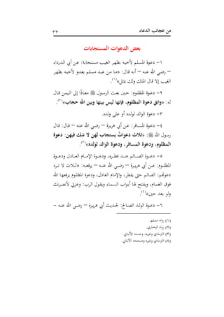 ‫اﻟﺪﻋﺎء‬ ‫ﻋﺠﺎﺋﺐ‬ ‫ﻣﻦ‬٣٣
‫اﻟﻤﺴﺘﺠﺎﺑﺎت‬ ‫اﻟﺪﻋﻮات‬ ‫ﺑﻌﺾ‬
١-‫ـﺘﺠﺎﺑﺔ‬‫ﺴ‬‫ﻣ‬ ‫ـﺐ‬‫ﻴ‬‫اﻟﻐ‬ ‫ـﺮ‬‫ﻬ‬‫ﺑﻈ‬ ‫ـﻪ‬‫ﻴ‬‫ﻷﺧ‬ ‫ـﻠﻢ‬‫ﺴ‬‫اﳌ‬ ‫ـﻮة‬‫ﻋ‬‫د‬:‫ـﺪرداء‬‫ـ‬‫ﻟ‬‫ا‬ ‫أﰊ‬ ‫ـﻦ‬‫ﻋ‬
–‫ـﻪ‬‫ـ‬‫ﻨ‬‫ﻋ‬ ‫اﷲ‬ ‫ـﻲ‬‫ﺿ‬‫ر‬–‫ـﺎل‬‫ﻗ‬ ‫ـﻪ‬‫ـ‬‫ﻧ‬‫أ‬:»‫ـﺮ‬‫ـ‬‫ﻬ‬‫ﺑﻈ‬ ‫ـﻪ‬‫ـ‬‫ﻴ‬‫ﻷﺧ‬ ‫ـﺪو‬‫ـ‬‫ﻌ‬‫ﻳ‬ ‫ـﻠﻢ‬‫ﺴ‬‫ﻣ‬ ‫ـﺪ‬‫ـ‬‫ﺒ‬‫ﻋ‬ ‫ـﻦ‬‫ـ‬‫ﻣ‬ ‫ـﺎ‬‫ـ‬‫ﻣ‬
‫ﲟﺜﻞ‬ ‫ﻟﻚ‬‫و‬ ‫اﳌﻠﻚ‬ ‫ﻗﺎل‬ ‫إﻻ‬ ‫اﻟﻐﻴﺐ‬«P
)
67F
١(
P.
٢-‫ـﻮم‬‫ـ‬‫ﻠ‬‫اﳌﻈ‬ ‫ـﻮة‬‫ـ‬‫ﻋ‬‫د‬:‫ـﺚ‬‫ـ‬‫ﻌ‬‫ﺑ‬ ‫ـﲔ‬‫ـ‬‫ﺣ‬‫ـﻮل‬‫ـ‬‫ﺳ‬‫اﻟﺮ‬‫ـﺎل‬‫ـ‬‫ﻗ‬ ‫ـﻴﻤﻦ‬‫ـ‬‫ﻟ‬‫ا‬ ‫إﱃ‬ ‫ا‬ً‫ذ‬‫ـﺎ‬‫ـ‬‫ﻌ‬‫ﻣ‬
‫ﻟﻪ‬:»‫ﺣﺠﺎب‬ ‫اﷲ‬ ‫وﺑﻴﻦ‬ ‫ﺑﻴﻨﻬﺎ‬ ‫ﻟﻴﺲ‬ ‫ﻓﺈﻧﻬﺎ‬ ،‫اﻟﻤﻈﻠﻮم‬ ‫دﻋﻮة‬ ‫واﺗﻖ‬«P
)
68F
٢(
P.
٣-‫ﻟﺪﻩ‬‫و‬ ‫ﻋﻠﻰ‬ ‫أو‬ ‫ﻟﺪﻩ‬‫ﻮ‬‫ﻟ‬ ‫اﻟﺪ‬‫ﻮ‬‫اﻟ‬ ‫دﻋﻮة‬.
٤-‫ـﺎﻓﺮ‬‫ـ‬‫ﺴ‬‫اﳌ‬ ‫ـﻮة‬‫ـ‬‫ﻋ‬‫د‬:‫ـﺮة‬‫ـ‬‫ﻳ‬‫ﺮ‬‫ﻫ‬ ‫أﰊ‬ ‫ـﻦ‬‫ـ‬‫ﻋ‬–‫ـﻪ‬‫ـ‬‫ﻨ‬‫ﻋ‬ ‫اﷲ‬ ‫ـﻲ‬‫ـ‬‫ﺿ‬‫ر‬–‫ـﺎل‬‫ـ‬‫ﻗ‬:‫ـﺎل‬‫ـ‬‫ﻗ‬
‫اﷲ‬ ‫رﺳﻮل‬:»‫ﻓﻴﻬﻦ‬ ‫ﺷﻚ‬ ‫ﻻ‬ ‫ﻟﻬﻦ‬ ‫ﻳﺴﺘﺠﺎب‬ ٌ‫دﻋﻮات‬ ‫ﺛﻼث‬:‫دﻋﻮة‬
‫اﻟﻤﺴﺎﻓﺮ‬ ‫ودﻋﻮة‬ ،‫اﻟﻤﻈﻠﻮم‬‫ﻟﻮﻟﺪﻩ‬ ‫اﻟﻮاﻟﺪ‬ ‫ودﻋﻮة‬ ،«P
)
69F
٣(
P.
٥-‫ـﻮة‬‫ـ‬‫ـ‬‫ـ‬‫ـ‬‫ـ‬‫ﻋ‬‫ود‬ ‫ـﺎدل‬‫ـ‬‫ـ‬‫ـ‬‫ـ‬‫ﻌ‬‫اﻟ‬ ‫ـﺎم‬‫ـ‬‫ـ‬‫ـ‬‫ـ‬‫ﻣ‬‫اﻹ‬ ‫ـﻮة‬‫ـ‬‫ـ‬‫ـ‬‫ـ‬‫ﻋ‬‫ود‬ ،‫ـﺮﻩ‬‫ـ‬‫ـ‬‫ـ‬‫ـ‬‫ﻄ‬‫ﻓ‬ ‫ـﺪ‬‫ـ‬‫ـ‬‫ـ‬‫ـ‬‫ﻨ‬‫ﻋ‬ ‫ـﺎﺋﻢ‬‫ـ‬‫ـ‬‫ـ‬‫ـ‬‫ﺼ‬‫اﻟ‬ ‫ـﻮة‬‫ـ‬‫ـ‬‫ـ‬‫ـ‬‫ﻋ‬‫د‬
‫ـﻮم‬‫ـ‬‫ـ‬‫ـ‬‫ﻠ‬‫اﳌﻈ‬:‫ـﺮة‬‫ـ‬‫ـ‬‫ـ‬‫ﻳ‬‫ﺮ‬‫ﻫ‬ ‫أﰊ‬ ‫ـﻦ‬‫ـ‬‫ـ‬‫ـ‬‫ﻋ‬–‫ـﻪ‬‫ـ‬‫ـ‬‫ـ‬‫ﻨ‬‫ﻋ‬ ‫اﷲ‬ ‫ـﻲ‬‫ـ‬‫ـ‬‫ـ‬‫ﺿ‬‫ر‬–‫ـﻪ‬‫ـ‬‫ـ‬‫ـ‬‫ﻌ‬‫ﻳﺮﻓ‬:»‫ـﺮد‬‫ـ‬‫ـ‬‫ـ‬‫ﺗ‬ ‫ﻻ‬ ‫ـﻼث‬‫ـ‬‫ـ‬‫ـ‬‫ﺛ‬
‫ﻋﻮﻬﺗﻢ‬:‫اﷲ‬ ‫ـﺎ‬‫ﻬ‬‫ﻳﺮﻓﻌ‬ ‫ـﻮم‬‫ﻠ‬‫اﳌﻈ‬ ‫ودﻋﻮة‬ ،‫اﻟﻌﺎدل‬ ‫اﻹﻣﺎم‬‫و‬ ،‫ﻳﻔﻄﺮ‬ ‫ﺣﱴ‬ ‫اﻟﺼﺎﺋﻢ‬
‫ـﺮب‬‫ﻟ‬‫ا‬ ‫ـﻮل‬‫ﻘ‬‫وﻳ‬ ‫ـﻤﺎء‬‫ﺴ‬‫اﻟ‬ ‫اب‬‫ﻮ‬‫ـ‬‫ﺑ‬‫أ‬ ‫ـﺎ‬‫ﳍ‬ ‫ـﺘﺢ‬‫ﻔ‬‫وﻳ‬ ،‫ـﺎم‬‫ﻤ‬‫اﻟﻐ‬ ‫ﻓﻮق‬:‫ـﺰﰐ‬‫ﻋ‬‫و‬‫ﻧﻚ‬‫ﺮ‬‫ـ‬‫ﺼ‬‫ﻷﻧ‬
‫ﺣﲔ‬ ‫ﺑﻌﺪ‬ ‫ﻟﻮ‬‫و‬«P
)
70F
٤(
P.
٦-‫ـﺎﱀ‬‫ـ‬‫ـ‬‫ﺼ‬‫اﻟ‬ ‫ـﺪ‬‫ـ‬‫ـ‬‫ﻟ‬‫ﻮ‬‫اﻟ‬ ‫ـﻮة‬‫ـ‬‫ـ‬‫ﻋ‬‫د‬:‫ـﺮة‬‫ـ‬‫ـ‬‫ﻳ‬‫ﺮ‬‫ﻫ‬ ‫أﰊ‬ ‫ـﺪﻳﺚ‬‫ـ‬‫ـ‬‫ﳊ‬–‫ـﻪ‬‫ـ‬‫ـ‬‫ﻨ‬‫ﻋ‬ ‫اﷲ‬ ‫ـﻲ‬‫ـ‬‫ـ‬‫ﺿ‬‫ر‬-
)١(‫ﻣﺴﻠﻢ‬ ‫اﻩ‬‫و‬‫ر‬.
)٢(‫اﻟﺒﺨﺎري‬ ‫اﻩ‬‫و‬‫ر‬.
)٣(‫اﻷﻟﺒﺎﱐ‬ ‫وﺣﺴﻨﻪ‬ ،‫وﻏﲑﻩ‬ ‫اﻟﱰﻣﺬي‬.
)٤(‫اﻷﻟﺒﺎﱐ‬ ‫وﺻﺤﺤﻪ‬ ‫وﻏﲑﻩ‬ ‫اﻟﱰﻣﺬي‬.
 
