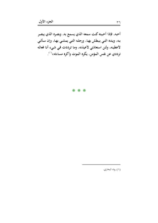 ‫اﻷول‬ ‫اﻟﺠﺰء‬ ٣٦
‫أ‬ ‫ﻓﺈذا‬ ،‫أﺣﺒﻪ‬‫ـﺮ‬‫ﺼ‬‫ﻳﺒ‬ ‫اﻟﺬي‬ ‫وﺑﺼﺮﻩ‬ ،‫ﺑﻪ‬ ‫ﻳﺴﻤﻊ‬ ‫اﻟﺬي‬ ‫ﺳﻤﻌﻪ‬ ‫ﻛﻨﺖ‬‫ﺣﺒﺒﺘﻪ‬
‫ـﺄﻟﻨﻲ‬‫ـ‬‫ﺳ‬ ‫وإن‬ ،‫ـﺎ‬‫ـ‬‫ﻬ‬‫ﺑ‬ ‫ـﻲ‬‫ـ‬‫ﺸ‬‫ﻳﻤ‬ ‫ـﻲ‬‫ـ‬‫ﺘ‬‫اﻟ‬ ‫ـﻪ‬‫ـ‬‫ﻠ‬‫ورﺟ‬ ،‫ـﺎ‬‫ـ‬‫ﻬ‬‫ﺑ‬ ‫ـﺒﻄﺶ‬‫ـ‬‫ﻳ‬ ‫ـﻲ‬‫ـ‬‫ﺘ‬‫اﻟ‬ ‫ـﺪﻩ‬‫ـ‬‫ﻳ‬‫و‬ ،‫ـﻪ‬‫ـ‬‫ﺑ‬
‫ـﻪ‬‫ﻟ‬‫ﻓﻌﺎ‬ ‫ـﺎ‬‫ﻧ‬‫أ‬ ‫ـﻲء‬‫ﺷ‬ ‫ـﻲ‬‫ﻓ‬ ‫ـﺮددت‬‫ﺗ‬ ‫ـﺎ‬‫ﻣ‬‫و‬ ،‫ﻷﻋﻴﺬﻧﻪ‬ ‫اﺳﺘﻌﺎذﻧﻲ‬ ‫وﻟﺌﻦ‬ ،‫ﻷﻋﻄﻴﻨﻪ‬
‫ﻣﺴﺎءﺗﻪ‬ ‫وأﻛﺮﻩ‬ ‫اﻟﻤﻮت‬ ‫ﻳﻜﺮﻩ‬ ،‫اﻟﻤﺆﻣﻦ‬ ‫ﻧﻔﺲ‬ ‫ﻋﻦ‬ ‫ﺗﺮددي‬«P
)
78F
١(
P.
* * *
)١(‫اﻟﺒﺨﺎري‬ ‫اﻩ‬‫و‬‫ر‬.
 