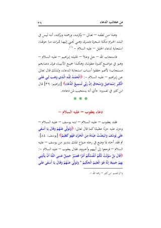 ‫اﻟﺪﻋﺎء‬ ‫ﻋﺠﺎﺋﺐ‬ ‫ﻣﻦ‬٣٩
‫ـﺬا‬‫ـ‬‫ـ‬‫ﻫ‬‫و‬‫ـﻪ‬‫ـ‬‫ـ‬‫ﻔ‬‫ﻟﻄ‬ ‫ـﻦ‬‫ـ‬‫ـ‬‫ﻣ‬–‫ـﺎﱃ‬‫ـ‬‫ـ‬‫ﻌ‬‫ﺗ‬–‫ﰲ‬ ‫ـﻴﺲ‬‫ـ‬‫ـ‬‫ﻟ‬ ‫ـﻪ‬‫ـ‬‫ـ‬‫ﻧ‬‫أ‬ ،‫ـﻪ‬‫ـ‬‫ـ‬‫ﺘ‬‫ﻛ‬‫وﺑﺮ‬ ‫ـﻪ‬‫ـ‬‫ـ‬‫ﺘ‬‫ورﲪ‬ ،‫ـﻪ‬‫ـ‬‫ـ‬‫ﻣ‬‫ﻛﺮ‬‫و‬
،‫ـﺎ‬‫ـ‬‫ـ‬‫ـ‬‫ﳍ‬‫ﺣﻮ‬ ‫ـﺎ‬‫ـ‬‫ـ‬‫ﻣ‬ ‫ات‬‫ﺮ‬‫ـ‬‫ـ‬‫ـ‬‫ـ‬‫ﲦ‬ ‫ـﺎ‬‫ـ‬‫ـ‬‫ﻬ‬‫إﻟﻴ‬ ‫ـﱯ‬‫ـ‬‫ـ‬‫ﲡ‬ ‫ـﻲ‬‫ـ‬‫ـ‬‫ـ‬‫ﻫ‬‫و‬ ،‫ـﺮة‬‫ـ‬‫ـ‬‫ﻤ‬‫ﻣﺜ‬ ‫ـﺠﺮة‬‫ـ‬‫ـ‬‫ﺷ‬ ‫ـﺔ‬‫ـ‬‫ـ‬‫ـ‬‫ﻜ‬‫ﻣ‬ ‫ام‬‫ﺮ‬‫ـ‬‫ـ‬‫ـ‬‫ﳊ‬‫ا‬ ‫ـﺪ‬‫ـ‬‫ـ‬‫ﻠ‬‫اﻟﺒ‬
‫اﳋﻠﻴﻞ‬ ‫ﻟﺪﻋﺎء‬ ‫اﺳﺘﺠﺎﺑﺔ‬–‫اﻟﺴﻼم‬ ‫ﻋﻠﻴﻪ‬-P
)
80F
١(
P.
‫اﷲ‬ ‫ـﺘﺠﺎب‬‫ـ‬‫ﺳ‬‫ﻓﺎ‬–‫ـﻼ‬‫ـ‬‫ﻋ‬‫و‬ ‫ـﻞ‬‫ـ‬‫ﺟ‬–‫اﻫﻴﻢ‬‫ﺮ‬‫ـ‬‫ـ‬‫ﺑ‬‫إ‬ ‫ـﻪ‬‫ـ‬‫ﻠ‬‫ﳋﻠﻴ‬–‫ـﻼم‬‫ـ‬‫ﺴ‬‫اﻟ‬ ‫ـﻪ‬‫ـ‬‫ﻴ‬‫ﻋﻠ‬–
‫ـﺎء‬‫ـ‬‫ـ‬‫ـ‬‫ﻴ‬‫اﻷﻧﺒ‬ ‫ـﻊ‬‫ـ‬‫ـ‬‫ـ‬‫ﻴ‬‫ﲨ‬ ‫ـﺬا‬‫ـ‬‫ـ‬‫ـ‬‫ﻜ‬‫وﻫ‬ ،‫ـﺔ‬‫ـ‬‫ـ‬‫ـ‬‫ﻟ‬‫ﻮ‬‫ﻣﻄ‬ ‫ـﲑة‬‫ـ‬‫ـ‬‫ـ‬‫ﺜ‬‫ﻛ‬‫ـﻊ‬‫ـ‬‫ـ‬‫ـ‬‫ﺿ‬‫ا‬‫ﻮ‬‫ﻣ‬ ‫ﰲ‬ ‫ـﻮ‬‫ـ‬‫ـ‬‫ـ‬‫ﻫ‬‫و‬‫ـﺎءﻫﻢ‬‫ـ‬‫ـ‬‫ـ‬‫ﻋ‬‫د‬ ‫ـﺈن‬‫ـ‬‫ـ‬‫ـ‬‫ﻓ‬
‫ـﺎﱃ‬‫ـ‬‫ﻌ‬‫ﺗ‬ ‫ـﺎل‬‫ـ‬‫ﻗ‬ ‫ـﺬﻟﻚ‬‫ـ‬‫ﻟ‬‫و‬ ،‫ـﺪﻋﺎء‬‫ـ‬‫ﻟ‬‫ا‬ ‫ـﺘﺠﺎﺑﺔ‬‫ـ‬‫ﺳ‬‫ا‬ ‫ـﺒﺎب‬‫ـ‬‫ﺳ‬‫أ‬ ‫ا‬‫ﻮ‬‫ـ‬‫ـ‬‫ﻘ‬‫ﺣﻘ‬ ‫ـﻢ‬‫ـ‬�‫ﻷ‬ ‫ـﺘﺠﺎب؛‬‫ـ‬‫ﺴ‬‫ﻣ‬
‫اﻫﻴﻢ‬‫ﺮ‬‫ـ‬‫ـ‬‫ـ‬‫ﺑ‬‫إ‬ ‫ـﻦ‬‫ـ‬‫ـ‬‫ﻋ‬–‫ـﻼم‬‫ـ‬‫ـ‬‫ﺴ‬‫اﻟ‬ ‫ـﻪ‬‫ـ‬‫ـ‬‫ﻴ‬‫ﻋﻠ‬-:‫ـﻰ‬‫ـ‬‫ـ‬َ‫ﻠ‬َ‫ﻋ‬ ‫ـﻲ‬‫ـ‬‫ـ‬ِ‫ﻟ‬ َ‫ـﺐ‬‫ـ‬‫ـ‬َ‫ﻫ‬َ‫و‬ ‫ي‬ِ‫ـﺬ‬‫ـ‬‫ـ‬‫ﱠ‬‫ﻟ‬‫ا‬ ِ‫ـﻪ‬‫ـ‬‫ـ‬‫ﱠ‬‫ﻠ‬ِ‫ﻟ‬ ُ‫ﺪ‬‫ـ‬‫ـ‬‫ـ‬ْ‫ﻤ‬َ‫ْﺤ‬‫ﻟ‬‫ا‬
ِ‫ﺎء‬َ‫ﻋ‬‫ﱡ‬‫ﺪ‬‫اﻟ‬ ُ‫ﻴﻊ‬ِ‫ﻤ‬َ‫َﺴ‬‫ﻟ‬ ‫ﻲ‬‫ﱢ‬‫ﺑ‬َ‫ر‬ ‫ﱠ‬‫ن‬ِ‫إ‬ َ‫ق‬‫ﺎ‬َ‫ﺤ‬ْ‫ﺳ‬ِ‫إ‬َ‫و‬ َ‫ﻴﻞ‬ِ‫ﺎﻋ‬َ‫ﻤ‬ْ‫ﺳ‬ِ‫إ‬ ِ‫ﺮ‬َ‫ﺒ‬ِ‫ْﻜ‬‫ﻟ‬‫ا‬]‫اﻫﻴﻢ‬‫ﺮ‬‫إﺑ‬:٣٩[‫ـﺎل‬‫ﻗ‬
‫ﺗﻔﺴﲑﻩ‬ ‫ﰲ‬ ‫ﻛﺜﲑ‬‫اﺑﻦ‬:»‫أﻧﻪ‬ ‫أي‬‫دﻋﺎﻩ‬ ‫ﳌﻦ‬ ‫ﻳﺴﺘﺠﻴﺐ‬«.
* * *
‫ﻳﻌﻘﻮب‬ ‫دﻋﺎء‬–‫اﻟﺴﻼم‬ ‫ﻋﻠﻴﻪ‬-
‫ـﻮب‬‫ـ‬‫ـ‬‫ﻘ‬‫ﻳﻌ‬ ‫ـﺪ‬‫ـ‬‫ـ‬‫ﻘ‬‫ﻓ‬–‫ـﻼم‬‫ـ‬‫ـ‬‫ﺴ‬‫اﻟ‬ ‫ـﻪ‬‫ـ‬‫ـ‬‫ﻴ‬‫ﻋﻠ‬–‫ـﻒ‬‫ـ‬‫ـ‬‫ﺳ‬‫ﻳﻮ‬ ‫ـﻪ‬‫ـ‬‫ـ‬‫ﻨ‬‫اﺑ‬–‫ـﻼم‬‫ـ‬‫ـ‬‫ﺴ‬‫اﻟ‬ ‫ـﻪ‬‫ـ‬‫ـ‬‫ﻴ‬‫ﻋﻠ‬–
‫ﺗﻌﺎﱃ‬ ‫ﻗﺎل‬ ‫ﻛﻤﺎ‬‫ﺎ‬ً‫ﻋﻈﻴﻤ‬ ‫ﺎ‬ً‫ﻧ‬‫ﺰ‬‫ﺣ‬ ‫ﻋﻠﻴﻪ‬ ‫وﺣﺰن‬:‫ﻰ‬َ‫ﻔ‬‫ـ‬َ‫َﺳ‬‫أ‬ ‫ـﺎ‬َ‫ﻳ‬ َ‫ﺎل‬َ‫ﻗ‬َ‫و‬ ْ‫ﻢ‬ُ‫ﻬ‬ْ‫ـ‬‫ﻨ‬َ‫ﻋ‬ ‫ﻰ‬‫ﱠ‬‫ﻟ‬َ‫ﻮ‬َ‫ـ‬‫ﺗ‬َ‫و‬
ٌ‫ـﻴﻢ‬ِ‫ﻈ‬َ‫ﻛ‬ َ‫ـﻮ‬ُ‫ﻬ‬َ‫ـ‬‫ﻓ‬ ِ‫ن‬ْ‫ـﺰ‬ُ‫ْﺤ‬‫ﻟ‬‫ا‬ َ‫ـﻦ‬ِ‫ﻣ‬ ُ‫ﺎﻩ‬َ‫ﻨ‬ْ‫ـ‬‫ﻴ‬َ‫ﻋ‬ ْ‫ﱠﺖ‬‫ﻀ‬َ‫ﻴ‬ْ‫ـ‬‫ﺑ‬‫ا‬َ‫و‬ َ‫ﻒ‬ُ‫ﻮﺳ‬ُ‫ﻳ‬ ‫ﻰ‬َ‫ﻠ‬َ‫ﻋ‬]‫ـﻒ‬‫ﺳ‬‫ﻳﻮ‬:٨٤.[
‫ـﻒ‬‫ﺳ‬‫ﻳﻮ‬ ‫ـﻦ‬‫ﻣ‬ ‫ـﺪﺑﲑ‬‫ﺘ‬‫ﺑ‬ ‫اﳌﻠﻚ‬ ‫اع‬‫ﻮ‬‫ﺻ‬ ‫رﺣﻠﻪ‬ ‫ﰲ‬ ‫وﺿﻊ‬ ‫ﳌﺎ‬ ‫أﺧﺎﻩ‬ ‫ﻓﻘﺪ‬ ‫ﰒ‬–‫ـﻪ‬‫ﻴ‬‫ﻋﻠ‬
‫اﻟﺴﻼم‬–‫ﻳﻌﻘﻮب‬ ‫ﻓﻘﺎل‬ ،‫أﺧﱪوﻩ‬‫و‬ ‫أﺑﻴﻬﻢ‬ ‫إﱃ‬ ‫ا‬‫ﻮ‬‫ﻓﺮﺟﻌ‬–‫اﻟﺴﻼم‬ ‫ﻋﻠﻴﻪ‬-:
‫ﻲ‬ِ‫ﻨ‬َ‫ﻴ‬ِ‫ْﺗ‬‫ﺄ‬‫ـ‬َ‫ﻳ‬ ْ‫ن‬َ‫أ‬ ُ‫ـﻪ‬‫ﱠ‬‫ﻠ‬‫اﻟ‬ ‫ﻰ‬َ‫ﺴ‬َ‫ﻋ‬ ٌ‫ﻴﻞ‬ِ‫ﻤ‬َ‫ﺟ‬ ٌ‫ﺮ‬ْ‫ـ‬‫ﺒ‬َ‫ﺼ‬َ‫ﻓ‬ ‫ا‬ً‫ﺮ‬ْ‫َﻣ‬‫أ‬ ْ‫ﻢ‬ُ‫ﻜ‬ُ‫ﺴ‬ُ‫ﻔ‬ْ‫ـ‬‫ﻧ‬َ‫أ‬ ْ‫ﻢ‬ُ‫ﻜ‬َ‫ﻟ‬ ْ‫َﺖ‬‫ﻟ‬‫ﱠ‬‫ﻮ‬َ‫ﺳ‬ ْ‫ﻞ‬َ‫ﺑ‬ َ‫ﺎل‬َ‫ﻗ‬
َ‫ﻮ‬ُ‫ﻫ‬ ُ‫ﻪ‬‫ﱠ‬‫ﻧ‬ِ‫إ‬ ‫ﺎ‬ً‫ﻴﻌ‬ِ‫ﻤ‬َ‫ﺟ‬ ْ‫ﻢ‬ِ‫ﻬ‬ِ‫ﺑ‬ُ‫ﻴﻢ‬ِ‫ﻜ‬َ‫ْﺤ‬‫ﻟ‬‫ا‬ ُ‫ﻴﻢ‬ِ‫ﻠ‬َ‫ْﻌ‬‫ﻟ‬‫ا‬*‫ـﻰ‬َ‫ﻠ‬َ‫ﻋ‬ ‫ﻰ‬َ‫ﻔ‬‫ـ‬َ‫َﺳ‬‫أ‬ ‫ـﺎ‬َ‫ﻳ‬ َ‫ـﺎل‬َ‫ﻗ‬َ‫و‬ ْ‫ﻢ‬ُ‫ﻬ‬ْ‫ـ‬‫ﻨ‬‫ـ‬َ‫ﻋ‬ ‫ﻰ‬‫ﱠ‬‫ﻟ‬َ‫ﻮ‬َ‫ـ‬‫ﺗ‬َ‫و‬
)١(‫ﻛﺜﲑ‬‫اﺑﻦ‬ ‫ﺗﻔﺴﲑ‬–‫اﷲ‬ ‫رﲪﻪ‬-.
 