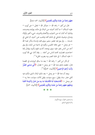 ‫اﻷول‬ ‫اﻟﺠﺰء‬ ٤٢
َ‫ﻣ‬َ‫ﻳﻦ‬ِ‫ﺪ‬ِ‫ﺑ‬‫ﺎ‬َ‫ْﻌ‬‫ﻠ‬ِ‫ﻟ‬ ‫ى‬َ‫ﺮ‬ْ‫ﻛ‬ِ‫ذ‬َ‫و‬ ‫ﺎ‬َ‫ﻧ‬ِ‫ﺪ‬ْ‫ﻨ‬ِ‫ﻋ‬ ْ‫ﻦ‬ِ‫ﻣ‬ ً‫ﺔ‬َ‫ﻤ‬ْ‫ﺣ‬َ‫ر‬ ْ‫ﻢ‬ُ‫ﻬ‬َ‫ﻌ‬]‫اﻷﻧﺒﻴﺎء‬:٨٣-٨٤.[
‫ﻛﺜﲑ‬‫اﺑﻦ‬ ‫ﻗﺎل‬–‫اﷲ‬ ‫رﲪﻪ‬-:»‫اﷲ‬ ‫ﻳﺬﻛﺮ‬–‫ﺗﻌﺎﱃ‬–‫أﻳﻮب‬ ‫ﻋﻦ‬–
‫ـﻼم‬‫ـ‬‫ـ‬‫ﺴ‬‫اﻟ‬ ‫ـﻪ‬‫ـ‬‫ـ‬‫ﻴ‬‫ﻋﻠ‬–،‫ـﺪﻩ‬‫ـ‬‫ـ‬‫ﺴ‬‫وﺟ‬ ‫ـﺪﻩ‬‫ـ‬‫ـ‬‫ﻟ‬‫و‬‫و‬ ،‫ـﻪ‬‫ـ‬‫ـ‬‫ﻟ‬‫ﻣﺎ‬ ‫ﰲ‬ ‫ـﺒﻼء‬‫ـ‬‫ـ‬‫ﻟ‬‫ا‬ ‫ـﻦ‬‫ـ‬‫ـ‬‫ﻣ‬ ‫ـﺎﺑﻪ‬‫ـ‬‫ـ‬‫ﺻ‬‫أ‬ ‫ـﺎن‬‫ـ‬‫ـ‬‫ﻛ‬‫ـﺎ‬‫ـ‬‫ـ‬‫ﻣ‬
‫أوﻻد‬‫و‬ ‫ـﲑ‬‫ـ‬‫ـ‬‫ﺜ‬‫ﻛ‬‫ـﻲء‬‫ـ‬‫ـ‬‫ﺷ‬ ،‫ـﺮث‬‫ـ‬‫ـ‬‫ﳊ‬‫ا‬‫و‬ ‫ـﺎم‬‫ـ‬‫ـ‬‫ﻌ‬‫اﻷﻧ‬‫و‬ ‫اب‬‫و‬‫ـﺪ‬‫ـ‬‫ـ‬‫ﻟ‬‫ا‬ ‫ـﻦ‬‫ـ‬‫ـ‬‫ﻣ‬ ‫ـﻪ‬‫ـ‬‫ـ‬‫ﻟ‬ ‫ـﺎن‬‫ـ‬‫ـ‬‫ﻛ‬‫ـﻪ‬‫ـ‬‫ـ‬‫ﻧ‬‫أ‬ ‫ـﻚ‬‫ـ‬‫ـ‬‫ﻟ‬‫وذ‬
‫ـ‬‫ـ‬‫ـ‬‫ﻨ‬‫وﻣ‬‫ﰲ‬ ‫ـﻲ‬‫ـ‬‫ـ‬‫ﻠ‬‫اﺑﺘ‬ ‫ﰒ‬ ،‫ـﺮﻩ‬‫ـ‬‫ـ‬‫ﺧ‬‫آ‬ ‫ـﻦ‬‫ـ‬‫ـ‬‫ﻋ‬ ‫ـﺐ‬‫ـ‬‫ـ‬‫ﻫ‬‫وذ‬ ‫ـﻪ‬‫ـ‬‫ـ‬‫ﻠ‬‫ﻛ‬‫ـﻚ‬‫ـ‬‫ـ‬‫ﻟ‬‫ذ‬ ‫ﰲ‬ ‫ـﺎﺑﺘﻠﻲ‬‫ـ‬‫ـ‬‫ﻓ‬ ،‫ـﻴﺔ‬‫ـ‬‫ـ‬‫ﺿ‬‫ﻣﺮ‬ ‫ﺎزل‬
‫ﺟﺴﺪﻩ‬...‫اﷲ‬ ‫ـﺎ‬‫ﻤ‬‫ﱂ ﻳﺒـﻖ ﻓﻴـﻪ ﻋﻀـﻮ ﺳـﻠﻴﻢ ﺳـﻮى ﻗﻠﺒـﻪ وﻟﺴـﺎﻧﻪ ﻳـﺬﻛﺮ ﻬﺑ‬
–‫ـﻞ‬‫ـ‬‫ﺟ‬‫و‬ ‫ـﺰ‬‫ﻋ‬–‫ـﻖ‬‫ـ‬‫ﺒ‬‫ﻳ‬ ‫وﱂ‬ ،‫ـﺪ‬‫ـ‬‫ﻠ‬‫اﻟﺒ‬ ‫ـﻦ‬‫ـ‬‫ﻣ‬ ‫ـﺔ‬‫ﻴ‬‫ﻧﺎﺣ‬ ‫ﰲ‬ ‫ـﺮد‬‫ـ‬‫ﻓ‬‫أ‬‫و‬ ،‫ـﻴﺲ‬‫ـ‬‫ﻠ‬‫اﳉ‬ ‫ـﻪ‬‫ﻓ‬‫ﻋﺎ‬ ‫ـﱴ‬‫ـ‬‫ﺣ‬
‫ـﺎ‬�‫إ‬ ‫ـﺎل‬‫ﻘ‬‫وﻳ‬ ،‫ـﺄﻣﺮﻩ‬‫ﺑ‬ ‫ـﻮم‬‫ﻘ‬‫ﺗ‬ ‫ـﺖ‬‫ﻧ‬‫ﻛﺎ‬،‫ـﻪ‬‫ﺘ‬‫زوﺟ‬ ‫ﺳﻮى‬ ‫ﻋﻠﻴﻪ‬ ‫ﳛﻨﻮ‬ ‫اﻟﻨﺎس‬ ‫ﻣﻦ‬ ‫أﺣﺪ‬
‫ﲣﺪ‬ ‫ﻓﺼﺎرت‬ ،‫اﺣﺘﺎﺟﺖ‬‫ـﻪ‬‫ﻠ‬‫أﺟ‬ ‫ـﻦ‬‫ﻣ‬ ‫ـﺎس‬‫ﻨ‬‫اﻟ‬ ‫م‬...‫ـﻮب‬‫ﻳ‬‫أ‬ ‫اﷲ‬ ‫ـﱯ‬‫ﻧ‬ ‫ـﺎن‬‫ﻛ‬‫ـﺪ‬‫ﻗ‬‫و‬
–‫اﻟﺴﻼم‬ ‫ﻋﻠﻴﻪ‬–‫اﳌﺜﻞ‬ ‫ﻳﻀﺮب‬ ‫وﺑﻪ‬ ‫اﻟﺼﱪ‬ ‫ﻏﺎﻳﺔ‬ ‫ﰲ‬«P
)
82F
١(
P.
‫ـﲑ‬‫ﺜ‬‫ﻛ‬‫ـﻦ‬‫ﺑ‬‫ا‬ ‫ذﻛﺮ‬ ‫ﰒ‬–‫اﷲ‬ ‫ـﻪ‬‫ﲪ‬‫ر‬–‫ـﺔ‬‫ﺼ‬‫اﻟﻘ‬ ‫ﰲ‬ ‫ـﺎت‬‫ﻳ‬‫ا‬‫و‬‫اﻟﺮ‬ ‫ـﺎق‬‫ﺳ‬ ‫ـﺎ‬‫ﻣ‬ ‫ـﺪ‬‫ﻌ‬‫ﺑ‬
‫ـﺎل‬‫ـ‬‫ﻗ‬:»‫اﷲ‬ ‫ـﺎ‬‫ـ‬‫ﻋ‬‫د‬ ‫ـﻚ‬‫ـ‬‫ﻟ‬‫ذ‬ ‫ـﺪ‬‫ـ‬‫ﻨ‬‫ﻓﻌ‬–‫ـﻞ‬‫ـ‬‫ﺟ‬‫و‬ ‫ـﺰ‬‫ـ‬‫ﻋ‬–‫ـﺎل‬‫ـ‬‫ﻘ‬‫ﻓ‬:‫ﱡ‬‫ﺮ‬‫ـ‬‫ـ‬‫ﱡ‬‫ﻀ‬‫اﻟ‬ َ‫ﻲ‬ِ‫ـﻨ‬‫ـ‬‫ﱠ‬‫ﺴ‬َ‫ﻣ‬ ‫ـﻲ‬‫ـ‬‫ﱢ‬‫ﻧ‬َ‫أ‬
َ‫ﻴﻦ‬ِ‫ﻤ‬ِ‫اﺣ‬‫ﱠ‬‫ﺮ‬‫اﻟ‬ ُ‫ﻢ‬َ‫ﺣ‬ْ‫َر‬‫أ‬ َ‫ﺖ‬ْ‫ﻧ‬َ‫أ‬َ‫و‬]‫اﻷ‬‫ﻧﺒﻴﺎء‬:٨٣[«P
)
83F
٢(
P.
‫اﷲ‬ ‫دﻋﺎ‬ ‫أن‬ ‫وﺑﻌﺪ‬–‫وﺟﻞ‬ ‫ﻋﺰ‬–‫ﻓﻴﻪ‬ ‫ﻣﻜﺚ‬ ‫اﻟﺬي‬ ‫اﻟﺒﻼء‬ ‫ذﻟﻚ‬ ‫ﺑﻌﺪ‬
‫وﻗﻴﻞ‬ ،‫ﺳﻨﺔ‬ ‫ﻋﺸﺮ‬ ‫ﲦﺎﱐ‬:‫ﺑﻪ‬‫ر‬ ‫دﻋﺎ‬ ،‫ات‬‫ﻮ‬‫ﺳﻨ‬ ‫ﺛﻼث‬ ‫وﻗﻴﻞ‬ ،‫ات‬‫ﻮ‬‫ﺳﻨ‬ ‫ﺳﺒﻊ‬–
‫ـﻞ‬‫ـ‬‫ـ‬‫ﺟ‬‫و‬ ‫ـﺰ‬‫ـ‬‫ـ‬‫ﻋ‬-:ُ‫ـﻪ‬‫ـ‬‫ـ‬َ‫ﻠ‬ْ‫َﻫ‬‫أ‬ ُ‫ـﺎﻩ‬‫ـ‬‫ـ‬َ‫ﻨ‬ْ‫ـ‬‫ﻴ‬َ‫ـ‬‫ﺗ‬َ‫آ‬َ‫و‬ ‫ﱟ‬‫ﺮ‬‫ـ‬‫ـ‬‫ـ‬ُ‫ﺿ‬ ْ‫ـﻦ‬‫ـ‬‫ـ‬ِ‫ﻣ‬ ِ‫ـﻪ‬‫ـ‬‫ـ‬ِ‫ﺑ‬ ‫ـﺎ‬‫ـ‬‫ـ‬َ‫ﻣ‬ ‫ﺎ‬َ‫ﻨ‬ْ‫ﻔ‬‫ـ‬‫ـ‬‫ـ‬َ‫ﺸ‬َ‫ﻜ‬َ‫ﻓ‬ ُ‫ـﻪ‬‫ـ‬‫ـ‬َ‫ﻟ‬ ‫ﺎ‬َ‫ﻨ‬ْ‫ـ‬‫ﺒ‬َ‫ﺠ‬َ‫ـﺘ‬‫ـ‬‫ـ‬ْ‫ﺎﺳ‬َ‫ﻓ‬
ْ‫ﻨ‬ِ‫ﻋ‬ ْ‫ﻦ‬ِ‫ﻣ‬ ً‫ﺔ‬َ‫ﻤ‬ْ‫ﺣ‬َ‫ر‬ ْ‫ﻢ‬ُ‫ﻬ‬َ‫ﻌ‬َ‫ﻣ‬ ْ‫ﻢ‬ُ‫ﻬ‬َ‫ﻠ‬ْ‫ـ‬‫ﺜ‬ِ‫ﻣ‬َ‫و‬َ‫ﻳﻦ‬ِ‫ﺪ‬ِ‫ﺑ‬‫ﺎ‬َ‫ْﻌ‬‫ﻠ‬ِ‫ﻟ‬ ‫ى‬َ‫ﺮ‬ْ‫ﻛ‬ِ‫ذ‬َ‫و‬ ‫ﺎ‬َ‫ﻧ‬ِ‫ﺪ‬]‫اﻷﻧﺒﻴﺎء‬:٨٣.[
* * *
)١(‫اﻷﻧﺒﻴﺎء‬ ‫ﺳﻮرة‬ ‫اﻟﻘﺮآن‬ ‫ﺗﻔﺴﲑ‬.
)٢(‫اﻟﺴﺎﺑﻖ‬ ‫اﳌﺮﺟﻊ‬.
 