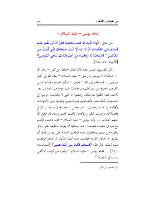 ‫اﻟﺪﻋﺎء‬ ‫ﻋﺠﺎﺋﺐ‬ ‫ﻣﻦ‬٤٣
‫ﻳﻮﻧﺲ‬ ‫دﻋﺎء‬–‫اﻟﺴﻼم‬ ‫ﻋﻠﻴﻪ‬-
‫ﺗﻌﺎﱃ‬ ‫ﻗﺎل‬:ِ‫ـﻪ‬ْ‫ﻴ‬َ‫ﻠ‬َ‫ﻋ‬ َ‫ر‬ِ‫ـﺪ‬ْ‫ﻘ‬َ‫ـ‬‫ﻧ‬ ْ‫ـﻦ‬َ‫ﻟ‬ ْ‫ن‬َ‫أ‬ ‫ﱠ‬‫ﻦ‬‫ـ‬َ‫ﻈ‬َ‫ﻓ‬ ‫ﺎ‬ً‫ـﺒ‬ِ‫ﺎﺿ‬َ‫ﻐ‬ُ‫ﻣ‬ َ‫ـﺐ‬َ‫ﻫ‬َ‫ذ‬ ْ‫ذ‬ِ‫إ‬ ِ‫ـﻮن‬‫ﱡ‬‫ﻨ‬‫اﻟ‬ ‫ا‬َ‫ذ‬َ‫و‬
َ‫ـﻦ‬‫ـ‬‫ـ‬‫ـ‬ِ‫ﻣ‬ ُ‫ـﺖ‬‫ـ‬‫ـ‬‫ـ‬ْ‫ﻨ‬ُ‫ﻛ‬‫ـﻲ‬‫ـ‬‫ـ‬‫ـ‬‫ﱢ‬‫ﻧ‬ِ‫إ‬ َ‫ﻚ‬َ‫ﻧ‬‫ﺎ‬َ‫ﺤ‬ْ‫ـﺒ‬‫ـ‬‫ـ‬‫ـ‬ُ‫ﺳ‬ َ‫ـﺖ‬‫ـ‬‫ـ‬‫ـ‬ْ‫ﻧ‬َ‫أ‬ ‫ﱠ‬‫ﻻ‬ِ‫إ‬ َ‫ـﻪ‬‫ـ‬‫ـ‬‫ـ‬َ‫ﻟ‬ِ‫إ‬ َ‫ﻻ‬ ْ‫ن‬َ‫أ‬ ِ‫ـﺎت‬‫ـ‬‫ـ‬‫ـ‬َ‫ﻤ‬ُ‫ﻠ‬‫ﱡ‬‫ﻈ‬‫اﻟ‬ ‫ـﻲ‬‫ـ‬‫ـ‬‫ـ‬ِ‫ﻓ‬ ‫ى‬َ‫ـﺎد‬‫ـ‬‫ـ‬‫ـ‬َ‫ﻨ‬َ‫ـ‬‫ﻓ‬
‫ا‬َ‫ﻴﻦ‬ِ‫ﻤ‬ِ‫ـﺎﻟ‬‫ـ‬‫ﱠ‬‫ﻈ‬‫ﻟ‬*َ‫ﻴﻦ‬ِ‫ﻨ‬ِ‫ﻣ‬ْ‫ـﺆ‬‫ـ‬ُ‫ْﻤ‬‫ﻟ‬‫ا‬ ‫ـﻲ‬‫ـ‬ِ‫ﺠ‬ْ‫ﻨ‬ُ‫ـ‬‫ﻧ‬ َ‫ﻚ‬ِ‫ﻟ‬َ‫ﺬ‬‫ـ‬‫ـ‬َ‫ﻛ‬َ‫و‬ ‫ﱢ‬‫ﻢ‬‫ـ‬‫ـ‬َ‫ﻐ‬ْ‫ﻟ‬‫ا‬ َ‫ـﻦ‬‫ـ‬ِ‫ﻣ‬ ُ‫ـﺎﻩ‬‫ـ‬َ‫ﻨ‬ْ‫ـ‬‫ﻴ‬‫ﱠ‬‫ﺠ‬َ‫ﻧ‬َ‫و‬ ُ‫ـﻪ‬‫ـ‬َ‫ﻟ‬ ‫ﺎ‬َ‫ﻨ‬ْ‫ـ‬‫ﺒ‬َ‫ﺠ‬َ‫ـﺘ‬‫ـ‬ْ‫ﺎﺳ‬َ‫ﻓ‬
]‫اﻷﻧﺒﻴﺎء‬:٨٧-٨٨.[
‫ﻛﺜﲑ‬‫اﺑﻦ‬ ‫اﳊﺎﻓﻆ‬ ‫ﻓﻘﺎل‬ ‫اﻵﻳﺔ‬ ‫ﻫﺬﻩ‬ ‫ﺗﻔﺴﲑ‬ ‫اﳌﻔﺴﺮون‬ ‫ذﻛﺮ‬–‫اﷲ‬ ‫رﲪﻪ‬
-:»‫ـﱴ‬‫ـ‬‫ـ‬‫ﻣ‬ ‫ـﻦ‬‫ـ‬‫ـ‬‫ﺑ‬ ‫ـﻮﻧﺲ‬‫ـ‬‫ـ‬‫ﻳ‬ ‫أن‬ ‫ـﻚ‬‫ـ‬‫ـ‬‫ﻟ‬‫وذ‬–‫ـﻼم‬‫ـ‬‫ـ‬‫ﺴ‬‫اﻟ‬ ‫ـﻪ‬‫ـ‬‫ـ‬‫ﻴ‬‫ﻋﻠ‬–‫ـﻞ‬‫ـ‬‫ـ‬‫ﻫ‬‫أ‬ ‫إﱃ‬ ‫اﷲ‬ ‫ـﻪ‬‫ـ‬‫ـ‬‫ﺜ‬‫ﺑﻌ‬
‫ـﻮى‬‫ـ‬‫ـ‬‫ـ‬‫ـ‬‫ـ‬‫ﻨ‬‫ﻧﻴ‬...‫إ‬ ‫ـﺪﻋﺎﻫﻢ‬‫ـ‬‫ـ‬‫ـ‬‫ـ‬‫ـ‬‫ﻓ‬‫اﷲ‬ ‫ﱃ‬–‫ـﺎﱃ‬‫ـ‬‫ـ‬‫ـ‬‫ـ‬‫ـ‬‫ﻌ‬‫ﺗ‬–‫ـﻰ‬‫ـ‬‫ـ‬‫ـ‬‫ـ‬‫ـ‬‫ﻠ‬‫ﻋ‬ ‫ا‬‫و‬‫ـﺎد‬‫ـ‬‫ـ‬‫ـ‬‫ـ‬‫ـ‬‫ﲤ‬‫و‬ ،‫ـﻪ‬‫ـ‬‫ـ‬‫ـ‬‫ـ‬‫ـ‬‫ﻴ‬‫ﻋﻠ‬ ‫ا‬‫ﻮ‬‫ـﺄﺑ‬‫ـ‬‫ـ‬‫ـ‬‫ـ‬‫ـ‬‫ﻓ‬
‫ـﺪ‬‫ـ‬‫ﻌ‬‫ﺑ‬ ‫ـﺬاب‬‫ـ‬‫ﻌ‬‫ﺑﺎﻟ‬ ‫ـﺪﻫﻢ‬‫ﻋ‬‫وو‬ ‫ـﻢ؛‬‫ـ‬‫ﳍ‬ ‫ﺎ‬ً‫ـﺒ‬‫ﺿ‬‫ﻣﻐﺎ‬ ‫ـﺮﻫﻢ‬‫ـ‬‫ﻬ‬‫أﻇ‬ ‫ـﲔ‬‫ـ‬‫ﺑ‬ ‫ـﻦ‬‫ﻣ‬ ‫ج‬‫ـﺮ‬‫ـ‬‫ﺨ‬‫ﻓ‬ ،‫ـﺮﻫﻢ‬‫ﻔ‬‫ﻛ‬
‫إﱃ‬ ‫ا‬‫ﻮ‬‫ـ‬‫ﺟ‬‫ﺧﺮ‬ ،‫ـﺬب‬‫ﻜ‬‫ﻳ‬ ‫ﻻ‬ ‫ـﱯ‬‫ﻨ‬‫اﻟ‬ ‫أن‬ ‫ا‬‫ﻮ‬‫ـ‬‫ﻤ‬‫وﻋﻠ‬ ،‫ـﻚ‬‫ﻟ‬‫ذ‬ ‫ﻣﻨﻪ‬ ‫ا‬‫ﻮ‬‫ﲢﻘﻘ‬ ‫ﻓﻠﻤﺎ‬ ،‫ﺛﻼث‬
‫ـﺎت‬‫ـ‬‫ـ‬‫ـ‬‫ـ‬‫ـ‬‫ـ‬‫ﻬ‬‫اﻷﻣ‬ ‫ـﲔ‬‫ـ‬‫ـ‬‫ـ‬‫ـ‬‫ـ‬‫ـ‬‫ﺑ‬ ‫ا‬‫ﻮ‬‫ـ‬‫ـ‬‫ـ‬‫ـ‬‫ـ‬‫ـ‬‫ـ‬‫ﻗ‬‫وﻓﺮ‬ ،‫ـﻴﻬﻢ‬‫ـ‬‫ـ‬‫ـ‬‫ـ‬‫ـ‬‫ـ‬‫ﺷ‬‫ا‬‫ﻮ‬‫وﻣ‬ ‫ـﺎﻣﻬﻢ‬‫ـ‬‫ـ‬‫ـ‬‫ـ‬‫ـ‬‫ـ‬‫ﻌ‬‫أﻧ‬‫و‬ ،‫ـﺎﳍﻢ‬‫ـ‬‫ـ‬‫ـ‬‫ـ‬‫ـ‬‫ـ‬‫ﻔ‬‫ﺑﺄﻃ‬ ‫اء‬‫ﺮ‬‫ـﺤ‬‫ـ‬‫ـ‬‫ـ‬‫ـ‬‫ـ‬‫ـ‬‫ﺼ‬‫اﻟ‬
‫إﱃ‬ ‫ا‬‫ﻮ‬‫ـﺮﻋ‬‫ـ‬‫ـ‬‫ﻀ‬‫ﺗ‬ ‫ﰒ‬ ،‫ـﻦ‬‫ـ‬‫ـ‬‫ﻫ‬‫أوﻻد‬‫و‬–‫ـﻞ‬‫ـ‬‫ـ‬‫ﺟ‬‫و‬ ‫ـﺰ‬‫ـ‬‫ـ‬‫ﻋ‬–‫ـﺎ‬‫ـ‬‫ـ‬‫ﺟ‬‫و‬‫ـﻞ‬‫ـ‬‫ـ‬‫ﺑ‬‫اﻹ‬ ‫ـﺖ‬‫ـ‬‫ـ‬‫ﻏ‬‫ور‬ ‫ـﻪ‬‫ـ‬‫ـ‬‫ﻴ‬‫إﻟ‬ ‫ا‬‫و‬‫ء‬
‫اﷲ‬ ‫ـﻊ‬‫ـ‬‫ـ‬‫ﻓ‬‫ﻓﺮ‬ ،‫ـﺨﺎﳍﺎ‬‫ـ‬‫ـ‬‫ﺳ‬‫و‬ ‫ـﻨﻢ‬‫ـ‬‫ـ‬‫ﻐ‬‫اﻟ‬ ‫ـﺖ‬‫ـ‬‫ـ‬‫ﻐ‬‫وﺛ‬ ،‫ـﺎ‬‫ـ‬‫ـ‬‫ﻫ‬‫أوﻻد‬‫و‬ ‫ـﺮ‬‫ـ‬‫ـ‬‫ﻘ‬‫اﻟﺒ‬ ‫ـﺎرت‬‫ـ‬‫ـ‬‫ﺧ‬‫و‬ ،‫ـﻼ�ﺎ‬‫ـ‬‫ـ‬‫ﺼ‬‫وﻓ‬
‫ـﺬاب‬‫ـ‬‫ﻌ‬‫اﻟ‬ ‫ـﻨﻬﻢ‬‫ـ‬‫ﻋ‬...‫ـﻮﻧﺲ‬‫ـ‬‫ﻳ‬ ‫ـﺎ‬‫ـ‬‫ﻣ‬‫أ‬‫و‬–‫ـﻼم‬‫ـ‬‫ﺴ‬‫اﻟ‬ ‫ـﻪ‬‫ـ‬‫ﻴ‬‫ﻋﻠ‬–‫ـﺐ‬‫ـ‬‫ﻛ‬‫ﻓﺮ‬ ،‫ـﺐ‬‫ـ‬‫ﻫ‬‫ذ‬ ‫ـﻪ‬‫ـ‬‫ﻧ‬‫ﻓﺈ‬
‫ـﻞ‬‫ﺟ‬‫ر‬ ‫ـﻰ‬‫ﻠ‬‫ﻋ‬ ‫ا‬‫ﻮ‬‫ـﺎﻗﱰﻋ‬‫ﻓ‬ ‫ا‬‫ﻮ‬‫ـ‬‫ﻗ‬‫ﻳﻐﺮ‬ ‫أن‬ ‫ا‬‫ﻮ‬‫وﺧﺎﻓ‬ ،‫ﻊ ﻗﻮم ﰲ ﺳﻔﻴﻨﺔ، ﻓﻠﺠﺠﺖ ﻬﺑﻢ‬
‫ـﺄﺑﻮ‬‫ـ‬‫ﻓ‬ ‫ـﻮﻧﺲ‬‫ـ‬‫ﻳ‬ ‫ـﻰ‬‫ـ‬‫ﻠ‬‫ﻋ‬ ‫ـﺔ‬‫ـ‬‫ﻋ‬‫اﻟﻘﺮ‬ ‫ـﺖ‬‫ـ‬‫ﻌ‬‫ﻓﻮﻗ‬ ،‫ـﻪ‬‫ـ‬‫ﻨ‬‫ﻣ‬ ‫ـﻮن‬‫ـ‬‫ﻔ‬‫ﻳﺘﺨﻔ‬ ‫ـﻨﻬﻢ‬‫ـ‬‫ﻴ‬‫ﺑ‬ ‫ـﻦ‬‫ـ‬‫ﻣ‬ ‫ـﻪ‬‫ـ‬‫ﻧ‬‫ﻳﻠﻘﻮ‬‫أن‬ ‫ا‬
‫ـﺖ‬‫ـ‬‫ـ‬‫ﻌ‬‫ﻓﻮﻗ‬ ‫ا‬‫و‬‫ـﺎد‬‫ـ‬‫ـ‬‫ﻋ‬‫أ‬ ‫ﰒ‬ ،‫ا‬‫ﻮ‬‫ـﺄﺑ‬‫ـ‬‫ـ‬‫ﻓ‬ ‫ـﺎ‬‫ـ‬‫ـ‬ً‫أﻳﻀ‬ ‫ـﻪ‬‫ـ‬‫ـ‬‫ﻴ‬‫ﻋﻠ‬ ‫ـﺖ‬‫ـ‬‫ـ‬‫ﻌ‬‫ﻓﻮﻗ‬ ‫ـﺔ‬‫ـ‬‫ـ‬‫ﻋ‬‫اﻟﻘﺮ‬ ‫ا‬‫و‬‫ـﺎد‬‫ـ‬‫ـ‬‫ﻋ‬‫أ‬ ‫ﰒ‬ ،‫ـﻮﻩ‬‫ـ‬‫ـ‬‫ﻘ‬‫ﻳﻠ‬
‫اﷲ‬ ‫ـﺎل‬‫ـ‬‫ﻗ‬ ،‫ـﺎ‬‫ـ‬ً‫أﻳﻀ‬ ‫ـﻪ‬‫ـ‬‫ﻴ‬‫ﻋﻠ‬:َ‫ـﻴﻦ‬‫ـ‬ِ‫ﻀ‬َ‫ﺣ‬ْ‫ﺪ‬ُ‫ْﻤ‬‫ﻟ‬‫ا‬ َ‫ـﻦ‬‫ـ‬ِ‫ﻣ‬ َ‫ن‬‫ـﺎ‬‫ـ‬َ‫ﻜ‬َ‫ﻓ‬ َ‫ﻢ‬َ‫ـﺎﻫ‬‫ـ‬َ‫ﺴ‬َ‫ﻓ‬]‫ـﺎﻓﺎت‬‫ـ‬‫ﺼ‬‫اﻟ‬:
١٤١... [‫ـﻮﻧﺲ‬‫ـ‬‫ـ‬‫ﻳ‬ ‫ـﺎم‬‫ـ‬‫ـ‬‫ﻘ‬‫ﻓ‬–‫ـﻼم‬‫ـ‬‫ـ‬‫ﺴ‬‫اﻟ‬ ‫ـﻪ‬‫ـ‬‫ـ‬‫ﻴ‬‫ﻋﻠ‬–‫ـﻰ‬‫ـ‬‫ـ‬‫ﻘ‬‫أﻟ‬ ‫ﰒ‬ ،‫ـﻪ‬‫ـ‬‫ـ‬‫ﺑ‬‫ﺛﻴﺎ‬ ‫ـﻦ‬‫ـ‬‫ـ‬‫ﻣ‬ ‫ـﺮد‬‫ـ‬‫ـ‬‫ﲡ‬‫و‬
‫اﻟﺒﺤﺮ‬ ‫ﰲ‬ ‫ﺑﻨﻔﺴﻪ‬«P
)
84F
١(
P.
)١(‫ﻛﺜﲑ‬‫اﺑﻦ‬ ‫ﺗﻔﺴﲑ‬.
 