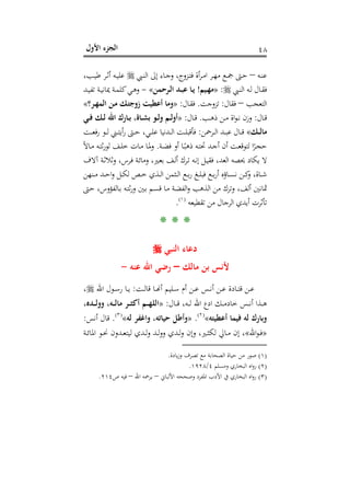 ‫اﻷول‬ ‫اﻟﺠﺰء‬ ٤٨
‫ـﻪ‬‫ـ‬‫ﻨ‬‫ﻋ‬–‫ـﱯ‬‫ـ‬‫ﻨ‬‫اﻟ‬ ‫إﱃ‬ ‫ـﺎء‬‫ـ‬‫ﺟ‬‫و‬ ،‫ـﺰوج‬‫ـ‬‫ﺘ‬‫ﻓ‬ ‫أة‬‫ﺮ‬‫ـ‬‫ـ‬‫ﻣ‬‫ا‬ ‫ـﺮ‬‫ـ‬‫ﻬ‬‫ﻣ‬ ‫ـﻊ‬‫ـ‬‫ﲨ‬ ‫ـﱴ‬‫ـ‬‫ﺣ‬،‫ـﺐ‬‫ـ‬‫ﻴ‬‫ﻃ‬ ‫ـﺮ‬‫ـ‬‫ﺛ‬‫أ‬ ‫ـﻪ‬‫ـ‬‫ﻴ‬‫ﻋﻠ‬
‫ـﱯ‬‫ـ‬‫ﻨ‬‫اﻟ‬ ‫ـﻪ‬‫ـ‬‫ﻟ‬ ‫ـﺎل‬‫ـ‬‫ﻘ‬‫ﻓ‬:»‫ـﻴﻢ‬‫ـ‬‫ﻬ‬‫ﻣ‬!‫ـﺮﺣﻤﻦ‬‫ـ‬‫ﻟ‬‫ا‬ ‫ـﺪ‬‫ـ‬‫ﺒ‬‫ﻋ‬ ‫ـﺎ‬‫ـ‬‫ﻳ‬«-‫ـﺪ‬‫ـ‬‫ﻴ‬‫ﺗﻔ‬ ‫ـﺔ‬‫ـ‬‫ﻴ‬‫ﳝﺎﻧ‬ ‫ـﺔ‬‫ـ‬‫ﻤ‬‫ﻛﻠ‬‫ـﻲ‬‫ـ‬‫ﻫ‬‫و‬
‫اﻟﺘﻌﺠﺐ‬–‫ﻓﻘﺎل‬:‫ﺗﺰوﺟﺖ‬.‫ـﺎل‬‫ﻘ‬‫ﻓ‬:»‫ـﺮ؟‬‫ﻬ‬‫اﻟﻤ‬ ‫ـﻦ‬‫ﻣ‬ ‫ـﻚ‬‫ﺘ‬‫زوﺟ‬ ‫أﻋﻄﻴﺖ‬ ‫وﻣﺎ‬«
‫ـﺎل‬‫ـ‬‫ﻗ‬:‫ـﺐ‬‫ـ‬‫ﻫ‬‫ذ‬ ‫ـﻦ‬‫ـ‬‫ﻣ‬ ‫اة‬‫ﻮ‬‫ـ‬‫ـ‬‫ﻧ‬ ‫وزن‬.‫ـﺎل‬‫ـ‬‫ﻗ‬:»‫ـﻲ‬‫ـ‬‫ﻓ‬ ‫ـﻚ‬‫ـ‬‫ﻟ‬ ‫اﷲ‬ ‫ـﺎرك‬‫ـ‬‫ﺑ‬ ،‫ـﺎة‬‫ـ‬‫ﺸ‬‫ﺑ‬ ‫ـﻮ‬‫ـ‬‫ﻟ‬‫و‬ ‫ـﻢ‬‫ـ‬‫ﻟ‬‫أو‬
‫ـ‬‫ـ‬‫ـ‬‫ﻟ‬‫ﻣﺎ‬‫ﻚ‬«‫ـﺮﲪﻦ‬‫ـ‬‫ـ‬‫ﻟ‬‫ا‬ ‫ـﺪ‬‫ـ‬‫ـ‬‫ﺒ‬‫ﻋ‬ ‫ـﺎل‬‫ـ‬‫ـ‬‫ﻗ‬:‫ـﺖ‬‫ـ‬‫ـ‬‫ﻌ‬‫ﻓ‬‫ر‬ ‫ـﻮ‬‫ـ‬‫ـ‬‫ﻟ‬ ‫ـﲏ‬‫ـ‬‫ـ‬‫ﺘ‬‫أﻳ‬‫ر‬ ‫ـﱴ‬‫ـ‬‫ـ‬‫ﺣ‬ ،‫ـﻲ‬‫ـ‬‫ـ‬‫ﻠ‬‫ﻋ‬ ‫ـﺪﻧﻴﺎ‬‫ـ‬‫ـ‬‫ﻟ‬‫ا‬ ‫ـﺖ‬‫ـ‬‫ـ‬‫ﻠ‬‫ﻓﺄﻗﺒ‬
‫ـﺔ‬‫ـ‬‫ﻀ‬‫ﻓ‬ ‫أو‬ ‫ـﺎ‬‫ـ‬ً‫ذﻫﺒ‬ ‫ـﻪ‬‫ـ‬‫ﺘ‬‫ﲢ‬ ‫ـﺪ‬‫ـ‬‫ﺟ‬‫أ‬ ‫أن‬ ‫ـﺖ‬‫ـ‬‫ﻌ‬‫ﻟﺘﻮﻗ‬ ‫ا‬ً‫ـﺮ‬‫ـ‬‫ﺠ‬‫ﺣ‬.ً‫ﻻ‬‫ـﺎ‬‫ـ‬‫ﻣ‬ ‫ـﻪ‬‫ـ‬‫ﺘ‬‫ﺛ‬‫ر‬‫ﻟﻮ‬ ‫ـﻒ‬‫ـ‬‫ﻠ‬‫ﺧ‬ ‫ـﺎت‬‫ـ‬‫ﻣ‬ ‫ـﺎ‬‫ـ‬‫ﳌ‬‫و‬
‫آﻻف‬ ‫ـﺔ‬‫ﺛ‬‫وﺛﻼ‬ ،‫ـﺮس‬‫ﻓ‬ ‫ـﺔ‬‫ﺋ‬‫وﻣﺎ‬ ،‫ـﲑ‬‫ﻌ‬‫ﺑ‬ ‫ـﻒ‬‫ﻟ‬‫أ‬ ‫ـﺮك‬‫ﺗ‬ ‫ـﻪ‬‫ﻧ‬‫إ‬ ‫ـﻞ‬‫ﻴ‬‫ﻓﻘ‬ ،‫اﻟﻌﺪ‬ ‫ﳛﺼﻪ‬ ‫ﻳﻜﺎد‬ ‫ﻻ‬
‫ـﻨﻬﻦ‬‫ـ‬‫ـ‬‫ﻣ‬ ‫ـﺪ‬‫ـ‬‫ـ‬‫ﺣ‬‫ا‬‫و‬ ‫ـﻞ‬‫ـ‬‫ـ‬‫ﻜ‬‫ﻟ‬ ‫ـﺺ‬‫ـ‬‫ـ‬‫ﺧ‬ ‫ـﺬي‬‫ـ‬‫ـ‬‫ﻟ‬‫ا‬ ‫ـﺜﻤﻦ‬‫ـ‬‫ـ‬‫ﻟ‬‫ا‬ ‫ـﻊ‬‫ـ‬‫ـ‬‫ﺑ‬‫ر‬ ‫ـﻎ‬‫ـ‬‫ـ‬‫ﻠ‬‫ﻓﺒ‬ ‫ـﻊ‬‫ـ‬‫ـ‬‫ﺑ‬‫ر‬‫أ‬ ‫ـﺎؤﻩ‬‫ـ‬‫ـ‬‫ﺴ‬‫ﻧ‬ ‫ـﻦ‬‫ـ‬‫ـ‬‫ﻛ‬‫و‬ ،‫ـﺎة‬‫ـ‬‫ـ‬‫ﺷ‬
،‫أﻟﻒ‬ ‫ﲦﺎﻧﲔ‬‫ـﱴ‬‫ﺣ‬ ،‫ـﺎﻟﻔﺆوس‬‫ﺑ‬ ‫ـﻪ‬‫ﺘ‬‫ﺛ‬‫ر‬‫و‬ ‫ـﲔ‬‫ﺑ‬ ‫ـﻢ‬‫ﺴ‬‫ﻗ‬ ‫ـﺎ‬‫ﻣ‬ ‫ـﺔ‬‫ﻀ‬‫اﻟﻔ‬‫و‬ ‫اﻟﺬﻫﺐ‬ ‫ﻣﻦ‬ ‫وﺗﺮك‬
‫ﺗﻘﻄﻴﻌﻪ‬ ‫ﻣﻦ‬ ‫اﻟﺮﺟﺎل‬ ‫أﻳﺪي‬ ‫ﺗﺄﺛﺮت‬P
)
87F
١(
P.
* * *
‫اﻟﻨﺒﻲ‬ ‫دﻋﺎء‬
‫ﻣﺎﻟﻚ‬ ‫ﺑﻦ‬ ‫ﻷﻧﺲ‬–‫ﻋﻨﻪ‬ ‫اﷲ‬ ‫رﺿﻲ‬-
‫ـﺖ‬‫ـ‬‫ﻟ‬‫ﻗﺎ‬ ‫ـﺎ‬‫ـ‬�‫أ‬ ‫ـﻠﻴﻢ‬‫ـ‬‫ﺳ‬ ‫أم‬ ‫ـﻦ‬‫ـ‬‫ﻋ‬ ‫ـﺲ‬‫ـ‬‫ﻧ‬‫أ‬ ‫ـﻦ‬‫ـ‬‫ﻋ‬ ‫ـﺎدة‬‫ـ‬‫ﺘ‬‫ﻗ‬ ‫ـﻦ‬‫ـ‬‫ﻋ‬:‫اﷲ‬ ‫ـﻮل‬‫ـ‬‫ﺳ‬‫ر‬ ‫ـﺎ‬‫ـ‬‫ﻳ‬،
‫ـﺎل‬‫ـ‬‫ـ‬‫ﻗ‬ ،‫ـﻪ‬‫ـ‬‫ـ‬‫ﻟ‬ ‫اﷲ‬ ‫ادع‬ ‫ـﻚ‬‫ـ‬‫ـ‬‫ﻣ‬‫ﺧﺎد‬ ‫ـﺲ‬‫ـ‬‫ـ‬‫ﻧ‬‫أ‬ ‫ـﺬا‬‫ـ‬‫ـ‬‫ﻫ‬:»،‫ـﺪﻩ‬‫ـ‬‫ـ‬‫ﻟ‬‫وو‬ ،‫ـﻪ‬‫ـ‬‫ـ‬‫ﻟ‬‫ﻣﺎ‬ ‫ـﺮ‬‫ـ‬‫ـ‬‫ﺜ‬‫أﻛ‬ ‫ـﻢ‬‫ـ‬‫ـ‬‫ﻬ‬‫اﻟﻠ‬
‫ﻓﻴ‬ ‫ﻟﻪ‬ ‫وﺑﺎرك‬‫أﻋﻄﻴﺘﻪ‬ ‫ﻤﺎ‬«P
)
88F
٢(
P.»‫ﻟﻪ‬ ‫واﻏﻔﺮ‬ ،‫ﺣﻴﺎﺗﻪ‬ ‫وأﻃﻞ‬«P
)
89F
٣(
P.‫أﻧﺲ‬ ‫ﻗﺎل‬:
»‫اﷲ‬‫ﻮ‬‫ـ‬‫ـ‬‫ﻓ‬«‫ـﺔ‬‫ـ‬‫ﺋ‬‫اﳌﺎ‬ ‫ـﻮ‬‫ـ‬‫ﳓ‬ ‫ـﺪون‬‫ـ‬‫ﻌ‬‫ﻟﻴﺘ‬ ‫ـﺪي‬‫ـ‬‫ﻟ‬‫و‬ ‫ـﺪ‬‫ـ‬‫ﻟ‬‫و‬‫و‬ ‫ـﺪي‬‫ـ‬‫ﻟ‬‫و‬ ‫وإن‬ ،‫ـﲑ‬‫ـ‬‫ﺜ‬‫ﻟﻜ‬ ‫ـﺎﱄ‬‫ـ‬‫ﻣ‬ ‫إن‬ ،
)١(‫ﻳﺎدة‬‫ز‬‫و‬ ‫ﺗﺼﺮف‬ ‫ﻣﻊ‬ ‫اﻟﺼﺤﺎﺑﺔ‬ ‫ﺣﻴﺎة‬ ‫ﻣﻦ‬ ‫ﺻﻮر‬.
)٢(‫وﻣﺴﻠﻢ‬ ‫اﻟﺒﺨﺎري‬ ‫اﻩ‬‫و‬‫ر‬٤/١٩٢٨.
)٣(‫اﻷﻟﺒﺎﱐ‬ ‫وﺻﺤﺤﻪ‬ ‫اﳌﻔﺮد‬ ‫اﻷدب‬ ‫ﰲ‬ ‫اﻟﺒﺨﺎري‬ ‫اﻩ‬‫و‬‫ر‬–‫ﻳ‬‫اﷲ‬ ‫ﺮﲪﻪ‬–‫ص‬ ‫ﻓﻴﻪ‬٢١٤.
 