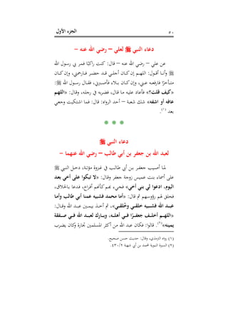 ‫اﻷول‬ ‫اﻟﺠﺰء‬ ٥٠
‫اﻟﻨﺒﻲ‬ ‫دﻋﺎء‬‫ﻟﻌﻠﻲ‬–‫ﻋﻨﻪ‬ ‫اﷲ‬ ‫رﺿﻲ‬-
‫ﻋﻠﻲ‬ ‫ﻋﻦ‬–‫ﻋﻨﻪ‬ ‫اﷲ‬ ‫رﺿﻲ‬–‫ﻗﺎل‬:‫اﷲ‬ ‫ـﻮل‬‫ﺳ‬‫ر‬ ‫ﰊ‬ ‫ـﺮ‬‫ﻤ‬‫ﻓ‬ ‫ﺎ‬ً‫اﻛﺒ‬‫ر‬ ‫ﻛﻨﺖ‬
‫ـﻮل‬‫ـ‬‫ـ‬‫ـ‬‫ﻗ‬‫أ‬ ‫ـﺎ‬‫ـ‬‫ـ‬‫ـ‬‫ﻧ‬‫أ‬‫و‬:‫ـﺎن‬‫ـ‬‫ـ‬‫ـ‬‫ﻛ‬‫وإن‬ ،‫ـﺎرﲪﲏ‬‫ـ‬‫ـ‬‫ـ‬‫ﻓ‬ ‫ـﺮ‬‫ـ‬‫ـ‬‫ـ‬‫ﻀ‬‫ﺣ‬ ‫ـﺪ‬‫ـ‬‫ـ‬‫ـ‬‫ﻗ‬ ‫ـﻲ‬‫ـ‬‫ـ‬‫ـ‬‫ﻠ‬‫أﺟ‬ ‫ـﺎن‬‫ـ‬‫ـ‬‫ـ‬‫ﻛ‬‫إن‬ ‫ـﻢ‬‫ـ‬‫ـ‬‫ـ‬‫ﻬ‬‫اﻟﻠ‬
‫ﻓ‬ ‫ا‬ً‫ـﺄﺧﺮ‬‫ـ‬‫ـ‬‫ـ‬‫ﺘ‬‫ﻣ‬‫اﷲ‬ ‫ـﻮل‬‫ـ‬‫ـ‬‫ـ‬‫ﺳ‬‫ر‬ ‫ـﺎل‬‫ـ‬‫ـ‬‫ـ‬‫ﻘ‬‫ﻓ‬ ،‫ـﱪﱐ‬‫ـ‬‫ـ‬‫ـ‬‫ﺻ‬‫ﻓﺄ‬ ‫ـﻼء‬‫ـ‬‫ـ‬‫ـ‬‫ﺑ‬ ‫ـﺎن‬‫ـ‬‫ـ‬‫ـ‬‫ﻛ‬‫وإن‬ ،‫ـﲏ‬‫ـ‬‫ـ‬‫ـ‬‫ﻋ‬ ‫ـﻪ‬‫ـ‬‫ـ‬‫ـ‬‫ﻌ‬‫ﻓ‬‫ر‬‫ﺎ‬:
»‫ﻗﻠﺖ؟‬ ‫ﻛﻴﻒ‬«‫ـﺎل‬‫ﻗ‬‫و‬ ،‫ـﻪ‬‫ﻠ‬‫رﺟ‬ ‫ﰲ‬ ‫ﺑﻪ‬‫ﺮ‬‫ـ‬‫ﻀ‬‫ﻓ‬ ،‫ـﺎل‬‫ﻗ‬ ‫ـﺎ‬‫ﻣ‬ ‫ـﻪ‬‫ﻴ‬‫ﻋﻠ‬ ‫ﻓﺄﻋﺎد‬:»‫ـﻢ‬‫ﻬ‬‫اﻟﻠ‬
‫اﺷﻔﻪ‬ ‫أو‬ ‫ﻋﺎﻓﻪ‬«‫ﺷﻌﺒﺔ‬ ‫ﺷﻚ‬–‫اﻩ‬‫و‬‫اﻟﺮ‬ ‫أﺣﺪ‬:‫ﻗﺎل‬:‫ـﻲ‬‫ﻌ‬‫وﺟ‬ ‫ـﺘﻜﻴﺖ‬‫ﺷ‬‫ا‬ ‫ﻓﻤﺎ‬
‫ﺑﻌﺪ‬P
)
94F
١(
P.
* * *
‫اﻟﻨﺒﻲ‬ ‫دﻋﺎء‬
‫ﻃﺎﻟﺐ‬ ‫أﺑﻲ‬ ‫ﺑﻦ‬ ‫ﺟﻌﻔﺮ‬ ‫ﺑﻦ‬ ‫اﷲ‬ ‫ﻟﻌﺒﺪ‬–‫ﻋﻨﻬﻤﺎ‬ ‫اﷲ‬ ‫رﺿﻲ‬-
‫ـﺮ‬‫ـ‬‫ـ‬‫ﻔ‬‫ﺟﻌ‬ ‫ـﻴﺐ‬‫ـ‬‫ـ‬‫ﺻ‬‫أ‬ ‫ـﺎ‬‫ـ‬‫ـ‬‫ﳌ‬‫ـﱯ‬‫ـ‬‫ـ‬‫ﻨ‬‫اﻟ‬ ‫ـﻞ‬‫ـ‬‫ـ‬‫ﺧ‬‫د‬ ،‫ـﺔ‬‫ـ‬‫ـ‬‫ﺗ‬‫ﻣﺆ‬ ‫ـﺰوة‬‫ـ‬‫ـ‬‫ﻏ‬ ‫ﰲ‬ ‫ـﺐ‬‫ـ‬‫ـ‬‫ﻟ‬‫ﻃﺎ‬ ‫أﰊ‬ ‫ـﻦ‬‫ـ‬‫ـ‬‫ﺑ‬
‫ـﺎل‬‫ﻗ‬‫و‬ ‫ﺟﻌﻔﺮ‬ ‫زوﺟﺔ‬ ‫ﻋﻤﻴﺲ‬ ‫ﺑﻨﺖ‬ ‫أﲰﺎء‬ ‫ﻋﻠﻰ‬:»‫ـﺪ‬‫ﻌ‬‫ﺑ‬ ‫أﺧﻲ‬ ‫ﻋﻠﻰ‬ ‫ﺗﺒﻜﻮا‬ ‫ﻻ‬
‫أﺧﻲ‬ ‫ﺑﻨﻲ‬ ‫ﻟﻲ‬ ‫ادﻋﻮا‬ ،‫اﻟﻴﻮم‬«،‫ـﺎﳊﻼق‬‫ﺑ‬ ‫ـﺪﻋﺎ‬‫ﻓ‬ ،‫اخ‬‫ﺮ‬‫ـ‬‫ﻓ‬‫أ‬ ‫ـﺄ�ﻢ‬‫ﻛ‬‫ـﻢ‬‫ﺑ‬‫ﺠـﻲء ﻬ‬
‫ﻗﺎل‬ ‫ﰒ‬ ‫رؤوﺳﻬﻢ‬ ‫ﳍﻢ‬ ‫ﻓﺤﻠﻖ‬:»‫ـﺎ‬‫ﻣ‬‫وأ‬ ‫ﻃﺎﻟﺐ‬ ‫أﺑﻲ‬ ‫ﻋﻤﻨﺎ‬ ‫ﻓﺸﺒﻴﻪ‬ ‫ﻣﺤﻤﺪ‬ ‫أﻣﺎ‬
‫ـﻲ‬‫ـ‬‫ـ‬‫ـ‬‫ﻘ‬‫ﻠ‬ُ‫ﺧ‬‫و‬ ‫ـﻲ‬‫ـ‬‫ـ‬‫ـ‬‫ﻘ‬‫ﺧﻠ‬ ‫ـﺒﻴﻪ‬‫ـ‬‫ـ‬‫ـ‬‫ﺸ‬‫ﻓ‬ ‫اﷲ‬ ‫ـﺪ‬‫ـ‬‫ـ‬‫ـ‬‫ﺒ‬‫ﻋ‬«‫ـﲔ‬‫ـ‬‫ـ‬‫ـ‬‫ﻤ‬‫ﺑﻴ‬ ‫ـﺬ‬‫ـ‬‫ـ‬‫ـ‬‫ﺧ‬‫أ‬ ‫ﰒ‬ ،‫ـﺎل‬‫ـ‬‫ـ‬‫ـ‬‫ﻗ‬‫و‬ ‫اﷲ‬ ‫ـﺪ‬‫ـ‬‫ـ‬‫ـ‬‫ﺒ‬‫ﻋ‬:
»‫ـﻔﻘﺔ‬‫ـ‬‫ـ‬‫ـ‬‫ﺻ‬ ‫ـﻲ‬‫ـ‬‫ـ‬‫ـ‬‫ﻓ‬ ‫اﷲ‬ ‫ـﺪ‬‫ـ‬‫ـ‬‫ـ‬‫ﺒ‬‫ﻟﻌ‬ ‫ـﺎرك‬‫ـ‬‫ـ‬‫ـ‬‫ﺑ‬‫و‬ ،‫ـﻪ‬‫ـ‬‫ـ‬‫ـ‬‫ﻠ‬‫أﻫ‬ ‫ـﻲ‬‫ـ‬‫ـ‬‫ـ‬‫ﻓ‬ ‫ا‬ً‫ـﺮ‬‫ـ‬‫ـ‬‫ـ‬‫ﻔ‬‫ﺟﻌ‬ ‫ـﻒ‬‫ـ‬‫ـ‬‫ـ‬‫ﻠ‬‫أﺧ‬ ‫ـﻢ‬‫ـ‬‫ـ‬‫ـ‬‫ﻬ‬‫اﻟﻠ‬
‫ﻳﻤﻴﻨﻪ‬«P
)
95F
٢(
P.‫ا‬‫ﻮ‬‫ﻗﺎﻟ‬:‫ـﺮب‬‫ﻀ‬‫ﻳ‬ ‫ﻛﺎن‬‫و‬ ‫ﲡﺎرة‬ ‫اﳌﺴﻠﻤﲔ‬ ‫أﻛﺜﺮ‬ ‫ﻣﻦ‬ ‫اﷲ‬ ‫ﻋﺒﺪ‬ ‫ﻓﻜﺎن‬
)١(‫وﻗﺎل‬ ،‫اﻟﱰﻣﺬي‬ ‫اﻩ‬‫و‬‫ر‬:‫ﺻﺤﻴﺢ‬ ‫ﺣﺴﻦ‬ ‫ﺣﺪﻳﺚ‬.
)٢(‫ﺷﻬﺒﺔ‬ ‫أﰊ‬ ‫ﺑﻦ‬ ‫ﶈﻤﺪ‬ ‫اﻟﻨﺒﻮﻳﺔ‬ ‫اﻟﺴﲑة‬٢/٤٣٠.
 