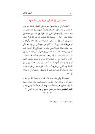 ‫اﻷول‬ ‫اﻟﺠﺰء‬ ٥٢
‫اﻟﻨﺒﻲ‬ ‫دﻋﺎء‬‫ﻋﻨﻬﺎ‬ ‫اﷲ‬ ‫رﺿﻲ‬ ‫ﻳﺮة‬‫ﺮ‬‫ﻫ‬ ‫أﺑﻲ‬ ‫ﻷم‬
‫ـ‬‫ـ‬‫ﺑ‬‫أ‬ ‫ـﺎن‬‫ـ‬‫ﻜ‬‫ﻓ‬ ،‫ـﺮك‬‫ـ‬‫ﺸ‬‫اﻟ‬ ‫ـﻰ‬‫ـ‬‫ﻠ‬‫ﻋ‬ ‫ـﺮت‬‫ـ‬‫ﺻ‬‫أ‬ ‫ا‬ً‫ـﻮز‬‫ـ‬‫ﺠ‬‫ﻋ‬ ‫ـﺮة‬‫ـ‬‫ﻳ‬‫ﺮ‬‫ﻫ‬ ‫أﰊ‬ ‫أم‬ ‫ـﺖ‬‫ـ‬‫ﻧ‬‫ﻛﺎ‬‫ـﺮة‬‫ـ‬‫ﻳ‬‫ﺮ‬‫ﻫ‬ ‫ﻮ‬
‫ـﻪ‬‫ـ‬‫ـ‬‫ﻨ‬‫ﻣ‬ ‫ـﺮ‬‫ـ‬‫ﻔ‬‫ﻓﺘﻨ‬ ،‫ـﺎ‬‫ـ‬‫ﺑ‬‫ﺮًا ﻬ‬‫ـ‬‫ـ‬‫ﺎ، وﺑـ‬‫ـ‬‫ﻔﺎﻗًﺎ ﻋﻠﻴﻬـ‬‫ـ‬‫ﻼم، إﺷـ‬‫ـ‬‫ـ‬‫ﺎ إﱃ اﻹﺳـ‬‫ـ‬‫دﻋﻮﻬﺗـ‬ ‫ﻳﻘﺼــﺮ ﰲ‬
‫إﱃ‬ ‫ـﺎ‬‫ـ‬‫ﻫ‬‫دﻋﺎ‬ ‫ـﻮم‬‫ـ‬‫ﻳ‬ ‫ذات‬ ‫وﰲ‬ ،‫ـﺎ‬‫ـ‬ً‫ﻳ‬‫ﺮ‬‫ﻓ‬ ‫ادﻩ‬‫ﺆ‬‫ـ‬‫ـ‬‫ﻓ‬ ‫ـﺮي‬‫ـ‬‫ﻔ‬‫ﻳ‬ ‫ـﺰن‬‫ـ‬‫ﳊ‬‫ا‬‫و‬ ‫ـﺎ‬‫ـ‬‫ﻬ‬‫ﻛ‬‫ﻓﻴﱰ‬ ،‫ـﻪ‬‫ـ‬‫ﻨ‬‫ﻋ‬ ‫ـﺪ‬‫ﺼ‬‫وﺗ‬
‫ـﺎﷲ‬‫ﺑ‬ ‫اﻹﳝﺎن‬–‫ـﺎﱃ‬‫ﻌ‬‫ﺗ‬–‫ﻟﻪ‬‫ﻮ‬‫ـ‬‫ﺳ‬‫وﺑﺮ‬‫ـﺖ‬‫ﻟ‬‫ﻓﻘﺎ‬:‫ـﱯ‬‫ﻨ‬‫اﻟ‬ ‫ﰲ‬،‫ـﻪ‬‫ﻧ‬‫ﺰ‬‫أﺣ‬ ً‫ﻻ‬‫ـﻮ‬‫ﻗ‬
‫ـﱯ‬‫ـ‬‫ﻨ‬‫اﻟ‬ ‫إﱃ‬ ‫ـﻰ‬‫ـ‬‫ﻀ‬‫ﻓﻤ‬‫ـﱯ‬‫ـ‬‫ﻨ‬‫اﻟ‬ ‫ـﻪ‬‫ـ‬‫ﻟ‬ ‫ـﺎل‬‫ـ‬‫ﻘ‬‫ﻓ‬ ،‫ـﻲ‬‫ـ‬‫ﻜ‬‫ﻳﺒ‬ ‫ـﻮ‬‫ـ‬‫ﻫ‬‫و‬:»‫ﻳﺒﻜ‬ ‫ـﺎ‬‫ـ‬‫ﻣ‬‫ـﺎ‬‫ـ‬‫ﻳ‬ ‫ـﻚ‬‫ـ‬‫ﻴ‬
‫ﻫﺮﻳﺮة؟‬ ‫أﺑﺎ‬«‫ﻓﻘﺎل‬:‫ـﺄﰉ‬‫ﺘ‬‫ﻓ‬ ‫ـﻼم‬‫ﺳ‬‫اﻹ‬ ‫إﱃ‬ ‫ـﻲ‬‫ﻣ‬‫أ‬ ‫ـﻮة‬‫ﻋ‬‫د‬ ‫ـﻦ‬‫ﻋ‬ ‫ـﱰ‬‫ﻓ‬‫أ‬ ‫ﻻ‬ ‫ﻛﻨﺖ‬‫إﱐ‬
‫ـﺐ‬‫ﻠ‬‫ﻗ‬ ‫ـﻞ‬‫ﻴ‬‫ﳝ‬ ‫أن‬ ‫اﷲ‬ ‫ـﺎدع‬‫ﻓ‬ ،‫أﻛﺮﻩ‬ ‫ﻣﺎ‬ ‫ﻓﻴﻚ‬ ‫ﻓﺄﲰﻌﺘﲏ‬ ‫اﻟﻴﻮم‬ ‫ﻠﻲ، وﻗﺪ دﻋﻮﻬﺗﺎ‬
‫ـﱯ‬‫ﻨ‬‫اﻟ‬ ‫ـﺎ‬‫ﳍ‬ ‫ـﺪﻋﺎ‬‫ﻓ‬ ،‫ـﻼم‬‫ﺳ‬‫ﻟﻺ‬ ‫ﻳﺮة‬‫ﺮ‬‫ﻫ‬ ‫أﰊ‬ ‫أم‬‫ـﺮة‬‫ﻳ‬‫ﺮ‬‫ﻫ‬ ‫ـﻮ‬‫ﺑ‬‫أ‬ ‫ـﺎل‬‫ﻗ‬:‫إﱃ‬ ‫ـﻴﺖ‬‫ﻀ‬‫ﻓﻤ‬
‫ـﺖ‬‫ـ‬‫ـ‬‫ـ‬‫ﻤ‬‫ﳘ‬ ‫ـﺎ‬‫ـ‬‫ـ‬‫ـ‬‫ﻤ‬‫ﻓﻠ‬ ،‫ـﺎء‬‫ـ‬‫ـ‬‫ـ‬‫ﳌ‬‫ا‬ ‫ـﺔ‬‫ـ‬‫ـ‬‫ـ‬‫ﻀ‬‫ﺧﻀﺨ‬ ‫ـﺖ‬‫ـ‬‫ـ‬‫ـ‬‫ﻌ‬‫وﲰ‬ ،‫ﱠ‬‫د‬ُ‫ر‬ ‫ـﺪ‬‫ـ‬‫ـ‬‫ـ‬‫ﻗ‬ ‫ـﺎب‬‫ـ‬‫ـ‬‫ـ‬‫ﺒ‬‫اﻟ‬ ‫ـﺈذا‬‫ـ‬‫ـ‬‫ـ‬‫ﻓ‬ ،‫ـﺖ‬‫ـ‬‫ـ‬‫ـ‬‫ﻴ‬‫اﻟﺒ‬
‫ﻗﺎﻟﺖ‬ ‫ﺑﺎﻟﺪﺧﻮل‬:‫أﻣﻲ‬:‫ـﺖ‬‫ﻟ‬‫وﻗﺎ‬ ‫ـﺖ‬‫ﺴ‬‫ﻟﺒ‬ ‫ﰒ‬ ،‫ـﺮة‬‫ﻳ‬‫ﺮ‬‫ﻫ‬ ‫ـﺎ‬‫ﺑ‬‫أ‬ ‫ـﺎ‬‫ﻳ‬ ‫ـﻚ‬‫ﻧ‬‫ﻣﻜﺎ‬:‫ـﻬﺪ‬‫ﺷ‬‫أ‬
‫ﻟﻪ‬‫ﻮ‬‫ورﺳ‬ ‫ﻋﺒﺪﻩ‬ ‫ا‬ً‫ﳏﻤﺪ‬ ‫أن‬ ‫أﺷﻬﺪ‬‫و‬ ،‫اﷲ‬ ‫إﻻ‬ ‫إﻟﻪ‬ ‫ﻻ‬ ‫أن‬...‫ـﻮل‬‫ﺳ‬‫ر‬ ‫إﱃ‬ ‫ﻓﻌﺪت‬
‫اﷲ‬‫وﻗﻠﺖ‬ ،‫اﳊﺰن‬ ‫ﻣﻦ‬ ‫ﺳﺎﻋﺔ‬ ‫ﻗﺒﻞ‬ ‫ﺑﻜﻴﺖ‬ ‫ﻛﻤﺎ‬،‫ح‬‫اﻟﻔﺮ‬ ‫ﻣﻦ‬ ‫أﺑﻜﻲ‬ ‫أﻧﺎ‬‫و‬:
‫إﱃ‬ ‫ـﺮة‬‫ﻳ‬‫ﺮ‬‫ﻫ‬ ‫أﰊ‬ ‫أم‬ ‫ـﺪى‬‫ﻫ‬‫و‬ ،‫دﻋﻮﺗﻚ‬ ‫اﷲ‬ ‫اﺳﺘﺠﺎب‬ ‫ﻓﻘﺪ‬ ‫اﷲ‬ ‫رﺳﻮل‬ ‫ﻳﺎ‬ ‫أﺑﺸﺮ‬
‫اﻹﺳﻼم‬.
‫ـﺎل‬‫ـ‬‫ﻗ‬ ‫ا‬ً‫ـﲑ‬‫ـ‬‫ﺧ‬ ‫ـﻪ‬‫ـ‬‫ﻴ‬‫ﻋﻠ‬ ‫ـﲎ‬‫ـ‬‫ﺛ‬‫أ‬‫و‬ ‫اﷲ‬ ‫ـﺪ‬‫ـ‬‫ﻤ‬‫ﻓﺤ‬:‫ـﺖ‬‫ـ‬‫ﻠ‬‫ﻗ‬:‫أن‬ ‫اﷲ‬ ‫أدع‬ ‫اﷲ‬ ‫ـﻮل‬‫ـ‬‫ﺳ‬‫ر‬ ‫ـﺎ‬‫ـ‬‫ﻳ‬
‫ـﺎ‬‫ـ‬‫ﻨ‬‫إﻟﻴ‬ ‫ـﺒﻬﻢ‬‫ـ‬‫ﺒ‬‫وﳛ‬ ‫ـﺆﻣﻨﲔ‬‫ـ‬‫ﳌ‬‫ا‬ ‫ـﺎدﻩ‬‫ـ‬‫ﺒ‬‫ﻋ‬ ‫إﱃ‬ ‫ـﻲ‬‫ـ‬‫ﻣ‬‫أ‬‫و‬ ‫ـﺎ‬‫ـ‬‫ﻧ‬‫أ‬ ‫ـﲏ‬‫ـ‬‫ﺒ‬‫ﳛﺒ‬.‫ـﺎل‬‫ـ‬‫ﻗ‬:‫ـﺎل‬‫ـ‬‫ﻘ‬‫ﻓ‬:‫ـﻮل‬‫ـ‬‫ﺳ‬‫ر‬
‫اﷲ‬:»‫وﺣﺒﺐ‬ ‫اﻟﻤﺆﻣﻨﻴﻦ‬ ‫ﻋﺒﺎدك‬ ‫إﻟﻰ‬ ‫وأﻣﻪ‬ ‫ﻫﺬا‬ ‫ﻋﺒﺪك‬ ‫ﺣﺒﺐ‬ ‫اﻟﻠﻬﻢ‬
‫اﻟﻤﺆﻣﻨﻴﻦ‬ ‫إﻟﻴﻬﻢ‬«‫أﺣﺒﲏ‬ ‫إﻻ‬ ‫اﱐ‬‫ﺮ‬‫ﻳ‬ ‫وﻻ‬ ‫ﰊ‬ ‫ﻳﺴﻤﻊ‬ ‫ﻣﺆﻣﻦ‬ ‫ﺧﻠﻖ‬ ‫ﻓﻤﺎ‬P
)
98F
١(
P.
* * *
)١(‫ﻣﺴﻠﻢ‬ ‫ﺻﺤﻴﺢ‬ ‫ﰲ‬ ‫أﺻﻠﻬﺎ‬)٤/١٩٣٩.(
 