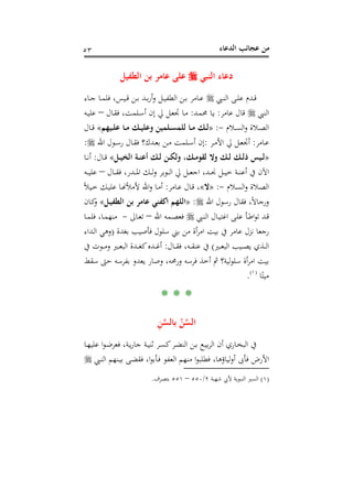 ‫اﻟﺪﻋﺎء‬ ‫ﻋﺠﺎﺋﺐ‬ ‫ﻣﻦ‬٥٣
‫د‬‫اﻟﻨﺒﻲ‬ ‫ﻋﺎء‬‫اﻟﻄﻔﻴﻞ‬ ‫ﺑﻦ‬ ‫ﻋﺎﻣﺮ‬ ‫ﻋﻠﻰ‬
‫ـﱯ‬‫ـ‬‫ﻨ‬‫اﻟ‬ ‫ـﻰ‬‫ـ‬‫ﻠ‬‫ﻋ‬ ‫ـﺪم‬‫ـ‬‫ﻗ‬‫ـﺎء‬‫ـ‬‫ﺟ‬ ‫ـﺎ‬‫ـ‬‫ﻤ‬‫ﻓﻠ‬ ،‫ـﻴﺲ‬‫ـ‬‫ﻗ‬ ‫ـﻦ‬‫ـ‬‫ﺑ‬ ‫ـﺪ‬‫ـ‬‫ﺑ‬‫ر‬‫أ‬‫و‬ ‫ـﻞ‬‫ـ‬‫ﻴ‬‫اﻟﻄﻔ‬ ‫ـﻦ‬‫ـ‬‫ﺑ‬ ‫ـﺎﻣﺮ‬‫ـ‬‫ﻋ‬
‫اﻟﻨﱯ‬‫ﻋﺎﻣﺮ‬ ‫ﻗﺎل‬:‫ـﺪ‬‫ﻤ‬‫ﳏ‬ ‫ـﺎ‬‫ﻳ‬:‫ـﺎل‬‫ﻘ‬‫ﻓ‬ ،‫ـﻠﻤﺖ‬‫ﺳ‬‫أ‬ ‫إن‬ ‫ﱄ‬ ‫ـﻞ‬‫ﻌ‬‫ﲡ‬ ‫ـﺎ‬‫ﻣ‬–‫ـﻪ‬‫ﻴ‬‫ﻋﻠ‬
‫ـﻼم‬‫ـ‬‫ﺴ‬‫اﻟ‬‫و‬ ‫ـﻼة‬‫ـ‬‫ﺼ‬‫اﻟ‬-:»‫ـﻴﻬﻢ‬‫ـ‬‫ﻠ‬‫ﻋ‬ ‫ـﺎ‬‫ـ‬‫ﻣ‬ ‫ـﻚ‬‫ـ‬‫ﻴ‬‫وﻋﻠ‬ ‫ـﻠﻤﻴﻦ‬‫ـ‬‫ﺴ‬‫ﻟﻠﻤ‬ ‫ـﺎ‬‫ـ‬‫ﻣ‬ ‫ـﻚ‬‫ـ‬‫ﻟ‬«‫ـﺎل‬‫ـ‬‫ﻗ‬
‫ـﺎﻣﺮ‬‫ـ‬‫ﻋ‬:‫ـﺮ‬‫ـ‬‫ﻣ‬‫اﻷ‬ ‫ﱄ‬ ‫ـﻞ‬‫ـ‬‫ﻌ‬‫أﲡ‬:‫اﷲ‬ ‫ـﻮل‬‫ـ‬‫ﺳ‬‫ر‬ ‫ـﺎل‬‫ـ‬‫ﻘ‬‫ﻓ‬ ‫ـﺪك؟‬‫ـ‬‫ﻌ‬‫ﺑ‬ ‫ـﻦ‬‫ـ‬‫ﻣ‬ ‫ـﻠﻤﺖ‬‫ـ‬‫ﺳ‬‫أ‬ ‫إن‬:
»‫ـﻞ‬‫ـ‬‫ﻴ‬‫اﻟﺨ‬ ‫ـﺔ‬‫ـ‬‫ﻨ‬‫أﻋ‬ ‫ـﻚ‬‫ـ‬‫ﻟ‬ ‫ـﻦ‬‫ـ‬‫ﻜ‬‫وﻟ‬ ،‫ـﻚ‬‫ـ‬‫ﻣ‬‫ﻟﻘﻮ‬ ‫وﻻ‬ ‫ـﻚ‬‫ـ‬‫ﻟ‬ ‫ـﻚ‬‫ـ‬‫ﻟ‬‫ذ‬ ‫ـﻴﺲ‬‫ـ‬‫ﻟ‬«‫ـﺎل‬‫ـ‬‫ﻗ‬:‫ـﺎ‬‫ـ‬‫ﻧ‬‫أ‬
‫ـﺎل‬‫ـ‬‫ـ‬‫ﻘ‬‫ﻓ‬ ،‫ـﺪر‬‫ـ‬‫ـ‬‫ﳌ‬‫ا‬ ‫ـﻚ‬‫ـ‬‫ـ‬‫ﻟ‬‫و‬ ‫ـﻮﺑﺮ‬‫ـ‬‫ـ‬‫ﻟ‬‫ا‬ ‫ﱄ‬ ‫ـﻞ‬‫ـ‬‫ـ‬‫ﻌ‬‫اﺟ‬ ،‫ـﺪ‬‫ـ‬‫ـ‬‫ﳒ‬ ‫ـﻞ‬‫ـ‬‫ـ‬‫ﻴ‬‫ﺧ‬ ‫ـﺔ‬‫ـ‬‫ـ‬‫ﻨ‬‫أﻋ‬ ‫ﰲ‬ ‫اﻵن‬–‫ـﻪ‬‫ـ‬‫ـ‬‫ﻴ‬‫ﻋﻠ‬
‫ـﻼم‬‫ـ‬‫ﺴ‬‫اﻟ‬‫و‬ ‫ـﻼة‬‫ـ‬‫ﺼ‬‫اﻟ‬-:»‫ﻻ‬«‫ـﺎﻣﺮ‬‫ـ‬‫ﻋ‬ ‫ـﺎل‬‫ـ‬‫ﻗ‬ ،:‫ﻷﻣﻸ‬ ‫اﷲ‬‫و‬ ‫ـﺎ‬‫ـ‬‫ﻣ‬‫أ‬ً‫ﻼ‬‫ـﻴ‬‫ـ‬‫ﺧ‬ ‫ـﻚ‬‫ـ‬‫ﻴ‬‫ﻋﻠ‬ ‫ـﺎ‬‫ـ‬�
‫اﷲ‬ ‫رﺳﻮل‬ ‫ﻓﻘﺎل‬ ،ً‫ﻻ‬‫ورﺟﺎ‬:»‫ـﻞ‬‫ﻴ‬‫اﻟﻄﻔ‬ ‫ﺑﻦ‬ ‫ﻋﺎﻣﺮ‬ ‫اﻛﻔﻨﻲ‬ ‫اﻟﻠﻬﻢ‬«‫ـﺎن‬‫ﻛ‬‫و‬
‫ـﺎل‬‫ـ‬‫ﻴ‬‫اﻏﺘ‬ ‫ـﻰ‬‫ـ‬‫ﻠ‬‫ﻋ‬ ‫ـﺄ‬‫ـ‬‫ﻃ‬‫ا‬‫ﻮ‬‫ﺗ‬ ‫ـﺪ‬‫ـ‬‫ﻗ‬‫ـﱯ‬‫ـ‬‫ﻨ‬‫اﻟ‬‫اﷲ‬ ‫ـﻤﻪ‬‫ـ‬‫ﺼ‬‫ﻓﻌ‬–‫ـﺎﱃ‬‫ـ‬‫ﻌ‬‫ﺗ‬-‫ـﺎ‬‫ـ‬‫ﻤ‬‫ﻓﻠ‬ ،‫ـﺎ‬‫ـ‬‫ﻤ‬‫ﻣﻨﻬ‬
‫ﺑﻐﺪة‬ ‫ﻓﺄﺻﻴﺐ‬ ‫ﺳﻠﻮل‬ ‫ﺑﲏ‬ ‫ﻣﻦ‬ ‫أة‬‫ﺮ‬‫اﻣ‬ ‫ﺑﻴﺖ‬ ‫ﰲ‬ ‫ﻋﺎﻣﺮ‬ ‫ﻧﺰل‬ ‫رﺟﻌﺎ‬)‫ـﺪاء‬‫ﻟ‬‫ا‬ ‫وﻫﻲ‬
‫ـﲑ‬‫ـ‬‫ـ‬‫ﻌ‬‫اﻟﺒ‬ ‫ـﻴﺐ‬‫ـ‬‫ـ‬‫ﺼ‬‫ﻳ‬ ‫ـﺬي‬‫ـ‬‫ـ‬‫ﻟ‬‫ا‬(‫ـﺎل‬‫ـ‬‫ـ‬‫ﻘ‬‫ﻓ‬ ،‫ـﻪ‬‫ـ‬‫ـ‬‫ﻘ‬‫ﻋﻨ‬ ‫ﰲ‬:‫ﰲ‬ ‫ـﻮت‬‫ـ‬‫ـ‬‫ﻣ‬‫و‬ ‫ـﲑ‬‫ـ‬‫ـ‬‫ﻌ‬‫اﻟﺒ‬ ‫ـﺪة‬‫ـ‬‫ـ‬‫ﻐ‬‫ﻛ‬‫ـﺪﻩ‬‫ـ‬‫ـ‬‫ﻏ‬‫أ‬
‫ﺳﻘﻂ‬ ‫ﺣﱴ‬ ‫ﺑﻔﺮﺳﻪ‬ ‫ﻳﻌﺪو‬ ‫وﺻﺎر‬ ،‫ورﳏﻪ‬ ‫ﻓﺮﺳﻪ‬ ‫أﺧﺬ‬ ‫ﰒ‬ ‫ﻟﻴﺔ؟‬‫ﻮ‬‫ﺳﻠ‬ ‫أة‬‫ﺮ‬‫اﻣ‬ ‫ﺑﻴﺖ‬
‫ﺎ‬ً‫ﻣﻴﺘ‬P
)
99F
١(
P.
* * *
ِ‫ﻦ‬‫ﱠ‬‫ﺴ‬‫ﺑﺎﻟ‬ ُ‫ﻦ‬‫ﱠ‬‫ﺴ‬‫اﻟ‬
‫ـﺎ‬‫ـ‬‫ﻬ‬‫ﻋﻠﻴ‬ ‫ا‬‫ﻮ‬‫ـ‬‫ـ‬‫ﺿ‬‫ﻓﻌﺮ‬ ،‫ـﺔ‬‫ـ‬‫ﻳ‬‫ر‬‫ﺟﺎ‬ ‫ـﺔ‬‫ـ‬‫ﻴ‬‫ﺛﻨ‬ ‫ـﺮ‬‫ـ‬‫ﺴ‬‫ﻛ‬‫ـﺮ‬‫ـ‬‫ﻀ‬‫اﻟﻨ‬ ‫ـﻦ‬‫ـ‬‫ﺑ‬ ‫ـﻊ‬‫ـ‬‫ﻴ‬‫ﺑ‬‫ﺮ‬‫اﻟ‬ ‫أن‬ ‫ـﺎري‬‫ـ‬‫ﺨ‬‫اﻟﺒ‬ ‫ﰲ‬
‫ـﱯ‬‫ﻨ‬‫اﻟ‬ ‫ـﻨﻬﻢ‬‫ﻴ‬‫ﺑ‬ ‫ـﻰ‬‫ﻀ‬‫ﻓﻘ‬ ،‫ا‬‫ﻮ‬‫ـﺄﺑ‬‫ﻓ‬ ‫اﻟﻌﻔﻮ‬ ‫ﻣﻨﻬﻢ‬ ‫ا‬‫ﻮ‬‫ﻓﻄﻠﺒ‬ ،‫ﻟﻴﺎؤﻫﺎ‬‫و‬‫أ‬ ‫ﻓﺄﰉ‬ ‫اﻷرض‬
)١(‫ﺷﻬﺒﺔ‬ ‫ﻷﰊ‬ ‫اﻟﻨﺒﻮﻳﺔ‬ ‫اﻟﺴﲑ‬٢/٥٥٠–٥٥١‫ﺑﺘﺼﺮف‬.
 