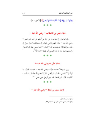 ‫اﻟﺪﻋﺎء‬ ‫ﻋﺠﺎﺋﺐ‬ ‫ﻣﻦ‬٥٧
َ‫ـ‬‫ﺗ‬ ‫ﺎ‬َ‫ﻤ‬ِ‫ﺑ‬ ُ‫ﻪ‬‫ﱠ‬‫ﻠ‬‫اﻟ‬ َ‫ن‬‫ﺎ‬َ‫ﻛ‬َ‫و‬ ‫ﺎ‬َ‫ﻫ‬ْ‫و‬َ‫ﺮ‬َ‫ـ‬‫ﺗ‬ ْ‫َﻢ‬‫ﻟ‬ ‫ا‬ً‫ﻮد‬ُ‫ﻨ‬ُ‫ﺟ‬َ‫و‬‫ا‬ً‫ﻴﺮ‬ِ‫ﺼ‬َ‫ﺑ‬ َ‫ن‬‫ﻮ‬ُ‫ﻠ‬َ‫ﻤ‬ْ‫ﻌ‬]‫اب‬‫ﺰ‬‫اﻷﺣ‬:٩.[
* * *
‫اﻟﺨﻄﺎب‬ ‫ﺑﻦ‬ ‫ﻋﻤﺮ‬ ‫دﻋﺎء‬–‫ﻋﻨﻪ‬ ‫اﷲ‬ ‫رﺿﻲ‬-
‫ـﺮ‬‫ـ‬‫ﻤ‬‫ﻋ‬ ‫ـﻦ‬‫ـ‬‫ﻋ‬ ‫ـﻪ‬‫ـ‬‫ﻴ‬‫أﺑ‬ ‫ـﻦ‬‫ـ‬‫ﻋ‬ ‫ـﻠﻢ‬‫ـ‬‫ﺳ‬‫أ‬ ‫ـﻦ‬‫ـ‬‫ﺑ‬ ‫ـﺪ‬‫ـ‬‫ﻳ‬‫ز‬ ‫ـﻦ‬‫ـ‬‫ﻋ‬ ‫ـﺤﻴﺤﻪ‬‫ـ‬‫ﺻ‬ ‫ﰲ‬ ‫ـﺎري‬‫ـ‬‫ﺨ‬‫اﻟﺒ‬ ‫روى‬–
‫ـﻪ‬‫ـ‬‫ـ‬‫ﻨ‬‫ﻋ‬ ‫اﷲ‬ ‫ـﻲ‬‫ـ‬‫ـ‬‫ﺿ‬‫ر‬–‫ـﺎل‬‫ـ‬‫ـ‬‫ﻗ‬:‫ﰲ‬ ‫ـﻮﰐ‬‫ـ‬‫ـ‬‫ﻣ‬ ‫ـﻞ‬‫ـ‬‫ـ‬‫ﻌ‬‫اﺟ‬‫و‬ ،‫ـﺒﻴﻠﻚ‬‫ـ‬‫ـ‬‫ﺳ‬ ‫ﰲ‬ ‫ـﻬﺎدة‬‫ـ‬‫ـ‬‫ﺷ‬ ‫ـﲏ‬‫ـ‬‫ـ‬‫ﻗ‬‫ز‬‫ار‬ ‫ـﻢ‬‫ـ‬‫ـ‬‫ﻬ‬‫اﻟﻠ‬
‫ﻟﻚ‬‫ﻮ‬‫ـ‬‫ـ‬‫ـ‬‫ﺳ‬‫ر‬ ‫ـﺪ‬‫ـ‬‫ـ‬‫ﻠ‬‫ﺑ‬‫اﷲ‬ ‫ـﺘﺠﺎب‬‫ـ‬‫ـ‬‫ﺳ‬‫ﻓﺎ‬ ،–‫ـﺎﱃ‬‫ـ‬‫ـ‬‫ﻌ‬‫ﺗ‬–،‫ـﺔ‬‫ـ‬‫ـ‬‫ﻨ‬‫اﳌﺪﻳ‬ ‫ﰲ‬ ‫ـﻪ‬‫ـ‬‫ـ‬‫ﺗ‬‫ﻮ‬‫ﻣ‬ ‫ـﻞ‬‫ـ‬‫ـ‬‫ﻌ‬‫ﻓﺠ‬ ،‫ـﻪ‬‫ـ‬‫ـ‬‫ﻟ‬
‫ا‬‫و‬‫ﻟﻮة‬‫ﺆ‬‫ﻟ‬ ‫أﺑﻮ‬ ‫ﺸﻬﺪ ﻓﻴﻬﺎ ﺑﻌﺪ ﻣﺎ ﻗﺘﻠﻪ اﺠﻤﻟﻮﺳﻲ‬–‫اﷲ‬ ‫ﻟﻌﻨﻪ‬P
)
107F
١(
P.
* * *
‫ﻋﻠﻲ‬ ‫دﻋﺎء‬–‫ﻋﻨﻪ‬ ‫اﷲ‬ ‫رﺿﻲ‬-
‫ـﺎ‬ً‫ﻋﻠﻴ‬ ‫ﺣﺪث‬ ً‫ﻼ‬‫رﺟ‬ ‫أن‬ ‫روي‬–‫ـﻪ‬‫ﻨ‬‫ﻋ‬ ‫اﷲ‬ ‫ـﻲ‬‫ﺿ‬‫ر‬–‫ـﺎل‬‫ﻘ‬‫ﻓ‬ ‫ـﺪﻳﺚ‬‫ﲝ‬:‫ـﺎ‬‫ﻣ‬
‫ـﺬﺑﺘﲏ‬‫ـ‬‫ـ‬‫ـ‬‫ـ‬‫ﻛ‬‫إﻻ‬ ‫اك‬‫ر‬‫أ‬.‫ـﺎل‬‫ـ‬‫ـ‬‫ـ‬‫ـ‬‫ﻘ‬‫ﻓ‬:‫ـﺎل‬‫ـ‬‫ـ‬‫ـ‬‫ـ‬‫ﻗ‬ ‫ـﻞ‬‫ـ‬‫ـ‬‫ـ‬‫ـ‬‫ﻌ‬‫أﻓ‬ ‫ﱂ‬:‫ـﺖ‬‫ـ‬‫ـ‬‫ـ‬‫ـ‬‫ﻨ‬‫ﻛ‬‫إن‬ ‫ـﻚ‬‫ـ‬‫ـ‬‫ـ‬‫ـ‬‫ﻴ‬‫ﻋﻠ‬ ‫اﷲ‬ ‫ـﻮ‬‫ـ‬‫ـ‬‫ـ‬‫ـ‬‫ﻋ‬‫أد‬
‫ﻛﺬﺑﺖ‬.‫ﻗﺎل‬:‫ﻋﻤﻲ‬ ‫ﺣﱴ‬ ‫اﻟﺮﺟﻞ‬ ‫ح‬‫ﺑﺮ‬ ‫ﻓﻤﺎ‬ ،‫ﻓﺪﻋﺎ‬ ‫ادع‬P
)
108F
٢(
P.
* * *
‫ﻣﻌﺎذ‬ ‫ﺑﻦ‬ ‫ﺳﻌﺪ‬ ‫دﻋﺎء‬–‫ﻋﻨﻪ‬ ‫اﷲ‬ ‫رﺿﻲ‬-
)١(‫اﻟﺒﺨﺎري‬ ‫ﺻﺤﻴﺢ‬.
)٢(‫ص‬ ‫اﻟﺪﻧﻴﺎ‬ ‫أﰊ‬ ‫ﻻﺑﻦ‬ ‫اﻟﺪﻋﻮة‬ ‫ﳎﺎﰊ‬ ‫ﻛﺘﺎب‬٣٢.
 