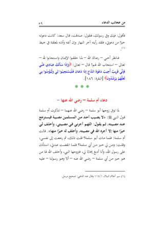 ‫اﻟﺪﻋﺎء‬ ‫ﻋﺠﺎﺋﺐ‬ ‫ﻣﻦ‬٥٩
‫ﻓﺄﻗﻮل‬:‫ﻓﺘﻘﻮل‬ ،‫ﻟﻚ‬‫ﻮ‬‫رﺳ‬ ‫وﰲ‬ ‫ﻓﻴﻚ‬:‫ـﻌﺪ‬‫ﺳ‬ ‫ـﺎل‬‫ﻗ‬ ،‫ـﺪﻗﺖ‬‫ﺻ‬:‫ـﻪ‬‫ﺗ‬‫دﻋﻮ‬ ‫ـﺖ‬‫ﻧ‬‫ﻛﺎ‬
‫ﳌ‬ ‫أذﻧﻪ‬‫و‬ ‫أﻧﻔﻪ‬ ‫وإن‬ ‫اﻟﻨﻬﺎر‬ ‫آﺧﺮ‬ ‫أﻳﺘﻪ‬‫ر‬ ‫ﻓﻠﻘﺪ‬ ،‫دﻋﻮﰐ‬ ‫ﻣﻦ‬ ‫ا‬ً‫ﺧﲑ‬‫ـﻴﻂ‬‫ﺧ‬ ‫ﰲ‬ ‫ـﺔ‬‫ﻘ‬‫ﻌﻠ‬
P
)
110F
١(
P.
‫ـﻲ‬‫ـ‬‫ـ‬‫ﺧ‬‫أ‬ ‫ـﺎﻧﻈﺮ‬‫ـ‬‫ـ‬‫ﻓ‬–‫اﷲ‬ ‫ـﺎك‬‫ـ‬‫ـ‬‫ﻋ‬‫ر‬–‫ﷲ‬ ‫ا‬‫ﻮ‬‫ـﺘﺠﺎﺑ‬‫ـ‬‫ـ‬‫ﺳ‬‫ا‬‫و‬ ‫ـﺎن‬‫ـ‬‫ـ‬‫ﳝ‬‫اﻹ‬ ‫ا‬‫ﻮ‬‫ـ‬‫ـ‬‫ـ‬‫ﻘ‬‫ﺣﻘ‬ ‫ـﺎ‬‫ـ‬‫ـ‬‫ﳌ‬–
‫ـﺎﱃ‬‫ـ‬‫ﻌ‬‫ﺗ‬–‫ـﻢ‬‫ـ‬‫ﳍ‬ ‫اﷲ‬ ‫ـﺘﺠﺎب‬‫ـ‬‫ﺳ‬‫ا‬!‫ـﺎل‬‫ـ‬‫ﻗ‬–‫ـﺎﱃ‬‫ـ‬‫ﻌ‬‫ﺗ‬:‫ـﻲ‬‫ـ‬‫ﱢ‬‫ﻨ‬َ‫ﻋ‬ ‫ي‬ِ‫ـﺎد‬‫ـ‬َ‫ﺒ‬ِ‫ﻋ‬ َ‫َﻚ‬‫ﻟ‬َ‫ﺄ‬‫ـ‬‫ـ‬َ‫ﺳ‬ ‫ا‬َ‫ذ‬ِ‫إ‬َ‫و‬
‫ـﻲ‬ِ‫ﺑ‬ ‫ـﻮا‬ُ‫ﻨ‬ِ‫ﻣ‬ْ‫ﺆ‬ُ‫ـ‬‫ﻴ‬ْ‫ﻟ‬َ‫و‬ ‫ـﻲ‬ِ‫ﻟ‬ ‫ﻮا‬ُ‫ﻴﺒ‬ِ‫ﺠ‬َ‫ـﺘ‬ْ‫ﺴ‬َ‫ْﻴ‬‫ﻠ‬َ‫ـ‬‫ﻓ‬ ِ‫ـﺎن‬َ‫ﻋ‬َ‫د‬ ‫ا‬َ‫ذ‬ِ‫إ‬ ِ‫اع‬‫ﱠ‬‫ﺪ‬‫ـ‬‫ﻟ‬‫ا‬ َ‫ة‬َ‫ﻮ‬ْ‫ﻋ‬َ‫د‬ ُ‫ﻴﺐ‬ِ‫ُﺟ‬‫أ‬ ٌ‫ﻳﺐ‬ِ‫ﺮ‬َ‫ﻗ‬ ‫ﻲ‬‫ﱢ‬‫ﻧ‬ِ‫ﺈ‬َ‫ﻓ‬
ْ‫ﻢ‬ُ‫ﻬ‬‫ﱠ‬‫ﻠ‬َ‫َﻌ‬‫ﻟ‬َ‫ن‬‫و‬ُ‫ﺪ‬ُ‫ﺷ‬ْ‫ﺮ‬َ‫ـ‬‫ﻳ‬]‫اﻟﺒﻘﺮة‬:١٨٦.[
* * *
‫ﺳﻠﻤﺔ‬ ‫أم‬ ‫دﻋﺎء‬–‫ﻋﻨﻬﺎ‬ ‫اﷲ‬ ‫رﺿﻲ‬-
‫ﺳﻠﻤﺔ‬ ‫أﺑﻮ‬ ‫زوﺟﻬﺎ‬ ‫ﺗﻮﰱ‬ ‫ﳌﺎ‬–‫ﻋﻨﻬﻤﺎ‬ ‫اﷲ‬ ‫رﺿﻲ‬–‫ـﻠﻤﺔ‬‫ﺳ‬ ‫أم‬ ‫ـﺬﻛﺮت‬‫ﺗ‬
‫ـﱯ‬‫ـ‬‫ﻨ‬‫اﻟ‬ ‫ـﻮل‬‫ـ‬‫ﻗ‬:»‫ـﺘﺮﺟﻊ‬‫ـ‬‫ﺴ‬‫ﻓﻴ‬ ‫ـﻴﺒﺔ‬‫ـ‬‫ﺼ‬‫ﻣ‬ ‫ـﻠﻤﻴﻦ‬‫ـ‬‫ﺴ‬‫اﻟﻤ‬ ‫ـﻦ‬‫ـ‬‫ﻣ‬ ‫ـﺪ‬‫ـ‬‫ﺣ‬‫أ‬ ‫ـﻴﺐ‬‫ـ‬‫ﺼ‬‫ﻳ‬ ‫ﻻ‬
‫ـﻮل‬‫ـ‬‫ﻘ‬‫ﻳ‬ ‫ـﻢ‬‫ـ‬‫ﺛ‬ ،‫ـﻴﺒﺘﻪ‬‫ـ‬‫ﺼ‬‫ﻣ‬ ‫ـﺪ‬‫ـ‬‫ﻨ‬‫ﻋ‬:‫ـﻲ‬‫ـ‬‫ﻟ‬ ‫ـﻒ‬‫ـ‬‫ﻠ‬‫وأﺧ‬ ،‫ـﻴﺒﺘﻲ‬‫ـ‬‫ﺼ‬‫ﻣ‬ ‫ـﻲ‬‫ـ‬‫ﻓ‬ ‫ـﻲ‬‫ـ‬‫ﻧ‬‫آﺟﺮ‬ ‫ـﻢ‬‫ـ‬‫ﻬ‬‫اﻟﻠ‬
‫ﻓ‬ ‫اﷲ‬ ‫آﺟﺮﻩ‬ ‫إﻻ‬ ‫ﻣﻨﻬﺎ‬ ‫ا‬ً‫ﺧﻴﺮ‬‫ـﺎ‬‫ﻬ‬‫ﻣﻨ‬ ‫ا‬ً‫ﺧﻴﺮ‬ ‫ﻟﻪ‬ ‫وأﺧﻠﻒ‬ ،‫ﻣﺼﻴﺒﺘﻪ‬ ‫ﻲ‬«.‫ـﺖ‬‫ﻟ‬‫ﻗﺎ‬
‫ـﻠﻤﺔ‬‫ـ‬‫ﺳ‬ ‫أم‬:،‫ـﻲ‬‫ـ‬‫ﺴ‬‫ﻧﻔ‬ ‫إﱃ‬ ‫ـﺖ‬‫ـ‬‫ﻌ‬‫رﺟ‬ ‫ﰒ‬ ،‫ـﻚ‬‫ـ‬‫ﻟ‬‫ذ‬ ‫ـﺖ‬‫ـ‬‫ﻠ‬‫ﻗ‬ ‫ـﻠﻤﺔ؟‬‫ـ‬‫ﺳ‬ ‫ـﻮ‬‫ـ‬‫ﺑ‬‫أ‬ ‫ـﺎت‬‫ـ‬‫ﻣ‬ ‫ـﺎ‬‫ـ‬‫ﻤ‬‫ﻓﻠ‬
‫ـﺖ‬‫ـ‬‫ـ‬‫ﻠ‬‫وﻗ‬:‫ـﺘﺄذن‬‫ـ‬‫ـ‬‫ﺳ‬‫ا‬ ،‫ـﺪﰐ‬‫ـ‬‫ـ‬‫ﻋ‬ ‫ـﺖ‬‫ـ‬‫ـ‬‫ﻀ‬‫اﻧﻘ‬ ‫ـﺎ‬‫ـ‬‫ـ‬‫ﻤ‬‫ﻓﻠ‬ ‫ـﻠﻤﺔ؟‬‫ـ‬‫ـ‬‫ﺳ‬ ‫أﰊ‬ ‫ـﻦ‬‫ـ‬‫ـ‬‫ﻣ‬ ‫ـﲑ‬‫ـ‬‫ـ‬‫ﺧ‬ ‫ﱄ‬ ‫ـﻦ‬‫ـ‬‫ـ‬‫ﻣ‬‫و‬
‫ـﻦ‬‫ﻣ‬ ‫ﳍﺎ‬ ‫اﷲ‬ ‫أﺧﻠﻒ‬‫و‬ ،‫اﻟﻨﱯ‬ ‫ﻓﺘﺰوﺟﻬﺎ‬ ،‫ﱄ‬ ‫ﺎ‬ً‫إﻫﺎﺑ‬ ‫أدﺑﻎ‬ ‫أﻧﺎ‬‫و‬ ،‫اﷲ‬ ‫رﺳﻮل‬ ‫ﻋﻠﻰ‬
‫ـﻠﻤﺔ‬‫ـ‬‫ﺳ‬ ‫أﰊ‬ ‫ـﻦ‬‫ـ‬‫ﻣ‬ ‫ـﲑ‬‫ـ‬‫ﺧ‬ ‫ـﻮ‬‫ـ‬‫ﻫ‬–‫ـﻪ‬‫ـ‬‫ﻨ‬‫ﻋ‬ ‫اﷲ‬ ‫ـﻲ‬‫ـ‬‫ﺿ‬‫ر‬–‫و‬ ‫أﻻ‬‫ﻟﻨﺎ‬‫ﻮ‬‫ـ‬‫ـ‬‫ﺳ‬‫ر‬ ‫ـﻮ‬‫ـ‬‫ﻫ‬–‫ـﻪ‬‫ـ‬‫ﻴ‬‫ﻋﻠ‬
)١(‫اﻟﻨﺒﻼء‬ ‫أﻋﻼم‬ ‫ﺳﲑ‬١/١١٤‫اﻟﺬﻫﱯ‬ ‫ﻋﻨﻪ‬ ‫وﻗﺎل‬:‫ﻣﺮﺳﻞ‬ ‫ﺻﺤﻴﺢ‬.
 