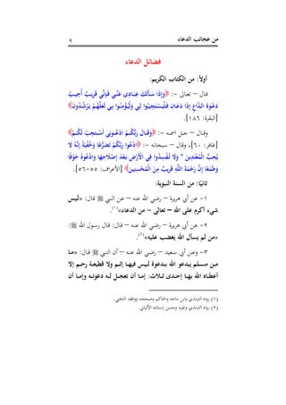 ‫اﻟﺪﻋﺎء‬ ‫ﻋﺠﺎﺋﺐ‬ ‫ﻣﻦ‬٩
‫اﻟﺪﻋﺎء‬ ‫ﻓﻀﺎﺋﻞ‬
ً‫ﻻ‬‫أو‬:‫اﻟﻜﺮﻳﻢ‬ ‫اﻟﻜﺘﺎب‬ ‫ﻣﻦ‬:
‫ـﺎل‬‫ـ‬‫ﻗ‬–‫ـﺎﱃ‬‫ـ‬‫ﻌ‬‫ﺗ‬-:ُ‫ـﺐ‬‫ـ‬‫ﻴ‬ِ‫ُﺟ‬‫أ‬ ٌ‫ـﺐ‬‫ـ‬‫ﻳ‬ِ‫ﺮ‬َ‫ﻗ‬ ‫ﻲ‬‫ﱢ‬‫ﻧ‬ِ‫ﺈ‬‫ـ‬‫ـ‬َ‫ﻓ‬ ‫ـﻲ‬‫ـ‬‫ﱢ‬‫ﻨ‬َ‫ﻋ‬ ‫ي‬ِ‫ـﺎد‬‫ـ‬َ‫ﺒ‬ِ‫ﻋ‬ َ‫َﻚ‬‫ﻟ‬َ‫ﺄ‬‫ـ‬‫ـ‬َ‫ﺳ‬ ‫ا‬َ‫ذ‬ِ‫إ‬َ‫و‬
ْ‫ﻟ‬َ‫و‬ ‫ـﻲ‬‫ـ‬ِ‫ﻟ‬ ‫ﻮا‬ُ‫ﻴﺒ‬ِ‫ﺠ‬َ‫ـﺘ‬‫ـ‬ْ‫ﺴ‬َ‫ْﻴ‬‫ﻠ‬َ‫ـ‬‫ﻓ‬ ِ‫ـﺎن‬‫ـ‬َ‫ﻋ‬َ‫د‬ ‫ا‬َ‫ذ‬ِ‫إ‬ ِ‫اع‬‫ﱠ‬‫ﺪ‬‫ـ‬‫ـ‬‫ﻟ‬‫ا‬ َ‫ة‬َ‫ـﻮ‬‫ـ‬ْ‫ﻋ‬َ‫د‬َ‫ن‬‫و‬ُ‫ﺪ‬‫ـ‬‫ـ‬ُ‫ﺷ‬ْ‫ﺮ‬َ‫ـ‬‫ﻳ‬ ْ‫ـﻢ‬‫ـ‬ُ‫ﻬ‬‫ﱠ‬‫ﻠ‬َ‫َﻌ‬‫ﻟ‬ ‫ـﻲ‬‫ـ‬ِ‫ﺑ‬ ‫ـﻮا‬‫ـ‬ُ‫ﻨ‬ِ‫ﻣ‬ْ‫ﺆ‬ُ‫ـ‬‫ﻴ‬
]‫اﻟﺒﻘﺮة‬:١٨٦.[
‫ـﺎل‬‫ـ‬‫ـ‬‫ـ‬‫ﻗ‬‫و‬–‫ـﻪ‬‫ـ‬‫ـ‬‫ـ‬‫ﲰ‬‫ا‬ ‫ـﻞ‬‫ـ‬‫ـ‬‫ـ‬‫ﺟ‬-:ْ‫ـﻢ‬‫ـ‬‫ـ‬‫ـ‬ُ‫ﻜ‬َ‫ﻟ‬ ْ‫ﺐ‬ِ‫ﺠ‬َ‫ـﺘ‬‫ـ‬‫ـ‬‫ـ‬ْ‫َﺳ‬‫أ‬ ‫ﻲ‬ِ‫ـﻮﻧ‬‫ـ‬‫ـ‬‫ـ‬ُ‫ﻋ‬ْ‫د‬‫ا‬ ُ‫ـﻢ‬‫ـ‬‫ـ‬‫ـ‬ُ‫ﻜ‬‫ﱡ‬‫ﺑ‬َ‫ر‬ َ‫ـﺎل‬‫ـ‬‫ـ‬‫ـ‬َ‫ﻗ‬َ‫و‬
]‫ﻏﺎﻓﺮ‬:٦٠[‫وﻗﺎل‬ ،–‫ﺳﺒﺤﺎﻧﻪ‬-:َ‫ﻻ‬ ُ‫ـﻪ‬‫ﱠ‬‫ﻧ‬ِ‫إ‬ ً‫ﺔ‬َ‫ﻴ‬ْ‫ﻔ‬ُ‫ﺧ‬َ‫و‬ ‫ﺎ‬ً‫ﻋ‬‫ﱡ‬‫ﺮ‬َ‫ﻀ‬َ‫ﺗ‬ ْ‫ﻢ‬ُ‫ﻜ‬‫ﱠ‬‫ﺑ‬َ‫ر‬ ‫ﻮا‬ُ‫ﻋ‬ْ‫د‬‫ا‬
َ‫ﻳﻦ‬ِ‫ﺪ‬َ‫ﺘ‬ْ‫ﻌ‬ُ‫ْﻤ‬‫ﻟ‬‫ا‬ ‫ﱡ‬‫ﺐ‬ِ‫ﺤ‬ُ‫ﻳ‬*ْ‫َر‬ْ‫اﻷ‬ ‫ﻲ‬ِ‫ﻓ‬ ‫وا‬ُ‫ﺪ‬ِ‫ﺴ‬ْ‫ﻔ‬ُ‫ـ‬‫ﺗ‬ َ‫ﻻ‬َ‫و‬‫ﺎ‬ً‫ﻓ‬ْ‫ﻮ‬َ‫ﺧ‬ ُ‫ﻮﻩ‬ُ‫ﻋ‬ْ‫د‬‫ا‬َ‫و‬ ‫ﺎ‬َ‫ﻬ‬ِ‫ﺣ‬ َ‫ﻼ‬ْ‫ﺻ‬ِ‫إ‬ َ‫ﺪ‬ْ‫ﻌ‬َ‫ـ‬‫ﺑ‬ ِ‫ض‬
َ‫ﻴﻦ‬ِ‫ﻨ‬ِ‫ﺴ‬ْ‫ﺤ‬ُ‫ْﻤ‬‫ﻟ‬‫ا‬ َ‫ﻦ‬ِ‫ﻣ‬ ٌ‫ﻳﺐ‬ِ‫ﺮ‬َ‫ﻗ‬ ِ‫ﻪ‬‫ﱠ‬‫ﻠ‬‫اﻟ‬ َ‫ﺔ‬َ‫ﻤ‬ْ‫ﺣ‬َ‫ر‬ ‫ﱠ‬‫ن‬ِ‫إ‬ ‫ﺎ‬ً‫ﻌ‬َ‫ﻤ‬َ‫ﻃ‬َ‫و‬]‫اف‬‫ﺮ‬‫اﻷﻋ‬:٥٥-٥٦.[
‫ﺎ‬ً‫ﺛﺎﻧﻴ‬:‫اﻟﻨﺒﻮﻳﺔ‬ ‫اﻟﺴﻨﺔ‬ ‫ﻣﻦ‬:
١-‫ﻳﺮة‬‫ﺮ‬‫ﻫ‬ ‫أﰊ‬ ‫ﻋﻦ‬–‫ﻋﻨﻪ‬ ‫اﷲ‬ ‫رﺿﻲ‬–‫ـﱯ‬‫ﻨ‬‫اﻟ‬ ‫ـﻦ‬‫ﻋ‬‫ـﺎل‬‫ﻗ‬:»‫ـﻴﺲ‬‫ﻟ‬
‫اﷲ‬ ‫ﻋﻠﻰ‬ ‫أﻛﺮم‬ ‫ﺷﻲء‬–‫ﺗﻌﺎﻟﻰ‬-‫اﻟﺪﻋﺎء‬ ‫ﻣﻦ‬«P
)
1F
١(
P.
٢-‫أﰊ‬ ‫ـﻦ‬‫ـ‬‫ﻋ‬‫ـﺮة‬‫ـ‬‫ﻳ‬‫ﺮ‬‫ﻫ‬–‫ـﻪ‬‫ـ‬‫ﻨ‬‫ﻋ‬ ‫اﷲ‬ ‫ـﻲ‬‫ـ‬‫ﺿ‬‫ر‬–‫ـﺎل‬‫ـ‬‫ﻗ‬:‫اﷲ‬ ‫ـﻮل‬‫ـ‬‫ﺳ‬‫ر‬ ‫ـﺎل‬‫ـ‬‫ﻗ‬:
»‫ﻋﻠﻴﻪ‬ ‫ﻳﻐﻀﺐ‬ ‫اﷲ‬ ‫ﻳﺴﺄل‬ ‫ﻟﻢ‬ ‫ﻣﻦ‬«P
)
2F
٢(
P.
٣-‫ـﻌﻴﺪ‬‫ـ‬‫ﺳ‬ ‫أﰊ‬ ‫ـﻦ‬‫ـ‬‫ﻋ‬‫و‬–‫ـﻪ‬‫ـ‬‫ﻨ‬‫ﻋ‬ ‫اﷲ‬ ‫ـﻲ‬‫ـ‬‫ﺿ‬‫ر‬–‫ـﱯ‬‫ـ‬‫ﻨ‬‫اﻟ‬ ‫أن‬‫ـﺎل‬‫ـ‬‫ﻗ‬:»‫ـﺎ‬‫ـ‬‫ﻣ‬
‫إﻻ‬ ‫ـﻢ‬‫ـ‬‫ـ‬‫ﺣ‬‫ر‬ ‫ـﺔ‬‫ـ‬‫ـ‬‫ﻌ‬‫ﻗﻄﻴ‬ ‫وﻻ‬ ‫ـﻢ‬‫ـ‬‫ـ‬‫ﺛ‬‫إ‬ ‫ـﺎ‬‫ـ‬‫ـ‬‫ﻬ‬‫ﻓﻴ‬ ‫ـﻴﺲ‬‫ـ‬‫ـ‬‫ﻟ‬ ‫ـﺪﻋﻮة‬‫ـ‬‫ـ‬‫ﺑ‬ ‫اﷲ‬ ‫ـﺪﻋﻮ‬‫ـ‬‫ـ‬‫ﻳ‬ ‫ـﻠﻢ‬‫ـ‬‫ـ‬‫ﺴ‬‫ﻣ‬ ‫ـﻦ‬‫ـ‬‫ـ‬‫ﻣ‬
‫ـﻼث‬‫ـ‬‫ـ‬‫ﺛ‬ ‫ـﺪى‬‫ـ‬‫ـ‬‫ﺣ‬‫إ‬ ‫ـﺎ‬‫ـ‬‫ـ‬‫ﻬ‬‫ﺑ‬ ‫اﷲ‬ ‫ـﺎﻩ‬‫ـ‬‫ـ‬‫ﻄ‬‫أﻋ‬:‫أن‬ ‫ـﺎ‬‫ـ‬‫ـ‬‫ﻣ‬‫وإ‬ ‫ـﻪ‬‫ـ‬‫ـ‬‫ﺗ‬‫دﻋﻮ‬ ‫ـﻪ‬‫ـ‬‫ـ‬‫ﻟ‬ ‫ـﻞ‬‫ـ‬‫ـ‬‫ﺠ‬‫ﺗﻌ‬ ‫أن‬ ‫ـﺎ‬‫ـ‬‫ـ‬‫ﻣ‬‫إ‬
)١(‫اﻓ‬‫و‬‫و‬ ‫وﺻﺤﺤﻪ‬ ‫اﳊﺎﻛﻢ‬‫و‬ ‫ﻣﺎﺟﻪ‬ ‫اﺑﻦ‬‫و‬ ‫اﻟﱰﻣﺬي‬ ‫اﻩ‬‫و‬‫ر‬‫اﻟﺬﻫﱯ‬ ‫ﻘﻪ‬.
)٢(‫اﻷﻟﺒﺎﱐ‬ ‫إﺳﻨﺎدﻩ‬ ‫وﺣﺴﻦ‬ ‫وﻏﲑﻩ‬ ‫اﻟﱰﻣﺬي‬ ‫اﻩ‬‫و‬‫ر‬.
 