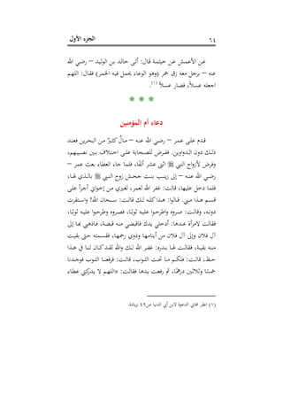 ‫اﻷول‬ ‫اﻟﺠﺰء‬ ٦٤
‫ـﺎل‬‫ﻗ‬ ‫ـﺔ‬‫ﻤ‬‫ﺧﻴﺜ‬ ‫ـﻦ‬‫ﻋ‬ ‫ـﺶ‬‫ﻤ‬‫اﻷﻋ‬ ‫ـﻦ‬‫ﻋ‬:‫ـﺪ‬‫ﻴ‬‫ﻟ‬‫ﻮ‬‫اﻟ‬ ‫ـﻦ‬‫ﺑ‬ ‫ـﺪ‬‫ﻟ‬‫ﺧﺎ‬ ‫ـﻰ‬‫ﺗ‬‫أ‬–‫اﷲ‬ ‫ـﻲ‬‫ـ‬‫ﺿ‬‫ر‬
‫ﻋﻨﻪ‬–‫ﲬﺮ‬ ‫زق‬ ‫ﻣﻌﻪ‬ ‫ﺑﺮﺟﻞ‬)‫اﻟﻮﻋﺎء‬ ‫وﻫﻮ‬‫ـﺮ‬‫ﻤ‬‫اﳋ‬ ‫ـﻪ‬‫ﻴ‬‫ﻓ‬ ‫ﳛﻤﻞ‬(‫ـﺎل‬‫ﻘ‬‫ﻓ‬:‫ـﻢ‬‫ﻬ‬‫اﻟﻠ‬
ً‫ﻼ‬‫ﻋﺴ‬ ‫ﻓﺼﺎر‬ ،ً‫ﻼ‬‫ﻋﺴ‬ ‫اﺟﻌﻠﻪ‬P
)
121F
١(
P.
* * *
‫اﻟﻤﺆﻣﻨﻴﻦ‬ ‫أم‬ ‫دﻋﺎء‬
‫ـﺮ‬‫ـ‬‫ﻤ‬‫ﻋ‬ ‫ـﻰ‬‫ـ‬‫ﻠ‬‫ﻋ‬ ‫ـﺪم‬‫ـ‬‫ﻗ‬–‫ـﻪ‬‫ـ‬‫ﻨ‬‫ﻋ‬ ‫اﷲ‬ ‫ـﻲ‬‫ـ‬‫ﺿ‬‫ر‬–‫ـﺪ‬‫ـ‬‫ﻨ‬‫ﻓﻌ‬ ‫ﻳﻦ‬‫ﺮ‬‫ـ‬‫ـ‬‫ﺤ‬‫اﻟﺒ‬ ‫ـﻦ‬‫ـ‬‫ﻣ‬ ٌ‫ـﲑ‬‫ـ‬‫ﺜ‬‫ﻛ‬ ٌ‫ـﺎل‬‫ـ‬‫ﻣ‬
‫اوﻳﻦ‬‫و‬‫ـﺪ‬‫ـ‬‫ـ‬‫ﻟ‬‫ا‬ ‫دون‬ ‫ـﻚ‬‫ـ‬‫ـ‬‫ﻟ‬‫ذ‬.،‫ـﻴﺒﻬﻢ‬‫ـ‬‫ـ‬‫ﺼ‬‫ﻧ‬ ‫ـﲔ‬‫ـ‬‫ـ‬‫ﺑ‬ ‫ـﺘﻼف‬‫ـ‬‫ـ‬‫ﺧ‬‫ا‬ ‫ـﻰ‬‫ـ‬‫ـ‬‫ﻠ‬‫ﻋ‬ ‫ـﺤﺎﺑﺔ‬‫ـ‬‫ـ‬‫ﺼ‬‫ﻟﻠ‬ ‫ـﺮض‬‫ـ‬‫ـ‬‫ﻔ‬‫ﻓ‬
‫اﻟﻨﱯ‬ ‫اج‬‫و‬‫ﻷز‬ ‫وﻓﺮض‬‫ﻋﻤﺮ‬ ‫ﺑﻌﺚ‬ ‫اﻟﻌﻄﺎء‬ ‫ﺟﺎء‬ ‫ﻓﻠﻤﺎ‬ ،‫ﺎ‬ً‫ﻔ‬‫أﻟ‬ ‫ﻋﺸﺮ‬ ‫اﺛﲎ‬–
‫ـﻲ‬‫ـ‬‫ـ‬‫ﺿ‬‫ر‬‫ـﻪ‬‫ـ‬‫ـ‬‫ﻨ‬‫ﻋ‬ ‫اﷲ‬–‫ـﱯ‬‫ـ‬‫ـ‬‫ﻨ‬‫اﻟ‬ ‫زوج‬ ‫ـﺶ‬‫ـ‬‫ـ‬‫ﺤ‬‫ﺟ‬ ‫ـﺖ‬‫ـ‬‫ـ‬‫ﻨ‬‫ﺑ‬ ‫ـﺐ‬‫ـ‬‫ـ‬‫ﻨ‬‫ﻳ‬‫ز‬ ‫إﱃ‬،‫ـﺎ‬‫ـ‬‫ـ‬‫ﳍ‬ ‫ـﺬي‬‫ـ‬‫ـ‬‫ﻟ‬‫ﺑﺎ‬
‫ﻗﺎﻟﺖ‬ ،‫ﻋﻠﻴﻬﺎ‬ ‫دﺧﻞ‬ ‫ﻓﻠﻤﺎ‬:‫ـﻰ‬‫ﻠ‬‫ﻋ‬ ‫أ‬‫ﺮ‬‫ـ‬‫ﺟ‬‫أ‬ ‫اﱐ‬‫ﻮ‬‫ـ‬‫ﺧ‬‫إ‬ ‫ـﻦ‬‫ﻣ‬ ‫ـﲑي‬‫ﻐ‬‫ﻟ‬ ،‫ﻟﻌﻤﺮ‬ ‫اﷲ‬ ‫ﻏﻔﺮ‬
‫ـﲏ‬‫ـ‬‫ـ‬‫ﻣ‬ ‫ـﺬا‬‫ـ‬‫ـ‬‫ﻫ‬ ‫ـﻢ‬‫ـ‬‫ـ‬‫ﺴ‬‫ﻗ‬.‫ا‬‫ﻮ‬‫ـﺎﻟ‬‫ـ‬‫ـ‬‫ﻗ‬:‫ـﺖ‬‫ـ‬‫ـ‬‫ﻟ‬‫ﻗﺎ‬ ‫ـﻚ‬‫ـ‬‫ـ‬‫ﻟ‬ ‫ـﻪ‬‫ـ‬‫ـ‬‫ﻠ‬‫ﻛ‬‫ـﺬا‬‫ـ‬‫ـ‬‫ﻫ‬:‫اﷲ‬ ‫ـﺒﺤﺎن‬‫ـ‬‫ـ‬‫ﺳ‬!‫ـﺘﻘﺮت‬‫ـ‬‫ـ‬‫ﺳ‬‫ا‬‫و‬
‫ـﺖ‬‫ـ‬‫ﻟ‬‫وﻗﺎ‬ ،‫ـﻪ‬‫ـ‬‫ﻧ‬‫دو‬:،‫ـﺎ‬‫ـ‬ً‫ﺛﻮﺑ‬ ‫ـﻪ‬‫ـ‬‫ﻴ‬‫ﻋﻠ‬ ‫ا‬‫ﻮ‬‫ـ‬‫ـ‬‫ﺣ‬‫وﻃﺮ‬ ‫ـﺮوﻩ‬‫ـ‬‫ﺼ‬‫ﻓ‬ ،‫ـﺎ‬‫ـ‬ً‫ﺛﻮﺑ‬ ‫ـﻪ‬‫ـ‬‫ﻴ‬‫ﻋﻠ‬ ‫ا‬‫ﻮ‬‫ـ‬‫ـ‬‫ﺣ‬‫اﻃﺮ‬‫و‬ ‫ـﺮوﻩ‬‫ـ‬‫ﺻ‬
‫ﻋﻨﺪﻫﺎ‬ ‫أة‬‫ﺮ‬‫ﻻﻣ‬ ‫ﻓﻘﺎﻟﺖ‬:‫أدﺧ‬‫ﻳﺪك‬ ‫ﻠﻲ‬‫ﻓﺎﻗ‬‫ﺒﻀ‬‫ﻲ‬‫إﱃ‬ ‫ـﺎ‬‫ﺑ‬‫ﻨـﻪ ﻗﺒﻀـﺔ، ﻓـﺎذﻫﱯ ﻬ‬
‫ـﺖ‬‫ﻴ‬‫ﺑﻘ‬ ‫ـﱴ‬‫ﺣ‬ ‫ـﻤﺘﻪ‬‫ﺴ‬‫ﻓﻘ‬ ،‫ـﺎ‬‫ﻬ‬‫رﲪ‬ ‫وذوي‬ ‫ـﺎ‬‫ﻬ‬‫أﻳﺘﺎﻣ‬ ‫ﻣﻦ‬ ‫ﻓﻼن‬ ‫آل‬ ‫وإﱃ‬ ‫ﻓﻼن‬ ‫آل‬
‫ـﺪرﻩ‬‫ـ‬‫ـ‬‫ﺑ‬ ‫ـﺎ‬‫ـ‬‫ـ‬‫ﳍ‬ ‫ـﺖ‬‫ـ‬‫ـ‬‫ﻟ‬‫ﻓﻘﺎ‬ ،‫ـﺔ‬‫ـ‬‫ـ‬‫ﻴ‬‫ﺑﻘ‬ ‫ـﻪ‬‫ـ‬‫ـ‬‫ﻨ‬‫ﻣ‬:‫ـﺬا‬‫ـ‬‫ـ‬‫ﻫ‬ ‫ﰲ‬ ‫ـﺎ‬‫ـ‬‫ـ‬‫ﻨ‬‫ﻟ‬ ‫ـﺎن‬‫ـ‬‫ـ‬‫ﻛ‬‫ـﺪ‬‫ـ‬‫ـ‬‫ﻘ‬‫ﻟ‬ ‫اﷲ‬‫و‬ ‫ـﻚ‬‫ـ‬‫ـ‬‫ﻟ‬ ‫اﷲ‬ ‫ـﺮ‬‫ـ‬‫ـ‬‫ﻔ‬‫ﻏ‬
‫ـﺖ‬‫ـ‬‫ـ‬‫ﻟ‬‫ﻗﺎ‬ ،‫ـﻆ‬‫ـ‬‫ـ‬‫ﺣ‬:‫ـﺖ‬‫ـ‬‫ـ‬‫ﻟ‬‫ﻗﺎ‬ ،‫ـﻮب‬‫ـ‬‫ـ‬‫ﺜ‬‫اﻟ‬ ‫ـﺖ‬‫ـ‬‫ـ‬‫ﲢ‬ ‫ـﺎ‬‫ـ‬‫ـ‬‫ﻣ‬ ‫ـﻢ‬‫ـ‬‫ـ‬‫ﻜ‬‫ﻓﻠ‬:‫ـﺪﻧﺎ‬‫ـ‬‫ـ‬‫ﺟ‬‫ﻓﻮ‬ ‫ـﻮب‬‫ـ‬‫ـ‬‫ﺜ‬‫اﻟ‬ ‫ـﺎ‬‫ـ‬‫ـ‬‫ﻨ‬‫ﻓﺮﻓﻌ‬
‫ـ‬‫ﻟ‬‫ﻓﻘﺎ‬ ‫ـﺪﻫﺎ‬‫ﻳ‬ ‫ـﺖ‬‫ﻌ‬‫ﻓ‬‫ر‬ ‫ﰒ‬ ،‫ـﺎ‬ً‫درﳘ‬ ‫ـﲔ‬‫ﺛ‬‫وﺛﻼ‬ ‫ﺎ‬ً‫ﲬﺴ‬‫ﺖ‬:»‫ـﺎء‬‫ﻄ‬‫ﻋ‬ ‫ﻛﲏ‬‫ـﺪر‬‫ﻳ‬ ‫ﻻ‬ ‫ـﻢ‬‫ﻬ‬‫اﻟﻠ‬
)١(‫ص‬ ‫اﻟﺪﻧﻴﺎ‬ ‫أﰊ‬ ‫ﻻﺑﻦ‬ ‫اﻟﺪﻋﻮة‬ ‫ﳎﺎﰊ‬ ‫اﻧﻈﺮ‬٤٩‫ﻳﺎدة‬‫ﺰ‬‫ﺑ‬.
 