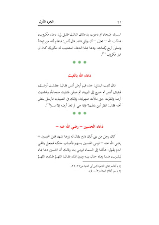 ‫اﻷول‬ ‫اﻟﺠﺰء‬ ٦٦
‫ـﻮت‬‫ـ‬‫ﻋ‬‫د‬ ‫ﰒ‬ ،‫ـﺠﺔ‬‫ـ‬‫ﺿ‬ ‫ـﻤﺎء‬‫ـ‬‫ﺴ‬‫اﻟ‬‫ﱄ‬ ‫ـﻞ‬‫ـ‬‫ﻴ‬‫ﻓﻘ‬ ‫ـﺚ‬‫ـ‬‫ﻟ‬‫اﻟﺜﺎ‬ ‫ـﺪﻋﺎﺋﻚ‬‫ـ‬‫ﺑ‬:،‫ـﺮوب‬‫ـ‬‫ﻜ‬‫ﻣ‬ ‫ـﺎء‬‫ـ‬‫ﻋ‬‫د‬
‫اﷲ‬ ‫ﻓﺴﺄﻟﺖ‬–‫ﺗﻌﺎﱃ‬–‫ﻗﺘﻠﻪ‬ ‫ﻟﲏ‬‫ﻮ‬‫ﻳ‬ ‫أن‬.‫أﻧﺲ‬ ‫ﻗﺎل‬:‫ـﺄ‬‫ﺿ‬‫ﺗﻮ‬ ‫ـﻦ‬‫ﻣ‬ ‫ـﻪ‬‫ﻧ‬‫أ‬ ‫ـﺎﻋﻠﻢ‬‫ﻓ‬
‫أو‬ ‫ـﺎن‬‫ـ‬‫ﻛ‬،‫ـﺎ‬‫ـ‬ً‫ﻣﻜﺮوﺑ‬ ‫ـﻪ‬‫ـ‬‫ﻟ‬ ‫ـﺘﺠﻴﺐ‬‫ـ‬‫ﺳ‬‫ا‬ ‫ـﺪﻋﺎء‬‫ـ‬‫ﻟ‬‫ا‬ ‫ـﺬا‬‫ـ‬‫ﺑ‬‫ـﺎ ﻬ‬‫ﺎت، ودﻋـ‬‫ـ‬‫ﻊ رﻛﻌـ‬‫ـ‬‫ﻠﻰ أرﺑـ‬‫ـ‬‫ﺻـ‬
‫ﻣﻜﺮوب‬ ‫ﻏﲑ‬P
)
123F
١(
P.
* * *
‫ﺑﺎﻟﻐﻴﺚ‬ ‫اﷲ‬ ‫دﻋﺎء‬
‫ـﺎﱐ‬‫ـ‬‫ﻨ‬‫اﻟﺒ‬ ‫ـﺖ‬‫ـ‬‫ﺑ‬‫ﺛﺎ‬ ‫ـﺎل‬‫ـ‬‫ﻗ‬:‫ـﺎل‬‫ـ‬‫ﻘ‬‫ﻓ‬ ‫ـﺲ‬‫ـ‬‫ﻧ‬‫أ‬ ‫أرض‬ ‫ـﻴﻢ‬‫ـ‬‫ﻗ‬ ‫ـﺎء‬‫ـ‬‫ﺟ‬:،‫ـﻚ‬‫ـ‬‫ﺿ‬‫أر‬ ‫ـﺖ‬‫ـ‬‫ﺸ‬‫ﻋﻄ‬
‫ـﺲ‬‫ـ‬‫ـ‬‫ـ‬‫ﻧ‬‫أ‬ ‫ـﱰدى‬‫ـ‬‫ـ‬‫ـ‬‫ﻓ‬‫ـﻴﺖ‬‫ـ‬‫ـ‬‫ـ‬‫ﺸ‬‫وﻏ‬ ،ٌ‫ﺔ‬‫ـﺤﺎﺑ‬‫ـ‬‫ـ‬‫ـ‬‫ﺳ‬ ‫ـﺎرت‬‫ـ‬‫ـ‬‫ـ‬‫ﺜ‬‫ﻓ‬ ‫ـﻠﻰ‬‫ـ‬‫ـ‬‫ـ‬‫ﺻ‬ ‫ﰒ‬ ،‫ـﺔ‬‫ـ‬‫ـ‬‫ـ‬‫ﻳ‬‫اﻟﱪ‬ ‫إﱃ‬ ‫ج‬‫ـﺮ‬‫ـ‬‫ـ‬‫ـ‬‫ﺧ‬ ‫ﰒ‬
‫ـﺾ‬‫ﻌ‬‫ﺑ‬ ‫ـﻞ‬‫ﺳ‬‫ﻓﺄر‬ ،‫ـﻴﻒ‬‫ﺼ‬‫اﻟ‬ ‫ﰲ‬ ‫ـﻚ‬‫ﻟ‬‫وذ‬ ،‫ـﻬﺮﳚﻪ‬‫ﺻ‬ ‫ـﻸت‬‫ﻣ‬ ‫ـﱴ‬‫ﺣ‬ ‫وﻗﻄﺮت‬ ‫أرﺿﻪ‬
‫ﻓﻘﺎل‬ ‫أﻫﻠﻪ‬:‫ﺑﻠﻐﺖ؟‬ ‫أﻳﻦ‬ ‫اﻧﻈﺮ‬‫ا‬ً‫ﻳﺴﲑ‬ ‫إﻻ‬ ‫أرﺿﻪ‬ ‫ﺗﻌﺪ‬ ‫ﱂ‬ ‫ﻫﻲ‬ ‫ﻓﺈذا‬P
)
124F
٢(
P.
* * *
‫اﻟﺤﺴﻴﻦ‬ ‫دﻋﺎء‬-‫ﻋﻨﻪ‬ ‫اﷲ‬ ‫رﺿﻲ‬-
‫ـﲔ‬‫ﺴ‬‫اﳊ‬ ‫ـﻞ‬‫ﺘ‬‫ﻗ‬ ‫ـﻬﺪ‬‫ﺷ‬ ‫ـﺔ‬‫ﻋ‬‫زر‬ ‫ـﻪ‬‫ﻟ‬ ‫ـﺎل‬‫ﻘ‬‫ﻳ‬ ‫دارم‬ ‫ـﺎن‬‫ﺑ‬‫أ‬ ‫ـﲏ‬‫ﺑ‬ ‫ـﻦ‬‫ﻣ‬ ‫ـﻞ‬‫ﺟ‬‫ر‬ ‫ﻛﺎن‬–
‫ا‬ ‫ـﻲ‬‫ـ‬‫ﺿ‬‫ر‬‫ـﻪ‬‫ـ‬‫ـ‬‫ﻨ‬‫ﻋ‬ ‫ﷲ‬–‫ـﻰ‬‫ـ‬‫ـ‬‫ﻘ‬‫ﻳﺘﻠ‬ ‫ـﻞ‬‫ـ‬‫ـ‬‫ﻌ‬‫ﻓﺠ‬ ‫ـﻪ‬‫ـ‬‫ـ‬‫ﻜ‬‫ﺣﻨ‬ ‫ـﺎب‬‫ـ‬‫ـ‬‫ﺻ‬‫ﻓﺄ‬ ‫ـﻬﻢ‬‫ـ‬‫ﺴ‬‫ﺑ‬ ‫ـﲔ‬‫ـ‬‫ـ‬‫ﺴ‬‫اﳊ‬ ‫ـﻰ‬‫ـ‬‫ـ‬‫ﻣ‬‫ﻓﺮ‬
‫ـﻮل‬‫ـ‬‫ﻘ‬‫ﻳ‬ ‫ـﺪم‬‫ـ‬‫ﻟ‬‫ا‬:‫ـﺎء‬‫ـ‬‫ﲟ‬ ‫ـﺎ‬‫ـ‬‫ﻋ‬‫د‬ ‫ـﲔ‬‫ـ‬‫ﺴ‬‫اﳊ‬ ‫أن‬ ‫ـﻚ‬‫ـ‬‫ﻟ‬‫وذ‬ ،‫ـﻪ‬‫ـ‬‫ﺑ‬ ‫ـﻲ‬‫ـ‬‫ﻣ‬‫ﻓﲑ‬ ‫ـﻤﺎء‬‫ـ‬‫ﺴ‬‫اﻟ‬ ‫إﱃ‬ ‫ـﺬا‬‫ـ‬‫ﻜ‬‫ﻫ‬
‫ـﺎل‬‫ـ‬‫ـ‬‫ﻘ‬‫ﻓ‬ ‫ـﺎء‬‫ـ‬‫ـ‬‫ﳌ‬‫ا‬ ‫ـﲔ‬‫ـ‬‫ـ‬‫ﺑ‬‫و‬ ‫ـﻪ‬‫ـ‬‫ـ‬‫ﻨ‬‫ﺑﻴ‬ ‫ـﺎل‬‫ـ‬‫ـ‬‫ﺣ‬ ‫ـﺎﻩ‬‫ـ‬‫ـ‬‫ﻣ‬‫ر‬ ‫ـﺎ‬‫ـ‬‫ـ‬‫ﻤ‬‫ﻓﻠ‬ ،‫ـﺮب‬‫ـ‬‫ـ‬‫ﺸ‬‫ﻟﻴ‬:‫ﱠ‬‫ﻢ‬‫ـ‬‫ـ‬‫ـ‬‫ﻬ‬‫اﻟﻠ‬‫ﱢ‬‫ﻤ‬‫ﻇ‬،‫ـﻪ‬‫ـ‬‫ـ‬‫ﺌ‬‫ﱠ‬‫ﻢ‬‫ـ‬‫ـ‬‫ـ‬‫ﻬ‬‫اﻟﻠ‬
)١(‫ص‬ ‫اﻟﺪﻧﻴﺎ‬ ‫أﰊ‬ ‫ﻻﺑﻦ‬ ‫اﻟﺪﻋﻮة‬ ‫ﳎﺎﰊ‬ ‫ﻛﺘﺎب‬٢٧-٢٩.
)٢(‫اﻟﻨﺒﻼء‬ ‫أﻋﻼم‬ ‫ﺳﲑ‬)٣/٤٠٠.(
 