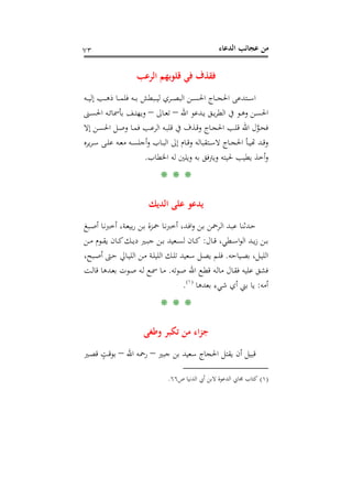 ‫اﻟﺪﻋﺎء‬ ‫ﻋﺠﺎﺋﺐ‬ ‫ﻣﻦ‬٧٣
‫اﻟﺮﻋﺐ‬ ‫ﻗﻠﻮﺑﻬﻢ‬ ‫ﻓﻲ‬ ‫ﻓﻘﺬف‬
‫ـﻪ‬‫ـ‬‫ـ‬‫ـ‬‫ﻴ‬‫إﻟ‬ ‫ـﺐ‬‫ـ‬‫ـ‬‫ـ‬‫ﻫ‬‫ذ‬ ‫ـﺎ‬‫ـ‬‫ـ‬‫ـ‬‫ﻤ‬‫ﻓﻠ‬ ‫ـﻪ‬‫ـ‬‫ـ‬‫ـ‬‫ﺑ‬ ‫ـﺒﻄﺶ‬‫ـ‬‫ـ‬‫ـ‬‫ﻴ‬‫ﻟ‬ ‫ـﺮي‬‫ـ‬‫ـ‬‫ـ‬‫ﺼ‬‫اﻟﺒ‬ ‫ـﻦ‬‫ـ‬‫ـ‬‫ـ‬‫ﺴ‬‫اﳊ‬ ‫ـﺎج‬‫ـ‬‫ـ‬‫ـ‬‫ﺠ‬‫اﳊ‬ ‫ـﺘﺪﻋﻰ‬‫ـ‬‫ـ‬‫ـ‬‫ﺳ‬‫ا‬
‫اﷲ‬ ‫ـﺪﻋﻮ‬‫ـ‬‫ﻳ‬ ‫ـﻖ‬‫ـ‬‫ﻳ‬‫ﺮ‬‫اﻟﻄ‬ ‫ﰲ‬ ‫ـﻮ‬‫ـ‬‫ﻫ‬‫و‬ ‫ـﻦ‬‫ـ‬‫ﺴ‬‫اﳊ‬–‫ـﺎﱃ‬‫ـ‬‫ﻌ‬‫ﺗ‬–‫ـﻪ‬‫ـ‬‫ﺋ‬‫ﺑﺄﲰﺎ‬ ‫ـﻒ‬‫ـ‬‫ﺘ‬‫وﻳﻬ‬‫ـﲎ‬‫ـ‬‫ﺴ‬‫اﳊ‬
‫إﻻ‬ ‫ـﻦ‬‫ـ‬‫ﺴ‬‫اﳊ‬ ‫ـﻞ‬‫ـ‬‫ﺻ‬‫و‬ ‫ـﺎ‬‫ـ‬‫ﻤ‬‫ﻓ‬ ‫ـﺐ‬‫ـ‬‫ﻋ‬‫اﻟﺮ‬ ‫ـﻪ‬‫ـ‬‫ﺒ‬‫ﻗﻠ‬ ‫ﰲ‬ ‫ـﺬف‬‫ـ‬‫ﻗ‬‫و‬ ‫ـﺎج‬‫ـ‬‫ﺠ‬‫اﳊ‬ ‫ـﺐ‬‫ـ‬‫ﻠ‬‫ﻗ‬ ‫اﷲ‬ ‫ل‬‫ﱠ‬‫ﻮ‬‫ـ‬‫ـ‬‫ﺤ‬‫ﻓ‬
‫ﻳﺮﻩ‬‫ﺮ‬‫ـ‬‫ـ‬‫ﺳ‬ ‫ـﻰ‬‫ـ‬‫ﻠ‬‫ﻋ‬ ‫ـﻪ‬‫ـ‬‫ﻌ‬‫ﻣ‬ ‫ـﻪ‬‫ـ‬‫ﺴ‬‫أﺟﻠ‬‫و‬ ‫ـﺎب‬‫ـ‬‫ﺒ‬‫اﻟ‬ ‫إﱃ‬ ‫ـﺎم‬‫ـ‬‫ﻗ‬‫و‬ ‫ـﺘﻘﺒﺎﻟﻪ‬‫ـ‬‫ﺳ‬‫ﻻ‬ ‫ـﺎج‬‫ـ‬‫ﺠ‬‫اﳊ‬ ‫ـﺄ‬‫ـ‬‫ﻴ‬‫ـﺪ ﻬﺗ‬‫ﻗـ‬
‫اﳋﻄﺎب‬ ‫ﻟﻪ‬ ‫وﻳﻠﲔ‬ ‫ﺑﻪ‬ ‫وﻳﱰﻓﻖ‬ ‫ﳊﻴﺘﻪ‬ ‫ﻳﻄﻴﺐ‬ ‫أﺧﺬ‬‫و‬.
* * *
‫اﻟﺪﻳﻚ‬ ‫ﻋﻠﻰ‬ ‫ﻳﺪﻋﻮ‬
‫ـﺒﻎ‬‫ﺻ‬‫أ‬ ‫ـﺎ‬‫ﻧ‬‫أﺧﱪ‬ ،‫ـﺔ‬‫ﻌ‬‫ﺑﻴ‬‫ر‬ ‫ـﻦ‬‫ﺑ‬ ‫ـﺰة‬‫ﲪ‬ ‫ـﺎ‬‫ﻧ‬‫أﺧﱪ‬ ،‫ـﺪ‬‫ﻓ‬‫ا‬‫و‬ ‫ـﻦ‬‫ﺑ‬ ‫ـﺮﲪﻦ‬‫ﻟ‬‫ا‬ ‫ـﺪ‬‫ﺒ‬‫ﻋ‬ ‫ـﺪﺛﻨﺎ‬‫ﺣ‬
‫ـ‬‫ـ‬‫ﺑ‬‫ـﺎل‬‫ـ‬‫ﻗ‬ ،‫ـﻄﻲ‬‫ـ‬‫ـ‬‫ﺳ‬‫ا‬‫ﻮ‬‫اﻟ‬ ‫ـﺪ‬‫ـ‬‫ـ‬‫ﻳ‬‫ز‬ ‫ﻦ‬:‫ـﻦ‬‫ـ‬‫ـ‬‫ﻣ‬ ‫ـﻮم‬‫ـ‬‫ـ‬‫ﻘ‬‫ﻳ‬ ‫ـﺎن‬‫ـ‬‫ﻛ‬‫ـﻚ‬‫ـ‬‫ـ‬‫ﻳ‬‫د‬ ‫ـﲑ‬‫ـ‬‫ـ‬‫ﺒ‬‫ﺟ‬ ‫ـﻦ‬‫ـ‬‫ﺑ‬ ‫ـﻌﻴﺪ‬‫ـ‬‫ـ‬‫ﺴ‬‫ﻟ‬ ‫ـﺎن‬‫ـ‬‫ـ‬‫ﻛ‬
‫ـﻴﺎﺣﻪ‬‫ـ‬‫ﺼ‬‫ﺑ‬ ،‫ـﻞ‬‫ـ‬‫ﻴ‬‫اﻟﻠ‬.،‫ـﺒﺢ‬‫ـ‬‫ﺻ‬‫أ‬ ‫ـﱴ‬‫ـ‬‫ﺣ‬ ‫ـﺎﱄ‬‫ـ‬‫ﻴ‬‫اﻟﻠ‬ ‫ـﻦ‬‫ـ‬‫ﻣ‬ ‫ـﺔ‬‫ـ‬‫ﻠ‬‫اﻟﻠﻴ‬ ‫ـﻚ‬‫ـ‬‫ﻠ‬‫ﺗ‬ ‫ـﻌﻴﺪ‬‫ـ‬‫ﺳ‬ ‫ـﻞ‬‫ـ‬‫ﺼ‬‫ﻳ‬ ‫ـﻢ‬‫ـ‬‫ﻠ‬‫ﻓ‬
‫ـﻮﺗﻪ‬‫ﺻ‬ ‫اﷲ‬ ‫ـﻊ‬‫ﻄ‬‫ﻗ‬ ‫ـﻪ‬‫ﻟ‬‫ﻣﺎ‬ ‫ـﺎل‬‫ﻘ‬‫ﻓ‬ ‫ﻋﻠﻴﻪ‬ ‫ﻓﺸﻖ‬.‫ـﺖ‬‫ﻟ‬‫ﻗﺎ‬ ‫ـﺪﻫﺎ‬‫ﻌ‬‫ﺑ‬ ‫ـﻮت‬‫ﺻ‬ ‫ـﻪ‬‫ﻟ‬ ‫ـﻊ‬‫ﲰ‬ ‫ـﺎ‬‫ﻣ‬
‫أﻣﻪ‬:‫ﺑﻌﺪﻫﺎ‬ ‫ﺷﻲء‬ ‫أي‬ ‫ﺑﲏ‬ ‫ﻳﺎ‬P
)
136F
١(
P.
* * *
‫وﻃﻐﻰ‬ ‫ﺗﻜﺒﺮ‬ ‫ﻣﻦ‬ ‫اء‬‫ﺰ‬‫ﺟ‬
‫ﺟ‬ ‫ﺑﻦ‬ ‫ﺳﻌﻴﺪ‬ ‫اﳊﺠﺎج‬ ‫ﻳﻘﺘﻞ‬ ‫أن‬ ‫ﻗﺒﻴﻞ‬‫ﺒﲑ‬–‫اﷲ‬ ‫رﲪﻪ‬–‫ـﲑ‬‫ﺼ‬‫ﻗ‬ ٍ‫ـﺖ‬‫ﻗ‬‫ﺑﻮ‬
)١(‫ص‬ ‫اﻟﺪﻧﻴﺎ‬ ‫أﰊ‬ ‫ﻻﺑﻦ‬ ‫اﻟﺪﻋﻮة‬ ‫ﳎﺎﰊ‬ ‫ﻛﺘﺎب‬٦٦.
 