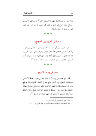 ‫اﻷول‬ ‫اﻟﺠﺰء‬ ٧٤
‫ـﺎل‬‫ـ‬‫ـ‬‫ﻗ‬‫و‬ ‫ـﻌﻴﺪ‬‫ـ‬‫ﺳ‬ ‫ـﻪ‬‫ـ‬‫ـ‬‫ﻴ‬‫ﻋﻠ‬ ‫ـﺎ‬‫ـ‬‫ﻋ‬‫د‬:‫ـﺪي‬‫ـ‬‫ـ‬‫ﻌ‬‫ﺑ‬ ‫ـﺪ‬‫ـ‬‫ﺣ‬‫أ‬ ‫ـﻰ‬‫ـ‬‫ـ‬‫ﻠ‬‫ﻋ‬ ‫ـﻠﻄﻪ‬‫ـ‬‫ﺴ‬‫ﺗ‬ ‫ﻻ‬ ‫ـﻢ‬‫ـ‬‫ـ‬‫ﻬ‬‫اﻟﻠ‬.‫ـﺎب‬‫ـ‬‫ـ‬‫ﺻ‬‫ﻓﺄ‬
‫ـﻮر‬‫ﳜ‬ ‫ـﺎ‬‫ﻤ‬‫ﻛ‬‫ﳜﻮر‬ ‫ﻓﺄﺧﺬ‬ ‫ﺟﺴﻤﻪ‬ ‫ﰲ‬ ‫اﻧﺘﺸﺮ‬ ‫ﰒ‬ ،‫ﻳﺪﻩ‬ ‫ﰲ‬ ‫اج‬‫ﺮ‬‫ﺧ‬ ‫ﺑﻌﺪﻩ‬ ‫اﳊﺠﺎج‬
‫ﻣﺆﺳﻔﺔ‬ ‫ﺣﺎل‬ ‫ﰲ‬ ‫ﻣﺎت‬ ‫ﰒ‬ ‫اﻟﺜﻮر‬.
* * *
‫اﻟﺤﺠﺎج‬ ‫إﻟﻰ‬ ‫ﻳﻖ‬‫ﺮ‬‫اﻟﻄ‬ ‫ﻓﻲ‬ ‫دﻋﻮة‬
‫ـﺐ‬‫ـ‬‫ﻴ‬‫ﺣﺒ‬ ‫ـﻦ‬‫ـ‬‫ﺑ‬ ‫ـﻖ‬‫ـ‬‫ﻠ‬‫وﻃ‬ ‫ـﺐ‬‫ـ‬‫ﻴ‬‫ﺣﺒ‬ ‫ـﻦ‬‫ـ‬‫ﺑ‬ ‫ـﻌﻴﺪ‬‫ـ‬‫ﺳ‬‫و‬ ‫ـﺖ‬‫ـ‬‫ﺑ‬‫ﺛﺎ‬ ‫أﰊ‬ ‫ـﻦ‬‫ـ‬‫ﺑ‬ ‫ـﺐ‬‫ـ‬‫ﻴ‬‫ﲝﺒ‬ ‫ـﻲء‬‫ـ‬‫ﺟ‬
‫ﻳﺮ‬‫اﳊﺠﺎج‬ ‫د ﻬﺑﻢ‬–‫ﻗﺎل‬:‫ـﺐ‬‫ﻴ‬‫ﳊﺒ‬ ‫ـﻌﻴﺪ‬‫ﺳ‬ ‫ﻓﻘﺎل‬ ‫وﺧﻮف‬ ‫ﻋﻄﺶ‬ ‫ﺄﺻﺎﻬﺑﻢ‬:
‫ـﺐ‬‫ـ‬‫ﻴ‬‫ﺣﺒ‬ ‫ـﻪ‬‫ـ‬‫ﻟ‬ ‫ـﺎل‬‫ـ‬‫ﻘ‬‫ﻓ‬ ‫اﷲ‬ ‫ادع‬:‫ـﺎل‬‫ـ‬‫ﻗ‬ ‫ـﲏ‬‫ـ‬‫ﻣ‬ ‫ـﻪ‬‫ـ‬‫ﺟ‬‫أو‬ ‫اك‬‫ر‬‫أ‬ ‫إﱐ‬:‫ـﻦ‬‫ـ‬‫ﻣ‬‫أ‬‫و‬ ،‫ـﻌﻴﺪ‬‫ـ‬‫ﺳ‬ ‫ـﺪﻋﺎ‬‫ـ‬‫ﻓ‬
‫ا‬‫ﻮ‬‫اﺳﺘﻘ‬‫و‬ ‫ا‬‫ﻮ‬‫وﺳﻘ‬ ‫ا‬‫ﻮ‬‫ﺑ‬‫ﺮ‬‫وﺷ‬ ‫ا‬‫و‬‫ﻓﻤﻄﺮ‬ ‫ﺳﺤﺎﺑﺔ‬ ‫ﻓﻌﺖ‬‫ﺮ‬‫ﻓ‬ ،‫أﺻﺤﺎﺑﻪ‬P
)
137F
١(
P.
* * *
‫اﻷﻣﻮاج‬ ‫وﺳﻂ‬ ‫ﻓﻲ‬ ‫دﻋﺎء‬
‫ـﺪ‬‫ـ‬‫ﻳ‬‫ز‬ ‫ـﻦ‬‫ـ‬‫ﺑ‬ ‫ـﺪ‬‫ـ‬‫ﻤ‬‫ﳏ‬ ‫ـﻮ‬‫ـ‬‫ﺑ‬‫أ‬ ‫ـﺎل‬‫ـ‬‫ﻗ‬:‫ـﺪﻟﺲ‬‫ـ‬‫ﻧ‬‫اﻷ‬ ‫ـﺎﱂ‬‫ـ‬‫ﻋ‬ ‫ـﺐ‬‫ـ‬‫ﻴ‬‫ﺣﺒ‬ ‫ـﻦ‬‫ـ‬‫ﺑ‬ ‫اﷲ‬ ‫ـﺪ‬‫ـ‬‫ﺒ‬‫ﻋ‬ ‫ـﺎن‬‫ـ‬‫ﻛ‬
‫ﻣﺴﺘﺠﺎ‬‫ـﺔ‬‫ﺠ‬‫اﻟﻠ‬ ‫ﰲ‬ ‫ـﻢ‬‫ﺑ‬‫ اﻟـﺪﻋﻮة، وأن اﻟﺒﺤـﺮ ﻫـﺎج ﻬ‬.‫ـﻊ‬‫ﻓ‬‫ر‬ ‫ﰒ‬ ‫ـﺄ‬‫ﺿ‬‫ﻓﺘﻮ‬ ‫ـﺎم‬‫ﻘ‬‫ﻓ‬
‫ـﺎل‬‫ـ‬‫ﻘ‬‫ﻓ‬ ‫ـﻤﺎء‬‫ـ‬‫ﺴ‬‫اﻟ‬ ‫إﱃ‬ ‫ـﻪ‬‫ـ‬‫ﻳ‬‫ﻳﺪ‬:‫ـﻚ‬‫ـ‬‫ﻬ‬‫ﻟﻮﺟ‬ ‫ـﺬﻩ‬‫ـ‬‫ﻫ‬ ‫ـﱵ‬‫ـ‬‫ﻠ‬‫رﺣ‬ ‫أن‬ ‫ـﻢ‬‫ـ‬‫ﻠ‬‫ﺗﻌ‬ ‫ـﺖ‬‫ـ‬‫ﻨ‬‫ﻛ‬‫إن‬ ‫ـﻢ‬‫ـ‬‫ﻬ‬‫اﻟﻠ‬
‫ـﺎ‬‫ـ‬ً‫ﺧﺎﻟﺼ‬.‫ـﻚ‬‫ـ‬‫ﺘ‬‫رﲪ‬ ‫ـﺎ‬‫ـ‬‫ﻧ‬‫ر‬‫أ‬‫و‬ ،‫ﱠ‬‫ﻢ‬‫ـ‬‫ـ‬‫ﻐ‬‫اﻟ‬ ‫ـﺬا‬‫ـ‬‫ﻫ‬ ‫ـﺎ‬‫ـ‬‫ﻨ‬‫ﻋ‬ ‫ـﻒ‬‫ـ‬‫ﺸ‬‫ﻓﺎﻛ‬ ‫ﻟﻚ‬‫ﻮ‬‫ـ‬‫ـ‬‫ﺳ‬‫ر‬ ‫ـﻨﻦ‬‫ـ‬‫ﺳ‬ ‫ـﺎء‬‫ـ‬‫ﻴ‬‫وﻹﺣ‬
‫ﻋﺬاﺑﻚ‬ ‫ﻳﺘﻨﺎ‬‫ر‬‫أ‬ ‫ﻛﻤﺎ‬.‫اﻟﻮﻗﺖ‬ ‫ﰲ‬ ‫ﺑﻠﻄﻔﻪ‬ ‫ﻋﻨﻬﻢ‬ ‫اﷲ‬ ‫ﻓﻜﺸﻒ‬P
)
138F
٢(
P.
)١(‫ص‬ ‫اﻟﺪﻧﻴﺎ‬ ‫أﰊ‬ ‫ﻻﺑﻦ‬ ‫اﻟﺪﻋﻮة‬ ‫ﳎﺎﰊ‬ ‫ﻛﺘﺎب‬٨٨.
)٢(‫اﳌﺴ‬ ‫اﻟﻨﺒﺬ‬‫ص‬ ‫اﳍﻼﱄ‬ ‫ﻋﻴﺪ‬ ‫ﺑﻦ‬ ‫ﻟﺴﻠﻴﻢ‬ ‫اﳌﺴﺘﺠﺎﺑﺔ‬ ‫ات‬‫ﻮ‬‫اﻟﺪﻋ‬ ‫ﰲ‬ ‫ﺘﻄﺎﺑﺔ‬٧١-٧٢.
 