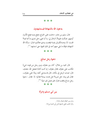 ‫اﻟﺪﻋﺎء‬ ‫ﻋﺠﺎﺋﺐ‬ ‫ﻣﻦ‬٧٥
* * *
‫ﻓﻴ‬ ‫ﺑﺎﻟﺸﻬﺎدة‬ ‫اﷲ‬ ‫ﻳﺪﻋﻮن‬‫ﺴﺘﺸﻬﺪون‬
‫ـﺎﻣﺮ‬‫ـ‬‫ـ‬‫ﻋ‬ ‫ـﻦ‬‫ـ‬‫ـ‬‫ﺑ‬ ‫ـﻠﻴﻢ‬‫ـ‬‫ـ‬‫ﺳ‬ ‫ـﺎل‬‫ـ‬‫ـ‬‫ﻗ‬:‫اء‬‫ﺮ‬‫ـ‬‫ـ‬‫ـ‬‫ﻣ‬‫اﻷ‬ ‫ـﻊ‬‫ـ‬‫ـ‬‫ﻓ‬‫ﺮ‬‫ﻓ‬ ‫ـﻪ‬‫ـ‬‫ـ‬‫ﻳ‬‫ﻳﺪ‬ ‫ـﻊ‬‫ـ‬‫ـ‬‫ﻓ‬‫ﺮ‬‫ﻓ‬ ،‫اح‬‫ﺮ‬‫ـ‬‫ـ‬‫ـ‬‫ﳉ‬‫ا‬ ‫ـﻰ‬‫ـ‬‫ـ‬‫ﻠ‬‫ﻋ‬ ‫ـﺖ‬‫ـ‬‫ـ‬‫ﻠ‬‫دﺧ‬
‫ـﺪﻳﻬﻢ‬‫ـ‬‫ﻳ‬‫أ‬.‫ﱄ‬ ‫ـﺎل‬‫ـ‬‫ﻗ‬ ‫ﰒ‬ ،ً‫ﻼ‬‫ﻳ‬‫ﻮ‬‫ـ‬‫ـ‬‫ﻃ‬ ‫ـﺚ‬‫ـ‬‫ﻜ‬‫ﻓﻤ‬:‫ـﻪ؟‬‫ـ‬‫ﻴ‬‫ﻓ‬ ‫ـﺎ‬‫ـ‬‫ﻨ‬‫ﻛ‬‫ـﺎ‬‫ـ‬‫ﻣ‬ ‫ـﺪري‬‫ـ‬‫ﺗ‬ ‫ـﻞ‬‫ـ‬‫ﻫ‬ ،‫ـﲕ‬‫ـ‬‫ﳛ‬ ‫ـﺎ‬‫ـ‬‫ﺑ‬‫أ‬ ‫ـﺎ‬‫ـ‬‫ﻳ‬
‫ـﺖ‬‫ـ‬‫ـ‬‫ـ‬‫ـ‬‫ـ‬‫ﻠ‬‫ﻗ‬:‫ـﺎل‬‫ـ‬‫ـ‬‫ـ‬‫ـ‬‫ـ‬‫ﻗ‬ ،‫ـﻢ‬‫ـ‬‫ـ‬‫ـ‬‫ـ‬‫ـ‬‫ﻜ‬‫ﻣﻌ‬ ‫ـﺪي‬‫ـ‬‫ـ‬‫ـ‬‫ـ‬‫ـ‬‫ﻳ‬ ‫ـﺖ‬‫ـ‬‫ـ‬‫ـ‬‫ـ‬‫ـ‬‫ﻌ‬‫ﻓ‬‫ﺮ‬‫ﻓ‬ ‫ـﺔ‬‫ـ‬‫ـ‬‫ـ‬‫ـ‬‫ـ‬‫ﺒ‬‫رﻏ‬ ‫ﰲ‬ ‫ـﺪﺗﻜﻢ‬‫ـ‬‫ـ‬‫ـ‬‫ـ‬‫ـ‬‫ﺟ‬‫و‬ ،‫ﻻ‬:‫اﷲ‬ ‫ـﺄﻟﻨﺎ‬‫ـ‬‫ـ‬‫ـ‬‫ـ‬‫ـ‬‫ﺳ‬
‫اﺳﺘﺸﻬﺪ‬ ‫ﺣﱴ‬ ‫اﻟﻐﺰوة‬ ‫ﺗﻠﻚ‬ ‫ﰲ‬ ‫أﺣﺪ‬ ‫ﻣﻨﻬﻢ‬ ‫ﺑﻘﻲ‬ ‫ﻣﺎ‬ ‫اﷲ‬‫ﻮ‬‫ﻓ‬ ،‫اﻟﺸﻬﺎدة‬P
)
139F
١(
P.
* * *
‫ﺻﺎﻟﺢ‬ ‫رﺟﻞ‬ ‫دﻋﻮة‬
‫ﻫﻼل‬ ‫ﺑﻦ‬ ‫ﲪﻴﺪ‬ ‫ﻗﺎل‬:‫و‬ ‫ـﺮف‬‫ﻄ‬‫ﻣ‬ ‫ﺑﲔ‬ ‫ﻛﺎن‬ٌ‫ـﻲء‬‫ﺷ‬ ‫ـﻪ‬‫ﻣ‬‫ﻗﻮ‬ ‫ـﻦ‬‫ﻣ‬ ‫ـﻞ‬‫ﺟ‬‫ر‬ ‫ـﲔ‬‫ﺑ‬
‫ﻣﻄ‬ ‫ﻋﻠﻰ‬ ‫ﻓﻜﺬب‬‫ﻣﻄﺮف‬ ‫ﻓﻘﺎل‬ ‫ﺮف‬:،‫ـﻚ‬‫ﻔ‬‫ﺣﺘ‬ ‫اﷲ‬ ‫ـﻞ‬‫ﻌ‬‫ﻓﺠ‬ ‫ﺎ‬ً‫ﻛﺎذﺑ‬‫ﻛﻨﺖ‬‫إن‬
‫ﻗﺎل‬:‫ﻣﻜﺎﻧﻪ‬ ‫ﰲ‬ ‫اﻟﺮﺟﻞ‬ ‫ﻓﻤﺎت‬.،‫ـﺮف‬‫ﻄ‬‫ﻣ‬ ‫ـﻰ‬‫ﻠ‬‫ﻋ‬ ‫ا‬ً‫ـﺎد‬‫ﻳ‬‫ز‬ ‫ـﻪ‬‫ﻠ‬‫أﻫ‬ ‫ـﺘﺪﻋﻰ‬‫ﺳ‬‫ﻓﺎ‬ ‫ﻗﺎل‬
‫ـﺎد‬‫ﻳ‬‫ز‬ ‫ﳍﻢ‬ ‫ﻓﻘﺎل‬:‫ا‬‫ﻮ‬‫ـﺎﻟ‬‫ﻘ‬‫ﻓ‬ ‫ـﺪﻩ؟‬‫ﻴ‬‫ﺑ‬ ‫ـﻪ‬‫ﻣ‬‫ﻫﺪ‬ ‫ـﻞ‬‫ﻫ‬ ‫ﺑﻪ؟‬‫ﺮ‬‫ـ‬‫ﺿ‬ ‫ـﻞ‬‫ﻫ‬:‫ﻻ‬.‫ـﺎل‬‫ﻘ‬‫ﻓ‬:‫ـﻮة‬‫ﻋ‬‫د‬
‫اﻓ‬‫و‬ ‫ﺻﺎﱀ‬ ‫رﺟﻞ‬‫ﺎ‬ً‫ﺷﻴﺌ‬ ‫ﳍﻢ‬ ‫ﳛﻤﻞ‬ ‫ﻓﻠﻢ‬ ،‫ا‬ً‫ﻗﺪر‬ ‫ﻘﺖ‬P
)
140F
٢(
P.
* * *
‫أة‬‫ﺮ‬‫واﻣ‬ ‫ﻣﺴﻠﻢ‬ ‫أﺑﻲ‬ ‫ﺑﻴﻦ‬
)١(‫اﻟﻨﺒﻼء‬ ‫أﻋﻼم‬ ‫ﺳﲑ‬٥/١٩.
)٢(‫ص‬ ‫اﻟﺪﻧﻴﺎ‬ ‫أﰊ‬ ‫ﻻﺑﻦ‬ ‫اﻟﺪﻋﻮة‬ ‫ﳎﺎﰊ‬ ‫ﻛﺘﺎب‬٦٩.
 