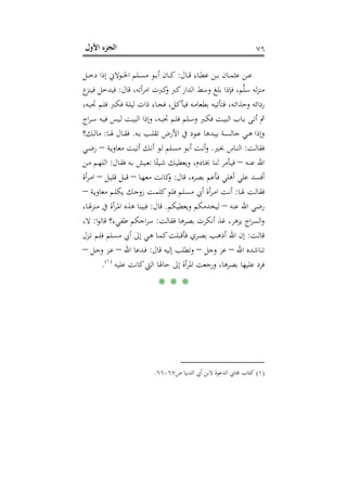 ‫اﻷول‬ ‫اﻟﺠﺰء‬ ٧٦
‫ـﺎل‬‫ـ‬‫ـ‬‫ﻗ‬ ‫ـﺎء‬‫ـ‬‫ـ‬‫ﻄ‬‫ﻋ‬ ‫ـﻦ‬‫ـ‬‫ـ‬‫ﺑ‬ ‫ـﺎن‬‫ـ‬‫ـ‬‫ﻤ‬‫ﻋﺜ‬ ‫ـﻦ‬‫ـ‬‫ـ‬‫ﻋ‬:‫ـﻞ‬‫ـ‬‫ـ‬‫ﺧ‬‫د‬ ‫إذا‬ ‫ـﻮﻻﱐ‬‫ـ‬‫ـ‬‫ﳋ‬‫ا‬ ‫ـﻠﻢ‬‫ـ‬‫ـ‬‫ﺴ‬‫ﻣ‬ ‫ـﻮ‬‫ـ‬‫ـ‬‫ﺑ‬‫أ‬ ‫ـﺎن‬‫ـ‬‫ـ‬‫ﻛ‬
‫ﻗﺎل‬ ،‫أﺗﻪ‬‫ﺮ‬‫اﻣ‬ ‫ﻛﱪت‬‫و‬ ‫ﻛﱪ‬‫اﻟﺪار‬ ‫وﺳﻂ‬ ‫ﺑﻠﻎ‬ ‫ﻓﺈذا‬ ،‫ﻢ‬‫ﱠ‬‫ﻠ‬‫ﺳ‬ ‫ﻟﻪ‬‫ﺰ‬‫ﻣﻨ‬:‫ع‬‫ﻓﻴﻨﺰ‬ ‫ﻓﻴﺪﺧﻞ‬
،‫ـﻪ‬‫ﺒ‬‫ﲡ‬ ‫ـﻢ‬‫ﻠ‬‫ﻓ‬ ‫ـﱪ‬‫ﻜ‬‫ﻓ‬ ‫ـﺔ‬‫ﻠ‬‫ﻟﻴ‬ ‫ذات‬ ‫ـﺎء‬‫ﺠ‬‫ﻓ‬ ،‫ـﻞ‬‫ﻛ‬‫ﻓﻴﺄ‬ ‫ـﻪ‬‫ﻣ‬‫ﺑﻄﻌﺎ‬ ‫ـﻪ‬‫ﻴ‬‫ﻓﺘﺄﺗ‬ ،‫ـﻪ‬‫ﺋ‬‫وﺣﺬا‬ ‫رداﺋﻪ‬
‫اﻟ‬ ‫ـﺎب‬‫ـ‬‫ﺑ‬ ‫ـﻰ‬‫ـ‬‫ﺗ‬‫أ‬ ‫ﰒ‬‫اج‬‫ﺮ‬‫ـ‬‫ـ‬‫ﺳ‬ ‫ـﻪ‬‫ـ‬‫ﻴ‬‫ﻓ‬ ‫ـﻴﺲ‬‫ـ‬‫ﻟ‬ ‫ـﺖ‬‫ـ‬‫ﻴ‬‫اﻟﺒ‬ ‫وإذا‬ ،‫ـﻪ‬‫ـ‬‫ﺒ‬‫ﲡ‬ ‫ـﻢ‬‫ـ‬‫ﻠ‬‫ﻓ‬ ‫ـﻠﻢ‬‫ـ‬‫ﺳ‬‫و‬ ‫ـﱪ‬‫ـ‬‫ﻜ‬‫ﻓ‬ ‫ـﺖ‬‫ـ‬‫ﻴ‬‫ﺒ‬
‫ـﻪ‬‫ـ‬‫ﺑ‬ ‫ـﺐ‬‫ـ‬‫ﻠ‬‫ﺗﻘ‬ ‫اﻷرض‬ ‫ﰲ‬ ‫ـﻮد‬‫ـ‬‫ﻋ‬ ‫ـﺪﻫﺎ‬‫ـ‬‫ﻴ‬‫ﺑ‬ ‫ـﺔ‬‫ـ‬‫ﺴ‬‫ﺟﺎﻟ‬ ‫ـﻲ‬‫ـ‬‫ﻫ‬ ‫وإذا‬.‫ـﺎ‬‫ـ‬‫ﳍ‬ ‫ـﺎل‬‫ـ‬‫ﻘ‬‫ﻓ‬:‫ـﻚ؟‬‫ـ‬‫ﻟ‬‫ﻣﺎ‬
‫ـﺖ‬‫ـ‬‫ﻟ‬‫ﻓﻘﺎ‬:‫ـﲑ‬‫ـ‬‫ﲞ‬ ‫ـﺎس‬‫ـ‬‫ﻨ‬‫اﻟ‬.‫ـﺔ‬‫ـ‬‫ﻳ‬‫ﻣﻌﺎو‬ ‫ـﺖ‬‫ـ‬‫ﻴ‬‫أﺗ‬ ‫ـﻚ‬‫ـ‬‫ﻧ‬‫أ‬ ‫ـﻮ‬‫ـ‬‫ﻟ‬ ‫ـﻠﻢ‬‫ـ‬‫ﺴ‬‫ﻣ‬ ‫ـﻮ‬‫ـ‬‫ﺑ‬‫أ‬ ‫ـﺖ‬‫ـ‬‫ﻧ‬‫أ‬‫و‬–‫ـﻲ‬‫ـ‬‫ﺿ‬‫ر‬
‫ـﻪ‬‫ﻨ‬‫ﻋ‬ ‫اﷲ‬–‫ـﺎل‬‫ﻘ‬‫ﻓ‬ ‫ـﻪ‬‫ﺑ‬ ‫ـﻴﺶ‬‫ﻌ‬‫ﻧ‬ ‫ﺎ‬ً‫ـﻴﺌ‬‫ﺷ‬ ‫ـﻚ‬‫ﻴ‬‫وﻳﻌﻄ‬ ،‫ـﺎدم‬‫ﲞ‬ ‫ـﺎ‬‫ﻨ‬‫ﻟ‬ ‫ـﺄﻣﺮ‬‫ﻴ‬‫ﻓ‬:‫ـﻦ‬‫ـ‬‫ﻣ‬ ‫ـﻢ‬‫ﻬ‬‫اﻟﻠ‬
‫ﻗﺎل‬ ،‫ﺑﺼﺮﻩ‬ ‫ﻓﺄﻋﻢ‬ ‫أﻫﻠﻲ‬ ‫ﻋﻠﻲ‬ ‫أﻓﺴﺪ‬:‫ـﺎ‬‫ﻬ‬‫ﻣﻌ‬ ‫ﻛﺎﻧﺖ‬‫و‬–‫ـﻞ‬‫ﻴ‬‫ﻗﻠ‬ ‫ـﻞ‬‫ﺒ‬‫ﻗ‬–‫أة‬‫ﺮ‬‫ـ‬‫ﻣ‬‫ا‬
‫ـﺎ‬‫ـ‬‫ﳍ‬ ‫ـﺖ‬‫ـ‬‫ﻟ‬‫ﻓﻘﺎ‬:‫ـﺔ‬‫ـ‬‫ﻳ‬‫ﻣﻌﺎو‬ ‫ـﻢ‬‫ـ‬‫ﻠ‬‫ﻳﻜ‬ ‫ـﻚ‬‫ـ‬‫ﺟ‬‫زو‬ ‫ـﺖ‬‫ـ‬‫ﻤ‬‫ﻛﻠ‬‫ـﻮ‬‫ـ‬‫ﻠ‬‫ﻓ‬ ‫ـﻠﻢ‬‫ـ‬‫ﺴ‬‫ﻣ‬ ‫أﰊ‬ ‫أة‬‫ﺮ‬‫ـ‬‫ـ‬‫ﻣ‬‫ا‬ ‫ـﺖ‬‫ـ‬‫ﻧ‬‫أ‬–
‫ﻋﻨﻪ‬ ‫اﷲ‬ ‫رﺿﻲ‬–‫وﻳﻌﻄﻴﻜﻢ‬ ‫ﻟﻴﺨﺪﻣﻜﻢ‬.‫ﻗﺎل‬:،‫ـﺎ‬‫ﳍ‬‫ﻣﻨﺰ‬ ‫ﰲ‬ ‫أة‬‫ﺮ‬‫ـ‬‫ﳌ‬‫ا‬ ‫ﻫﺬﻩ‬ ‫ﻓﺒﻴﻨﺎ‬
‫ﻓﻘﺎﻟﺖ‬ ‫ﺑﺼﺮﻫﺎ‬ ‫أﻧﻜﺮت‬ ‫ﻏﺬ‬ ،‫ﻳﺰﻫﺮ‬ ‫اج‬‫ﺮ‬‫اﻟﺴ‬‫و‬:‫ا‬‫ﻮ‬‫ﻗﺎﻟ‬ ‫ﻃﻔﻲء؟‬ ‫اﺟﻜﻢ‬‫ﺮ‬‫ﺳ‬:،‫ﻻ‬
‫ـﺖ‬‫ﻟ‬‫ﻗﺎ‬:‫إﱃ‬ ‫ـﻲ‬‫ـ‬‫ﻫ‬ ‫ـﺎ‬‫ـ‬‫ﻤ‬‫ﻛ‬‫ـﺖ‬‫ﻠ‬‫ﻓﺄﻗﺒ‬ ‫ـﺮي‬‫ـ‬‫ﺼ‬‫ﺑ‬ ‫ـﺐ‬‫ـ‬‫ﻫ‬‫أذ‬ ‫اﷲ‬ ‫إن‬‫ـﺰل‬‫ـ‬‫ﺗ‬ ‫ـﻢ‬‫ـ‬‫ﻠ‬‫ﻓ‬ ‫ـﻠﻢ‬‫ﺴ‬‫ﻣ‬ ‫أﰊ‬
‫اﷲ‬ ‫ﺗﻨﺎﺷﺪﻩ‬–‫وﺟﻞ‬ ‫ﻋﺰ‬–‫ﻗﺎل‬ ‫إﻟﻴﻪ‬ ‫وﺗﻄﻠﺐ‬:‫اﷲ‬ ‫ـﺪﻋﺎ‬‫ﻓ‬–‫ـﻞ‬‫ﺟ‬‫و‬ ‫ـﺰ‬‫ﻋ‬–
‫ﻋﻠﻴﻪ‬ ‫ﻛﺎﻧﺖ‬‫اﻟﱵ‬ ‫ﺣﺎﳍﺎ‬ ‫إﱃ‬ ‫أة‬‫ﺮ‬‫اﳌ‬ ‫ورﺟﻌﺖ‬ ،‫ﺑﺼﺮﻫﺎ‬ ‫ﻋﻠﻴﻬﺎ‬ ‫ﻓﺮد‬P
)
141F
١(
P.
* * *
)١(‫ص‬ ‫اﻟﺪﻧﻴﺎ‬ ‫أﰊ‬ ‫ﻻﺑﻦ‬ ‫اﻟﺪﻋﻮة‬ ‫ﳎﺎﰊ‬ ‫ﻛﺘﺎب‬٦٦٠٦٧.
 