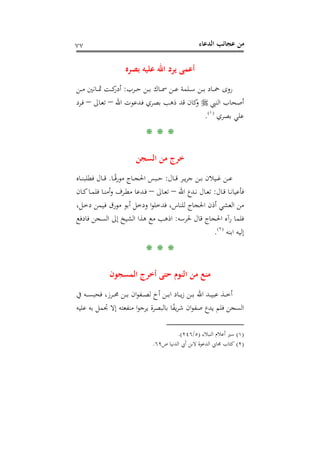 ‫اﻟﺪﻋﺎء‬ ‫ﻋﺠﺎﺋﺐ‬ ‫ﻣﻦ‬٧٧
‫ﺑﺼﺮﻩ‬ ‫ﻋﻠﻴﻪ‬ ‫اﷲ‬ ‫ﻳﺮد‬ ‫أﻋﻤﻰ‬
‫ـﺮب‬‫ـ‬‫ـ‬‫ﺣ‬ ‫ـﻦ‬‫ـ‬‫ـ‬‫ﺑ‬ ‫ـﺎك‬‫ـ‬‫ـ‬‫ﲰ‬ ‫ـﻦ‬‫ـ‬‫ـ‬‫ﻋ‬ ‫ـﻠﻤﺔ‬‫ـ‬‫ـ‬‫ﺳ‬ ‫ـﻦ‬‫ـ‬‫ـ‬‫ﺑ‬ ‫ـﺎد‬‫ـ‬‫ـ‬‫ﲪ‬ ‫روى‬:‫ـﻦ‬‫ـ‬‫ـ‬‫ﻣ‬ ‫ـﺎﻧﲔ‬‫ـ‬‫ـ‬‫ﲦ‬ ‫ـﺖ‬‫ـ‬‫ـ‬‫ﻛ‬‫أدر‬
‫اﻟﻨﱯ‬ ‫أﺻﺤﺎب‬‫ا‬ ‫ـﺪﻋﻮت‬‫ﻓ‬ ‫ﺑﺼﺮي‬ ‫ذﻫﺐ‬ ‫ﻗﺪ‬ ‫ﻛﺎن‬‫و‬‫ﷲ‬–‫ـﺎﱃ‬‫ﻌ‬‫ﺗ‬–‫ـﺮد‬‫ﻓ‬
‫ﺑﺼﺮي‬ ‫ﻋﻠﻲ‬P
)
142F
١(
P.
* * *
‫اﻟﺴﺠﻦ‬ ‫ﻣﻦ‬ ‫ﺧﺮج‬
‫ـﺎل‬‫ـ‬‫ـ‬‫ﻗ‬ ‫ـﺮ‬‫ـ‬‫ـ‬‫ﻳ‬‫ﺮ‬‫ﺟ‬ ‫ـﻦ‬‫ـ‬‫ـ‬‫ﺑ‬ ‫ـﻴﻼن‬‫ـ‬‫ـ‬‫ﻏ‬ ‫ـﻦ‬‫ـ‬‫ـ‬‫ﻋ‬:‫ـﺎ‬‫ـ‬‫ـ‬ً‫ﻗ‬‫ﻣﻮر‬ ‫ـﺎج‬‫ـ‬‫ـ‬‫ﺠ‬‫اﳊ‬ ‫ـﺒﺲ‬‫ـ‬‫ـ‬‫ﺣ‬.‫ـﺎﻩ‬‫ـ‬‫ـ‬‫ﻨ‬‫ﻓﻄﻠﺒ‬ ‫ـﺎل‬‫ـ‬‫ـ‬‫ﻗ‬
‫ـﺎل‬‫ـ‬‫ﻗ‬ ‫ـﺎ‬‫ـ‬‫ﻧ‬‫ﻓﺄﻋﻴﺎ‬:‫اﷲ‬ ‫ـﺪع‬‫ـ‬‫ﻧ‬ ‫ـﺎل‬‫ـ‬‫ﻌ‬‫ﺗ‬–‫ـﺎﱃ‬‫ـ‬‫ﻌ‬‫ﺗ‬–‫ـﺎن‬‫ـ‬‫ﻛ‬‫ـﺎ‬‫ـ‬‫ﻤ‬‫ﻓﻠ‬ ‫ـﺎ‬‫ـ‬‫ﻨ‬‫أﻣ‬‫و‬ ‫ـﺮف‬‫ـ‬‫ﻄ‬‫ﻣ‬ ‫ـﺪﻋﺎ‬‫ـ‬‫ﻓ‬
،‫ـﻞ‬‫ﺧ‬‫د‬ ‫ـﻴﻤﻦ‬‫ﻓ‬ ‫ﻣﻮرق‬ ‫أﺑﻮ‬ ‫ودﺧﻞ‬ ‫ا‬‫ﻮ‬‫ﻓﺪﺧﻠ‬ ،‫ﻟﻠﻨﺎس‬ ‫اﳊﺠﺎج‬ ‫أذن‬ ‫اﻟﻌﺸﻲ‬ ‫ﻣﻦ‬
‫ﳊﺮﺳﻪ‬ ‫ﻗﺎل‬ ‫اﳊﺠﺎج‬ ‫رآﻩ‬ ‫ﻓﻠﻤﺎ‬:‫اذﻫﺐ‬‫ﻓﺎدﻓﻊ‬ ‫اﻟﺴﺠﻦ‬ ‫إﱃ‬ ‫اﻟﺸﻴﺦ‬ ‫ﻫﺬا‬ ‫ﻣﻊ‬
‫اﺑﻨﻪ‬ ‫إﻟﻴﻪ‬P
)
143F
٢(
P.
* * *
‫اﻟﻤﺴﺠﻮن‬ ‫أﺧﺮج‬ ‫ﺣﺘﻰ‬ ‫اﻟﻨﻮم‬ ‫ﻣﻦ‬ ‫ﻣﻨﻊ‬
‫ﰲ‬ ‫ـﻪ‬‫ـ‬‫ـ‬‫ـ‬‫ﺴ‬‫ﻓﺤﺒ‬ ،‫ـﺮز‬‫ـ‬‫ـ‬‫ـ‬‫ﳏ‬ ‫ـﻦ‬‫ـ‬‫ـ‬‫ـ‬‫ﺑ‬ ‫ان‬‫ﻮ‬‫ـﻔ‬‫ـ‬‫ـ‬‫ـ‬‫ﺼ‬‫ﻟ‬ ‫أخ‬ ‫ـﻦ‬‫ـ‬‫ـ‬‫ﺑ‬‫ا‬ ‫ـﺎد‬‫ـ‬‫ـ‬‫ـ‬‫ﻳ‬‫ز‬ ‫ـﻦ‬‫ـ‬‫ـ‬‫ـ‬‫ﺑ‬ ‫اﷲ‬ ‫ـﺪ‬‫ـ‬‫ـ‬‫ـ‬‫ﻴ‬‫ﻋﺒ‬ ‫ـﺬ‬‫ـ‬‫ـ‬‫ﺧ‬‫أ‬
‫ﻋﻠﻴﻪ‬ ‫ﺑﻪ‬ ‫ﲡﻤﻞ‬ ‫إﻻ‬ ‫ﻣﻨﻔﻌﺘﻪ‬ ‫ا‬‫ﻮ‬‫ﻳﺮﺟ‬ ‫ﺑﺎﻟﺒﺼﺮة‬ ‫ﺎ‬ً‫ﻔ‬‫ﻳ‬‫ﺮ‬‫ﺷ‬ ‫ان‬‫ﻮ‬‫ﺻﻔ‬ ‫ﻳﺪع‬ ‫ﻓﻠﻢ‬ ‫اﻟﺴﺠﻦ‬
)١(‫اﻟﻨﺒﻼء‬ ‫أﻋﻼم‬ ‫ﺳﲑ‬)٥/٢٤٦.(
)٢(‫ص‬ ‫اﻟﺪﻧﻴﺎ‬ ‫أﰊ‬ ‫ﻻﺑﻦ‬ ‫اﻟﺪﻋﻮة‬ ‫ﳎﺎﰊ‬ ‫ﻛﺘﺎب‬٦٩.
 