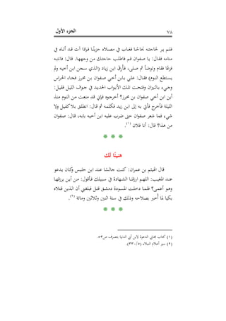 ‫اﻷول‬ ‫اﻟﺠﺰء‬ ٧٨
‫ـﺎﻩ‬‫ـ‬‫ـ‬‫ﺗ‬‫أ‬ ‫ـﺪ‬‫ـ‬‫ـ‬‫ﻗ‬ ‫آت‬ ‫ـﺈذا‬‫ـ‬‫ـ‬‫ﻓ‬ ‫ـﺎ‬‫ـ‬‫ـ‬ً‫ﻳﻨ‬‫ﺰ‬‫ﺣ‬ ‫ـﻼﻩ‬‫ـ‬‫ـ‬‫ﺼ‬‫ﻣ‬ ‫ﰲ‬ ‫ـﺎب‬‫ـ‬‫ـ‬‫ﻐ‬‫ﻓ‬ ‫ـﺎ‬‫ـ‬‫ـ‬ً‫ﳒﺎﺣ‬ ‫ـﻪ‬‫ـ‬‫ـ‬‫ﺘ‬‫ﳊﺎﺟ‬ ‫ـﺮ‬‫ـ‬‫ـ‬‫ﻳ‬ ‫ـﻢ‬‫ـ‬‫ـ‬‫ﻠ‬‫ﻓ‬‫ﰲ‬
‫ـﺎل‬‫ﻘ‬‫ﻓ‬ ‫ﻣﻨﺎﻣﻪ‬:‫ـﺎ‬‫ﻬ‬‫وﺟﻬ‬ ‫ـﻦ‬‫ﻣ‬ ‫ـﻚ‬‫ﺘ‬‫ﺣﺎﺟ‬ ‫ـﺐ‬‫ﻠ‬‫ﻓﺎﻃ‬ ‫ـﻢ‬‫ﻗ‬ ‫ان‬‫ﻮ‬‫ـﻔ‬‫ﺻ‬ ‫ـﺎ‬‫ﻳ‬.‫ـﺎل‬‫ﻗ‬:‫ـﻪ‬‫ﺒ‬‫ﻓﺎﻧﺘ‬
‫ـﺎد‬‫ﻳ‬‫ز‬ ‫ـﻦ‬‫ﺑ‬‫ا‬ َ‫ق‬ِ‫ر‬َ‫ﺄ‬‫ـ‬‫ﻓ‬ ،‫ـﻠﻰ‬‫ﺻ‬ ‫ﰒ‬ ‫وﺗﻮﺿﺄ‬ ‫ﻓﻘﺎم‬ ‫ﺎ‬ً‫ﻓﺰﻋ‬)‫وﱂ‬ ‫ـﻪ‬‫ﻴ‬‫أﺧ‬ ‫ـﻦ‬‫ﺑ‬‫ا‬ ‫ـﺠﻦ‬‫ﺳ‬ ‫ـﺬي‬‫ﻟ‬‫ا‬
‫ـﻮم‬‫ـ‬‫ﻨ‬‫اﻟ‬ ‫ـﺘﻄﻊ‬‫ـ‬‫ﺴ‬‫ﻳ‬(‫ـﺎل‬‫ـ‬‫ﻘ‬‫ﻓ‬:‫اس‬‫ﺮ‬‫ـ‬‫ـ‬‫ﳊ‬‫ا‬ ‫ـﺎء‬‫ـ‬‫ﺠ‬‫ﻓ‬ ‫ـﺮز‬‫ـ‬‫ﳏ‬ ‫ـﻦ‬‫ـ‬‫ﺑ‬ ‫ان‬‫ﻮ‬‫ـﻔ‬‫ـ‬‫ﺻ‬ ‫ـﻲ‬‫ـ‬‫ﺧ‬‫أ‬ ‫ـﺎﺑﻦ‬‫ـ‬‫ﺑ‬ ‫ـﻲ‬‫ـ‬‫ﻠ‬‫ﻋ‬
‫ـﻞ‬‫ـ‬‫ﻴ‬‫ﻓﻘ‬ ‫ـﻞ‬‫ـ‬‫ﻴ‬‫اﻟﻠ‬ ‫ـﻮف‬‫ـ‬‫ﺟ‬ ‫ﰲ‬ ‫ـﺪ‬‫ـ‬‫ﻳ‬‫اﳊﺪ‬ ‫اب‬‫ﻮ‬‫ـ‬‫ـ‬‫ﺑ‬‫اﻷ‬ ‫ـﻚ‬‫ـ‬‫ﻠ‬‫ﺗ‬ ‫ـﺖ‬‫ـ‬‫ﺤ‬‫وﻓﺘ‬ ‫ان‬‫ﲑ‬‫ـﺎﻟﻨ‬‫ـ‬‫ﺑ‬ ‫ـﻲء‬‫ـ‬‫ﺟ‬‫و‬:
‫ﺻ‬ ‫أﺧﻲ‬ ‫اﺑﻦ‬ ‫أﻳﻦ‬‫ـﺬ‬‫ﻨ‬‫ﻣ‬ ‫ـﻮم‬‫ﻨ‬‫اﻟ‬ ‫ـﻦ‬‫ﻣ‬ ‫ـﺖ‬‫ﻌ‬‫ﻣﻨ‬ ‫ـﺪ‬‫ﻗ‬ ‫ـﺈﱐ‬‫ﻓ‬ ‫ـﻮﻩ‬‫ﺟ‬‫أﺧﺮ‬ ‫ـﺮز؟‬‫ﳏ‬ ‫ﺑﻦ‬ ‫ان‬‫ﻮ‬‫ﻔ‬
‫ـﺎل‬‫ﻗ‬ ‫ﰒ‬ ‫ـﻪ‬‫ﻤ‬‫ﻓﻜﻠ‬ ‫ـﺪ‬‫ﻳ‬‫ز‬ ‫ـﻦ‬‫ﺑ‬‫ا‬ ‫إﱃ‬ ‫ـﻪ‬‫ﺑ‬ ‫ﻓﺄﰐ‬ ‫ج‬‫ﻓﺄﺧﺮ‬ ‫اﻟﻠﻴﻠﺔ‬:‫وﻻ‬ ‫ـﻞ‬‫ﻴ‬‫ﻛﻔ‬‫ـﻼ‬‫ﺑ‬ ‫ـﻖ‬‫ﻠ‬‫اﻧﻄ‬
‫ـﺎل‬‫ﻗ‬ ،‫ـﻪ‬‫ﺑ‬‫ﺑﺎ‬ ‫ـﻪ‬‫ﻴ‬‫أﺧ‬ ‫ـﻦ‬‫ﺑ‬‫ا‬ ‫ـﻪ‬‫ﻴ‬‫ﻋﻠ‬ ‫ﺿﺮب‬ ‫ﺣﱴ‬ ‫ان‬‫ﻮ‬‫ﺻﻔ‬ ‫ﺷﻌﺮ‬ ‫ﻓﻤﺎ‬ ‫ﺷﻲء‬:‫ان‬‫ﻮ‬‫ـﻔ‬‫ﺻ‬
‫ﻗﺎل‬ ‫ﻫﺬا؟‬ ‫ﻣﻦ‬:‫ﻓﻼن‬ ‫أﻧﺎ‬P
)
144F
١(
P.
* * *
‫ﻟﻚ‬ ‫ﺎ‬ً‫ﻫﻨﻴﺌ‬
‫ان‬‫ﺮ‬‫ﻋﻤ‬ ‫ﺑﻦ‬ ‫اﳍﻴﺜﻢ‬ ‫ﻗﺎل‬:‫ـﺒ‬‫ﻠ‬‫ﺣ‬ ‫ـﻦ‬‫ﺑ‬‫ا‬ ‫ـﺪ‬‫ﻨ‬‫ﻋ‬ ‫ـﺎ‬ً‫ﺟﺎﻟﺴ‬ ‫ـﺖ‬‫ﻨ‬‫ﻛ‬‫ـﺪﻋﻮ‬‫ﻳ‬ ‫ـﺎن‬‫ﻛ‬‫و‬ ‫ﺲ‬
‫ـﺐ‬‫ـ‬‫ﻴ‬‫اﳌﻐ‬ ‫ـﺪ‬‫ـ‬‫ﻨ‬‫ﻋ‬:‫ـﺄﻗﻮل‬‫ـ‬‫ﻓ‬ ‫ـﺒﻴﻠﻚ‬‫ـ‬‫ﺳ‬ ‫ﰲ‬ ‫ـﻬﺎدة‬‫ـ‬‫ﺸ‬‫اﻟ‬ ‫ـﺎ‬‫ـ‬‫ﻨ‬‫ﻗ‬‫ز‬‫ار‬ ‫ـﻢ‬‫ـ‬‫ﻬ‬‫اﻟﻠ‬:‫ـﺎ‬‫ـ‬‫ﻬ‬‫ﻳﺮزﻗ‬ ‫ـﻦ‬‫ـ‬‫ﻳ‬‫أ‬ ‫ـﻦ‬‫ـ‬‫ﻣ‬
‫ـﺘﻼﻩ‬‫ـ‬‫ﻗ‬ ‫ـﺬﻳﻦ‬‫ـ‬‫ﻟ‬‫ا‬ ‫أن‬ ‫ـﲏ‬‫ـ‬‫ﻐ‬‫ﻓﺒﻠ‬ ‫ـﻞ‬‫ـ‬‫ﺘ‬‫ﻗ‬ ‫ـﻖ‬‫ـ‬‫ﺸ‬‫دﻣ‬ ‫ـﻮدة‬‫ـ‬‫ﺴ‬‫اﳌ‬ ‫ـﺖ‬‫ـ‬‫ﻠ‬‫دﺧ‬ ‫ـﺎ‬‫ـ‬‫ﻤ‬‫ﻓﻠ‬ ‫ـﻰ؟‬‫ـ‬‫ﻤ‬‫أﻋ‬ ‫ـﻮ‬‫ـ‬‫ﻫ‬‫و‬
‫وﻣﺎﺋﺔ‬ ‫وﺛﻼﺛﲔ‬ ‫اﺛﻨﲔ‬ ‫ﺳﻨﺔ‬ ‫ﰲ‬ ‫وذﻟﻚ‬ ‫ﺑﺼﻼﺣﻪ‬ ‫ُﺧﱪ‬‫أ‬ ‫ﳌﺎ‬ ‫ﺑﻜﻴﺎ‬P
)
145F
٢(
P.
* * *
)١(‫ﻛﺘﺎب‬‫ص‬ ‫ﺑﺘﺼﺮف‬ ‫اﻟﺪﻧﻴﺎ‬ ‫أﰊ‬ ‫ﻻﺑﻦ‬ ‫اﻟﺪﻋﻮة‬ ‫ﳎﺎﰊ‬٥٣.
)٢(‫اﻟﻨﺒﻼء‬ ‫أﻋﻼم‬ ‫ﺳﲑ‬)٥/٣٣٠.(
 