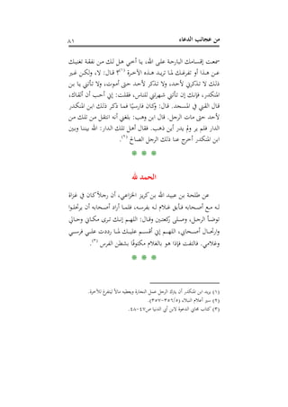 ‫اﻟﺪﻋﺎء‬ ‫ﻋﺠﺎﺋﺐ‬ ‫ﻣﻦ‬٨١
‫ـﻚ‬‫ـ‬‫ﻴ‬‫ﺗﻐﻨ‬ ‫ـﺔ‬‫ـ‬‫ﻘ‬‫ﻧﻔ‬ ‫ـﻦ‬‫ـ‬‫ﻣ‬ ‫ـﻚ‬‫ـ‬‫ﻟ‬ ‫ـﻞ‬‫ـ‬‫ﻫ‬ ‫ـﻲ‬‫ـ‬‫ﺧ‬‫أ‬ ‫ـﺎ‬‫ـ‬‫ﻳ‬ ،‫اﷲ‬ ‫ـﻰ‬‫ـ‬‫ﻠ‬‫ﻋ‬ ‫ـﺔ‬‫ـ‬‫ﺣ‬‫اﻟﺒﺎر‬ ‫ـﺎﻣﻚ‬‫ـ‬‫ﺴ‬‫إﻗ‬ ‫ـﺖ‬‫ـ‬‫ﻌ‬‫ﲰ‬
‫ـﺮة‬‫ـ‬‫ـ‬‫ﺧ‬‫اﻵ‬ ‫ـﺬﻩ‬‫ـ‬‫ـ‬‫ﻫ‬ ‫ـﺪ‬‫ـ‬‫ـ‬‫ﻳ‬‫ﺮ‬‫ﺗ‬ ‫ـﺎ‬‫ـ‬‫ـ‬‫ﳌ‬ ‫ـﻚ‬‫ـ‬‫ـ‬‫ﻏ‬‫ﺗﻔﺮ‬ ‫أو‬ ‫ـﺬا‬‫ـ‬‫ـ‬‫ﻫ‬ ‫ـﻦ‬‫ـ‬‫ـ‬‫ﻋ‬P
)
148F
١(
P‫ـﺎل‬‫ـ‬‫ـ‬‫ﻗ‬ ‫؟‬:‫ـﲑ‬‫ـ‬‫ـ‬‫ﻏ‬ ‫ـﻦ‬‫ـ‬‫ـ‬‫ﻜ‬‫ﻟ‬‫و‬ ،‫ﻻ‬
‫ـﻦ‬‫ـ‬‫ﺑ‬ ‫ـﺎ‬‫ـ‬‫ﻳ‬ ‫ـﺄﺗﲏ‬‫ـ‬‫ﺗ‬ ‫وﻻ‬ ،‫ـﻮت‬‫ـ‬‫ﻣ‬‫أ‬ ‫ـﱴ‬‫ـ‬‫ﺣ‬ ‫ـﺪ‬‫ـ‬‫ﺣ‬‫ﻷ‬ ‫ـﺬﻛﺮ‬‫ـ‬‫ﺗ‬ ‫وﻻ‬ ،‫ـﺪ‬‫ـ‬‫ﺣ‬‫ﻷ‬ ‫ـﺬﻛﺮﱐ‬‫ـ‬‫ﺗ‬ ‫ﻻ‬ ‫ـﻚ‬‫ـ‬‫ﻟ‬‫ذ‬
‫ﺗﲏ‬‫ﺮ‬‫ـﻬ‬‫ﺷ‬ ‫ـﺄﺗﲏ‬‫ﺗ‬ ‫إن‬ ‫ـﻚ‬‫ﻧ‬‫ﻓﺈ‬ ،‫اﳌﻨﻜﺪر‬‫ـﺖ‬‫ﻠ‬‫ﻓﻘ‬ ،‫ـﺎس‬‫ﻨ‬‫ﻟﻠ‬:،‫ـﺎك‬‫ﻘ‬‫أﻟ‬ ‫أن‬ ‫ـﺐ‬‫ﺣ‬‫أ‬ ‫إﱐ‬
‫ـﺠﺪ‬‫ﺴ‬‫اﳌ‬ ‫ﰲ‬ ‫ـﲏ‬‫ﻘ‬‫اﻟ‬ ‫ـﺎل‬‫ﻗ‬.‫ـﺎل‬‫ﻗ‬:‫ـﺪر‬‫ـ‬‫ﻜ‬‫اﳌﻨ‬ ‫ـﻦ‬‫ﺑ‬‫ا‬ ‫ـﻚ‬‫ﻟ‬‫ذ‬ ‫ـﺮ‬‫ﻛ‬‫ذ‬ ‫ـﺎ‬‫ﻤ‬‫ﻓ‬ ‫ﺎ‬ً‫ـﻴ‬‫ﺳ‬‫ﻓﺎر‬ ‫ـﺎن‬‫ﻛ‬‫و‬
‫ﻷﺣﺪ‬‫ﺣﱴ‬‫اﻟﺮﺟﻞ‬ ‫ﻣﺎت‬.‫وﻫﺐ‬ ‫اﺑﻦ‬ ‫ﻗﺎل‬:‫ـﻦ‬‫ﻣ‬ ‫ـﻚ‬‫ﻠ‬‫ﺗ‬ ‫ـﻦ‬‫ﻣ‬ ‫ـﻞ‬‫ﻘ‬‫اﻧﺘ‬ ‫أﻧﻪ‬ ‫ﺑﻠﻐﲏ‬
‫ذﻫﺐ‬ ‫أﻳﻦ‬ ‫ﻳﺪر‬ ‫وﱂ‬ ‫ﻳﺮ‬ ‫ﻓﻠﻢ‬ ‫اﻟﺪار‬.‫ـﺪار‬‫ﻟ‬‫ا‬ ‫ـﻚ‬‫ﻠ‬‫ﺗ‬ ‫ـﻞ‬‫ﻫ‬‫أ‬ ‫ﻓﻘﺎل‬:‫ـﲔ‬‫ﺑ‬‫و‬ ‫ـﺎ‬‫ﻨ‬‫ﺑﻴﻨ‬ ‫اﷲ‬
‫اﻟﺼﺎ‬ ‫اﻟﺮﺟﻞ‬ ‫ذﻟﻚ‬ ‫ﻋﻨﺎ‬ ‫ج‬‫أﺧﺮ‬ ‫اﳌﻨﻜﺪر‬ ‫اﺑﻦ‬‫ﱀ‬P
)
149F
٢(
P.
* * *
‫ﷲ‬ ‫اﻟﺤﻤﺪ‬
‫اة‬‫ﺰ‬‫ـ‬‫ﻏ‬ ‫ﰲ‬ ‫ـﺎن‬‫ﻛ‬ً‫ﻼ‬‫ـ‬‫ﺟ‬‫ر‬ ‫أن‬ ،‫ـﻲ‬‫ﻋ‬‫ا‬‫ﺰ‬‫اﳋ‬ ‫ـﺰ‬‫ﻳ‬‫ﺮ‬‫ﻛ‬‫ـﻦ‬‫ﺑ‬ ‫اﷲ‬ ‫ـﺪ‬‫ﻴ‬‫ﻋﺒ‬ ‫ـﻦ‬‫ﺑ‬ ‫ـﺔ‬‫ﺤ‬‫ﻃﻠ‬ ‫ﻋﻦ‬
‫ا‬‫ﻮ‬‫ـ‬‫ـ‬‫ـ‬‫ﻠ‬‫ﻳﺮﲢ‬ ‫أن‬ ‫ـﺤﺎﺑﻪ‬‫ـ‬‫ـ‬‫ﺻ‬‫أ‬ ‫اد‬‫ر‬‫أ‬ ‫ـﺎ‬‫ـ‬‫ـ‬‫ﻤ‬‫ﻓﻠ‬ ،‫ـﻪ‬‫ـ‬‫ـ‬‫ﺳ‬‫ﺑﻔﺮ‬ ‫ـﻪ‬‫ـ‬‫ـ‬‫ﻟ‬ ‫ـﻼم‬‫ـ‬‫ـ‬‫ﻏ‬ ‫ـﺄﺑﻖ‬‫ـ‬‫ـ‬‫ﻓ‬ ‫ـﺤﺎﺑﻪ‬‫ـ‬‫ـ‬‫ﺻ‬‫أ‬ ‫ـﻊ‬‫ـ‬‫ـ‬‫ﻣ‬ ‫ـﻪ‬‫ـ‬‫ـ‬‫ﻟ‬
‫ـﺎل‬‫ـ‬‫ـ‬‫ﻗ‬‫و‬ ‫ـﲔ‬‫ـ‬‫ـ‬‫ﺘ‬‫ﻛﻌ‬‫ر‬ ‫ـﻠﻰ‬‫ـ‬‫ـ‬‫ﺻ‬‫و‬ ،‫ـﻞ‬‫ـ‬‫ـ‬‫ﺟ‬‫اﻟﺮ‬ ‫ـﺄ‬‫ـ‬‫ـ‬‫ﺿ‬‫ﺗﻮ‬:‫ـﺎﱄ‬‫ـ‬‫ـ‬‫ﺣ‬‫و‬ ‫ـﺎﱐ‬‫ـ‬‫ـ‬‫ﻜ‬‫ﻣ‬ ‫ـﺮى‬‫ـ‬‫ـ‬‫ﺗ‬ ‫ـﻚ‬‫ـ‬‫ـ‬‫ﻧ‬‫إ‬ ‫ـﻢ‬‫ـ‬‫ـ‬‫ﻬ‬‫اﻟﻠ‬
‫ـﻲ‬‫ـ‬‫ـ‬‫ـ‬‫ـ‬‫ﺳ‬‫ﻓﺮ‬ ‫ـﻲ‬‫ـ‬‫ـ‬‫ـ‬‫ـ‬‫ﻠ‬‫ﻋ‬ ‫رددت‬ ‫ـﺎ‬‫ـ‬‫ـ‬‫ـ‬‫ـ‬‫ﳌ‬ ‫ـﻚ‬‫ـ‬‫ـ‬‫ـ‬‫ـ‬‫ﻴ‬‫ﻋﻠ‬ ‫ـﻢ‬‫ـ‬‫ـ‬‫ـ‬‫ـ‬‫ﺴ‬‫أﻗ‬ ‫إﱐ‬ ‫ـﻢ‬‫ـ‬‫ـ‬‫ـ‬‫ـ‬‫ﻬ‬‫اﻟﻠ‬ ،‫ـﺤﺎﰊ‬‫ـ‬‫ـ‬‫ـ‬‫ـ‬‫ﺻ‬‫أ‬ ‫ـﺎل‬‫ـ‬‫ـ‬‫ـ‬‫ـ‬‫ﲢ‬‫ار‬‫و‬
‫وﻏ‬‫ﻼﻣﻲ‬.‫اﻟﻔﺮس‬ ‫ﺑﺸﻄﻦ‬ ‫ﺎ‬ً‫ﻓ‬‫ﻣﻜﺘﻮ‬ ‫ﺑﺎﻟﻐﻼم‬ ‫ﻫﻮ‬ ‫ﻓﺈذا‬ ‫ﻓﺎﻟﺘﻔﺖ‬P
)
150F
٣(
P.
* * *
)١(‫ﻟﻶﺧﺮة‬ ‫غ‬‫ﻟﻴﺘﻔﺮ‬ ً‫ﻻ‬‫ﻣﺎ‬ ‫وﻳﻌﻄﻴﻪ‬ ‫اﻟﻨﺠﺎرة‬ ‫ﻋﻤﻞ‬ ‫اﻟﺮﺟﻞ‬ ‫ﻳﱰك‬ ‫أن‬ ‫اﳌﻨﻜﺪر‬ ‫اﺑﻦ‬ ‫ﻳﺪ‬‫ﺮ‬‫ﻳ‬.
)٢(‫اﻟﻨﺒﻼء‬ ‫أﻋﻼم‬ ‫ﺳﲑ‬)٥/٣٥٦-٣٥٧.(
)٣(‫ﻛﺘﺎب‬‫ص‬ ‫اﻟﺪﻧﻴﺎ‬ ‫أﰊ‬ ‫ﻻﺑﻦ‬ ‫اﻟﺪﻋﻮة‬ ‫ﳎﺎﰊ‬٤٧-٤٨.
 