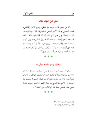 ‫اﻷول‬ ‫اﻟﺠﺰء‬ ٨٢
‫دﻋﺎﺋﻪ‬ ‫اﻧﺘﻬﺎء‬ ‫ﻗﺒﻞ‬ ‫أﻏﻴﺜﻮا‬
‫ـﺎل‬‫ﻗ‬ ‫ﺧﻨﻴﺲ‬ ‫ﺑﻦ‬ ‫ذﻛﺮ‬:،‫ـﻲ‬‫ﺿ‬‫اﻟﻘﺎ‬‫و‬ ‫ـﲑ‬‫ﻣ‬‫اﻷ‬ ‫ج‬‫ـﺮ‬‫ﺧ‬‫و‬ ،‫ـﻘﻲ‬‫ﺴ‬‫ﻧ‬ ‫ـﺮة‬‫ﻣ‬ ‫ـﺎ‬‫ﻨ‬‫ﺧﺮﺟ‬
‫ـﺎل‬‫ـ‬‫ـ‬‫ـ‬‫ﻗ‬ ‫اف‬‫ﺮ‬‫ـ‬‫ـ‬‫ـ‬‫ـ‬‫ﺼ‬‫ﺑﺎﻻﻧ‬ ‫ـﺎس‬‫ـ‬‫ـ‬‫ـ‬‫ﻨ‬‫ﻟﻠ‬ ‫ـﲑ‬‫ـ‬‫ـ‬‫ـ‬‫ﻣ‬‫اﻷ‬ ‫أذن‬ ‫ﰒ‬ ‫ـﻲ‬‫ـ‬‫ـ‬‫ـ‬‫ﺿ‬‫اﻟﻘﺎ‬ ‫ـﺪﻋﺎ‬‫ـ‬‫ـ‬‫ـ‬‫ﻓ‬:‫ﰲ‬ ‫ـﺮى‬‫ـ‬‫ـ‬‫ـ‬‫ﻧ‬ ‫ـﺎ‬‫ـ‬‫ـ‬‫ـ‬‫ﻣ‬‫و‬
‫إﻟ‬ ‫ﻓﺎﻟﺘﻔﺖ‬ ‫اﻟﻠﻬﻢ‬ ‫ﻗﺎل‬ ‫ﻛﺴﺎﻟﺔ؟‬‫ﻋﻠﻴﻪ‬ ‫أﺳﻮد‬ ‫ﺟﻨﱯ‬ ‫وإﱃ‬ ،‫ﺎ‬ً‫ﺳﺤﺎﺑ‬ ‫اﻟﺴﻤﺎء‬،‫ﻴﻪ‬
‫ـﻢ‬‫ـ‬‫ـ‬‫ـ‬‫ﻬ‬‫اﻟﻠ‬ ‫ـﺮﻓﲔ‬‫ـ‬‫ـ‬‫ـ‬‫ﺼ‬‫ﻣﻨ‬ ‫ـﺎس‬‫ـ‬‫ـ‬‫ـ‬‫ﻨ‬‫اﻟ‬ ‫إﱃ‬ ‫ـﺮ‬‫ـ‬‫ـ‬‫ـ‬‫ﻈ‬‫ﻧ‬ ‫ـﺎ‬‫ـ‬‫ـ‬‫ـ‬‫ﳌ‬ ‫ـﻪ‬‫ـ‬‫ـ‬‫ـ‬‫ﺋ‬‫ﺑﺪﻋﺎ‬ ‫ـﺐ‬‫ـ‬‫ـ‬‫ـ‬‫ﺠ‬‫أﻋ‬‫و‬ ‫ـﺪﻋﻮ‬‫ـ‬‫ـ‬‫ـ‬‫ﻳ‬ ‫ـﻤﻌﺘﻪ‬‫ـ‬‫ـ‬‫ـ‬‫ﺴ‬‫ﻓ‬
‫ﻗﺎل‬ ‫ﻳﻦ‬‫ر‬‫ﻣﺴﺮو‬ ‫ﻋﺒﺎدك‬ ‫أﻗﻠﺐ‬‫و‬ ،‫اﻟﺴﺎﻋﺔ‬ ‫اﺳﻘﻨﺎ‬:‫ـﺎء‬‫ﻀ‬‫اﻧﻘ‬ ‫إﻻ‬ ‫ـﺎن‬‫ﻛ‬‫إن‬ ‫اﷲ‬‫ﻮ‬‫ـ‬‫ﻓ‬
‫ﺑﻜﺮ‬ ‫ﻗﺎل‬ ‫اﳌﻄﺮ‬ ‫ﻣﻦ‬ ‫ﻳﻜﻮن‬ ‫ﻣﺎ‬ ‫ﺑﺄﺷﺪ‬ ‫اﻟﺴﻤﺎء‬ ‫أﻗﺒﻠﺖ‬ ‫ﺣﱴ‬ ‫ﻟﻪ‬‫ﻮ‬‫ﻗ‬:‫ﻓﺤﺮﺻﺖ‬
‫أن‬ ‫ﻋﻠﻰ‬‫ذﻟﻚ‬ ‫ﻋﻠﻰ‬ ‫أﻗﺪر‬ ‫ﻓﻠﻢ‬ ‫ﻛﻪ‬‫أدر‬ ‫أو‬ ‫أﻋﺮﻓﻪ‬P
)
151F
١(
P.
* * *
‫اﷲ‬ ‫ﻳﺪﻋﻮ‬ ‫اﻟﺨﻠﻴﻔﺔ‬–‫ﺗﻌﺎ‬‫ﻟﻰ‬-
‫ـﻴﺪ‬‫ـ‬‫ـ‬‫ـ‬‫ـ‬‫ﺷ‬‫ر‬ ‫ـﻦ‬‫ـ‬‫ـ‬‫ـ‬‫ـ‬‫ﺑ‬ ‫داود‬ ‫ـﺎل‬‫ـ‬‫ـ‬‫ـ‬‫ـ‬‫ﻗ‬:‫ـﻠﻤﺎن‬‫ـ‬‫ـ‬‫ـ‬‫ـ‬‫ﺳ‬ ‫ـﻤﻌﺖ‬‫ـ‬‫ـ‬‫ـ‬‫ـ‬‫ﺴ‬‫ﻓ‬ ،‫ـﻮداء‬‫ـ‬‫ـ‬‫ـ‬‫ـ‬‫ﺳ‬ ‫ـﺢ‬‫ـ‬‫ـ‬‫ـ‬‫ـ‬‫ﻳ‬‫ر‬ ‫ـﺖ‬‫ـ‬‫ـ‬‫ـ‬‫ـ‬‫ﺟ‬‫ﻫﺎ‬
‫ـﻮل‬‫ـ‬‫ﻘ‬‫ﻳ‬ ‫ـﺐ‬‫ـ‬‫ﺟ‬‫اﳊﺎ‬:‫ان‬‫ﻮ‬‫ـ‬‫ـ‬‫ﻳ‬‫اﻹ‬ ‫ﰲ‬ ‫ـﺪي‬‫ـ‬‫ﻬ‬‫اﳌ‬ ‫ـﺖ‬‫ـ‬‫ﺒ‬‫ﻓﻄﻠ‬ ،‫ـﺔ‬‫ـ‬‫ﻣ‬‫اﻟﻘﻴﺎ‬ ‫ـﻮن‬‫ـ‬‫ﻜ‬‫ﺗ‬ ‫أن‬ ‫ـﺎ‬‫ـ‬‫ﻨ‬‫ﻓﺠﻌ‬
‫ـﻮل‬‫ـ‬‫ﻘ‬‫ﻳ‬ ‫اب‬‫ﱰ‬‫ـ‬‫ـ‬‫ﻟ‬‫ا‬ ‫ـﻰ‬‫ـ‬‫ﻠ‬‫ﻋ‬ ‫ـﺎﺟﺪ‬‫ـ‬‫ﺳ‬ ‫ـﻮ‬‫ـ‬‫ﻫ‬ ‫ـﺈذا‬‫ـ‬‫ﻓ‬ ،‫ـﺪﻩ‬‫ـ‬‫ﺟ‬‫أ‬ ‫ـﻢ‬‫ـ‬‫ﻠ‬‫ﻓ‬:‫ـﺎ‬‫ـ‬‫ﻨ‬‫ﺑ‬ ‫ـﻤﺖ‬‫ـ‬‫ﺸ‬‫ﺗ‬ ‫ﻻ‬ ‫ـﻢ‬‫ـ‬‫ﻬ‬‫اﻟﻠ‬
‫ـﺔ‬‫ﻣ‬‫اﻟﻌﺎ‬ ‫ـﺬت‬‫ﺧ‬‫أ‬ ‫ـﺖ‬‫ﻨ‬‫ﻛ‬‫إن‬ ‫ـﻢ‬‫ﻬ‬‫اﻟﻠ‬ ،‫ـﺎ‬‫ﻨ‬‫ﻧﺒﻴ‬ ‫ـﺎ‬‫ﻨ‬‫ﺑ‬ ‫ـﻊ‬‫ﺠ‬‫ﺗﻔ‬ ‫وﻻ‬ ،‫ـﻢ‬‫ﻣ‬‫اﻷ‬ ‫ﻣﻦ‬ ‫أﻋﺪاءﻧﺎ‬
‫ﺑﻴﺪك‬ ‫ﻧﺎﺻﻴﱵ‬ ‫ﻓﻬﺬﻩ‬ ‫ﺑﺬﻧﱯ‬‫اﳒﻠﺖ‬ ‫ﺣﱴ‬ ‫ﻛﻼﻣﻪ‬‫أﰎ‬ ‫ﻓﻤﺎ‬P
)
152F
٢(
P.
* * *
)١(‫ص‬ ‫اﻟﺪﻧﻴﺎ‬ ‫أﰊ‬ ‫ﻻﺑﻦ‬ ‫ﻟﻴﺎء‬‫و‬‫اﻷ‬٢٥.
)٢(‫اﻟﻨﺒﻼء‬ ‫أﻋﻼم‬ ‫ﺳﲑ‬)٧/٤٠٢.(
 