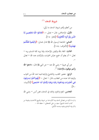‫اﻟﺪﻋﺎء‬ ‫ﻋﺠﺎﺋﺐ‬ ‫ﻣﻦ‬١١
‫اﻟﺪﻋﺎء‬ ‫ﺷﺮوط‬P
)
7F
١(
‫ﻳﺄﰐ‬ ‫ﻣﺎ‬ ‫اﻟﺪﻋﺎء‬ ‫ﺷﺮوط‬ ‫أﻫﻢ‬‫و‬ ‫أﻋﻈﻢ‬ ‫ﻣﻦ‬:
‫اﻷول‬:‫ـ‬‫ـ‬‫ﺧ‬‫اﻹ‬‫ﻼص‬:‫ـﺎل‬‫ـ‬‫ﻗ‬–‫ـﺎﱃ‬‫ـ‬‫ﻌ‬‫ﺗ‬-:ُ‫ـﻪ‬‫ـ‬َ‫ﻟ‬ َ‫ـﻴﻦ‬‫ـ‬ِ‫ﺼ‬ِ‫ﻠ‬ْ‫ﺨ‬ُ‫ﻣ‬ َ‫ـﻪ‬‫ـ‬‫ﱠ‬‫ﻠ‬‫اﻟ‬ ‫ﻮا‬ُ‫ﻋ‬ْ‫د‬‫ـﺎ‬‫ـ‬َ‫ﻓ‬
َ‫ن‬‫و‬ُ‫ﺮ‬ِ‫ﺎﻓ‬َ‫ﻜ‬ْ‫ﻟ‬‫ا‬ َ‫ﻩ‬ِ‫ﺮ‬َ‫ﻛ‬ ْ‫َﻮ‬‫ﻟ‬َ‫و‬ َ‫ﱢﻳﻦ‬‫ﺪ‬‫اﻟ‬]‫ﻏﺎﻓﺮ‬:١٤.[
‫ـﺎﻧﻲ‬‫ـ‬‫ـ‬‫ـ‬‫ـ‬‫ﺜ‬‫اﻟ‬:‫اﷲ‬ ‫ـﻮل‬‫ـ‬‫ـ‬‫ـ‬‫ـ‬‫ﺳ‬‫ﻟﺮ‬ ‫ـﺔ‬‫ـ‬‫ـ‬‫ـ‬‫ـ‬‫ﻌ‬‫اﳌﺘﺎﺑ‬‫ـﺎﱃ‬‫ـ‬‫ـ‬‫ـ‬‫ـ‬‫ﻌ‬‫ﺗ‬ ‫ـﺎل‬‫ـ‬‫ـ‬‫ـ‬‫ـ‬‫ﻗ‬:ْ‫ـﻢ‬‫ـ‬‫ـ‬‫ـ‬‫ـ‬ُ‫ﻜ‬‫ﱠ‬‫ﻠ‬َ‫َﻌ‬‫ﻟ‬ ُ‫ـﻮﻩ‬‫ـ‬‫ـ‬‫ـ‬‫ـ‬ُ‫ﻌ‬ِ‫ﺒ‬‫ﱠ‬‫ﺗ‬‫ا‬َ‫و‬
َ‫ن‬‫و‬ُ‫ﺪ‬َ‫ﺘ‬ْ‫ﻬ‬َ‫ـ‬‫ﺗ‬]‫اف‬‫ﺮ‬‫اﻷﻋ‬:١٥٨.[
‫اﻟﺜﺎﻟﺚ‬:‫ا‬ ‫ـﺔ‬‫ﻘ‬‫ﺛ‬ ‫ـﺪ‬‫ﻳ‬‫ﺰ‬‫ﻳ‬ ‫ـﺎ‬‫ﳑ‬‫و‬ ،‫ـﺔ‬‫ﺑ‬‫ﺑﺎﻹﺟﺎ‬ ‫اﻟﻴﻘﲔ‬‫و‬ ‫ﺑﺎﷲ‬ ‫اﻟﺜﻘﺔ‬‫ـﻪ‬‫ﺑ‬‫ﺮ‬‫ﺑ‬ ‫ـﻠﻢ‬‫ﺴ‬‫ﳌ‬–
‫ﺗﻌﺎﱃ‬–‫اﷲ‬ ‫ـﺪ‬‫ﻨ‬‫ﻋ‬ ‫ـﺎت‬‫ﻛ‬‫اﻟﱪ‬‫و‬ ،‫ات‬‫ﲑ‬‫اﳋ‬ ‫اﺋﻦ‬‫ﺰ‬‫ﺧ‬ ‫ﲨﻴﻊ‬ ‫أن‬ ‫ﻳﻌﻠﻢ‬ ‫أن‬–‫ـﺎﱃ‬‫ﻌ‬‫ﺗ‬
-.
‫ﻳﺮة‬‫ﺮ‬‫ﻫ‬ ‫أﰊ‬ ‫ﻋﻦ‬–‫ﻋﻨﻪ‬ ‫اﷲ‬ ‫رﺿﻲ‬–‫اﻟﻨﱯ‬ ‫ﻋﻦ‬‫ـﺎل‬‫ﻗ‬:»‫اﷲ‬ ‫ـﻮا‬‫ﻋ‬‫اد‬
‫ﺑﺎﻹﺟﺎﺑﺔ‬ ‫ﻣﻮﻗﻨﻮن‬ ‫وأﻧﺘﻢ‬«P
)
8F
٢(
P.
‫اﻟﺮاﺑﻊ‬:‫اب‬‫ﻮ‬‫ـ‬‫ﺜ‬‫اﻟ‬ ‫ـﻦ‬‫ﻣ‬ ‫اﷲ‬ ‫ﻋﻨﺪ‬ ‫ﻓﻴﻤﺎ‬ ‫اﻟﺮﻏﺒﺔ‬‫و‬ ‫اﳋﺸﻮع‬‫و‬ ،‫اﻟﻘﻠﺐ‬ ‫ﺣﻀﻮر‬
‫ـﺎ‬‫ـ‬‫ﻗ‬ ،‫ـﺎب‬‫ﻘ‬‫اﻟﻌ‬ ‫ـﻦ‬‫ﻣ‬ ‫ـﺪﻩ‬‫ﻨ‬‫ﻋ‬ ‫ـﺎ‬‫ﳑ‬ ‫ـﺔ‬‫ﺒ‬‫اﻟﺮﻫ‬‫و‬‫ل‬–‫ـﺎﱃ‬‫ﻌ‬‫ﺗ‬-َ‫ن‬‫ﻮ‬ُ‫ﻋ‬ِ‫ر‬‫ـﺎ‬‫ـ‬َ‫ﺴ‬ُ‫ﻳ‬ ‫ﻮا‬ُ‫ﻧ‬‫ـﺎ‬َ‫ﻛ‬ْ‫ـﻢ‬ُ‫ﻬ‬‫ﱠ‬‫ـ‬‫ﻧ‬ِ‫إ‬
َ‫ﻴﻦ‬ِ‫ـﻌ‬‫ـ‬‫ـ‬ِ‫ﺎﺷ‬َ‫ﺧ‬ ‫ـﺎ‬‫ـ‬‫ـ‬َ‫َﻨ‬‫ﻟ‬ ‫ﻮا‬ُ‫ﻧ‬‫ـﺎ‬‫ـ‬‫ـ‬َ‫ﻛ‬َ‫و‬ ‫ـﺎ‬‫ـ‬‫ـ‬ً‫ﺒ‬َ‫ﻫ‬َ‫ر‬َ‫و‬ ‫ـﺎ‬‫ـ‬‫ـ‬ً‫ﺒ‬َ‫ﻏ‬َ‫ر‬ ‫ﺎ‬َ‫ﻨ‬َ‫ـ‬‫ﻧ‬‫ﻮ‬ُ‫ﻋ‬ْ‫ﺪ‬‫ـ‬‫ـ‬‫ـ‬َ‫ﻳ‬َ‫و‬ ِ‫ات‬َ‫ـﺮ‬‫ـ‬‫ـ‬ْ‫ـ‬‫ﻴ‬َ‫ﺨ‬ْ‫ﻟ‬‫ا‬ ‫ـﻲ‬‫ـ‬‫ـ‬ِ‫ﻓ‬]‫ـﺎء‬‫ـ‬‫ـ‬‫ﻴ‬‫اﻷﻧﺒ‬:
٩٠.[
‫اﻟﺨﺎﻣﺲ‬:‫ـﺲ‬‫ﻧ‬‫أ‬ ‫ـﻦ‬‫ﻌ‬‫ﻓ‬ ،‫ـﺪﻋﺎء‬‫ﻟ‬‫ا‬ ‫ﰲ‬ ‫ـﺪ‬‫ﳉ‬‫ا‬‫و‬ ،‫ـﺰم‬‫ﳉ‬‫ا‬‫و‬ ‫اﻟﻌﺰم‬–‫اﷲ‬ ‫ـﻲ‬‫ﺿ‬‫ر‬
)١(‫ﻣﻦ‬ ‫وﻏﲑﻫﺎ‬ ‫ﻟﻸﺣﺎدﻳﺚ‬ ‫ﻳﺞ‬‫ﺮ‬‫وﲣ‬ ‫ﺷﺮوط‬ ‫ﻣﻦ‬ ‫ﻫﻨﺎ‬ ‫أذﻛﺮﻩ‬ ‫وﻣﺎ‬ ‫اﻟﺪﻋﺎء‬ ‫ﻓﻀﺎﺋﻞ‬ ‫ﻣﻦ‬ ‫ﺗﻪ‬‫ﺮ‬‫ذﻛ‬ ‫ﻣﺎ‬
‫ﻟﻠﺸﻴﺦ‬ ‫اﻟﺪﻋﺎء‬ ‫ﻛﺘﺎب‬/‫ﺳﻌ‬‫ﻴ‬‫اﻟﻘﺤﻄﺎﱐ‬ ‫ﻋﻠﻲ‬ ‫ﺑﻦ‬ ‫ﺪ‬–‫اﷲ‬ ‫ﺣﻔﻈﻪ‬-.
)٢(‫اﻷﻟﺒﺎﱐ‬ ‫وﺣﺴﻨﻪ‬ ،‫وﻏﲑﻩ‬ ‫اﻟﱰﻣﺬي‬ ‫اﻩ‬‫و‬‫ر‬.
 