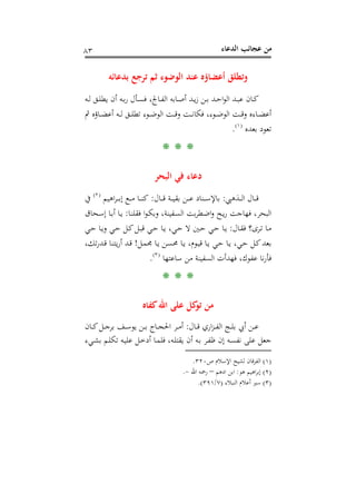 ‫اﻟﺪﻋﺎء‬ ‫ﻋﺠﺎﺋﺐ‬ ‫ﻣﻦ‬٨٣
‫ﺑﺪﻋﺎﺋﻪ‬ ‫ﺗﺮﺟﻊ‬ ‫ﺛﻢ‬ ‫اﻟﻮﺿﻮء‬ ‫ﻋﻨﺪ‬ ‫أﻋﻀﺎؤﻩ‬ ‫وﺗﻄﻠﻖ‬
‫ـﻪ‬‫ـ‬‫ﻟ‬ ‫ـﻖ‬‫ـ‬‫ﻠ‬‫ﻳﻄ‬ ‫أن‬ ‫ـﻪ‬‫ـ‬‫ﺑ‬‫ر‬ ‫ـﺄل‬‫ـ‬‫ﺴ‬‫ﻓ‬ ،‫ـﺎﰿ‬‫ـ‬‫ﻔ‬‫اﻟ‬ ‫ـﺎﺑﻪ‬‫ـ‬‫ﺻ‬‫أ‬ ‫ـﺪ‬‫ـ‬‫ﻳ‬‫ز‬ ‫ـﻦ‬‫ـ‬‫ﺑ‬ ‫ـﺪ‬‫ـ‬‫ﺣ‬‫ا‬‫ﻮ‬‫اﻟ‬ ‫ـﺪ‬‫ـ‬‫ﺒ‬‫ﻋ‬ ‫ـﺎن‬‫ـ‬‫ﻛ‬
‫ﰒ‬ ‫ـﺎؤﻩ‬‫ـ‬‫ـ‬‫ﻀ‬‫أﻋ‬ ‫ـﻪ‬‫ـ‬‫ـ‬‫ﻟ‬ ‫ـﻖ‬‫ـ‬‫ـ‬‫ﻠ‬‫ﺗﻄ‬ ‫ـﻮء‬‫ـ‬‫ـ‬‫ﺿ‬‫اﻟﻮ‬ ‫ـﺖ‬‫ـ‬‫ـ‬‫ﻗ‬‫و‬ ‫ـﺖ‬‫ـ‬‫ـ‬‫ﻧ‬‫ﻓﻜﺎ‬ ،‫ـﻮء‬‫ـ‬‫ـ‬‫ﺿ‬‫اﻟﻮ‬ ‫ـﺖ‬‫ـ‬‫ـ‬‫ﻗ‬‫و‬ ‫ـﺎءﻩ‬‫ـ‬‫ـ‬‫ﻀ‬‫أﻋ‬
‫ﺑﻌﺪﻩ‬ ‫ﺗﻌﻮد‬P
)
153F
١(
P.
* * *
‫اﻟﺒﺤﺮ‬ ‫ﻓﻲ‬ ‫دﻋﺎء‬
‫ـﺬﻫﱯ‬‫ـ‬‫ـ‬‫ـ‬‫ﻟ‬‫ا‬ ‫ـﺎل‬‫ـ‬‫ـ‬‫ـ‬‫ﻗ‬:‫ـﺎل‬‫ـ‬‫ـ‬‫ـ‬‫ﻗ‬ ‫ـﺔ‬‫ـ‬‫ـ‬‫ـ‬‫ﻴ‬‫ﺑﻘ‬ ‫ـﻦ‬‫ـ‬‫ـ‬‫ـ‬‫ﻋ‬ ‫ـﻨﺎد‬‫ـ‬‫ـ‬‫ـ‬‫ﺳ‬‫ﺑﺎﻹ‬:‫ـﺎ‬‫ـ‬‫ـ‬‫ـ‬‫ﻨ‬‫ﻛ‬‫اﻫﻴﻢ‬‫ﺮ‬‫ـ‬‫ـ‬‫ـ‬‫ـ‬‫ﺑ‬‫إ‬ ‫ـﻊ‬‫ـ‬‫ـ‬‫ـ‬‫ﻣ‬P
)
154F
٢(
P‫ﰲ‬
‫ـﺎ‬‫ﻨ‬‫ﻓﻘﻠ‬ ‫ا‬‫ﻮ‬‫ـ‬‫ﻜ‬‫وﺑ‬ ،‫ـﻔﻴﻨﺔ‬‫ﺴ‬‫اﻟ‬ ‫ﺑﺖ‬‫ﺮ‬‫ـﻄ‬‫ﺿ‬‫ا‬‫و‬ ‫ـﺢ‬‫ﻳ‬‫ر‬ ‫ﻓﻬﺎﺟﺖ‬ ،‫اﻟﺒﺤﺮ‬:‫ـﺤﺎق‬‫ﺳ‬‫إ‬ ‫ـﺎ‬‫ﺑ‬‫أ‬ ‫ـﺎ‬‫ﻳ‬
‫ـﺎل‬‫ـ‬‫ﻘ‬‫ﻓ‬ ‫ـﺮى؟‬‫ـ‬‫ﺗ‬ ‫ـﺎ‬‫ـ‬‫ﻣ‬:‫ـﻲ‬‫ـ‬‫ﺣ‬ ‫ـﺎ‬‫ـ‬‫ﻳ‬‫و‬ ‫ـﻲ‬‫ـ‬‫ﺣ‬ ‫ـﻞ‬‫ـ‬‫ﻛ‬‫ـﻞ‬‫ـ‬‫ﺒ‬‫ﻗ‬ ‫ـﻲ‬‫ـ‬‫ﺣ‬ ‫ـﺎ‬‫ـ‬‫ﻳ‬ ،‫ـﻲ‬‫ـ‬‫ﺣ‬ ‫ﻻ‬ ‫ـﲔ‬‫ـ‬‫ﺣ‬ ‫ـﻲ‬‫ـ‬‫ﺣ‬ ‫ـﺎ‬‫ـ‬‫ﻳ‬
‫ـﻞ‬‫ﻤ‬‫ﳎ‬ ‫ـﺎ‬‫ﻳ‬ ‫ـﻦ‬‫ﺴ‬‫ﳏ‬ ‫ـﺎ‬‫ﻳ‬ ،‫ـﻮم‬‫ﻴ‬‫ﻗ‬ ‫ـﺎ‬‫ﻳ‬ ‫ـﻲ‬‫ﺣ‬ ‫ـﺎ‬‫ﻳ‬ ،‫ـﻲ‬‫ﺣ‬ ‫ـﻞ‬‫ﻛ‬‫ﺑﻌﺪ‬!،‫ﺗﻚ‬‫ر‬‫ـﺪ‬‫ﻗ‬ ‫ـﺎ‬‫ﻨ‬‫ﻳﺘ‬‫ر‬‫أ‬ ‫ـﺪ‬‫ﻗ‬
‫ﺳﺎﻋﺘﻬﺎ‬ ‫ﻣﻦ‬ ‫اﻟﺴﻔﻴﻨﺔ‬ ‫ﻓﻬﺪأت‬ ،‫ﻋﻔﻮك‬ ‫ﻧﺎ‬‫ر‬‫ﻓﺄ‬P
)
155F
٣(
P.
* * *
‫اﷲ‬ ‫ﻋﻠﻰ‬ ‫ﻛﻞ‬‫ﺗﻮ‬ ‫ﻣﻦ‬‫ﻛﻔﺎﻩ‬
‫ـﺎل‬‫ـ‬‫ـ‬‫ﻗ‬ ‫اري‬‫ﺰ‬‫ـ‬‫ـ‬‫ـ‬‫ﻔ‬‫اﻟ‬ ‫ـﺞ‬‫ـ‬‫ـ‬‫ﻠ‬‫ﺑ‬ ‫أﰊ‬ ‫ـﻦ‬‫ـ‬‫ـ‬‫ﻋ‬:‫ـﺎن‬‫ـ‬‫ـ‬‫ﻛ‬‫ـﻞ‬‫ـ‬‫ـ‬‫ﺟ‬‫ﺑﺮ‬ ‫ـﻒ‬‫ـ‬‫ـ‬‫ﺳ‬‫ﻳﻮ‬ ‫ـﻦ‬‫ـ‬‫ـ‬‫ﺑ‬ ‫ـﺎج‬‫ـ‬‫ـ‬‫ﺠ‬‫اﳊ‬ ‫ـﺮ‬‫ـ‬‫ـ‬‫ﻣ‬‫أ‬
‫ـﻲء‬‫ﺸ‬‫ﺑ‬ ‫ـﻢ‬‫ﻠ‬‫ﺗﻜ‬ ‫ـﻪ‬‫ﻴ‬‫ﻋﻠ‬ ‫ـﻞ‬‫ﺧ‬‫أد‬ ‫ـﺎ‬‫ﻤ‬‫ﻓﻠ‬ ،‫ـﻪ‬‫ﻠ‬‫ﻳﻘﺘ‬ ‫أن‬ ‫ـﻪ‬‫ﺑ‬ ‫ـﺮ‬‫ﻔ‬‫ﻇ‬ ‫إن‬ ‫ـﻪ‬‫ﺴ‬‫ﻧﻔ‬ ‫ﻋﻠﻰ‬ ‫ﺟﻌﻞ‬
)١(‫ص‬ ‫اﻹﺳﻼم‬ ‫ﻟﺸﻴﺦ‬ ‫اﻟﻔﺮﻗﺎن‬٣٢٠.
)٢(‫ﻫﻮ‬ ‫اﻫﻴﻢ‬‫ﺮ‬‫إﺑ‬:‫ادﻫﻢ‬ ‫اﺑﻦ‬–‫اﷲ‬ ‫رﲪﻪ‬-.
)٣(‫اﻟﻨﺒﻼء‬ ‫أﻋﻼم‬ ‫ﺳﲑ‬)٧/٣٩١.(
 