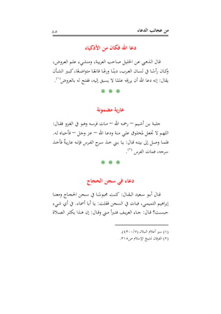 ‫اﻟﺪﻋﺎء‬ ‫ﻋﺠﺎﺋﺐ‬ ‫ﻣﻦ‬٨٥
‫اﻷذﻛﻴﺎء‬ ‫ﻣﻦ‬ ‫ﻓﻜﺎن‬ ‫اﷲ‬ ‫دﻋﺎ‬
،‫ـﺮوض‬‫ـ‬‫ﻌ‬‫اﻟ‬ ‫ـﻢ‬‫ﻠ‬‫ﻋ‬ ‫ـﻲء‬‫ﺸ‬‫وﻣﻨ‬ ،‫ـﺔ‬‫ﻴ‬‫ﺑ‬‫ﺮ‬‫اﻟﻌ‬ ‫ـﺎﺣﺐ‬‫ﺻ‬ ‫ـﻞ‬‫ﻴ‬‫اﳋﻠ‬ ‫ـﻦ‬‫ﻋ‬ ‫ـﺬﻫﱯ‬‫ﻟ‬‫ا‬ ‫ـﺎل‬‫ﻗ‬
‫ـﺄن‬‫ـ‬‫ـ‬‫ﺸ‬‫اﻟ‬ ‫ـﲑ‬‫ـ‬‫ـ‬‫ﺒ‬‫ﻛ‬،‫ﺎ‬ً‫ـﻌ‬‫ـ‬‫ـ‬‫ﺿ‬‫ا‬‫ﻮ‬‫ﻣﺘ‬ ‫ـﺎ‬‫ـ‬‫ـ‬ً‫ﻗﺎﻧﻌ‬ ‫ـﺎ‬‫ـ‬‫ـ‬ً‫ورﻋ‬ ‫ـﺎ‬‫ـ‬‫ـ‬ً‫دﻳﻨ‬ ،‫ـﺮب‬‫ـ‬‫ـ‬‫ﻌ‬‫اﻟ‬ ‫ـﺎن‬‫ـ‬‫ـ‬‫ﺴ‬‫ﻟ‬ ‫ﰲ‬ ‫ـﺎ‬‫ـ‬‫ـ‬ً‫أﺳ‬‫ر‬ ‫ـﺎن‬‫ـ‬‫ـ‬‫ﻛ‬‫و‬
‫ﻳﻘﺎل‬:‫دﻋﺎ‬ ‫إﻧﻪ‬ً‫ﻋﻠﻤ‬ ‫ﻗﻪ‬‫ز‬‫ﻳﺮ‬ ‫أن‬ ‫اﷲ‬‫ﺑﺎﻟﻌﺮوض‬ ‫ﻟﻪ‬ ‫ﻓﻔﺘﺢ‬ ،‫إﻟﻴﻪ‬ ‫ﻳﺴﺒﻖ‬ ‫ﻻ‬ ‫ﺎ‬P
)
158F
١(
P.
* * *
‫ﻣﻀﻤﻮﻧﺔ‬ ‫ﻳﺔ‬‫ر‬‫ﻋﺎ‬
‫ـﻴﻢ‬‫ـ‬‫ﺷ‬‫أ‬ ‫ـﻦ‬‫ـ‬‫ﺑ‬ ‫ـﺔ‬‫ـ‬‫ﺒ‬‫ﺟﻠ‬–‫اﷲ‬ ‫ـﻪ‬‫ـ‬‫ﲪ‬‫ر‬–‫ـﺎل‬‫ـ‬‫ـ‬‫ﻘ‬‫ﻓ‬ ‫ـﺰو‬‫ـ‬‫ﻐ‬‫اﻟ‬ ‫ﰲ‬ ‫ـﻮ‬‫ـ‬‫ﻫ‬‫و‬ ‫ـﻪ‬‫ـ‬‫ﺳ‬‫ﻓﺮ‬ ‫ـﺎت‬‫ـ‬‫ﻣ‬:
‫اﷲ‬ ‫ـﺎ‬‫ـ‬‫ﻋ‬‫ود‬ ‫ـﺔ‬‫ـ‬‫ﻨ‬‫ﻣ‬ ‫ـﻲ‬‫ـ‬‫ﻠ‬‫ﻋ‬ ‫ـﻮق‬‫ـ‬‫ﻠ‬‫ﳌﺨ‬ ‫ـﻞ‬‫ـ‬‫ﻌ‬‫ﲡ‬ ‫ﻻ‬ ‫ـﻢ‬‫ﻬ‬‫اﻟﻠ‬–‫ـﻞ‬‫ـ‬‫ﺟ‬‫و‬ ‫ـﺰ‬‫ـ‬‫ﻋ‬–‫ـﻪ‬‫ـ‬‫ﻟ‬ ‫ـﺎﻩ‬‫ـ‬‫ﻴ‬‫ﻓﺄﺣ‬.
‫ـﺎل‬‫ـ‬‫ﻗ‬ ‫ـﻪ‬‫ـ‬‫ﺘ‬‫ﺑﻴ‬ ‫إﱃ‬ ‫ـﻞ‬‫ـ‬‫ﺻ‬‫و‬ ‫ـﺎ‬‫ـ‬‫ﻤ‬‫ﻓﻠ‬:‫ـﺬ‬‫ـ‬‫ـ‬‫ﺧ‬‫ﻓﺄ‬ ٌ‫ﺔ‬‫ـ‬‫ـ‬‫ﻳ‬‫ر‬‫ﻋﺎ‬ ‫ـﻪ‬‫ـ‬‫ﻧ‬‫ﻓﺈ‬ ‫ـﺮس‬‫ـ‬‫ﻔ‬‫اﻟ‬ ‫ج‬‫ـﺮ‬‫ـ‬‫ﺳ‬ ‫ـﺬ‬‫ـ‬‫ﺧ‬ ‫ـﲏ‬‫ـ‬‫ﺑ‬ ‫ـﺎ‬‫ـ‬‫ﻳ‬
‫ﻓ‬ ،‫ﺳﺮﺟﻪ‬‫اﻟﻔﺮس‬ ‫ﻤﺎت‬P
)
159F
٢(
P.
* * *
‫اﻟﺤﺠﺎج‬ ‫ﺳﺠﻦ‬ ‫ﻓﻲ‬ ‫دﻋﺎء‬
‫ـﺎل‬‫ـ‬‫ـ‬‫ﻘ‬‫اﻟﺒ‬ ‫ـﻌﻴﺪ‬‫ـ‬‫ـ‬‫ﺳ‬ ‫ـﻮ‬‫ـ‬‫ـ‬‫ﺑ‬‫أ‬ ‫ـﺎل‬‫ـ‬‫ـ‬‫ﻗ‬:‫ـﺎ‬‫ـ‬‫ـ‬‫ﻨ‬‫وﻣﻌ‬ ‫ـﺎج‬‫ـ‬‫ـ‬‫ﺠ‬‫اﳊ‬ ‫ـﺠﻦ‬‫ـ‬‫ـ‬‫ﺳ‬ ‫ﰲ‬ ‫ـﺎ‬‫ـ‬‫ـ‬ً‫ﳏﺒﻮﺳ‬ ‫ـﺖ‬‫ـ‬‫ـ‬‫ﻨ‬‫ﻛ‬
‫ـﺖ‬‫ﻠ‬‫ﻓﻘ‬ ‫ـﺠﻦ‬‫ﺴ‬‫اﻟ‬ ‫ﰲ‬ ‫ـﺎت‬‫ﺒ‬‫ﻓ‬ ،‫ـﻲ‬‫ﻤ‬‫اﻟﺘﻤﻴ‬ ‫اﻫﻴﻢ‬‫ﺮ‬‫إﺑ‬:‫ـﺎء‬‫ﲰ‬‫أ‬ ‫ـﺎ‬‫ﺑ‬‫أ‬ ‫ـﺎ‬‫ﻳ‬.‫ـﻲء‬‫ﺷ‬ ‫أي‬ ‫ﰲ‬
‫ـﺎل‬‫ـ‬‫ـ‬‫ﻗ‬ ‫ـﺖ؟‬‫ـ‬‫ـ‬‫ﺴ‬‫ﺣﺒ‬:‫ـﺎل‬‫ـ‬‫ـ‬‫ﻗ‬‫و‬ ‫ـﲏ‬‫ـ‬‫ـ‬‫ﻣ‬ ‫أ‬‫ﱪ‬‫ـ‬‫ـ‬‫ـ‬‫ﺘ‬‫ﻓ‬ ‫ـﻒ‬‫ـ‬‫ـ‬‫ﻳ‬‫ﺮ‬‫اﻟﻌ‬ ‫ـﺎء‬‫ـ‬‫ـ‬‫ﺟ‬:‫ـﻼة‬‫ـ‬‫ـ‬‫ﺼ‬‫اﻟ‬ ‫ـﺮ‬‫ـ‬‫ـ‬‫ﺜ‬‫ﻳﻜ‬ ‫ـﺬا‬‫ـ‬‫ـ‬‫ﻫ‬ ‫إن‬
)١(‫اﻟﻨﺒﻼء‬ ‫أﻋﻼم‬ ‫ﺳﲑ‬)٧/٤٣٠٠.(
)٢(‫ص‬ ‫اﻹﺳﻼم‬ ‫ﻟﺸﻴﺦ‬ ‫اﻟﻔﺮﻗﺎن‬٣١٥.
 