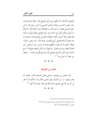 ‫اﻷول‬ ‫اﻟﺠﺰء‬ ٨٦
‫ـﺎل‬‫ـ‬‫ﻗ‬ ‫ج‬‫ار‬‫ﻮ‬‫ـ‬‫ـ‬‫ﳋ‬‫ا‬ ‫أي‬‫ر‬ ‫ـﺮى‬‫ـ‬‫ﻳ‬ ‫ـﻮن‬‫ـ‬‫ﻜ‬‫ﻳ‬ ‫أن‬ ‫ـﺎف‬‫ـ‬‫ﺧ‬‫ﻓﺄ‬ ،‫ـﻮم‬‫ـ‬‫ﺼ‬‫اﻟ‬‫و‬:‫ا‬‫و‬‫ـﺪث‬‫ـ‬‫ﺤ‬‫ﻟﻨﺘ‬ ‫ـﺎ‬‫ـ‬‫ﻧ‬‫إ‬ ‫ﷲ‬
‫ـﻞ‬‫ـ‬‫ـ‬‫ﺧ‬‫د‬ ‫ـﺪ‬‫ـ‬‫ـ‬‫ﻗ‬ ‫ـﻞ‬‫ـ‬‫ـ‬‫ﺟ‬‫ﺑﺮ‬ ‫ـﻦ‬‫ـ‬‫ـ‬‫ﳓ‬ ‫إذ‬ ‫ـﻲ‬‫ـ‬‫ـ‬‫ﻤ‬‫اﻟﺘﻤﻴ‬ ‫اﻫﻴﻢ‬‫ﺮ‬‫ـ‬‫ـ‬‫ـ‬‫ﺑ‬‫إ‬ ‫ـﺎ‬‫ـ‬‫ـ‬‫ﻨ‬‫وﻣﻌ‬ ‫ـﻤﺲ‬‫ـ‬‫ـ‬‫ﺸ‬‫اﻟ‬ ‫ـﺐ‬‫ـ‬‫ـ‬‫ﻴ‬‫ﻣﻐ‬ ‫ـﺪ‬‫ـ‬‫ـ‬‫ﻨ‬‫ﻋ‬
‫ـﺎ‬‫ﻨ‬‫ﻓﻘﻠ‬ ‫اﻟﺴﺠﻦ‬ ‫ﻋﻠﻴﻨﺎ‬:‫ـﺎل‬‫ﻗ‬ ‫ـﺮك؟‬‫ﻣ‬‫أ‬ ‫ـﺎ‬‫ﻣ‬‫و‬ ‫ـﺘﻚ؟‬‫ﺼ‬‫ﻗ‬ ‫ـﺎ‬‫ﻣ‬ ،‫اﷲ‬ ‫ـﺪ‬‫ﺒ‬‫ﻋ‬ ‫ـﺎ‬‫ﻳ‬:‫اﷲ‬‫و‬ ‫ﻻ‬
‫ـﻪ‬‫ﺘ‬‫أﻳ‬‫ر‬ ‫ـﺎ‬‫ﻣ‬ ‫أي‬‫ﺮ‬‫ـ‬‫ﻟ‬ ‫اﷲ‬‫ﻮ‬‫ـ‬‫ﻓ‬ ،‫ج‬‫ار‬‫ﻮ‬‫اﳋ‬ ‫أي‬‫ر‬ ‫ﰲ‬ ‫أﺧﺬت‬ ‫أﱐ‬ ‫أﻇﻦ‬ ‫ﻟﻜﻦ‬‫و‬ ،‫أدري‬ ‫ﻣﺎ‬
‫ـﺎل‬‫ﻗ‬ ‫ـﻮء‬‫ﺿ‬‫ﺑﻮ‬ ‫ﱄ‬ ‫ا‬‫ﻮ‬‫ـ‬‫ﻋ‬‫اد‬ ‫ﻫﺆﻻء‬ ‫ﻳﺎ‬ ‫أﻫﻠﻪ‬ ‫أﺣﺒﺒﺖ‬ ‫وﻻ‬ ،‫ﻫﻮﻳﺘﻪ‬ ‫وﻻ‬:‫ـ‬‫ﻓ‬‫ـﻪ‬‫ﻟ‬ ‫ﺪﻋﻮﻧﺎ‬
‫اﷲ‬ ‫ـﺎ‬‫ﻋ‬‫ود‬ ،‫ـﺎت‬‫ﻌ‬‫ﻛ‬‫ر‬ ‫ـﻊ‬‫ﺑ‬‫ر‬‫أ‬ ‫ـﻠﻰ‬‫ﺼ‬‫ﻓ‬ ‫ـﺎم‬‫ﻗ‬ ‫ﰒ‬ ‫ﻓﺘﻮﺿﺄ‬ ‫ﲟﺎء‬–‫ـﻞ‬‫ﺟ‬‫و‬ ‫ـﺰ‬‫ﻋ‬–‫ـﺎل‬‫ﻗ‬:
‫ـﺠﻦ‬‫ـ‬‫ﺴ‬‫اﻟ‬ ‫ـﺎب‬‫ـ‬‫ﺑ‬ ‫ـﺮب‬‫ـ‬‫ﺿ‬ ‫إذ‬ ‫ـﺎءﻩ‬‫ـ‬‫ﻋ‬‫د‬ ‫ـﻊ‬‫ـ‬‫ﻄ‬‫ﻗ‬ ‫ـﺎ‬‫ـ‬‫ﻣ‬ ‫ـﲑﻩ‬‫ـ‬‫ﻏ‬ ‫ـﻪ‬‫ـ‬‫ﻟ‬‫إ‬ ‫ﻻ‬ ‫ـﺬي‬‫ـ‬‫ﻟ‬‫ا‬ ،‫اﷲ‬‫ﻮ‬‫ـ‬‫ـ‬‫ﻓ‬.‫ـﻦ‬‫ـ‬‫ﻳ‬‫أ‬
‫ـﺎل‬‫ـ‬‫ـ‬‫ﻘ‬‫ﻓ‬ ‫ـﺎﺣﺒﻨﺎ‬‫ـ‬‫ـ‬‫ﺻ‬ ‫ـﺎم‬‫ـ‬‫ـ‬‫ﻘ‬‫ﻓ‬ ‫ـﻼن؟‬‫ـ‬‫ـ‬‫ﻓ‬:‫ادع‬ ‫ﻻ‬ ،‫اﷲ‬‫ﻮ‬‫ـ‬‫ـ‬‫ـ‬‫ﻓ‬ ‫ـﺔ‬‫ـ‬‫ـ‬‫ﻴ‬‫اﻟﻌﺎﻓ‬ ‫ـﻦ‬‫ـ‬‫ـ‬‫ﻜ‬‫ﺗ‬ ‫إن‬ ‫ـﺆﻻء‬‫ـ‬‫ـ‬‫ﻫ‬ ‫ـﺎ‬‫ـ‬‫ـ‬‫ﻳ‬
‫ـﻪ‬‫ﺘ‬‫رﲪ‬ ‫ﰲ‬ ‫ـﻨﻜﻢ‬‫ﻴ‬‫وﺑ‬ ‫ـﺎ‬‫ﻨ‬‫ﺑﻴﻨ‬ ‫اﷲ‬ ‫ـﻊ‬‫ﻤ‬‫ﻓﺠ‬ ‫ـﺮى‬‫ﺧ‬‫اﻷ‬ ‫ـﻦ‬‫ﻜ‬‫ﺗ‬ ‫وإن‬ ‫اﻟﺪﻋﺎء‬...‫ـ‬‫ﻨ‬‫ﻓﺒﻠﻐ‬‫ﺎ‬
‫ﻋﻨﻪ‬ ‫ﺧﻠﻲ‬ ‫أﻧﻪ‬ ‫اﻟﻐﺪ‬ ‫ﻣﻦ‬P
)
160F
١(
P.
* * *
‫اﻟﻤﺒﺎرك‬ ‫اﺑﻦ‬ ‫دﻋﺎء‬
‫ـﻌﺐ‬‫ﺼ‬‫ﻣ‬ ‫ﺑﻦ‬ ‫اﻟﻌﺒﺎس‬ ‫ﻗﺎل‬:‫ـﺎل‬‫ﻗ‬ ‫ـﺤﺎﺑﻨﺎ‬‫ﺻ‬‫أ‬ ‫ـﺾ‬‫ﻌ‬‫ﺑ‬ ‫ـﺪﺛﲏ‬‫ﺣ‬:‫ـﺎ‬‫ﺑ‬‫أ‬ ‫ـﺖ‬‫ﻌ‬‫ﲰ‬
‫ﻳﻘﻮل‬ ‫وﻫﺐ‬:‫ـﻪ‬‫ﻟ‬ ‫ـﺎل‬‫ﻘ‬‫ﻓ‬ ،‫ـﻰ‬‫ﻤ‬‫أﻋ‬ ‫ـﻞ‬‫ﺟ‬‫ﺑﺮ‬ ‫ـﺎرك‬‫ﺒ‬‫اﳌ‬ ‫ـﻦ‬‫ﺑ‬‫ا‬ ‫ﻣﺮ‬:‫ـﺪﻋﻮ‬‫ﺗ‬ ‫أن‬ ‫ـﺄﻟﻚ‬‫ﺳ‬‫أ‬
‫أﻧﻈﺮ‬ ‫أﻧﺎ‬‫و‬ ‫ﺑﺼﺮﻩ‬ ‫ﻋﻠﻴﻪ‬ ‫ﻓﺮد‬ ‫اﷲ‬ ‫ﻓﺪﻋﺎ‬ ،‫ﺑﺼﺮي‬ ‫ﻋﻠﻰ‬ ‫اﷲ‬ ‫ﻳﺮد‬ ‫أن‬ ‫ﱄ‬P
)
161F
٢(
P.
* * *
)١(‫ص‬ ‫اﳊﻤﻴﺪ‬ ‫ﻋﺒﺪ‬ ‫ﺑﻦ‬ ‫اﻟﺪﻳﻦ‬ ‫ﶈﻲ‬ ‫اﻟﺪﻋﺎء‬ ‫ﻛﻨﻮز‬‫ﻣﻦ‬٣٥-٣٦.
)٢(‫اﻟﻨﺒﻼء‬ ‫أﻋﻼم‬ ‫ﺳﲑ‬)٨/٣٩٠.(
 