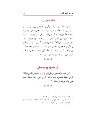 ‫اﻟﺪﻋﺎء‬ ‫ﻋﺠﺎﺋﺐ‬ ‫ﻣﻦ‬٩١
‫اﻟﺠﻮاﺳﻴﺲ‬ ‫ﻋﺎﻗﺒﺔ‬
‫ـﺎل‬‫ـ‬‫ﻗ‬ ‫ـﺪ‬‫ـ‬‫ﻳ‬‫ز‬ ‫أﰊ‬ ‫ـﻦ‬‫ـ‬‫ﺑ‬ ‫ان‬‫ﻮ‬‫ـﻔ‬‫ـ‬‫ﺻ‬ ‫ـﻦ‬‫ـ‬‫ﺑ‬ ‫ـﺎج‬‫ـ‬‫ﺠ‬‫اﳊ‬ ‫ـﻦ‬‫ـ‬‫ﻋ‬:‫ـﻦ‬‫ـ‬‫ﺑ‬ ‫ـﺮ‬‫ـ‬‫ﺴ‬‫ﺑﺒ‬ ‫ـﻞ‬‫ـ‬‫ﺟ‬‫ر‬ ‫ـﻰ‬‫ـ‬‫ﺷ‬‫و‬
‫ـﺎل‬‫ـ‬‫ـ‬‫ﻗ‬ ‫ـﺪﻩ‬‫ـ‬‫ـ‬‫ﻨ‬‫ﻋ‬ ‫ـﻞ‬‫ـ‬‫ـ‬‫ﺟ‬‫اﻟﺮ‬‫و‬ ‫ـﺪ‬‫ـ‬‫ـ‬‫ﻴ‬‫ﻟ‬‫ﻮ‬‫اﻟ‬ ‫ـﻞ‬‫ـ‬‫ـ‬‫ﺳ‬‫ﻓﺄر‬ ،‫ـﺪ‬‫ـ‬‫ـ‬‫ﻴ‬‫ﻟ‬‫ﻮ‬‫اﻟ‬ ‫إﱃ‬ ‫ـﻌﻴﺪ‬‫ـ‬‫ـ‬‫ﺳ‬:‫ـﺪ‬‫ـ‬‫ـ‬‫ﻋ‬‫ﺗﺮ‬ ‫ـﻪ‬‫ـ‬‫ـ‬‫ﺑ‬ ‫ـﻲء‬‫ـ‬‫ـ‬‫ﺠ‬‫ﻓ‬
‫ـﺎل‬‫ـ‬‫ﻗ‬‫و‬ ‫ـﺮ‬‫ـ‬‫ﺴ‬‫ﺑ‬ ‫ـﺄﻧﻜﺮ‬‫ـ‬‫ﻓ‬ ‫ـﻚ‬‫ـ‬‫ﻟ‬‫ذ‬ ‫ـﻦ‬‫ـ‬‫ﻋ‬ ‫ـﺄﻟﻪ‬‫ـ‬‫ﺴ‬‫ﻓ‬ ‫ـﻪ‬‫ـ‬‫ﻴ‬‫ﻋﻠ‬ ‫ـﻞ‬‫ـ‬‫ﺧ‬‫ﻓﺄد‬ ،‫ـﻪ‬‫ـ‬‫ﺼ‬‫اﺋ‬‫ﺮ‬‫ﻓ‬:‫ـﺖ؟‬‫ـ‬‫ﻠ‬‫ﻓﻌ‬ ‫ـﺎ‬‫ـ‬‫ﻣ‬
‫ـﻞ‬‫ـ‬‫ﺟ‬‫اﻟﺮ‬ ‫إﱃ‬ ‫ـﺪ‬‫ـ‬‫ﻴ‬‫ﻟ‬‫ﻮ‬‫اﻟ‬ ‫ـﺖ‬‫ـ‬‫ﻔ‬‫ﻓﺎﻟﺘ‬.‫ـﺎل‬‫ـ‬‫ﻘ‬‫ﻓ‬:‫ـﺬا‬‫ـ‬‫ﻫ‬ ‫ـﺮ‬‫ـ‬‫ﺴ‬‫ﺑ‬ ‫ـﺎ‬‫ـ‬‫ﻳ‬،‫ـﺬﻟﻚ‬‫ـ‬‫ﺑ‬ ‫ـﻚ‬‫ـ‬‫ﻴ‬‫ﻋﻠ‬ ‫ـﻬﺪ‬‫ـ‬‫ﺸ‬‫ﻳ‬
‫وﻗﺎل‬ ‫ﺑﺴﺮ‬ ‫إﻟﻴﻪ‬ ‫ﻓﻨﻈﺮ‬:‫ﻓﻘﺎل‬ ‫أﻫﻜﺬا؟‬:‫ﻧﻌﻢ‬.‫ـﺚ‬‫ﻜ‬‫ﻳﻨ‬ ‫ـﻞ‬‫ﻌ‬‫وﺟ‬ ‫ـﻪ‬‫ﺳ‬‫أ‬‫ر‬ ‫ـﻨﻜﺲ‬‫ﻓ‬
‫ـﺎل‬‫ـ‬‫ﻘ‬‫ﻓ‬ ‫ـﻪ‬‫ـ‬‫ﺳ‬‫أ‬‫ر‬ ‫ـﻊ‬‫ـ‬‫ﻓ‬‫ر‬ ‫ﰒ‬ ‫اﻷرض‬ ‫ﰲ‬:‫ـﺖ‬‫ـ‬‫ﻤ‬‫ﻋﻠ‬ ‫ـﺪ‬‫ـ‬‫ﻗ‬ ‫ـﺎ‬‫ـ‬‫ﻤ‬‫ﻓﻴ‬ ‫ـﺎ‬‫ـ‬‫ﻨ‬‫ﻋﻠﻴ‬ ‫ـﻬﺪ‬‫ـ‬‫ﺷ‬ ‫ـﺪ‬‫ـ‬‫ﻗ‬ ‫ـﻢ‬‫ـ‬‫ﻬ‬‫اﻟﻠ‬
‫ـﺐ‬‫ـ‬‫ﻜ‬‫ﻓﺎﻧ‬ ،‫ـﺎل‬‫ـ‬‫ﻗ‬ ‫ـﺎ‬‫ـ‬‫ﻣ‬ ‫ـﻰ‬‫ـ‬‫ﻠ‬‫ﻋ‬ ‫ـﻪ‬‫ـ‬‫ﺑ‬ ‫ـﺄرﱐ‬‫ـ‬‫ﻓ‬ ‫ﺎ‬ً‫ﻗ‬‫ـﺎد‬‫ـ‬‫ﺻ‬ ‫ـﺖ‬‫ـ‬‫ﻨ‬‫ﻛ‬‫ـﺈن‬‫ـ‬‫ﻓ‬ ‫ـﻢ‬‫ـ‬‫ﻬ‬‫اﻟﻠ‬ ،‫ـﻪ‬‫ـ‬‫ﻠ‬‫أﻗ‬ ‫ﱂ‬ ‫أﱐ‬
‫ﻣﺎت‬ ‫ﺣﱴ‬ ‫ﻳﻀﻄﺮب‬ ‫ﻳﺰل‬ ‫ﻓﻠﻢ‬ ‫وﺟﻬﻪ‬ ‫ﻋﻠﻰ‬ ‫اﻟﺮﺟﻞ‬P
)
169F
١(
P.
* * *
‫ور‬ ً‫ﻻ‬‫ﻣﺤﻤﻮ‬ ‫أﺗﻰ‬‫ﻣﻌﺎﻓﻰ‬ ‫ﺟﻊ‬
‫ـﻦ‬‫ـ‬‫ـ‬‫ﻣ‬‫ز‬ ‫ـﻞ‬‫ـ‬‫ـ‬‫ﺟ‬‫ﺑﺮ‬ ‫ـﻲ‬‫ـ‬‫ـ‬‫ﻤ‬‫اﻟﻌﺠ‬ ‫ـﺐ‬‫ـ‬‫ـ‬‫ﻴ‬‫ﺣﺒ‬ ‫ـﻰ‬‫ـ‬‫ـ‬‫ﺗ‬‫أ‬)‫ـﻲ‬‫ـ‬‫ـ‬‫ﺸ‬‫اﳌ‬ ‫ـﺘﻄﻴﻊ‬‫ـ‬‫ـ‬‫ﺴ‬‫ﻳ‬ ‫ﻻ‬ ‫أي‬(‫ـﺎن‬‫ـ‬‫ـ‬‫ﻛ‬‫و‬
‫ـﻪ‬‫ﻠ‬‫ﳏﻤ‬ ‫ـﻞ‬‫ﻤ‬‫ﻓﺤ‬ ‫ـﻪ‬‫ﻴ‬‫رﺟﻠ‬ ‫ـﻰ‬‫ﻠ‬‫ﻋ‬ ‫ـﻞ‬‫ﺟ‬‫اﻟﺮ‬ ‫ـﺎم‬‫ﻘ‬‫ﻓ‬ ‫ـﻪ‬‫ﻟ‬ ‫ـﺪﻋﺎ‬‫ﻓ‬ ،‫ـﻞ‬‫ﻤ‬‫ﲟﺤ‬ ً‫ﻻ‬‫ـﻮ‬‫ﻤ‬‫ﳏ‬ ‫اﻟﺮﺟﻞ‬
‫ﻋﻴﺎﻟﻪ‬ ‫إﱃ‬ ‫ورﺟﻊ‬ ‫ﻋﺎﺗﻘﻪ‬ ‫ﻋﻠﻰ‬P
)
170F
٢(
P.
* * *
)١(‫ص‬ ‫اﻟﺪﻧﻴﺎ‬ ‫أﰊ‬ ‫ﻻﺑﻦ‬ ‫اﻟﺪﻋﻮة‬ ‫ﳎﺎﰊ‬ ‫ﻛﺘﺎب‬٧٠-٧١.
)٢(‫ﻻﺑﻦ‬ ‫اﳊﻜﻢ‬‫و‬ ‫اﻟﻌﻠﻮم‬ ‫ﺟﺎﻣﻊ‬‫رﺟﺐ‬–‫اﷲ‬ ‫رﲪﻪ‬–‫ص‬٣٥٣‫ﲢﻘﻴﻖ‬ ،‫ﺑﺎﺧﺘﺼﺎر‬
‫اﻟﺮﺳﺎﻟﺔ‬ ‫ﻣﺆﺳﺴﺔ‬ ‫اﺑﻌﺔ‬‫ﺮ‬‫اﻟ‬ ‫ط‬ ‫ﺑﺎﺟﺲ‬ ‫اﻫﻴﻢ‬‫ﺮ‬‫وإﺑ‬ ‫ﻧﺎؤوط‬‫ر‬‫اﻷ‬.
 