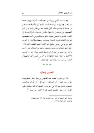 ‫اﻟﺪﻋﺎء‬ ‫ﻋﺠﺎﺋﺐ‬ ‫ﻣﻦ‬٩٧
‫ﲨﺎﻋﺔ‬ ‫ﰲ‬ ‫اﻟﺮوم‬ ‫ﺗﻪ‬‫ﺮ‬‫أﺳ‬ ‫اﶈﺪث‬ ‫أﻧﻌﻢ‬ ‫ﺑﻦ‬ ‫ﻳﺎد‬‫ز‬ ‫ﺑﻦ‬ ‫اﻟﺮﲪﻦ‬ ‫ﻋﺒﺪ‬ ‫أن‬ ‫وﻗﻊ‬
‫ـﺮ‬‫ـ‬‫ﺤ‬‫اﻟﺒ‬ ‫ﰲ‬.‫اﻟ‬ ‫إﱃ‬ ‫ـﻮﻩ‬‫ـ‬‫ﻌ‬‫ﻓ‬‫ﺮ‬‫ﻓ‬ ،‫ـﻄﻨﻄﻴﻨﻴﺔ‬‫ـ‬‫ﺴ‬‫ﻗ‬ ‫إﱃ‬ ‫ـﻪ‬‫ـ‬‫ﺑ‬ ‫ا‬‫و‬‫ـﺎر‬‫ـ‬‫ﺳ‬‫و‬‫ـ‬‫ـ‬‫ﻴ‬‫ﻄﺎﻏ‬‫ـﻢ‬‫ـ‬‫ﻫ‬ ‫ـﺎ‬‫ـ‬‫ﻤ‬‫ﻓﺒﻴﻨ‬ ،‫ﺔ‬
‫ﻋﻴ‬ ‫ﻏﺸﻴﻬﻢ‬ ‫إذ‬ ‫ﺣﺒﺴﺔ‬ ‫ﰲ‬‫ـﺎر‬‫ﺒ‬‫اﻟ‬‫و‬ ‫ـﺎر‬‫ﳊ‬‫ا‬ ‫ﻣﻦ‬ ‫ﻓﻴﻪ‬ ‫ﻋﻠﻴﻬﻢ‬ ‫ﻓﺄﻗﺒﻞ‬ ،ٌ‫ﺪ‬)‫ـﻢ‬�‫أ‬ ‫أي‬
‫ـﺪﻫﻢ‬‫ـ‬‫ـ‬‫ﻴ‬‫ﻋ‬ ‫ـﻦ‬‫ـ‬‫ـ‬‫ﻣ‬ ‫ـﻮﻫﻢ‬‫ـ‬‫ـ‬‫ﻤ‬‫أﻃﻌ‬(‫ـﺪار‬‫ـ‬‫ـ‬‫ﻘ‬‫اﳌ‬ ‫ـﻮق‬‫ـ‬‫ـ‬‫ﻔ‬‫ﻳ‬ ‫ـﺎ‬‫ـ‬‫ـ‬‫ﻣ‬.‫إﱃ‬ ‫ـﺔ‬‫ـ‬‫ـ‬‫ﺴ‬‫ﻧﻔﻴ‬ ‫أة‬‫ﺮ‬‫ـ‬‫ـ‬‫ـ‬‫ﻣ‬‫ا‬ ‫ـﺪﺧﻠﺖ‬‫ـ‬‫ـ‬‫ﻓ‬
‫ـﻚ‬‫ـ‬‫ـ‬‫ـ‬‫ﻠ‬‫اﳌ‬.‫ـﺎﻟﻌﺮب‬‫ـ‬‫ـ‬‫ـ‬‫ﺑ‬ ‫ـﻨﻴﻌﻪ‬‫ـ‬‫ـ‬‫ـ‬‫ﺻ‬ ‫ـﻦ‬‫ـ‬‫ـ‬‫ـ‬‫ﺴ‬‫ﲝ‬ ‫ـﺄﺧﱪت‬‫ـ‬‫ـ‬‫ـ‬‫ﻓ‬)‫ـﻢ‬‫ـ‬‫ـ‬‫ـ‬‫ﻬ‬‫أﻃﻌﻤ‬ ‫ـﻪ‬‫ـ‬‫ـ‬‫ـ‬‫ﻧ‬‫أ‬‫و‬ ‫ﻳﻦ‬‫ر‬‫ـﻮ‬‫ـ‬‫ـ‬‫ـ‬‫ﺳ‬‫اﳌﺄ‬(
‫ـﺖ‬‫ـ‬‫ـ‬‫ﻟ‬‫وﻗﺎ‬ ،‫ـﺎ‬‫ـ‬‫ـ‬‫ﻬ‬‫وﺟﻬ‬ ‫ـﻮدت‬‫ـ‬‫ـ‬‫ﺳ‬‫و‬ ،‫ـﻌﺮﻫﺎ‬‫ـ‬‫ـ‬‫ﺷ‬ ‫ـﺮت‬‫ـ‬‫ـ‬‫ﺸ‬‫ﻧ‬ ،‫ـﺎ‬‫ـ‬‫ـ‬‫ﺑ‬‫ـﺖ ﺛﻴﺎﻬ‬‫ﻤﺰﻗـ‬:‫ـﺮب‬‫ـ‬‫ـ‬‫ﻌ‬‫اﻟ‬ ‫إن‬
‫ا‬ ‫ا‬‫ﻮ‬‫ﻗﺘﻠ‬‫وﻗﺎل‬ ‫ذﻟﻚ‬ ‫ﻓﺄﻏﻀﺒﻪ‬ ،‫أﻳﺖ‬‫ر‬ ‫اﻟﺬي‬ ‫ﲏ وأﺧﻲ وزوﺟﻲ، وﺗﻔﻌﻞ ﻬﺑﻢ‬:
‫ـﻢ‬‫ـ‬‫ﺑ‬‫ـﻲ ﻬ‬‫ﻠـ‬.ٍ‫ـﺪ‬‫ـ‬‫ﺣ‬‫ا‬‫و‬ ‫ـﻖ‬‫ـ‬‫ﻨ‬‫ﻋ‬ ‫ـﻴﺎف‬‫ـ‬‫ﺴ‬‫اﻟ‬ ‫ـﺮب‬‫ـ‬‫ﻀ‬‫ﻓ‬ ،‫ـﻤﻄﲔ‬‫ـ‬‫ﺴ‬‫ﻣ‬ ‫ـﻪ‬‫ـ‬‫ﻳ‬‫ﻳﺪ‬ ‫ـﲔ‬‫ـ‬‫ﺑ‬ ‫ا‬‫و‬‫ـﺎر‬‫ـ‬‫ﺼ‬‫ﻓ‬
‫ـﺎل‬‫ـ‬‫ﻘ‬‫ﻓ‬ ‫ـﻔﺘﻴﻪ‬‫ﺷ‬ ‫ـﺮك‬‫ﺤ‬‫ﻓ‬ ‫ـﺮﲪﻦ‬‫ﻟ‬‫ا‬ ‫ـﺪ‬‫ﺒ‬‫ﻋ‬ ‫ـﻦ‬‫ﻣ‬ ‫ـﺮب‬‫ﻗ‬ ‫ـﱴ‬‫ﺣ‬ ‫ـﺪ‬‫ﺣ‬‫ا‬‫و‬:‫اﷲ‬...‫رﰊ‬ ‫اﷲ‬
‫ﺎ‬ً‫ـﻴﺌ‬‫ـ‬‫ﺷ‬ ‫ـﻪ‬‫ـ‬‫ﺑ‬ ‫ـﺮك‬‫ـ‬‫ﺷ‬‫أ‬ ‫ﻻ‬.‫ـﻚ‬‫ـ‬‫ﻠ‬‫اﳌ‬ ‫ـﺎل‬‫ـ‬‫ﻘ‬‫ﻓ‬:‫ـﺮﰊ‬‫ـ‬‫ﻌ‬‫اﻟ‬ ‫ـﻲ‬‫ـ‬‫ﺳ‬‫ﴰﺎ‬ ‫ا‬‫ﻮ‬‫ـﺪﻣ‬‫ـ‬‫ﻗ‬)‫ـﺎﳌﻬﻢ‬‫ـ‬‫ﻋ‬ ‫أي‬(‫ﰒ‬
‫ﺳﺆ‬ ‫ﺑﻌﺪ‬ ‫ﺗﺒﻌﻪ‬ ‫وﻣﻦ‬ ‫أﻃﻠﻘﻪ‬‫ﺷﻔﺘﻴﻪ‬ ‫ك‬‫ﱠ‬‫ﺮ‬‫ﺣ‬ ‫ﲟﺎذا‬ ‫اﻟﻪ‬P
)
178F
١(
P.
* * *
‫ودﻋﺎؤﻩ‬ ‫اﻟﺒﺨﺎري‬
‫ـﺪي‬‫ﻋ‬ ‫ـﻦ‬‫ـ‬‫ﺑ‬‫ا‬ ‫ـﺎل‬‫ﻗ‬:‫ـﻤﺮﻗﻨﺪي‬‫ـ‬‫ﺴ‬‫اﻟ‬ ‫ـﺎر‬‫ﺒ‬‫اﳉ‬ ‫ـﺪ‬‫ـ‬‫ﺒ‬‫ﻋ‬ ‫ـﻦ‬‫ﺑ‬ ‫ـﺪوس‬‫ـ‬‫ﻘ‬‫اﻟ‬ ‫ـﺪ‬‫ﺒ‬‫ﻋ‬ ‫ـﺖ‬‫ـ‬‫ﻌ‬‫ﲰ‬
‫ﻳﻘﻮل‬:‫ﳏﻤﺪ‬ ‫ﺟﺎء‬–‫اﻟﺒﺨﺎري‬ ‫أي‬–‫اﷲ‬ ‫رﲪﻪ‬–ْ‫ﲟﺨﺮ‬ ‫ـﻪ‬‫ﺋ‬‫ﺑﺎ‬‫ﺮ‬‫أﻗ‬ ‫إﱃ‬َ‫ﺗ‬،‫ـﻚ‬‫ﻨ‬
‫ـ‬‫ـ‬‫ـ‬‫ﻧ‬‫إ‬ ،‫ـﻢ‬‫ـ‬‫ـ‬‫ﻬ‬‫اﻟﻠ‬ ،‫وردﻩ‬ ‫ـﻦ‬‫ـ‬‫ـ‬‫ﻣ‬ ‫غ‬‫ـﺮ‬‫ـ‬‫ـ‬‫ﻓ‬ ‫إذا‬ ‫ـﺔ‬‫ـ‬‫ـ‬‫ﻠ‬‫ﻟﻴ‬ ‫ـﺪﻋﻮ‬‫ـ‬‫ـ‬‫ﻳ‬ ‫ـﻤﻌﺘﻪ‬‫ـ‬‫ـ‬‫ﺴ‬‫ﻓ‬‫ـﻲ‬‫ـ‬‫ـ‬‫ﻠ‬‫ﻋ‬ ‫ـﺎﻗﺖ‬‫ـ‬‫ـ‬‫ﺿ‬ ‫ـﺪ‬‫ـ‬‫ـ‬‫ﻗ‬ ‫ﻪ‬
‫ﻓﺎ‬ ،‫رﺣﺒﺖ‬ ‫ﲟﺎ‬ ‫اﻷرض‬‫إﻟﻴﻚ‬ ‫ﻗﺒﻀﲏ‬.‫ﻓﻤﺎ‬‫ﻣﺎت‬ ‫ﺣﱴ‬ ‫اﻟﺸﻬﺮ‬ ‫ﰎ‬P
)
179F
٢(
P.
)١(‫ص‬ ‫اﳊﻤﻴﺪ‬ ‫ﻋﺒﺪ‬ ‫اﻟﺪﻳﻦ‬ ‫ﶈﻲ‬ ‫اﻟﺪﻋﺎء‬ ‫ﻛﻨﻮز‬‫ﻣﻦ‬٦٥-٦٦‫وﻧﻘﺼﺎن‬ ‫ﻳﺎدة‬‫ﺰ‬‫ﺑ‬.
)٢(‫اﻟﻨﺒﻼء‬ ‫أﻋﻼم‬ ‫ﺳﲑ‬)١٢/٤٤٣.(
 