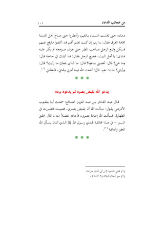 ‫اﻟﺪﻋﺎء‬ ‫ﻋﺠﺎﺋﺐ‬ ‫ﻣﻦ‬١٠١
‫ـﺔ‬‫ـ‬‫ﻨ‬‫اﳌﺪﻳ‬ ‫ـﻞ‬‫ـ‬‫ﻫ‬‫أ‬ ‫ـﺎح‬‫ـ‬‫ﺻ‬ ‫ـﱴ‬‫ـ‬‫ﺣ‬ ‫ا‬‫و‬‫ـﺮ‬‫ـ‬‫ﻄ‬‫أﻣ‬‫و‬ ،‫ـﺎﻟﻐﻴﻢ‬‫ـ‬‫ﺑ‬ ‫ـﻤﺎء‬‫ـ‬‫ﺴ‬‫اﻟ‬ ‫ـﺖ‬‫ـ‬‫ﺸ‬‫ﺗﻐ‬ ‫ـﱴ‬‫ـ‬‫ﺣ‬ ‫ـﺎءﻩ‬‫ـ‬‫ﻋ‬‫د‬
‫ـﺎل‬‫ـ‬‫ﻘ‬‫ﻓ‬ ‫ـﺮق‬‫ـ‬‫ﻐ‬‫اﻟ‬ ‫ـﺔ‬‫ـ‬‫ﻓ‬‫ﳐﺎ‬:‫ـﻨﻬﻢ‬‫ـ‬‫ﻋ‬ ‫ـﺎرﻓﻊ‬‫ـ‬‫ﻓ‬ ‫ا‬‫ﻮ‬‫ـ‬‫ـ‬‫ﻔ‬‫اﻛﺘ‬ ‫ـﺪ‬‫ـ‬‫ﻗ‬ ‫ـﻢ‬‫ـ‬�‫أ‬ ‫ـﻢ‬‫ـ‬‫ﻠ‬‫ﺗﻌ‬ ‫ـﺖ‬‫ـ‬‫ﻨ‬‫ﻛ‬‫إن‬ ‫رب‬ ‫ـﺎ‬‫ـ‬‫ﻳ‬
‫ـﻪ‬‫ـ‬‫ﻴ‬‫ﻋﻠ‬ ‫ـﺮ‬‫ـ‬‫ﻜ‬‫ﺑ‬ ‫ﰒ‬ ‫ـﻮﻣﻌﺘﻪ‬‫ـ‬‫ﺻ‬ ‫ـﺮف‬‫ـ‬‫ﻋ‬ ‫ـﱴ‬‫ـ‬‫ﺣ‬ ‫ـﺮ‬‫ـ‬‫ﻄ‬‫اﳌ‬ ‫ـﺎﺣﺐ‬‫ـ‬‫ﺻ‬ ‫ـﻞ‬‫ـ‬‫ﺟ‬‫اﻟﺮ‬ ‫ـﻊ‬‫ـ‬‫ﺒ‬‫وﺗ‬ ‫ـﻜﻦ‬‫ـ‬‫ﺴ‬‫ﻓ‬
‫ﻓﻨﺎدى‬:‫ﻓ‬ ،‫اﻟﺒﻴﺖ‬ ‫أﻫﻞ‬ ‫ﻳﺎ‬‫ـﺎل‬‫ﻘ‬‫ﻓ‬ ‫ـﻞ‬‫ﺟ‬‫اﻟﺮ‬ ‫ج‬‫ﺨﺮ‬:‫ـﺎل‬‫ﻗ‬ ‫ـﺔ‬‫ﺟ‬‫ﺣﺎ‬ ‫ﰲ‬ ‫ـﻚ‬‫ﺘ‬‫أﺗﻴ‬ ‫ـﺪ‬‫ﻗ‬:
‫ـﺎل‬‫ـ‬‫ﻗ‬ ‫ـﻲ؟‬‫ﻫ‬ ‫ـﺎ‬‫ﻣ‬‫و‬:‫ـﺎل‬‫ـ‬‫ﻗ‬ ‫ـﺪﻋﻮة؟‬‫ﺑ‬ ‫ـﲏ‬‫ﺼ‬‫ﲣ‬:‫ـﺎل‬‫ـ‬‫ﻗ‬ ‫ـﺖ؟‬‫ﻳ‬‫أ‬‫ر‬ ‫ـﺎ‬‫ﻣ‬ ‫ـﻚ‬‫ـ‬‫ﻐ‬‫ﺑﻠ‬ ‫ـﺬي‬‫ﻟ‬‫ا‬ ‫ـﺎ‬‫ﻣ‬:
‫ﻗﻠﺖ‬ ‫أﻳﺘﲏ؟‬‫ر‬‫و‬:‫ﻧﻌﻢ‬.‫ﻗﺎل‬:‫ﻓﺄﻋﻄﺎﱐ‬ ،‫و�ﺎﱐ‬ ‫أﻣﺮﱐ‬ ‫ﻓﻴﻤﺎ‬ ‫اﷲ‬ ‫أﻃﻌﺖ‬P
)
187F
١(
P.
* * *
‫ﺑﺮدﻩ‬ ‫ﻳﺪﻋﻮﻩ‬ ‫ﺛﻢ‬ ‫ﺑﺼﺮﻩ‬ ‫ﺑﻘﺒﺾ‬ ‫اﷲ‬ ‫ﻳﺪﻋﻮ‬
‫ـﺎﺋﻎ‬‫ـ‬‫ـ‬‫ـ‬‫ﺼ‬‫اﻟ‬ ‫ـﺰ‬‫ـ‬‫ـ‬‫ـ‬‫ﻳ‬‫ﺰ‬‫اﻟﻌ‬ ‫ـﺪ‬‫ـ‬‫ـ‬‫ـ‬‫ﺒ‬‫ﻋ‬ ‫ـﻦ‬‫ـ‬‫ـ‬‫ـ‬‫ﺑ‬ ‫ـﺎﻫﺮ‬‫ـ‬‫ـ‬‫ـ‬‫ﻘ‬‫اﻟ‬ ‫ـﺪ‬‫ـ‬‫ـ‬‫ـ‬‫ﺒ‬‫ﻋ‬ ‫ـﺎل‬‫ـ‬‫ـ‬‫ـ‬‫ﻗ‬:‫ـﻮب‬‫ـ‬‫ـ‬‫ـ‬‫ﻘ‬‫ﻳﻌ‬ ‫ـﺎ‬‫ـ‬‫ـ‬‫ـ‬‫ﺑ‬‫أ‬ ‫ـﺖ‬‫ـ‬‫ـ‬‫ـ‬‫ﻌ‬‫ﲰ‬
‫ـﻮل‬‫ـ‬‫ـ‬‫ﻘ‬‫ﻳ‬ ‫ـﻲ‬‫ـ‬‫ـ‬‫ﻋ‬‫اﻷذر‬:‫ﰲ‬ ‫ـﺮرت‬‫ـ‬‫ـ‬‫ﻀ‬‫ﻓﺘ‬ ‫ـﺖ‬‫ـ‬‫ـ‬‫ﻴ‬‫ﻓﻌﻤ‬ ،‫ـﺮي‬‫ـ‬‫ـ‬‫ﺼ‬‫ﺑ‬ ‫ـﺒﺾ‬‫ـ‬‫ـ‬‫ﻘ‬‫ﻳ‬ ‫أن‬ ‫اﷲ‬ ‫ـﺄﻟﺖ‬‫ـ‬‫ـ‬‫ﺳ‬
‫ـﻪ‬‫ـ‬‫ﻨ‬‫ﻣ‬ ً‫ﻼ‬‫ـ‬‫ـ‬‫ﻀ‬‫ﺗﻔ‬ ‫ـﺎدﻩ‬‫ـ‬‫ﻋ‬‫ﻓﺄ‬ ،‫ـﺮي‬‫ـ‬‫ﺼ‬‫ﺑ‬ ‫ـﺎدة‬‫ـ‬‫ﻋ‬‫إ‬ ‫اﷲ‬ ‫ـﺄﻟﺖ‬‫ـ‬‫ﺴ‬‫ﻓ‬ ،‫ـﺎرة‬‫ـ‬‫ﻬ‬‫اﻟﻄ‬.‫ـﻖ‬‫ـ‬‫ﻘ‬‫ﳏ‬ ‫ـﺎل‬‫ـ‬‫ﻗ‬ ،
‫ـﲑ‬‫ـ‬‫ـ‬‫ـ‬‫ﺴ‬‫اﻟ‬–‫اﷲ‬ ‫ـﻮل‬‫ـ‬‫ـ‬‫ـ‬‫ﺳ‬‫ر‬ ‫ـﺪي‬‫ـ‬‫ـ‬‫ـ‬‫ﳍ‬ ‫ـﺔ‬‫ـ‬‫ـ‬‫ـ‬‫ﻔ‬‫ﳐﺎﻟ‬ ‫ـﺬا‬‫ـ‬‫ـ‬‫ـ‬‫ﻫ‬ ‫ﰲ‬‫اﷲ‬ ‫ـﺄل‬‫ـ‬‫ـ‬‫ـ‬‫ﺴ‬‫ﻳ‬ ‫ـﺎن‬‫ـ‬‫ـ‬‫ـ‬‫ﻛ‬‫ـﺬي‬‫ـ‬‫ـ‬‫ـ‬‫ﻟ‬‫ا‬
‫اﻟﻌﺎﻓﻴﺔ‬‫و‬ ‫اﻟﻌﻔﻮ‬P
)
188F
٢(
P.
* * *
)١(‫اﻟ‬ ‫ﳎﺎﰊ‬‫ص‬ ‫اﻟﺪﻧﻴﺎ‬ ‫أﰊ‬ ‫ﻻﺑﻦ‬ ‫ﺪﻋﻮة‬٥٥.
)٢(‫اﻟﻨﺒﻼء‬ ‫أﻋﻼم‬ ‫ﺳﲑ‬)١٦/٤٦٥.(
 