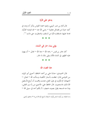 ‫اﻷول‬ ‫اﻟﺠﺰء‬ ١٠٢
‫ﻓﺄرة‬ ‫ﻋﻠﻰ‬ ‫ﻳﺪﻋﻮ‬
‫ا‬‫ﻮ‬‫ـ‬‫ـ‬‫ﻘ‬‫اﻟ‬ ‫ـﺎ‬‫ـ‬‫ﻨ‬‫ﲰﻌ‬ ‫ـﲑﻩ‬‫ـ‬‫ﻏ‬‫و‬ ،‫ﻳﻨﱯ‬‫ﺰ‬‫ـ‬‫ـ‬‫ﻟ‬‫ا‬ ‫ـﺮ‬‫ـ‬‫ﻤ‬‫ﻋ‬ ‫ـﻦ‬‫ـ‬‫ﺑ‬ ‫ـﺎم‬‫ـ‬‫ﲦ‬ ‫ـﺎل‬‫ـ‬‫ﻗ‬‫ﰲ‬ ‫ـﺪ‬‫ـ‬‫ﺟ‬‫و‬ ‫ـﻪ‬‫ـ‬‫ﻧ‬‫أ‬ ‫ـﺬﻛﺮ‬‫ـ‬‫ﻳ‬ ‫س‬
‫ـﺔ‬‫ـ‬‫ﻳ‬‫ﻣﻌﺎو‬ ‫ـﺎﺋﻞ‬‫ـ‬‫ﻀ‬‫ﻓ‬ ‫ـﻦ‬‫ـ‬‫ﻣ‬ ً‫اء‬‫ﺰ‬‫ـ‬‫ـ‬‫ﺟ‬ ‫ـﻪ‬‫ـ‬‫ﺒ‬‫ﻛﺘ‬–‫ـﻪ‬‫ـ‬‫ﻨ‬‫ﻋ‬ ‫اﷲ‬ ‫ـﻲ‬‫ـ‬‫ﺿ‬‫ر‬–،‫ـﺄرة‬‫ـ‬‫ﻔ‬‫اﻟ‬ ‫ـﺘﻪ‬‫ـ‬‫ﺿ‬‫ﻗﺮ‬ ‫ـﺪ‬‫ـ‬‫ﻗ‬
‫ﻣﺎﺗﺖ‬ ‫ﺣﱴ‬ ‫ﺑﺖ‬‫ﺮ‬‫اﺿﻄ‬‫و‬ ،‫اﻟﺴﻘﻒ‬ ‫ﻣﻦ‬ ‫ﻓﺄرة‬ ‫ﻓﺴﻘﻄﺖ‬ ،‫ﻋﻠﻴﻬﺎ‬ ‫ﻓﺪﻋﺎ‬P
)
189F
١(
P.
* * *
‫اﻟﺸﺘﺎء‬ ‫ﻓﻲ‬ ‫ﺣﺎر‬ ‫ﺑﻤﺎء‬ ‫ﻳﺆﺗﻰ‬
‫ـﻴﺲ‬‫ﻗ‬ ‫ﺑﻦ‬ ‫ﻋﺎﻣﺮ‬ ‫ﻛﺎن‬–‫اﷲ‬ ‫ـﻪ‬‫ﲪ‬‫ر‬–‫اﷲ‬ ‫ـﺎ‬‫ﻋ‬‫د‬–‫ـﺎﱃ‬‫ﻌ‬‫ﺗ‬–‫ـﻮن‬‫ﻬ‬‫ﻳ‬ ‫أن‬
‫ﺑﺎﳌ‬ ‫ﻳﺆﺗﻰ‬ ‫ﻓﻜﺎن‬ ‫اﻟﺸﺘﺎء‬ ‫ﰲ‬ ‫اﻟﻄﻬﻮر‬ ‫ﻋﻠﻴﻪ‬‫ﲞﺎر‬ ‫ﻟﻪ‬ ‫ﺎء‬.
* * *
‫اﷲ‬ ‫ﻗﻀﺎء‬ ‫ﻫﺬا‬
‫ـﺪي‬‫ـ‬‫ﻴ‬‫اﳊﻤ‬ ‫ـﺎل‬‫ـ‬‫ﻗ‬:‫ـﺪ‬‫ـ‬‫ﻴ‬‫ﻟ‬‫ﻮ‬‫اﻟ‬ ‫ـﻮ‬‫ـ‬‫ﺑ‬‫أ‬ ‫ـﱪﱐ‬‫ـ‬‫ﺧ‬‫أ‬ ،‫ـﺎﻓﻆ‬‫ـ‬‫ﳊ‬‫ا‬ ‫ـﺪ‬‫ـ‬‫ﲪ‬‫أ‬ ‫ـﻦ‬‫ـ‬‫ﺑ‬ ‫ـﻲ‬‫ـ‬‫ﻠ‬‫ﻋ‬ ‫ـﺪﺛﻨﺎ‬‫ـ‬‫ﺣ‬
‫ـﺎل‬‫ـ‬‫ـ‬‫ـ‬‫ﻗ‬ ‫ـﻲ‬‫ـ‬‫ـ‬‫ـ‬‫ﺿ‬‫اﻟﻔﺮ‬ ‫ـﻦ‬‫ـ‬‫ـ‬‫ـ‬‫ﺑ‬:‫اﷲ‬ ‫ـﺄﻟﺖ‬‫ـ‬‫ـ‬‫ـ‬‫ﺳ‬‫و‬ ،‫ـﺔ‬‫ـ‬‫ـ‬‫ـ‬‫ﺒ‬‫اﻟﻜﻌ‬ ‫ـﺘﺎر‬‫ـ‬‫ـ‬‫ـ‬‫ﺳ‬‫ﺑﺄ‬ ‫ـﺖ‬‫ـ‬‫ـ‬‫ـ‬‫ﻘ‬‫ﺗﻌﻠ‬–‫ـﺎﱃ‬‫ـ‬‫ـ‬‫ـ‬‫ﻌ‬‫ﺗ‬–
‫ﻓﺄﺳﺘﻘﻴﻞ‬ ‫أرﺟﻊ‬ ‫أن‬ ‫وﳘﻤﺖ‬ ‫ﻓﻨﺪﻣﺖ‬ ،‫اﻟﻘﺘﻞ‬ ‫ﻫﻮل‬ ‫ﰲ‬ ‫ﻓﻜﺮت‬ ‫ﰒ‬ ،‫اﻟﺸﻬﺎدة‬
‫ﻓﺎﺳﺘﺤﻴﻴﺖ‬ ،‫ذﻟﻚ‬ ‫اﷲ‬.‫ﻋﻠﻲ‬ ‫اﳊﺎﻓﻆ‬ ‫ﻗﺎل‬:‫رآ‬ ‫ﻣﻦ‬ ‫ﻓﺄﺧﱪﱐ‬،‫ـﻰ‬‫ﻠ‬‫اﻟﻘﺘ‬ ‫ﺑﲔ‬ ‫ﻩ‬
‫ﺿﻌﻴﻒ‬ ‫ﺑﺼﻮت‬ ‫ﻳﻘﻮل‬ ‫ﻓﺴﻤﻌﻪ‬ ‫ﻣﻨﻪ‬ ‫ودﻧﺎ‬:‫اﷲ‬ ‫ـﺒﻴﻞ‬‫ﺳ‬ ‫ﰲ‬ ‫ـﺪ‬‫ﺣ‬‫أ‬ ‫ﻳﻜﻠﻢ‬ ‫ﻻ‬–
)١(‫ص‬ ‫اﻹﺳﻼم‬ ‫ﻟﺸﻴﺦ‬ ‫اﻟﺸﻴﻄﺎن‬ ‫أوﻟﻴﺎء‬‫و‬ ‫اﻟﺮﲪﻦ‬ ‫أوﻟﻴﺎء‬ ‫ﺑﲔ‬ ‫اﻟﻔﺮﻗﺎن‬٣١٤‫اﻟﻴﺤﲕ‬ ‫ﺑﺘﺤﻘﻴﻖ‬.
 