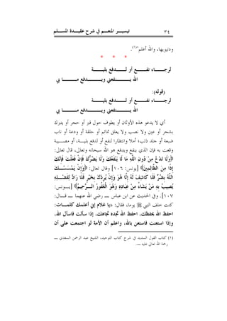 ‫ﺍﳌﺴـﻠﻢ‬ ‫ﻋﻘﻴـﺪﺓ‬ ‫ﺷﺮﺡ‬ ‫ﰲ‬ ‫ﺍﳌﻨﻌـﻢ‬ ‫ﺗﻴﺴﻴـﺮ‬ ٣٤
‫ﺃﻋﻠﻢ‬ ‫ﻭﺍﷲ‬ ،‫ﻭﺩﻧﻴﻮﻳﻬﺎ‬")١(
.
* * *
‫ـﺔ‬‫ﺑﻠﻴــ‬ ‫ـﺪﻓﻊ‬‫ﻟــ‬ ‫ﺃﻭ‬ ‫ـﻊ‬‫ﻧﻔــ‬ ‫ـﺎﺀ‬‫ـ‬‫ﻟﺮﺟـ‬
‫ﺍﷲ‬‫ﰊ‬ ‫ـﺎ‬‫ﻣـــ‬ ‫ـﺪﻓﻊ‬‫ﻭﻳـــ‬ ‫ـﻨﻔﻌﲏ‬‫ﻳـــ‬
)‫ﻗﻮﻟﻪ‬:(
‫ـﺔ‬‫ﺑﻠﻴــ‬ ‫ـﺪﻓﻊ‬‫ﻟــ‬ ‫ﺃﻭ‬ ‫ـﻊ‬‫ﻧﻔــ‬ ‫ـﺎﺀ‬‫ـ‬‫ﻟﺮﺟـ‬
‫ﰊ‬ ‫ـﺎ‬‫ﻣـــ‬ ‫ـﺪﻓﻊ‬‫ﻭﻳـــ‬ ‫ـﻨﻔﻌﲏ‬‫ﻳـــ‬ ‫ﺍﷲ‬
‫ﻳﺘﱪﻙ‬ ‫ﺃﻭ‬ ‫ﺣﺠﺮ‬ ‫ﺃﻭ‬ ‫ﻗﱪ‬ ‫ﺣﻮﻝ‬ ‫ﻳﻄﻮﻑ‬ ‫ﺃﻭ‬ ‫ﺍﻷﻭﺛﺎﻥ‬ ‫ﻫﺬﻩ‬ ‫ﻳﺪﻋﻮ‬ ‫ﻻ‬ ‫ﺃﻱ‬
‫ﻧﺎﺏ‬ ‫ﺃﻭ‬ ‫ﻭﺩﻋﺔ‬ ‫ﺃﻭ‬ ‫ﺣﻠﻘﺔ‬ ‫ﺃﻭ‬ ‫ﲤﺎﺋﻢ‬ ‫ﻳﻌﻠﻖ‬ ‫ﻭﻻ‬ ‫ﻧﺼﺐ‬ ‫ﻭﻻ‬ ‫ﻋﲔ‬ ‫ﺃﻭ‬ ‫ﺑﺸﺠﺮ‬
‫ﻣﺼـﻴ‬ ‫ﺃﻭ‬ ،‫ﺑﻠﻴـﺔ‬ ‫ﻟﺪﻓﻊ‬ ‫ﺃﻭ‬ ‫ﻟﻨﻔﻊ‬ ‫ﻭﺍﻧﺘﻈﺎﺭﺍ‬ ‫ﺃﻣﻼ‬ ‫ﺫﺋﺐ؛‬ ‫ﺟﻠﺪ‬ ‫ﺃﻭ‬ ‫ﺿﺒﻌﺔ‬‫ﺒﺔ‬
‫ﺗﻌﺎﱃ‬ ‫ﻗﺎﻝ‬ ،‫ﻭﺗﻌﺎﱃ‬ ‫ﺳﺒﺤﺎﻧﻪ‬ ‫ﺍﷲ‬ ‫ﻫﻮ‬ ‫ﻭﻳﺪﻓﻊ‬ ‫ﻳﻨﻔﻊ‬ ‫ﺍﻟﺬﻱ‬ ‫ﻓﺈﻥ‬ ‫ﺑﻪ‬ ‫ﻭﻗﻌﺖ‬:
‫ﻚ‬‫ﻧ‬‫ﹺ‬‫ﺈ‬‫ﹶ‬‫ﻓ‬ ‫ﺖ‬‫ﹾ‬‫ﻠ‬‫ﻌ‬‫ﹶ‬‫ﻓ‬ ‫ﹾ‬‫ﻥ‬‫ﹺ‬‫ﺈ‬‫ﹶ‬‫ﻓ‬ ‫ﻙ‬‫ﺮ‬‫ﻀ‬‫ﻳ‬ ‫ﹶﺎ‬‫ﻟ‬‫ﻭ‬ ‫ﻚ‬‫ﻌ‬‫ﹶ‬‫ﻔ‬‫ﻨ‬‫ﻳ‬ ‫ﹶﺎ‬‫ﻟ‬ ‫ﺎ‬‫ﻣ‬ ‫ﻪ‬‫ﱠ‬‫ﻠ‬‫ﺍﻟ‬ ‫ﻥ‬‫ﻭ‬‫ﺩ‬ ‫ﻦ‬‫ﻣ‬ ‫ﻉ‬‫ﺪ‬‫ﺗ‬ ‫ﹶﺎ‬‫ﻟ‬‫ﻭ‬
‫ﲔ‬‫ﻤ‬‫ﻟ‬‫ﱠﺎ‬‫ﻈ‬‫ﺍﻟ‬ ‫ﻦ‬‫ﻣ‬ ‫ﹰﺍ‬‫ﺫ‬‫ﹺ‬‫ﺇ‬]‫ﻳﻮﻧﺲ‬:١٠٦[‫ﺗﻌﺎﱃ‬ ‫ﻭﻗﺎﻝ‬:‫ﻚ‬‫ـ‬‫ﺴ‬‫ﺴ‬‫ﻤ‬‫ﻳ‬ ‫ﹾ‬‫ﻥ‬‫ﹺ‬‫ﺇ‬‫ﻭ‬
‫ﻒ‬‫ﺷ‬‫ﹶﺎ‬‫ﻛ‬ ‫ﹶﺎ‬‫ﻠ‬‫ﹶ‬‫ﻓ‬ ‫ﺮ‬‫ﻀ‬‫ﹺ‬‫ﺑ‬ ‫ﻪ‬‫ﱠ‬‫ﻠ‬‫ﺍﻟ‬‫ﻪ‬‫ﻠ‬‫ـ‬‫ﻀ‬‫ﹶ‬‫ﻔ‬‫ﻟ‬ ‫ﺩ‬‫ﺍ‬‫ﺭ‬ ‫ﹶﺎ‬‫ﻠ‬‫ﹶ‬‫ﻓ‬ ‫ﹴ‬‫ﺮ‬‫ﻴ‬‫ﺨ‬‫ﹺ‬‫ﺑ‬ ‫ﻙ‬‫ﺩ‬‫ﹺ‬‫ﺮ‬‫ﻳ‬ ‫ﹾ‬‫ﻥ‬‫ﹺ‬‫ﺇ‬‫ﻭ‬ ‫ﻮ‬‫ﻫ‬ ‫ﱠﺎ‬‫ﻟ‬‫ﹺ‬‫ﺇ‬ ‫ﻪ‬‫ﹶ‬‫ﻟ‬
‫ﻢ‬‫ﻴ‬‫ﺣ‬‫ﺮ‬‫ﺍﻟـ‬ ‫ﺭ‬‫ﹸﻮ‬‫ﻔ‬‫ﻐ‬‫ﹾ‬‫ﻟ‬‫ﺍ‬ ‫ﻮ‬‫ﻫ‬‫ﻭ‬ ‫ﻩ‬‫ﺩ‬‫ﺎ‬‫ﺒ‬‫ﻋ‬ ‫ﻦ‬‫ﻣ‬ ُ‫ﺀ‬‫ﺎ‬‫ﺸ‬‫ﻳ‬ ‫ﻦ‬‫ﻣ‬ ‫ﻪ‬‫ﹺ‬‫ﺑ‬ ‫ﺐ‬‫ﻴ‬‫ﺼ‬‫ﻳ‬]‫ﻳـﻮﻧﺲ‬:
١٠٧.[‫ﻗـﺎﻝ‬ ‫ـ‬ ‫ﻋﻨﻬﻤﺎ‬ ‫ﺍﷲ‬ ‫ﺭﺿﻲ‬ ‫ـ‬ ‫ﻋﺒﺎﺱ‬ ‫ﺍﺑﻦ‬ ‫ﻋﻦ‬ ‫ﺍﳊﺪﻳﺚ‬ ‫ﻭﰲ‬:
‫ﺍﻟﻨﱯ‬ ‫ﺧﻠﻒ‬ ‫ﻛﻨﺖ‬‫ﻓﻘﺎﻝ‬ ،‫ﻳﻮﻣﺎ‬:»‫ﻛﻠﻤـﺎﺕ‬ ‫ﺃﻋﻠﻤﻚ‬ ‫ﺇﱐ‬ ‫ﻏﻼﻡ‬ ‫ﻳﺎ‬:
‫ﺍﺣﻔ‬،‫ﺍﷲ‬ ‫ﻓﺎﺳﺄﻝ‬ ‫ﺳﺄﻟﺖ‬ ‫ﺇﺫﺍ‬ ،‫ﲡﺎﻫﻚ‬ ‫ﲡﺪﻩ‬ ‫ﺍﷲ‬ ‫ﺍﺣﻔﻆ‬ ،‫ﳛﻔﻈﻚ‬ ‫ﺍﷲ‬ ‫ﻆ‬
‫ﺃﻥ‬ ‫ﻋﻠﻰ‬ ‫ﺍﺟﺘﻤﻌﺖ‬ ‫ﻟﻮ‬ ‫ﺍﻷﻣﺔ‬ ‫ﺃﻥ‬ ‫ﻭﺍﻋﻠﻢ‬ ،‫ﺑﺎﷲ‬ ‫ﻓﺎﺳﺘﻌﻦ‬ ‫ﺍﺳﺘﻌﻨﺖ‬ ‫ﻭﺇﺫﺍ‬
(١)‫ـ‬ ‫ﺍﻟﺴﻌﺪﻱ‬ ‫ﺍﻟﺮﲪﻦ‬ ‫ﻋﺒﺪ‬ ‫ﺍﻟﺸﻴﺦ‬ ،‫ﺍﻟﺘﻮﺣﻴﺪ‬ ‫ﻛﺘﺎﺏ‬ ‫ﺷﺮﺡ‬ ‫ﰲ‬ ‫ﺍﻟﺴﺪﻳﺪ‬ ‫ﺍﻟﻘﻮﻝ‬ ‫ﻛﺘﺎﺏ‬
‫ﺭﲪﺔ‬‫ـ‬ ‫ﻋﻠﻴﻪ‬ ‫ﺗﻌﺎﱃ‬ ‫ﺍﷲ‬.
 