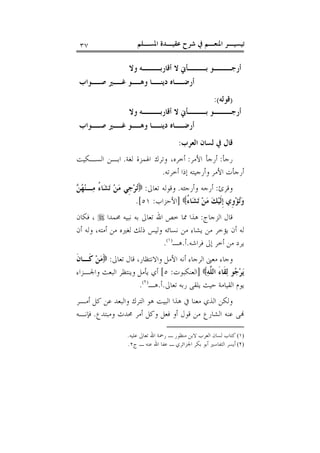 ‫ﺍﳌﺴـﻠﻢ‬ ‫ﻋﻘﻴـﺪﺓ‬ ‫ﺷﺮﺡ‬ ‫ﰲ‬ ‫ﺍﳌﻨﻌـﻢ‬ ‫ﺗﻴﺴﻴـﺮ‬٣٧
‫ﻭﻻ‬ ‫ﺃﻗﺎﺭﺑـــﻪ‬ ‫ﻻ‬ ‫ﺑـــﺄﱐ‬ ‫ﺃﺭﺟـــﻮ‬
‫ـﲑ‬‫ﻏـ‬ ‫ـﻮ‬‫ﻭﻫـ‬ ‫ـﺎ‬‫ﺩﻳﻨـ‬ ‫ـﺎﻩ‬‫ﺃﺭﺿـ‬‫ـﻮﺍﺏ‬‫ﺻـ‬
)‫ﻗﻮﻟﻪ‬:(
‫ﻭﻻ‬ ‫ﺃﻗﺎﺭﺑـــﻪ‬ ‫ﻻ‬ ‫ﺑـــﺄﱐ‬ ‫ﺃﺭﺟـــﻮ‬
‫ـﻮﺍﺏ‬‫ﺻـ‬ ‫ـﲑ‬‫ﻏـ‬ ‫ـﻮ‬‫ﻭﻫـ‬ ‫ـﺎ‬‫ﺩﻳﻨـ‬ ‫ـﺎﻩ‬‫ﺃﺭﺿـ‬
‫ﺍﻟﻌﺮﺏ‬ ‫ﻟﺴﺎﻥ‬ ‫ﰲ‬ ‫ﻗﺎﻝ‬:
‫ﺭﺟﺄ‬:‫ﺍﻷﻣﺮ‬ ‫ﺃﺭﺟﺄ‬:‫ﻟﻐﺔ‬ ‫ﺍﳍﻤﺰﺓ‬ ‫ﻭﺗﺮﻙ‬ ،‫ﺃﺧﺮﻩ‬.‫ﺍﻟﺴـﻜﻴﺖ‬ ‫ﺍﺑـﻦ‬
‫ﺃﺧﺮﺗﻪ‬ ‫ﺇﺫﺍ‬ ‫ﻭﺃﺭﺟﻴﺘﻪ‬ ‫ﺍﻷﻣﺮ‬ ‫ﺃﺭﺟﺄﺕ‬.
‫ﻭﻗﺮﺉ‬:‫ﻭﺃﺭﺟﺌﻪ‬ ‫ﺃﺭﺟﻪ‬.‫ﺗﻌﺎﱃ‬ ‫ﻭﻗﻮﻟﻪ‬:‫ﻦ‬‫ﻬ‬‫ﻨ‬‫ـ‬‫ﻣ‬ ُ‫ﺀ‬‫ﺎ‬‫ﺸ‬‫ﺗ‬ ‫ﻦ‬‫ﻣ‬ ‫ﹺﻲ‬‫ﺟ‬‫ﺮ‬‫ﺗ‬
‫ﻚ‬‫ﻴ‬‫ﹶ‬‫ﻟ‬‫ﹺ‬‫ﺇ‬ ‫ﹺﻱ‬‫ﻭ‬‫ﺆ‬‫ﺗ‬‫ﻭ‬ُ‫ﺀ‬‫ﺎ‬‫ﺸ‬‫ﺗ‬ ‫ﻦ‬‫ﻣ‬]‫ﺍﻷﺣﺰﺍﺏ‬:٥١.[
‫ﺍﻟﺰﺟﺎﺝ‬ ‫ﻗﺎﻝ‬:‫ﳏﻤﺪﺍ‬ ‫ﻧﺒﻴﻪ‬ ‫ﺑﻪ‬ ‫ﺗﻌﺎﱃ‬ ‫ﺍﷲ‬ ‫ﺧﺺ‬ ‫ﳑﺎ‬ ‫ﻫﺬﺍ‬‫ﻓﻜﺎﻥ‬ ،
‫ﺃﻣﺘ‬ ‫ﻣﻦ‬ ‫ﻟﻐﲑﻩ‬ ‫ﺫﻟﻚ‬ ‫ﻭﻟﻴﺲ‬ ‫ﻧﺴﺎﺋﻪ‬ ‫ﻣﻦ‬ ‫ﻳﺸﺎﺀ‬ ‫ﻣﻦ‬ ‫ﻳﺆﺧﺮ‬ ‫ﺃﻥ‬ ‫ﻟﻪ‬‫ﺃﻥ‬ ‫ﻭﻟﻪ‬ ،‫ﻪ‬
‫ﻓﺮﺍﺷﻪ‬ ‫ﺇﱃ‬ ‫ﺃﺧﺮ‬ ‫ﻣﻦ‬ ‫ﻳﺮﺩ‬.‫ﺃ‬.‫ﻫـ‬)١(
.
‫ﺗﻌﺎﱃ‬ ‫ﻗﺎﻝ‬ ،‫ﻭﺍﻻﻧﺘﻈﺎﺭ‬ ‫ﺍﻷﻣﻞ‬ ‫ﺃﻧﻪ‬ ‫ﺍﻟﺮﺟﺎﺀ‬ ‫ﻣﻌﲎ‬ ‫ﻭﺟﺎﺀ‬:‫ﹶ‬‫ﻥ‬‫ﹶـﺎ‬‫ﻛ‬ ‫ﻦ‬‫ﻣ‬
‫ﱠ‬‫ﻠ‬‫ﺍﻟ‬ َ‫ﺀ‬‫ﹶﺎ‬‫ﻘ‬‫ﻟ‬ ‫ﻮ‬‫ﺟ‬‫ﺮ‬‫ﻳ‬‫ﻪ‬]‫ﺍﻟﻌﻨﻜﺒﻮﺕ‬:٥[‫ﻭﺍﳉـﺰﺍﺀ‬ ‫ﺍﻟﺒﻌﺚ‬ ‫ﻭﻳﻨﺘﻈﺮ‬ ‫ﻳﺄﻣﻞ‬ ‫ﺃﻱ‬
‫ﺗﻌﺎﱃ‬ ‫ﺭﺑﻪ‬ ‫ﻳﻠﻘﻰ‬ ‫ﺣﻴﺚ‬ ‫ﺍﻟﻘﻴﺎﻣﺔ‬ ‫ﻳﻮﻡ‬.‫ﺃ‬.‫ﻫـ‬)٢(
.
‫ﺃﻣـﺮ‬ ‫ﻛﻞ‬ ‫ﻋﻦ‬ ‫ﻭﺍﻟﺒﻌﺪ‬ ‫ﺍﻟﺘﺮﻙ‬ ‫ﻫﻮ‬ ‫ﺍﻟﺒﻴﺖ‬ ‫ﻫﺬﺍ‬ ‫ﰲ‬ ‫ﻣﻌﻨﺎ‬ ‫ﺍﻟﺬﻱ‬ ‫ﻭﻟﻜﻦ‬
‫ﻭﻣﺒﺘﺪﻉ‬ ‫ﳏﺪﺙ‬ ‫ﺃﻣﺮ‬ ‫ﻭﻛﻞ‬ ‫ﻓﻌﻞ‬ ‫ﺃﻭ‬ ‫ﻗﻮﻝ‬ ‫ﻣﻦ‬ ‫ﺍﻟﺸﺎﺭﻉ‬ ‫ﻋﻨﻪ‬ ‫ﻰ‬.‫ﻓﺈﻧـﻪ‬
(١)‫ﻣﻨﻈﻮ‬ ‫ﻻﺑﻦ‬ ‫ﺍﻟﻌﺮﺏ‬ ‫ﻟﺴﺎﻥ‬ ‫ﻛﺘﺎﺏ‬‫ﻋﻠﻴﻪ‬ ‫ﺗﻌﺎﱃ‬ ‫ﺍﷲ‬ ‫ﺭﲪﺔ‬ ‫ـ‬ ‫ﺭ‬.
(٢)‫ﺝ‬ ‫ـ‬ ‫ﻋﻨﻪ‬ ‫ﺍﷲ‬ ‫ﻋﻔﺎ‬ ‫ـ‬ ‫ﺍﳉﺰﺍﺋﺮﻱ‬ ‫ﺑﻜﺮ‬ ‫ﺃﺑﻮ‬ ‫ﺍﻟﺘﻔﺎﺳﲑ‬ ‫ﺃﻳﺴﺮ‬٢.
 