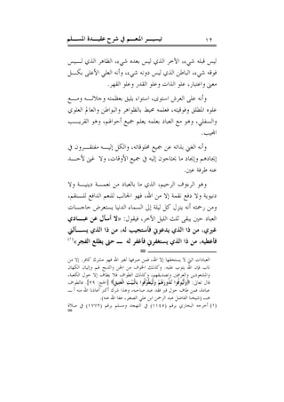 ‫ﺍﳌﺴـﻠﻢ‬ ‫ﻋﻘﻴـﺪﺓ‬ ‫ﺷﺮﺡ‬ ‫ﰲ‬ ‫ﺍﳌﻨﻌـﻢ‬ ‫ﺗﻴﺴﻴـﺮ‬ ١٢
‫ﺍﻟﺬﻱ‬ ‫ﺍﻟﻈﺎﻫﺮ‬ ،‫ﺷﻲﺀ‬ ‫ﺑﻌﺪﻩ‬ ‫ﻟﻴﺲ‬ ‫ﺍﻟﺬﻱ‬ ‫ﺍﻵﺧﺮ‬ ،‫ﺷﻲﺀ‬ ‫ﻗﺒﻠﻪ‬ ‫ﻟﻴﺲ‬‫ﻟـﻴﺲ‬
‫ﺑﻜـﻞ‬ ‫ﺍﻷﻋﻠﻰ‬ ‫ﺍﻟﻌﻠﻲ‬ ‫ﻭﺃﻧﻪ‬ ،‫ﺷﻲﺀ‬ ‫ﺩﻭﻧﻪ‬ ‫ﻟﻴﺲ‬ ‫ﺍﻟﺬﻱ‬ ‫ﺍﻟﺒﺎﻃﻦ‬ ،‫ﺷﻲﺀ‬ ‫ﻓﻮﻗﻪ‬
‫ﺍﻟﻘﻬﺮ‬ ‫ﻭﻋﻠﻮ‬ ‫ﺍﻟﻘﺪﺭ‬ ‫ﻭﻋﻠﻮ‬ ‫ﺍﻟﺬﺍﺕ‬ ‫ﻋﻠﻮ‬ ،‫ﻭﺍﻋﺘﺒﺎﺭ‬ ‫ﻣﻌﲎ‬.
‫ﻭﻣـﻊ‬ ‫ﻭﺟﻼﻟـﻪ‬ ‫ﺑﻌﻈﻤﺘﻪ‬ ‫ﻳﻠﻴﻖ‬ ‫ﺍﺳﺘﻮﺍﺀ‬ ،‫ﺍﺳﺘﻮﻯ‬ ‫ﺍﻟﻌﺮﺵ‬ ‫ﻋﻠﻰ‬ ‫ﻭﺃﻧﻪ‬
‫ﺍﻟﻌﻠﻮﻱ‬ ‫ﻭﺍﻟﻌﺎﱂ‬ ‫ﻭﺍﻟﺒﻮﺍﻃﻦ‬ ‫ﺑﺎﻟﻈﻮﺍﻫﺮ‬ ‫ﳏﻴﻂ‬ ‫ﻓﻌﻠﻤﻪ‬ ،‫ﻭﻓﻮﻗﻴﺘﻪ‬ ‫ﺍﳌﻄﻠﻖ‬ ‫ﻋﻠﻮﻩ‬
‫ﺑﻌﻠﻤﻪ‬ ‫ﺍﻟﻌﺒﺎﺩ‬ ‫ﻣﻊ‬ ‫ﻭﻫﻮ‬ ،‫ﻭﺍﻟﺴﻔﻠﻲ‬‫ﺍﻟﻘﺮﻳـﺐ‬ ‫ﻭﻫﻮ‬ ،‫ﺃﺣﻮﺍﳍﻢ‬ ‫ﲨﻴﻊ‬ ‫ﻳﻌﻠﻢ‬
‫ﻴﺐ‬‫ﺍ‬.
‫ﰲ‬ ‫ﻣﻔﺘﻘـﺮﻭﻥ‬ ‫ﺇﻟﻴـﻪ‬ ‫ﻭﺍﻟﻜﻞ‬ ،‫ﳐﻠﻮﻗﺎﺗﻪ‬ ‫ﲨﻴﻊ‬ ‫ﻋﻦ‬ ‫ﺑﺬﺍﺗﻪ‬ ‫ﺍﻟﻐﲏ‬ ‫ﻭﺃﻧﻪ‬
‫ﻷﺣـﺪ‬ ‫ﻏﲎ‬ ‫ﻭﻻ‬ ،‫ﺍﻷﻭﻗﺎﺕ‬ ‫ﲨﻴﻊ‬ ‫ﰲ‬ ‫ﺇﻟﻴﻪ‬ ‫ﳛﺘﺎﺟﻮﻥ‬ ‫ﻣﺎ‬ ‫ﻭﺇﳚﺎﺩ‬ ‫ﺇﳚﺎﺩﻫﻢ‬
‫ﻋﲔ‬ ‫ﻃﺮﻓﺔ‬ ‫ﻋﻨﻪ‬.
‫ﻭﻻ‬ ‫ﺩﻳﻨﻴـﺔ‬ ‫ﻧﻌﻤـﺔ‬ ‫ﻣﻦ‬ ‫ﺑﺎﻟﻌﺒﺎﺩ‬ ‫ﻣﺎ‬ ‫ﺍﻟﺬﻱ‬ ،‫ﺍﻟﺮﺣﻴﻢ‬ ‫ﺍﻟﺮﺀﻭﻑ‬ ‫ﻭﻫﻮ‬
،‫ﺍﷲ‬ ‫ﻣﻦ‬ ‫ﺇﻻ‬ ‫ﻧﻘﻤﺔ‬ ‫ﺩﻓﻊ‬ ‫ﻭﻻ‬ ‫ﺩﻧﻴﻮﻳﺔ‬،‫ﻟﻠـﻨﻘﻢ‬ ‫ﺍﻟﺪﺍﻓﻊ‬ ‫ﻟﻠﻨﻌﻢ‬ ‫ﺍﳉﺎﻟﺐ‬ ‫ﻓﻬﻮ‬
‫ﺣﺎﺟـﺎﺕ‬ ‫ﻳﺴﺘﻌﺮﺽ‬ ‫ﺍﻟﺪﻧﻴﺎ‬ ‫ﺍﻟﺴﻤﺎﺀ‬ ‫ﺇﱃ‬ ‫ﻟﻴﻠﺔ‬ ‫ﻛﻞ‬ ‫ﻳﻨﺰﻝ‬ ‫ﺃﻧﻪ‬ ‫ﺭﲪﺘﻪ‬ ‫ﻭﻣﻦ‬
‫ﻓﻴﻘﻮﻝ‬ ،‫ﺍﻵﺧﺮ‬ ‫ﺍﻟﻠﻴﻞ‬ ‫ﺛﻠﺚ‬ ‫ﻳﺒﻘﻰ‬ ‫ﺣﲔ‬ ‫ﺍﻟﻌﺒﺎﺩ‬:»‫ﻋﺒـﺎﺩﻱ‬ ‫ﻋﻦ‬ ‫ﺃﺳﺄﻝ‬ ‫ﻻ‬
‫ﻳﺴـﺄﻟﲏ‬ ‫ﺍﻟﺬﻱ‬ ‫ﺫﺍ‬ ‫ﻣﻦ‬ ،‫ﻟﻪ‬ ‫ﻓﺄﺳﺘﺠﻴﺐ‬ ‫ﻳﺪﻋﻮﱐ‬ ‫ﺍﻟﺬﻱ‬ ‫ﺫﺍ‬ ‫ﻣﻦ‬ ،‫ﻏﲑﻱ‬
‫ﺍﻟﻔﺠﺮ‬ ‫ﻳﻄﻠﻊ‬ ‫ﺣﱴ‬ ‫ـ‬ ‫ﻟﻪ‬ ‫ﻓﺄﻏﻔﺮ‬ ‫ﻳﺴﺘﻐﻔﺮﱐ‬ ‫ﺍﻟﺬﻱ‬ ‫ﺫﺍ‬ ‫ﻣﻦ‬ ،‫ﻓﺄﻋﻄﻴﻪ‬«)١(
=
‫ﺍﷲ‬ ‫ﺇﻻ‬ ‫ﻳﺴﺘﺤﻘﻬﺎ‬ ‫ﻻ‬ ‫ﺍﻟﱵ‬ ‫ﺍﻟﻌﺒﺎﺩﺍﺕ‬‫ﻛﺎﻓﺮ‬ ‫ﻣﺸﺮﻙ‬ ‫ﻓﻬﻮ‬ ‫ﺍﷲ‬ ‫ﻟﻐﲑ‬ ‫ﺻﺮﻓﻬﺎ‬ ‫ﻓﻤﻦ‬ ،.‫ﻣﻦ‬ ‫ﺇﻻ‬
‫ﻋﻠﻴﻪ‬ ‫ﻳﺘﻮﺏ‬ ‫ﺍﷲ‬ ‫ﻓﺈﻥ‬ ‫ﺗﺎﺏ‬.‫ﺍﻟﻜﻬﺎﻥ‬ ‫ﻭﺇﺗﻴﺎﻥ‬ ‫ﳍﻢ‬ ‫ﻭﺍﻟﺬﺑﺢ‬ ‫ﺍﳉﻦ‬ ‫ﻣﻦ‬ ‫ﺍﳋﻮﻑ‬ ‫ﻭﻛﺬﻟﻚ‬
،‫ﺍﻟﻜﻌﺒﺔ‬ ‫ﺣﻮﻝ‬ ‫ﺇﻻ‬ ‫ﻳﻄﺎﻑ‬ ‫ﻓﻼ‬ ‫ﺍﻟﻄﻮﺍﻑ‬ ‫ﻭﻛﺬﻟﻚ‬ ،‫ﻭﺗﺼﺪﻳﻘﻬﻢ‬ ‫ﻭﺍﻟﻌﺮﺍﻓﲔ‬ ‫ﻭﺍﳌﺸﻌﻮﺫﻳﻦ‬
‫ﺗﻌﺎﱃ‬ ‫ﻗﺎﻝ‬:‫ﹺ‬‫ﻖ‬‫ﻴ‬‫ﺘ‬‫ﻌ‬‫ﹾ‬‫ﻟ‬‫ﺍ‬ ‫ﺖ‬‫ﻴ‬‫ﺒ‬‫ﹾ‬‫ﻟ‬‫ﹺﺎ‬‫ﺑ‬ ‫ﹸﻮﺍ‬‫ﻓ‬‫ﻮ‬‫ﱠ‬‫ﻄ‬‫ﻴ‬‫ﹾ‬‫ﻟ‬‫ﻭ‬ ‫ﻢ‬‫ﻫ‬‫ﺭ‬‫ﹸﻭ‬‫ﺬ‬‫ﻧ‬ ‫ﹸﻮﺍ‬‫ﻓ‬‫ﻮ‬‫ﻴ‬‫ﹾ‬‫ﻟ‬‫ﻭ‬]‫ﺍﳊﺞ‬:٢٩.[‫ﻓﺎﻟﻄﻮﺍﻑ‬
‫ـ‬ ‫ﺃ‬ ‫ﻣﻨﻪ‬ ‫ﺍﷲ‬ ‫ﺃﻋﺎﺫﻧﺎ‬ ‫ﺃﻛﱪ‬ ‫ﺷﺮﻙ‬ ‫ﻭﻫﺬﺍ‬ ،‫ﺻﺎﺣﺒﻪ‬ ‫ﻋﺒﺪ‬ ‫ﻓﻘﺪ‬ ‫ﻗﱪ‬ ‫ﺣﻮﻝ‬ ‫ﻃﺎﻑ‬ ‫ﻓﻤﻦ‬ ،‫ﻋﺒﺎﺩﺓ‬
‫ﻫـ‬)‫ﻋﻨﻪ‬ ‫ﺍﷲ‬ ‫ﻋﻔﺎ‬ ،‫ﺍﻟﺼﻐﲑ‬ ‫ﻋﻠﻲ‬ ‫ﺍﺑﻦ‬ ‫ﺍﻟﺮﲪﻦ‬ ‫ﻋﺒﺪ‬ ‫ﺍﻟﻔﺎﺿﻞ‬ ‫ﺷﻴﺨﻨﺎ‬.(
(١)‫ﺑﺮﻗﻢ‬ ‫ﺍﻟﺒﺨﺎﺭﻱ‬ ‫ﺃﺧﺮﺟﻪ‬)١١٤٥(‫ﺑﺮﻗﻢ‬ ‫ﻭﻣﺴﻠﻢ‬ ‫ﺍﻟﺘﻬﺠﺪ‬ ‫ﰲ‬)١٧٧٢(‫ﺻﻼﺓ‬ ‫ﰲ‬
=
 