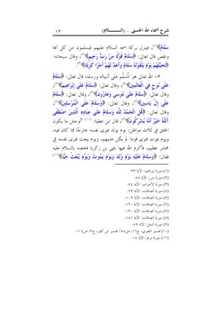 ‫ﺍﳊﺴﲎ‬ ‫ﺍﷲ‬ ‫ﺃﲰﺎﺀ‬ ‫ﺷﺮﺡ‬) ..‫ﺍﻟﺴــﻼﻡ‬(١٣
‫ﻡ‬‫ﹶﺎ‬‫ﻠ‬‫ﺳ‬)١(
‫ﺁﻓﺔ‬ ‫ﻛﻞ‬ ‫ﻣﻦ‬ ‫ﻓﻴﺴﻠﻤﻮﻥ‬ ‫ﻋﻠﻴﻬﻢ‬ ‫ﺍﻟﺴﻼﻡ‬ ‫ﺍﲰﻪ‬ ‫ﺑﺮﻛﺔ‬ ‫ﻓﻴﻨﺰﻝ‬ ،
‫ﺗﻌﺎﱃ‬ ‫ﻗﺎﻝ‬ ‫ﻭﻧﻘﺺ‬:‫ﹴ‬‫ﻢ‬‫ﻴ‬‫ﺣ‬‫ﺭ‬ ‫ﺏ‬‫ﺭ‬ ‫ﻦ‬‫ﻣ‬ ‫ﹰﺎ‬‫ﻟ‬‫ﻮ‬‫ﹶ‬‫ﻗ‬ ‫ﻡ‬‫ﹶﺎ‬‫ﻠ‬‫ﺳ‬)٢(
‫ﺳﺒﺤﺎﻧﻪ‬ ‫ﻭﻗﺎﻝ‬ ،:
‫ﺎ‬‫ﳝ‬‫ﹺ‬‫ﺮ‬‫ﹶ‬‫ﻛ‬ ‫ﺍ‬‫ﺮ‬‫ﺟ‬‫ﹶ‬‫ﺃ‬ ‫ﻢ‬‫ﻬ‬‫ﹶ‬‫ﻟ‬ ‫ﺪ‬‫ﻋ‬‫ﹶ‬‫ﺃ‬‫ﻭ‬ ‫ﻡ‬‫ﹶﺎ‬‫ﻠ‬‫ﺳ‬ ‫ﻪ‬‫ﻧ‬‫ﻮ‬‫ﹶ‬‫ﻘ‬‫ﹾ‬‫ﻠ‬‫ﻳ‬ ‫ﻡ‬‫ﻮ‬‫ﻳ‬ ‫ﻢ‬‫ﻬ‬‫ﺘ‬‫ﻴ‬‫ﺤ‬‫ﺗ‬)٣(
.
٣-‫ﻫﻮ‬ ‫ﺗﻌﺎﱃ‬ ‫ﺍﷲ‬‫ّﻢ‬‫ﻠ‬‫ﹸﺴ‬‫ﳌ‬‫ﺍ‬‫ﺃﻧﺒﻴ‬ ‫ﻋﻠﻰ‬‫ﺗﻌﺎﱃ‬ ‫ﻗﺎﻝ‬ ،‫ﻭﺭﺳﻠﻪ‬ ‫ﺎﺋﻪ‬:‫ﻡ‬‫ﹶﺎ‬‫ﻠ‬‫ﺳ‬
‫ﲔ‬‫ﻤ‬‫ﹶ‬‫ﻟ‬‫ﺎ‬‫ﻌ‬‫ﹾ‬‫ﻟ‬‫ﺍ‬ ‫ﻲ‬‫ﻓ‬ ‫ﹴ‬‫ﺡ‬‫ﻮ‬‫ﻧ‬ ‫ﹶﻰ‬‫ﻠ‬‫ﻋ‬)٤(
‫ﺗﻌﺎﱃ‬ ‫ﻭﻗﺎﻝ‬ ،:‫ﻢ‬‫ﻴ‬‫ﻫ‬‫ﺍ‬‫ﺮ‬‫ﺑ‬‫ﹺ‬‫ﺇ‬ ‫ﹶﻰ‬‫ﻠ‬‫ﻋ‬ ‫ﻡ‬‫ﹶﺎ‬‫ﻠ‬‫ﺳ‬)٥(
،
‫ﺗﻌﺎﱃ‬ ‫ﻭﻗﺎﻝ‬:‫ﹶ‬‫ﻥ‬‫ﻭ‬‫ﺭ‬‫ﺎ‬‫ﻫ‬‫ﻭ‬ ‫ﻰ‬‫ﺳ‬‫ﻮ‬‫ﻣ‬ ‫ﹶﻰ‬‫ﻠ‬‫ﻋ‬ ‫ﻡ‬‫ﹶﺎ‬‫ﻠ‬‫ﺳ‬)٦(
‫ﺗﻌﺎﱃ‬ ‫ﻭﻗﺎﻝ‬ ،:‫ﻡ‬‫ﹶﺎ‬‫ﻠ‬‫ﺳ‬
‫ﲔ‬‫ﺳ‬‫ﺎ‬‫ﻳ‬ ‫ﹾ‬‫ﻝ‬‫ﹺ‬‫ﺇ‬ ‫ﹶﻰ‬‫ﻠ‬‫ﻋ‬)٧(
‫ﺗﻌﺎﱃ‬ ‫ﻭﻗﺎﻝ‬ ،:‫ﲔ‬‫ﻠ‬‫ﺳ‬‫ﺮ‬‫ﻤ‬‫ﹾ‬‫ﻟ‬‫ﺍ‬ ‫ﹶﻰ‬‫ﻠ‬‫ﻋ‬ ‫ﻡ‬‫ﹶﺎ‬‫ﻠ‬‫ﺳ‬‫ﻭ‬)٨(
،
‫ﺗﻌﺎﱃ‬ ‫ﻭﻗﺎﻝ‬:‫ﹶﻰ‬‫ﻔ‬‫ﹶ‬‫ﻄ‬‫ﺻ‬‫ﺍ‬ ‫ﻦ‬‫ﻳ‬‫ﺬ‬‫ﱠ‬‫ﻟ‬‫ﺍ‬ ‫ﻩ‬‫ﺩ‬‫ﺎ‬‫ﺒ‬‫ﻋ‬ ‫ﹶﻰ‬‫ﻠ‬‫ﻋ‬ ‫ﻡ‬‫ﹶﺎ‬‫ﻠ‬‫ﺳ‬‫ﻭ‬ ‫ﻪ‬‫ﱠ‬‫ﻠ‬‫ﻟ‬ ‫ﺪ‬‫ﻤ‬‫ﺤ‬‫ﹾ‬‫ﻟ‬‫ﺍ‬ ‫ﹺ‬‫ﻞ‬‫ﹸ‬‫ﻗ‬
‫ﹶ‬‫ﻥ‬‫ﹸﻮ‬‫ﻛ‬‫ﹺ‬‫ﺮ‬‫ﺸ‬‫ﻳ‬ ‫ﺎ‬‫ﻣ‬‫ﹶ‬‫ﺃ‬ ‫ﺮ‬‫ﻴ‬‫ﺧ‬ ‫ﻪ‬‫ﱠ‬‫ﻠ‬‫َﻟ‬‫ﺁ‬)٩(
‫ﻋﻄﻴﺔ‬ ‫ﺍﺑﻦ‬ ‫ﻗﺎﻝ‬ ،:)١٠(
"‫ﻳﻜﻮﻥ‬ ‫ﻣﺎ‬ ‫ﺃﻭﺣﺶ‬
‫ﻣﻮﺍﻃﻦ‬ ‫ﺛﻼﺙ‬ ‫ﰲ‬ ‫ﺍﳋﻠﻖ‬:،‫ﻓﻴﻪ‬ ‫ﻛﺎﻥ‬ ‫ﳑﺎ‬ ‫ﺎ‬‫ﺟ‬‫ﺧﺎﺭ‬ ‫ﻧﻔﺴﻪ‬ ‫ﻓﲑﻯ‬ ‫ﻳﻮﻟﺪ‬ ‫ﻳﻮﻡ‬
‫ﻋ‬ ‫ﻳﻜﻦ‬ ‫ﱂ‬ ‫ﻗﻮﻣﺎ‬ ‫ﻓﲑﻯ‬ ‫ﳝﻮﺕ‬ ‫ﻭﻳﻮﻡ‬‫ﻳﺒﻌ‬ ‫ﻭﻳﻮﻡ‬ ،‫ﺎﻳﻨﻬﻢ‬‫ﰲ‬ ‫ﻧﻔﺴﻪ‬ ‫ﻓﲑﻯ‬ ‫ﺚ‬
‫ﻋﻠﻴﻪ‬ ‫ﺑﺎﻟﺴﻼﻡ‬ ‫ﻓﺨﺼﻪ‬ ‫ﺯﻛﺮﻳﺎ‬ ‫ﺑﻦ‬ ‫ﳛﲕ‬ ‫ﻓﻴﻬﺎ‬ ‫ﺍﷲ‬ ‫ﻓﺄﻛﺮﻡ‬ ،‫ﻋﻈﻴﻢ‬ ‫ﳏﺸﺮ‬
‫ﻓﻘﺎﻝ‬:‫ﺎ‬‫ﻴ‬‫ﺣ‬ ‫ﹸ‬‫ﺚ‬‫ﻌ‬‫ﺒ‬‫ﻳ‬ ‫ﻡ‬‫ﻮ‬‫ﻳ‬‫ﻭ‬ ‫ﺕ‬‫ﻮ‬‫ﻤ‬‫ﻳ‬ ‫ﻡ‬‫ﻮ‬‫ﻳ‬‫ﻭ‬ ‫ﺪ‬‫ﻟ‬‫ﻭ‬ ‫ﻡ‬‫ﻮ‬‫ﻳ‬ ‫ﻪ‬‫ﻴ‬‫ﹶ‬‫ﻠ‬‫ﻋ‬ ‫ﻡ‬‫ﹶﺎ‬‫ﻠ‬‫ﺳ‬‫ﻭ‬)١١(
(١)‫ﺇﺑﺮﺍﻫﻴﻢ‬ ‫ﺳﻮﺭﺓ‬:‫ﺍﻵﻳﺔ‬٢٣.
(٢)‫ﻳﺲ‬ ‫ﺳﻮﺭﺓ‬:‫ﺍﻵﻳﺔ‬٥٨.
(٣)‫ﺳﻮﺭﺓ‬‫ﺍﻷﺣﺰﺍﺏ‬:‫ﺍﻵﻳﺔ‬٤٤.
(٤)‫ﺍﻟﺼﺎﻓﺎﺕ‬ ‫ﺳﻮﺭﺓ‬:‫ﺍﻵﻳﺔ‬٧٩.
(٥)‫ﺍﻟﺼﺎﻓﺎﺕ‬ ‫ﺳﻮﺭﺓ‬:‫ﺍﻵﻳﺔ‬١٠٩.
(٦)‫ﺍﻟﺼﺎﻓﺎﺕ‬ ‫ﺳﻮﺭﺓ‬:‫ﺍﻵﻳﺔ‬١٢٠.
(٧)‫ﺍﻟﺼﺎﻓﺎﺕ‬ ‫ﺳﻮﺭﺓ‬:‫ﺍﻵﻳﺔ‬١٣٠.
(٨)‫ﺍﻟﺼﺎﻓﺎﺕ‬ ‫ﺳﻮﺭﺓ‬:‫ﺍﻵﻳﺔ‬١٨١.
(٩)‫ﺍﻟﻨﻤﻞ‬ ‫ﺳﻮﺭﺓ‬:‫ﺍﻵﻳﺔ‬٥٩.
(١٠)‫ﺝ‬ ،‫ﺍﻟﻄﱪﻱ‬ ‫ﺗﻔﺴﲑ‬١٦‫ﺹ‬ ،٥٨/‫ﺝ‬ ،‫ﻛﺜﲑ‬ ‫ﺍﺑﻦ‬ ‫ﺗﻔﺴﲑ‬٣‫ﺹ‬ ،١١٤.
(١١)‫ﻣﺮﱘ‬ ‫ﺳﻮﺭﺓ‬:‫ﺍﻵﻳﺔ‬١٥.
 