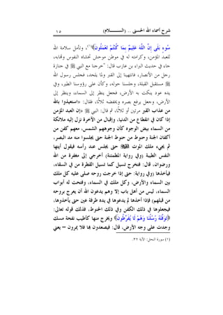 ‫ﺍﳊﺴﲎ‬ ‫ﺍﷲ‬ ‫ﺃﲰﺎﺀ‬ ‫ﺷﺮﺡ‬) ..‫ﺍﻟﺴــﻼﻡ‬(١٥
‫ﹶ‬‫ﻥ‬‫ﹸﻮ‬‫ﻠ‬‫ﻤ‬‫ﻌ‬‫ﺗ‬ ‫ﻢ‬‫ﺘ‬‫ﻨ‬‫ﹸ‬‫ﻛ‬ ‫ﺎ‬‫ﻤ‬‫ﹺ‬‫ﺑ‬ ‫ﻢ‬‫ﻴ‬‫ﻠ‬‫ﻋ‬ ‫ﻪ‬‫ﱠ‬‫ﻠ‬‫ﺍﻟ‬ ‫ﱠ‬‫ﻥ‬‫ﹺ‬‫ﺇ‬ ‫ﹶﻰ‬‫ﻠ‬‫ﺑ‬ ٍ‫ﺀ‬‫ﻮ‬‫ﺳ‬)١(
‫ﺍﷲ‬ ‫ﺳﻼﻣﺔ‬ ‫ﻭﺗﺄﻣﻞ‬ ،
،‫ﺎﺑﻪ‬‫ﻭ‬ ‫ﺍﻟﻨﻔﻮﺱ‬ ‫ﲣﺸﺎﻩ‬ ‫ﻣﻮﺣﺶ‬ ‫ﻣﻮﻃﻦ‬ ‫ﰲ‬ ‫ﻟﻪ‬ ‫ﻭﻛﺮﺍﻣﺘﻪ‬ ،‫ﺍﳌﺆﻣﻦ‬ ‫ﻟﻠﻌﺒﺪ‬
‫ﻗﺎﻝ‬ ‫ﻋﺎﺯﺏ‬ ‫ﺑﻦ‬ ‫ﺍﻟﱪﺍﺀ‬ ‫ﺣﺪﻳﺚ‬ ‫ﰲ‬ ‫ﺟﺎﺀ‬" :‫ﺧﺮ‬‫ﺍﻟﻨﱯ‬ ‫ﻣﻊ‬ ‫ﺟﻨﺎ‬‫ﺟﻨﺎﺯﺓ‬ ‫ﰲ‬
‫ﺍﷲ‬ ‫ﺭﺳﻮﻝ‬ ‫ﻓﺠﻠﺲ‬ ،‫ﻳﻠﺤﺪ‬ ‫ﻭﳌﺎ‬ ‫ﺍﻟﻘﱪ‬ ‫ﺇﱃ‬ ‫ﻓﺎﻧﺘﻬﻴﻨﺎ‬ ،‫ﺍﻷﻧﺼﺎﺭ‬ ‫ﻣﻦ‬ ‫ﺭﺟﻞ‬
‫ﻭﰲ‬ ،‫ﺍﻟﻄﲑ‬ ‫ﺭﺅﻭﺳﻨﺎ‬ ‫ﻋﻠﻰ‬ ‫ﻭﻛﺄﻥ‬ ،‫ﺣﻮﻟﻪ‬ ‫ﻭﺟﻠﺴﻨﺎ‬ ،‫ﺍﻟﻘﺒﻠﺔ‬ ‫ﻣﺴﺘﻘﺒﻞ‬
‫ﺇﱃ‬ ‫ﻭﻳﻨﻈﺮ‬ ،‫ﺍﻟﺴﻤﺎﺀ‬ ‫ﺇﱃ‬ ‫ﻳﻨﻈﺮ‬ ‫ﻓﺠﻌﻞ‬ ،‫ﺍﻷﺭﺽ‬ ‫ﺑﻪ‬ ‫ﻳﻨﻜﺖ‬ ‫ﻋﻮﺩ‬ ‫ﻳﺪﻩ‬
‫ﻓﻘﺎﻝ‬ ،‫ﹰﺎ‬‫ﺛ‬‫ﺛﻼ‬ ‫ﻭﳜﻔﻀﻪ‬ ‫ﺑﺼﺮﻩ‬ ‫ﻳﺮﻓﻊ‬ ‫ﻭﺟﻌﻞ‬ ،‫ﺍﻷﺭﺽ‬:»‫ﺑﺎﷲ‬ ‫ﺍﺳﺘﻌﻴﺬﻭﺍ‬
‫ﺍﻟﻘﱪ‬ ‫ﻋﺬﺍﺏ‬ ‫ﻣﻦ‬‫ﻗﺎﻝ‬ ‫ﰒ‬ ،‫ﹰﺎ‬‫ﺛ‬‫ﺛﻼ‬ ‫ﺃﻭ‬ ‫ﻣﺮﺗﲔ‬:‫ﺍﻟﻨﱯ‬»‫ﺍﳌﺆﻣﻦ‬ ‫ﺍﻟﻌﺒﺪ‬ ‫ﺇﻥ‬
‫ﺍﻟﺪﻧﻴﺎ‬ ‫ﻣﻦ‬ ‫ﺍﻧﻘﻄﺎﻉ‬ ‫ﰲ‬ ‫ﻛﺎﻥ‬ ‫ﺇﺫﺍ‬،‫ﻣﻼﺋﻜﺔ‬ ‫ﺇﻟﻴﻪ‬ ‫ﻧﺰﻝ‬ ‫ﺍﻵﺧﺮﺓ‬ ‫ﻣﻦ‬ ‫ﻭﺇﻗﺒﺎﻝ‬
‫ﺍﻟﺸﻤ‬ ‫ﻭﺟﻮﻫﻬﻢ‬ ‫ﻛﺄﻥ‬ ‫ﺍﻟﻮﺟﻮﻩ‬ ‫ﺑﻴﺾ‬ ‫ﺍﻟﺴﻤﺎﺀ‬ ‫ﻣﻦ‬‫ﺲ‬،‫ﻣﻦ‬ ‫ﻛﻔﻦ‬ ‫ﻣﻌﻬﻢ‬
‫ﺍﻟﺒﺼﺮ‬ ‫ﻣﺪ‬ ‫ﻣﻨﻪ‬ ‫ﳚﻠﺴﻮﺍ‬ ‫ﺣﱴ‬ ‫ﺍﳉﻨﺔ‬ ‫ﺣﻨﻮﻁ‬ ‫ﻣﻦ‬ ‫ﻭﺣﻨﻮﻁ‬ ‫ﺍﳉﻨﺔ‬ ‫ﺃﻛﻔﺎﻥ‬،
‫ﺍﳌﻮﺕ‬ ‫ﻣﻠﻚ‬ ‫ﳚﻲﺀ‬ ‫ﰒ‬‫ﺣﱴ‬‫ﺃﻳﺘﻬﺎ‬ ‫ﻓﻴﻘﻮﻝ‬ ‫ﺭﺃﺳﻪ‬ ‫ﻋﻨﺪ‬ ‫ﳚﻠﺲ‬
‫ﺍﻟﻄﻴﺒﺔ‬ ‫ﺍﻟﻨﻔﺲ‬)‫ﺍﳌﻄﻤﺌﻨﺔ‬ ‫ﺭﻭﺍﻳﺔ‬ ‫ﻭﰲ‬(‫ﺍﷲ‬ ‫ﻣﻦ‬ ‫ﻣﻐﻔﺮﺓ‬ ‫ﺇﱃ‬ ‫ﺃﺧﺮﺟﻲ‬
‫ﻗﺎﻝ‬ ،‫ﻭﺭﺿﻮﺍﻥ‬:،‫ﺍﻟﺴﻘﺎﺀ‬ ‫ﰲ‬ ‫ﻣﻦ‬ ‫ﺍﻟﻘﻄﺮﺓ‬ ‫ﺗﺴﻴﻞ‬ ‫ﻛﻤﺎ‬ ‫ﺗﺴﻴﻞ‬ ‫ﻓﺘﺨﺮﺝ‬
‫ﻓﻴﺄﺧﺬﻫﺎ‬)‫ﺭﻭﺍﻳﺔ‬ ‫ﻭﰲ‬:‫ﻣﻠﻚ‬ ‫ﻛﻞ‬ ‫ﻋﻠﻴﻪ‬ ‫ﺻﻠﻰ‬ ‫ﺭﻭﺣﻪ‬ ‫ﺧﺮﺟﺖ‬ ‫ﺇﺫﺍ‬ ‫ﺣﱴ‬
‫ﺃﺑﻮﺍﺏ‬ ‫ﻟﻪ‬ ‫ﻭﻓﺘﺤﺖ‬ ،‫ﺍﻟﺴﻤﺎﺀ‬ ‫ﰲ‬ ‫ﻣﻠﻚ‬ ‫ﻭﻛﻞ‬ ،‫ﻭﺍﻷﺭﺽ‬ ‫ﺍﻟﺴﻤﺎﺀ‬ ‫ﺑﲔ‬
‫ﺍﻟﺴﻤﺎ‬‫ﻟ‬ ،‫ﺀ‬‫ﻳﺪﻋﻮﻥ‬ ‫ﻭﻫﻢ‬ ‫ﺇﻻ‬ ‫ﺑﺎﺏ‬ ‫ﺃﻫﻞ‬ ‫ﻣﻦ‬ ‫ﻴﺲ‬‫ﺑﺮﻭﺣﻪ‬ ‫ﻳﻌﺮﺝ‬ ‫ﺃﻥ‬ ‫ﺍﷲ‬
‫ﻗﺒﻠﻬﻢ‬ ‫ﻣﻦ‬(،‫ﻳﺄﺧﺬﻭﻫﺎ‬ ‫ﺣﱴ‬ ‫ﻋﲔ‬ ‫ﻃﺮﻓﺔ‬ ‫ﻳﺪﻩ‬ ‫ﰲ‬ ‫ﻳﺪﻋﻮﻫﺎ‬ ‫ﱂ‬ ‫ﺃﺧﺬﻫﺎ‬ ‫ﻓﺈﺫﺍ‬
‫ﺗﻌﺎﱃ‬ ‫ﻗﻮﻟﻪ‬ ‫ﻓﺬﻟﻚ‬ ،‫ﺍﳊﻨﻮﻁ‬ ‫ﺫﻟﻚ‬ ‫ﻭﰲ‬ ‫ﺍﻟﻜﻔﻦ‬ ‫ﺫﻟﻚ‬ ‫ﰲ‬ ‫ﻓﻴﺠﻌﻠﻮﻫﺎ‬:
‫ﹶ‬‫ﻥ‬‫ﹸﻮ‬‫ﻃ‬‫ﺮ‬‫ﹶ‬‫ﻔ‬‫ﻳ‬ ‫ﹶﺎ‬‫ﻟ‬ ‫ﻢ‬‫ﻫ‬‫ﻭ‬ ‫ﺎ‬‫ﻨ‬‫ﹸ‬‫ﻠ‬‫ﺳ‬‫ﺭ‬ ‫ﻪ‬‫ﺘ‬‫ﱠ‬‫ﻓ‬‫ﻮ‬‫ﺗ‬‫ﻣﺴﻚ‬ ‫ﻧﻔﺤﺔ‬ ‫ﻛﺄﻃﻴﺐ‬ ‫ﻣﻨﻬﺎ‬ ‫ﻭﳜﺮﺝ‬
،‫ﺍﻷﺭﺽ‬ ‫ﻭﺟﻪ‬ ‫ﻋﻠﻰ‬ ‫ﻭﺟﺪﺕ‬‫ﻗﺎﻝ‬:‫ﳝﺮﻭﻥ‬ ‫ﻓﻼ‬ ‫ﺎ‬ ‫ﻓﻴﺼﻌﺪﻭﻥ‬–‫ﻳﻌﲏ‬
(١)‫ﺍﻟﻨﺤﻞ‬ ‫ﺳﻮﺭﺓ‬:‫ﺍﻵﻳﺔ‬٣٢.
 