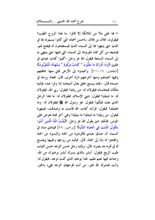 ‫ﺍﳊﺴﲎ‬ ‫ﺍﷲ‬ ‫ﺃﲰﺎﺀ‬ ‫ﺷﺮﺡ‬) ..‫ﺍﻟﺴــﻼﻡ‬( ١٦
–‫ﻗﺎﻟﻮﺍ‬ ‫ﺇﻻ‬ ‫ﺍﳌﻼﺋﻜﺔ‬ ‫ﻣﻦ‬ ‫ﻣﻸ‬ ‫ﻋﻠﻰ‬ ‫ﺎ‬:‫ﺍﻟﻄﻴﺐ؟‬ ‫ﺍﻟﺮﻭﺡ‬ ‫ﻫﺬﺍ‬ ‫ﻣﺎ‬
‫ﻓﻴﻘﻮﻟﻮﻥ‬:‫ﰲ‬ ‫ﺎ‬ ‫ﻳﺴﻤﻮﻧﻪ‬ ‫ﻛﺎﻧﻮﺍ‬ ‫ﺍﻟﱵ‬ ‫ﺃﲰﺎﺋﻪ‬ ‫ﺑﺄﺣﺴﻦ‬ ،‫ﻓﻼﻥ‬ ‫ﺑﻦ‬ ‫ﻓﻼﻥ‬
،‫ﳍﻢ‬ ‫ﻓﻴﻔﺘﺢ‬ ‫ﻟﻪ‬ ‫ﻓﻴﺴﺘﻔﺘﺤﻮﻥ‬ ‫ﺍﻟﺪﻧﻴﺎ‬ ‫ﺍﻟﺴﻤﺎﺀ‬ ‫ﺇﱃ‬ ‫ﺎ‬ ‫ﻳﻨﺘﻬﻮﺍ‬ ‫ﺣﱴ‬ ‫ﺍﻟﺪﻧﻴﺎ‬
‫ﺍﻟﱵ‬ ‫ﺍﻟﺴﻤﺎﺀ‬ ‫ﺇﱃ‬ ‫ﻣﻘﺮﺑﻮﻫﺎ‬ ‫ﲰﺎﺀ‬ ‫ﻛﻞ‬ ‫ﻣﻦ‬ ‫ﻓﻴﺸﻴﻌﻪ‬‫ﺑﻪ‬ ‫ﻳﻨﺘﻬﻲ‬ ‫ﺣﱴ‬ ‫ﺗﻠﻴﻬﺎ‬
‫ﻭﺟﻞ‬ ‫ﻋﺰ‬ ‫ﺍﷲ‬ ‫ﻓﻴﻘﻮﻝ‬ ‫ﺍﻟﺴﺎﺑﻌﺔ‬ ‫ﺍﻟﺴﻤﺎﺀ‬ ‫ﺇﱃ‬:‫ﰲ‬ ‫ﻋﺒﺪﻱ‬ ‫ﻛﺘﺎﺏ‬ ‫ﺍﻛﺘﺒﻮﺍ‬
‫ﻋﻠﻴﲔ‬‫ﹶ‬‫ﻥ‬‫ﻮ‬‫ﻴ‬‫ﱢ‬‫ﻠ‬‫ﻋ‬ ‫ﺎ‬‫ﻣ‬ ‫ﻙ‬‫ﺍ‬‫ﺭ‬‫ﺩ‬‫ﹶ‬‫ﺃ‬ ‫ﺎ‬‫ﻣ‬‫ﻭ‬*‫ﻡ‬‫ﹸﻮ‬‫ﻗ‬‫ﺮ‬‫ﻣ‬ ‫ﺏ‬‫ﺎ‬‫ﺘ‬‫ﻛ‬*‫ﹶ‬‫ﻥ‬‫ﻮ‬‫ﺑ‬‫ﺮ‬‫ﹶ‬‫ﻘ‬‫ﻤ‬‫ﹾ‬‫ﻟ‬‫ﺍ‬ ‫ﻩ‬‫ﺪ‬‫ﻬ‬‫ﺸ‬‫ﻳ‬
]‫ﺍﳌﻄﻔﻔﲔ‬:١٩-٢١:[‫ﺧﻠﻘﺘﻬﻢ‬ ‫ﻣﻨﻬﺎ‬ ‫ﻓﺈﱐ‬ ‫ﺍﻷﺭﺽ‬ ‫ﺇﱃ‬ ‫ﻭﺃﻋﻴﺪﻭﻩ‬
‫ﺃﺧﺮ‬ ‫ﺗﺎﺭﺓ‬ ‫ﺃﺧﺮﺟﻬﻢ‬ ‫ﻭﻣﻨﻬﺎ‬ ‫ﺃﻋﻴﺪﻫﻢ‬ ‫ﻭﻓﻴﻬﺎ‬‫ﻗﺎﻝ‬ ،‫ﻯ‬:‫ﰲ‬ ‫ﺭﻭﺣﻪ‬ ‫ﻓﺘﻌﺎﺩ‬
‫ﻗﺎﻝ‬ ‫ﺟﺴﺪﻩ‬:»‫ﺧﻔﻖ‬ ‫ﻳﺴﻤﻊ‬ ‫ﻓﺈﻧﻪ‬‫ﻧ‬‫ﻌﺎﻝ‬‫ﻋﻨﻪ‬ ‫ﻭﻟﻮﺍ‬ ‫ﺇﺫﺍ‬ ‫ﺃﺻﺤﺎﺑﻪ‬«‫ﻓﻴﺄﺗﻴﻪ‬
‫ﻟﻪ‬ ‫ﻓﻴﻘﻮﻻﻥ‬ ‫ﻓﻴﺠﻠﺴﺎﻧﻪ‬ ‫ﻣﻠﻜﺎﻥ‬:‫ﻓﻴﻘﻮﻝ‬ ‫ﺭﺑﻚ؟‬ ‫ﻣﻦ‬:‫ﻓﻴﻘﻮﻻﻥ‬ ،‫ﺍﷲ‬ ‫ﺭﰊ‬
‫ﻟﻪ‬:‫ﻓﻴﻘﻮﻝ‬ ‫ﺩﻳﻨﻚ؟‬ ‫ﻣﺎ‬:‫ﻟﻪ‬ ‫ﻓﻴﻘﻮﻻﻥ‬ ،‫ﺍﻹﺳﻼﻡ‬ ‫ﺩﻳﲏ‬:‫ﺍﻟﺮﺟﻞ‬ ‫ﻫﺬﺍ‬ ‫ﻣﺎ‬
‫ﻓﻴﻘﻮﻝ‬ ‫ﻓﻴﻜﻢ؟‬ ‫ﺑﻌﺚ‬ ‫ﺍﻟﺬﻱ‬:‫ﺍﷲ‬ ‫ﺭﺳﻮﻝ‬ ‫ﻫﻮ‬‫ﻟﻪ‬ ‫ﻓﻴﻘﻮﻻﻥ‬:‫ﻭﻣﺎ‬
‫ﻋﻠﻤﻚ‬‫ﻓﻴﻘﻮﻝ‬ ‫؟‬:‫ﻓﻴﻨﺘﻬﺮﻩ‬ ،‫ﻭﺻﺪﻗﺖ‬ ‫ﺑﻪ‬ ‫ﻓﺂﻣﻨﺖ‬ ‫ﺍﷲ‬ ‫ﻛﺘﺎﺏ‬ ‫ﻗﺮﺃﺕ‬
‫ﻓﻴﻘﻮﻝ‬:‫ﻋﻠﻰ‬ ‫ﺗﻌﺮﺽ‬ ‫ﻓﺘﻨﺔ‬ ‫ﺁﺧﺮ‬ ‫ﻭﻫﻲ‬ ‫ﻧﺒﻴﻚ؟‬ ‫ﻣﺎ‬ ‫ﺩﻳﻨﻚ؟‬ ‫ﻣﺎ‬ ‫ﺭﺑﻚ؟‬ ‫ﻣﻦ‬
‫ﻭﺟﻞ‬ ‫ﻋﺰ‬ ‫ﺍﷲ‬ ‫ﻳﻘﻮﻝ‬ ‫ﺣﲔ‬ ‫ﻓﺬﻟﻚ‬ ،‫ﺍﳌﺆﻣﻦ‬:‫ﻮﺍ‬‫ﻨ‬‫ﻣ‬َ‫ﺁ‬ ‫ﻦ‬‫ﻳ‬‫ﺬ‬‫ﱠ‬‫ﻟ‬‫ﺍ‬ ‫ﻪ‬‫ﱠ‬‫ﻠ‬‫ﺍﻟ‬ ‫ﺖ‬‫ﺒ‬‫ﹶ‬‫ﺜ‬‫ﻳ‬
‫ﺎ‬‫ﻴ‬‫ﻧ‬‫ﺪ‬‫ﺍﻟ‬ ‫ﺓ‬‫ﺎ‬‫ﻴ‬‫ﺤ‬‫ﹾ‬‫ﻟ‬‫ﺍ‬ ‫ﻲ‬‫ﻓ‬ ‫ﺖ‬‫ﹺ‬‫ﺑ‬‫ﱠﺎ‬‫ﺜ‬‫ﺍﻟ‬ ‫ﹺ‬‫ﻝ‬‫ﻮ‬‫ﹶ‬‫ﻘ‬‫ﹾ‬‫ﻟ‬‫ﹺﺎ‬‫ﺑ‬]‫ﺇﺑﺮﺍﻫﻴﻢ‬:٢٧[‫ﰲ‬ ‫ﻣﻨﺎﺩ‬ ‫ﻓﻴﻨﺎﺩﻱ‬
‫ﺍ‬‫ﺍﳉﻨﺔ‬ ‫ﻣﻦ‬ ‫ﻭﺃﻟﺒﺴﻮﻩ‬ ‫ﺍﳉﻨﺔ‬ ‫ﻣﻦ‬ ‫ﻓﺄﻓﺮﺷﻮﻩ‬ ‫ﻋﺒﺪﻱ‬ ‫ﺻﺪﻕ‬ ‫ﺃﻥ‬ ‫ﻟﺴﻤﺎﺀ‬
‫ﻗﺎﻝ‬ ،‫ﺍﳉﻨﺔ‬ ‫ﺇﱃ‬ ‫ﺎ‬‫ﺑ‬‫ﺑﺎ‬ ‫ﻟﻪ‬ ‫ﻭﺍﻓﺘﺤﻮﺍ‬:‫ﻭﻳﻔﺴﺢ‬ ‫ﻭﻃﻴﺒﻬﺎ‬ ‫ﺭﻭﺣﻬﺎ‬ ‫ﻣﻦ‬ ‫ﻓﻴﺄﺗﻴﻪ‬
‫ﻗﺎﻝ‬ ،‫ﺑﺼﺮﻩ‬ ‫ﻣﺪ‬ ‫ﻗﱪﻩ‬ ‫ﰲ‬ ‫ﻟﻪ‬:‫ﺍﻟﺜﻴﺎﺏ‬ ‫ﺣﺴﻦ‬ ‫ﺍﻟﻮﺟﻪ‬ ‫ﺣﺴﻦ‬ ‫ﺭﺟﻞ‬ ‫ﻭﻳﺄﺗﻴﻪ‬
‫ﻓﻴﻘﻮﻝ‬ ‫ﺍﻟﺮﻳﺢ‬ ‫ﻃﻴﺐ‬:،‫ﺍﷲ‬ ‫ﻣﻦ‬ ‫ﺑﺮﺿﻮﺍﻥ‬ ‫ﺃﺑﺸﺮ‬ ‫ﻳﺴﺮﻙ‬ ‫ﺑﺎﻟﺬﻱ‬ ‫ﺃﺑﺸﺮ‬
‫ﻣﻘﻴﻢ‬ ‫ﻧﻌﻴﻢ‬ ‫ﻓﻴﻬﺎ‬ ‫ﻭﺟﻨﺎﺕ‬،‫ﻳﻮﻣﻚ‬ ‫ﻫﺬﺍ‬‫ﻟﻪ‬ ‫ﻓﻴﻘﻮﻝ‬ ،‫ﺗﻮﻋﺪ‬ ‫ﻛﻨﺖ‬ ‫ﺍﻟﺬﻱ‬:
‫ﲞﲑ‬ ‫ﺍﷲ‬ ‫ﻓﺒﺸﺮﻙ‬ ‫ﻭﺃﻧﺖ‬،‫ﳚ‬ ‫ﺍﻟﻮﺟﻪ‬ ‫ﻓﻮﺟﻬﻚ‬ ‫ﺃﻧﺖ‬ ‫ﻣﻦ‬،‫ﺑﺎﳋﲑ‬ ‫ﻲﺀ‬
 