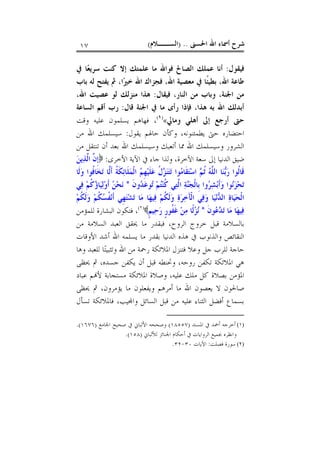 ‫ﺍﳊﺴﲎ‬ ‫ﺍﷲ‬ ‫ﺃﲰﺎﺀ‬ ‫ﺷﺮﺡ‬) ..‫ﺍﻟﺴــﻼﻡ‬(١٧
‫ﻓﻴﻘﻮﻝ‬:‫ﺍﻟﺼﺎﱀ‬ ‫ﻋﻤﻠﻚ‬ ‫ﺃﻧﺎ‬‫ﰲ‬ ‫ﺎ‬‫ﻌ‬‫ﺳﺮﻳ‬ ‫ﻛﻨﺖ‬ ‫ﺇﻻ‬ ‫ﻋﻠﻤﺘﻚ‬ ‫ﻣﺎ‬ ‫ﻓﻮﺍﷲ‬
‫ﺍ‬‫ﲑ‬‫ﺧ‬ ‫ﺍﷲ‬ ‫ﻓﺠﺰﺍﻙ‬ ،‫ﺍﷲ‬ ‫ﻣﻌﺼﻴﺔ‬ ‫ﰲ‬ ‫ﹰﺎ‬‫ﺌ‬‫ﺑﻄﻴ‬ ،‫ﺍﷲ‬ ‫ﻃﺎﻋﺔ‬،‫ﺑﺎﺏ‬ ‫ﻟﻪ‬ ‫ﻳﻔﺘﺢ‬ ‫ﰒ‬
‫ﻓﻴﻘﺎﻝ‬ ،‫ﺍﻟﻨﺎﺭ‬ ‫ﻣﻦ‬ ‫ﻭﺑﺎﺏ‬ ،‫ﺍﳉﻨﺔ‬ ‫ﻣﻦ‬:‫ﺍﷲ‬ ‫ﻋﺼﻴﺖ‬ ‫ﻟﻮ‬ ‫ﻣﻨﺰﻟﻚ‬ ‫ﻫﺬﺍ‬،
‫ﻗﺎﻝ‬ ‫ﺍﳉﻨﺔ‬ ‫ﰲ‬ ‫ﻣﺎ‬ ‫ﺭﺃﻯ‬ ‫ﻓﺈﺫﺍ‬ ،‫ﻫﺬﺍ‬ ‫ﺑﻪ‬ ‫ﺍﷲ‬ ‫ﺃﺑﺪﻟﻚ‬:‫ﺍﻟﺴﺎﻋﺔ‬ ‫ﺃﻗﻢ‬ ‫ﺭﺏ‬
‫ﻭﻣﺎﱄ‬ ‫ﺃﻫﻠﻲ‬ ‫ﺇﱃ‬ ‫ﺃﺭﺟﻊ‬ ‫ﺣﱴ‬«)١(
،‫ﻭﻗﺖ‬ ‫ﻋﻠﻴﻪ‬ ‫ﻳﺴﻠﻤﻮﻥ‬ ‫ﻓﻬﺎﻫﻢ‬
‫ﻳﻘﻮﻝ‬ ‫ﺣﺎﳍﻢ‬ ‫ﻭﻛﺄﻥ‬ ،‫ﻳﻄﻤﺌﻨﻮﻧﻪ‬ ‫ﺣﱴ‬ ‫ﺍﺣﺘﻀﺎﺭﻩ‬:‫ﻣﻦ‬ ‫ﺍﷲ‬ ‫ﺳﻴﺴﻠﻤﻚ‬
‫ﻣﻦ‬ ‫ﺗﻨﺘﻘﻞ‬ ‫ﺃﻥ‬ ‫ﺑﻌﺪ‬ ‫ﺍﷲ‬ ‫ﻭﺳﻴﺴﻠﻤﻚ‬ ‫ﺃﺗﻌﺒﻚ‬ ‫ﳑﺎ‬ ‫ﺍﷲ‬ ‫ﻭﺳﻴﺴﻠﻤﻚ‬ ‫ﺍﻟﺸﺮﻭﺭ‬
‫ﻭﻟﺬﺍ‬ ،‫ﺍﻵﺧﺮﺓ‬ ‫ﺳﻌﺔ‬ ‫ﺇﱃ‬ ‫ﺍﻟﺪﻧﻴﺎ‬ ‫ﺿﻴﻖ‬‫ﺍﻷﺧﺮﻯ‬ ‫ﺍﻵﻳﺔ‬ ‫ﰲ‬ ‫ﺟﺎﺀ‬:‫ﻦ‬‫ﻳ‬‫ﺬ‬‫ﱠ‬‫ﻟ‬‫ﺍ‬ ‫ﱠ‬‫ﻥ‬‫ﹺ‬‫ﺇ‬
‫ﹶﺎ‬‫ﻟ‬‫ﻭ‬ ‫ﹸﻮﺍ‬‫ﻓ‬‫ﺎ‬‫ﺨ‬‫ﺗ‬ ‫ﱠﺎ‬‫ﻟ‬‫ﹶ‬‫ﺃ‬ ‫ﹸ‬‫ﺔ‬‫ﹶ‬‫ﻜ‬‫ﺋ‬‫ﹶﺎ‬‫ﻠ‬‫ﻤ‬‫ﹾ‬‫ﻟ‬‫ﺍ‬ ‫ﻢ‬‫ﹺ‬‫ﻬ‬‫ﻴ‬‫ﹶ‬‫ﻠ‬‫ﻋ‬ ‫ﹸ‬‫ﻝ‬‫ﺰ‬‫ﻨ‬‫ﺘ‬‫ﺗ‬ ‫ﻮﺍ‬‫ﻣ‬‫ﹶﺎ‬‫ﻘ‬‫ﺘ‬‫ﺳ‬‫ﺍ‬ ‫ﻢ‬‫ﹸ‬‫ﺛ‬ ‫ﻪ‬‫ﱠ‬‫ﻠ‬‫ﺍﻟ‬ ‫ﺎ‬‫ﻨ‬‫ﺑ‬‫ﺭ‬ ‫ﹸﻮﺍ‬‫ﻟ‬‫ﹶﺎ‬‫ﻗ‬
‫ﹶ‬‫ﻥ‬‫ﻭ‬‫ﺪ‬‫ﻋ‬‫ﻮ‬‫ﺗ‬ ‫ﻢ‬‫ﺘ‬‫ﻨ‬‫ﹸ‬‫ﻛ‬ ‫ﻲ‬‫ﺘ‬‫ﱠ‬‫ﻟ‬‫ﺍ‬ ‫ﺔ‬‫ﻨ‬‫ﺠ‬‫ﹾ‬‫ﻟ‬‫ﹺﺎ‬‫ﺑ‬ ‫ﻭﺍ‬‫ﺮ‬‫ﺸ‬‫ﺑ‬‫ﹶ‬‫ﺃ‬‫ﻭ‬ ‫ﻮﺍ‬‫ﻧ‬‫ﺰ‬‫ﺤ‬‫ﺗ‬*‫ﻲ‬‫ﻓ‬ ‫ﻢ‬‫ﹸ‬‫ﻛ‬‫ﺅ‬‫ﺎ‬‫ﻴ‬‫ﻟ‬‫ﻭ‬‫ﹶ‬‫ﺃ‬ ‫ﻦ‬‫ﺤ‬‫ﻧ‬
‫ﺓ‬‫ﺎ‬‫ﻴ‬‫ﺤ‬‫ﹾ‬‫ﻟ‬‫ﺍ‬‫ﻢ‬‫ﹸ‬‫ﻜ‬‫ﹶ‬‫ﻟ‬‫ﻭ‬ ‫ﻢ‬‫ﹸ‬‫ﻜ‬‫ﺴ‬‫ﹸ‬‫ﻔ‬‫ﻧ‬‫ﹶ‬‫ﺃ‬ ‫ﹺﻲ‬‫ﻬ‬‫ﺘ‬‫ﺸ‬‫ﺗ‬ ‫ﺎ‬‫ﻣ‬ ‫ﺎ‬‫ﻬ‬‫ﻴ‬‫ﻓ‬ ‫ﻢ‬‫ﹸ‬‫ﻜ‬‫ﹶ‬‫ﻟ‬‫ﻭ‬ ‫ﺓ‬‫ﺮ‬‫ﺧ‬َ‫ﺂ‬‫ﹾ‬‫ﻟ‬‫ﺍ‬ ‫ﻲ‬‫ﻓ‬‫ﻭ‬ ‫ﺎ‬‫ﻴ‬‫ﻧ‬‫ﺪ‬‫ﺍﻟ‬
‫ﹶ‬‫ﻥ‬‫ﻮ‬‫ﻋ‬‫ﺪ‬‫ﺗ‬ ‫ﺎ‬‫ﻣ‬ ‫ﺎ‬‫ﻬ‬‫ﻴ‬‫ﻓ‬*‫ﹴ‬‫ﻢ‬‫ﻴ‬‫ﺣ‬‫ﺭ‬ ‫ﹴ‬‫ﺭ‬‫ﹸﻮ‬‫ﻔ‬‫ﹶ‬‫ﻏ‬ ‫ﻦ‬‫ﻣ‬ ‫ﹰﺎ‬‫ﻟ‬‫ﺰ‬‫ﻧ‬)٢(
‫ﻟﻠﻤﺆﻣﻦ‬ ‫ﺍﻟﺒﺸﺎﺭﺓ‬ ‫ﻓﺘﻜﻮﻥ‬ ،
‫ﻣﻦ‬ ‫ﺍﻟﺴﻼﻣﺔ‬ ‫ﺍﻟﻌﺒﺪ‬ ‫ﳛﻘﻖ‬ ‫ﻣﺎ‬ ‫ﻓﺒﻘﺪﺭ‬ ،‫ﺍﻟﺮﻭﺡ‬ ‫ﺧﺮﻭﺝ‬ ‫ﻗﺒﻞ‬ ‫ﺑﺎﻟﺴﻼﻣﺔ‬
‫ﻣﺎ‬ ‫ﺑﻘﺪﺭ‬ ‫ﺍﻟﺪﻧﻴﺎ‬ ‫ﻫﺬﻩ‬ ‫ﰲ‬ ‫ﻭﺍﻟﺬﻧﻮﺏ‬ ‫ﺍﻟﻨﻘﺎﺋﺺ‬‫ﺍﻷﻭﻗﺎﺕ‬ ‫ﺃﺷﺪ‬ ‫ﺍﷲ‬ ‫ﻳﺴﻠﻤﻪ‬
‫ﻭﻫﺎ‬ ‫ﻟﻠﻌﺒﺪ‬ ‫ﺎ‬‫ﺘ‬‫ﻭﺗﺜﺒﻴ‬ ‫ﺍﷲ‬ ‫ﻣﻦ‬ ‫ﺭﲪﺔ‬ ‫ﺍﳌﻼﺋﻜﺔ‬ ‫ﻓﺘﻨﺰﻝ‬ ‫ﻭﻋﻼ‬ ‫ﺟﻞ‬ ‫ﻟﻠﺮﺏ‬ ‫ﺣﺎﺟﺔ‬
‫ﳛﻈﻰ‬ ‫ﰒ‬ ،‫ﺟﺴﺪﻩ‬ ‫ﻳﻜﻔﻦ‬ ‫ﺃﻥ‬ ‫ﻗﺒﻞ‬ ‫ﻭﲢﻨﻄﻪ‬ ،‫ﺭﻭﺣﻪ‬ ‫ﺗﻜﻔﻦ‬ ‫ﺍﳌﻼﺋﻜﺔ‬ ‫ﻫﻲ‬
‫ﻋﺒﺎﺩ‬ ‫ﻢ‬‫ﻷ‬ ‫ﻣﺴﺘﺠﺎﺑﺔ‬ ‫ﺍﳌﻼﺋﻜﺔ‬ ‫ﻭﺻﻼﺓ‬ ،‫ﻋﻠﻴﻪ‬ ‫ﻣﻠﻚ‬ ‫ﻛﻞ‬ ‫ﺑﺼﻼﺓ‬ ‫ﺍﳌﺆﻣﻦ‬
‫ﰒ‬ ،‫ﻳﺆﻣﺮﻭﻥ‬ ‫ﻣﺎ‬ ‫ﻭﻳﻔﻌﻠﻮﻥ‬ ‫ﺃﻣﺮﻫﻢ‬ ‫ﻣﺎ‬ ‫ﺍﷲ‬ ‫ﻳﻌﺼﻮﻥ‬ ‫ﻻ‬ ‫ﺻﺎﳊﻮﻥ‬‫ﳛﻈﻰ‬
‫ﺗﺴﺄﻝ‬ ‫ﻓﺎﳌﻼﺋﻜﺔ‬ ،‫ﻴﺐ‬‫ﻭﺍ‬ ‫ﺍﻟﺴﺎﺋﻞ‬ ‫ﻗﺒﻞ‬ ‫ﻣﻦ‬ ‫ﻋﻠﻴﻪ‬ ‫ﺍﻟﺜﻨﺎﺀ‬ ‫ﺃﻓﻀﻞ‬ ‫ﺑﺴﻤﺎﻉ‬
(١)‫ﺍﳌﺴﻨﺪ‬ ‫ﰲ‬ ‫ﺃﲪﺪ‬ ‫ﺃﺧﺮﺟﻪ‬)١٨٥٥٧(‫ﺍﳉﺎﻣﻊ‬ ‫ﺻﺤﻴﺢ‬ ‫ﰲ‬ ‫ﺍﻷﻟﺒﺎﱐ‬ ‫ﻭﺻﺤﺤﻪ‬)١٦٧٦.(
‫ﻟﻸﻟﺒﺎﱐ‬ ‫ﺍﳉﻨﺎﺋﺰ‬ ‫ﺃﺣﻜﺎﻡ‬ ‫ﰲ‬ ‫ﺍﻟﺮﻭﺍﻳﺎﺕ‬ ‫ﲜﻤﻴﻊ‬ ‫ﻭﺍﻧﻈﺮﻩ‬)١٥٨.(
(٢)‫ﻓﺼﻠﺖ‬ ‫ﺳﻮﺭﺓ‬:‫ﺍﻵﻳﺎﺕ‬٣٠-٣٢.
 