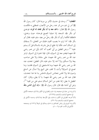 ‫ﺍﳊﺴﲎ‬ ‫ﺍﷲ‬ ‫ﺃﲰﺎﺀ‬ ‫ﺷﺮﺡ‬) ..‫ﺍﻟﺴــﻼﻡ‬(١٩
‫ﺍﻟﻄﻌﺎ‬‫ﻡ‬«)١(
"‫ﻗﺎﻝ‬ ‫ﻣﺰﻳﻨﺔ‬ ‫ﺑﻦ‬ ‫ﺍﻷﻏﺮ‬ ‫ﺣﺪﻳﺚ‬ ‫ﰲ‬ ‫ﻭﺟﺎﺀ‬ ،:‫ﺍﷲ‬ ‫ﺭﺳﻮﻝ‬ ‫ﻛﺎﻥ‬
‫ﻓﻜﻠﻤﺖ‬ ‫ﺑﻪ‬ ‫ﻓﻤﻄﻠﲏ‬ ،‫ﺍﻷﻧﺼﺎﺭ‬ ‫ﻣﻦ‬ ‫ﺭﺟﻞ‬ ‫ﻋﻨﺪ‬ ‫ﲤﺮ‬ ‫ﻣﻦ‬ ‫ﲜﺰﺀ‬ ‫ﱄ‬ ‫ﺃﻣﺮ‬
‫ﺍﷲ‬ ‫ﺭﺳﻮﻝ‬‫ﻓﻘﺎﻝ‬:»‫ﲤﺮﻩ‬ ‫ﻟﻪ‬ ‫ﻓﺨﺬ‬ ‫ﺑﻜﺮ‬ ‫ﺃﺑﺎ‬ ‫ﻳﺎ‬ ‫ﻣﻌﻪ‬ ‫ﺍﻏﺪ‬«‫ﻓﻮﻋﺪﱐ‬
‫ﺑﻜﺮ‬ ‫ﺃﺑﻮ‬‫ﻭﻋﺪﱐ‬ ‫ﺣﻴﺚ‬ ‫ﻓﻮﺟﺪﺗﻪ‬ ‫ﺍﻟﺼﺒﺢ‬ ‫ﺻﻠﻴﻨﺎ‬ ‫ﺇﺫﺍ‬ ‫ﺍﳌﺴﺠﺪ‬،
‫ﺑﻜﺮ‬ ‫ﺃﺑﺎ‬ ‫ﺭﺃﻯ‬ ‫ﻓﻜﻠﻤﺎ‬ ‫ﻓﺎﻧﻄﻠﻘﻨﺎ‬‫ﺃﺑﻮ‬ ‫ﻓﻘﺎﻝ‬ ،‫ﻋﻠﻴﻪ‬ ‫ﺳﻠﻢ‬ ‫ﺑﻌﻴﺪ‬ ‫ﻣﻦ‬ ‫ﹲ‬‫ﻞ‬‫ﺭﺟ‬
‫ﺑﻜﺮ‬:‫ﺍﻟﻔﻀﻞ‬ ‫ﻣﻦ‬ ‫ﻋﻠﻴﻚ‬ ‫ﺍﻟﻘﻮﻡ‬ ‫ﻳﺼﻴﺐ‬ ‫ﻣﺎ‬ ‫ﺗﺮﻯ‬ ‫ﺃﻣﺎ‬،‫ﻳﺴﺒﻘﻚ‬ ‫ﻻ‬
‫ﺃﺣﺪ‬ ‫ﺍﻟﺴﻼﻡ‬ ‫ﺇﱃ‬،‫ﻳﺴﻠﻢ‬ ‫ﺃﻥ‬ ‫ﻗﺒﻞ‬ ‫ﺑﺎﻟﺴﻼﻡ‬ ‫ﺑﺎﺩﺭﻧﺎﻩ‬ ‫ﺍﻟﺮﺟﻞ‬ ‫ﻃﻠﻊ‬ ‫ﺇﺫﺍ‬ ‫ﻓﻜﻨﺎ‬
‫ﻋﻠﻴﻨﺎ‬)٢(
‫ﺭﺿﻲ‬ ‫ﻋﻤﺮ‬ ‫ﺍﺑﻦ‬ ‫ﻳﺄﰐ‬ ‫ﻛﺎﻥ‬ ‫ﺃﻧﻪ‬ ‫ﻛﻌﺐ‬ ‫ﺃﰊ‬ ‫ﺑﻦ‬ ‫ﺍﻟﻄﻔﻴﻞ‬ ‫ﻭﻋﻦ‬ ،
‫ﻗﺎﻝ‬ ،‫ﺍﻟﺴﻮﻕ‬ ‫ﺇﱃ‬ ‫ﻣﻌﻪ‬ ‫ﻓﻴﻐﺪﻭ‬ ‫ﻋﻨﻬﻤﺎ‬ ‫ﺍﷲ‬:‫ﻏﺪﻭﻧﺎ‬ ‫ﻓﺈﺫﺍ‬‫ﳝﺮ‬ ‫ﱂ‬ ‫ﺍﻟﺴﻮﻕ‬ ‫ﺇﱃ‬
‫ﺻﺎﺣﺐ‬ ‫ﻋﻠﻰ‬ ‫ﻭﻻ‬ ‫ﺳﻘﺎﻁ‬ ‫ﻋﻠﻰ‬ ،‫ﻋﻨﻬﻤﺎ‬ ‫ﺍﷲ‬ ‫ﺭﺿﻲ‬ ‫ﻋﻤﺮ‬ ‫ﺑﻦ‬ ‫ﺍﷲ‬ ‫ﻋﺒﺪ‬
‫ﺍﻟﻄﻔﻴﻞ‬ ‫ﻗﺎﻝ‬ ،‫ﻋﻠﻴﻪ‬ ‫ﺳﻠﻢ‬ ‫ﺇﻻ‬ ‫ﺃﺣﺪ‬ ‫ﻭﻻ‬ ‫ﻣﺴﻜﲔ‬ ‫ﻭﻻ‬ ‫ﺑﻴﻌﺔ‬:‫ﻋﺒﺪ‬ ‫ﻓﺠﺌﺖ‬
‫ﻓﻘﻠﺖ‬ ‫ﺍﻟﺴﻮﻕ‬ ‫ﺇﱃ‬ ‫ﻓﺎﺳﺘﺘﺒﻌﲏ‬ ‫ﻳﻮﻣﺎ‬ ‫ﻋﻨﻬﻤﺎ‬ ‫ﺍﷲ‬ ‫ﺭﺿﻲ‬ ‫ﻋﻤﺮ‬ ‫ﺑﻦ‬ ‫ﺍﷲ‬:‫ﻭﻣﺎ‬
‫ﺍﻟﺴﻠﻊ‬ ‫ﻋﻦ‬ ‫ﺗﺴﺄﻝ‬ ‫ﻭﻻ‬ ‫ﺍﻟﺒﻴﻊ‬ ‫ﻋﻠﻰ‬ ‫ﺗﻘﻒ‬ ‫ﻻ‬ ‫ﻭﺃﻧﺖ‬ ‫ﺍﻟﺴﻮﻕ؟‬ ‫ﰲ‬ ‫ﺗﺼﻨﻊ‬
‫ﺎ‬ ‫ﻭﺗﺴﻮﻡ‬،‫ﻧﺘﺤﺪﺙ‬ ‫ﻫﻨﺎ‬ ‫ﻫﺎ‬ ‫ﺑﻨﺎ‬ ‫ﻓﺎﺟﻠﺲ‬ ‫ﺍﻟﺴﻮﻕ‬ ‫ﲟﺠﺎﻟﺲ‬ ‫ﲡﻠﺲ‬ ‫ﻭﻻ‬
‫ﻋﻨﻬﻤﺎ‬ ‫ﺍﷲ‬ ‫ﺭﺿﻲ‬ ‫ﻋﻤﺮ‬ ‫ﺑﻦ‬ ‫ﺍﷲ‬ ‫ﻋﺒﺪ‬ ‫ﻓﻘﺎﻝ‬:‫ﻭﻗﺎﻝ‬ ،‫ﺑﻄﻦ‬ ‫ﺃﺑﺎ‬ ‫ﻳﺎ‬:‫ﻛﺎﻥ‬
‫ﺑﻄﻦ‬ ‫ﺫﺍ‬ ‫ﺍﻟﻄﻔﻴﻞ‬:‫ﻟﻘﻴﻨﺎ‬ ‫ﻣﻦ‬ ‫ﻋﻠﻰ‬ ‫ﻧﺴﻠﻢ‬ ‫ﺍﻟﺴﻼﻡ‬ ‫ﺃﺟﻞ‬ ‫ﻣﻦ‬ ‫ﻧﻐﺪﻭ‬ ‫ﺇﳕﺎ‬)٣(
،
‫ﺃﻣﺎﻣﺔ‬ ‫ﺃﰊ‬ ‫ﻭﻋﻦ‬‫ﻗﺎﻝ‬:‫ﺍﷲ‬ ‫ﺭﺳﻮﻝ‬ ‫ﻗﺎﻝ‬:»‫ﺑﺎﷲ‬ ‫ﺍﻟﻨﺎﺱ‬ ‫ﺃﻭﱃ‬ ‫ﺇﻥ‬
(١)‫ﺻﺤﻴﺤﻪ‬ ‫ﰲ‬ ‫ﺣﺒﺎﻥ‬ ‫ﺍﺑﻦ‬ ‫ﺭﻭﺍﻩ‬)٥٠٤(‫ﺍﻟﻜﺒﲑ‬ ‫ﰲ‬ ‫ﻭﺍﻟﻄﱪﺍﱐ‬ ،)٤٦٩(‫ﺍﻷﻟﺒﺎﱐ‬ ‫ﺻﺤﺤﻪ‬ ،
‫ﻭﺍﻟﺘﺮﻫﻴﺐ‬ ‫ﺍﻟﺘﺮﻏﻴﺐ‬ ‫ﺻﺤﻴﺢ‬ ‫ﰲ‬)٢٦٩٩.(
(٢)‫ﺍﻟﻜﺒﲑ‬ ‫ﰲ‬ ‫ﺍﻟﻄﱪﺍﱐ‬ ‫ﺃﺧﺮﺟﻪ‬)٨٨٠(‫ﺍﻷﻭﺳﻂ‬ ‫ﻭﰲ‬ ،)٧٤٦٨(‫ﰲ‬ ‫ﺍﻷﻟﺒﺎﱐ‬ ‫ﻭﺣﺴﻨﻪ‬ ،
‫ﻭﺍﻟﺘﺮﻫﻴﺐ‬ ‫ﺍﻟﺘﺮﻏﻴﺐ‬ ‫ﺻﺤﻴﺢ‬)٢٧٠٢.(
(٣)‫ﺍﻟﺼﺎﳊﲔ‬ ‫ﺭﻳﺎﺽ‬ ‫ﰲ‬ ‫ﺍﻟﻨﻮﻭﻱ‬ ‫ﺭﻭﺍﻩ‬)٨٥٠(‫ﺍﳌﻮﻃﺄ‬ ‫ﰲ‬ ‫ﻭﻣﺎﻟﻚ‬ ،)١٧٢٦(‫ﻭﺻﺤﺤﻪ‬ ،
‫ﺍﳌﻔﺮﺩ‬ ‫ﺍﻷﺩﺏ‬ ‫ﰲ‬ ‫ﺍﻷﻟﺒﺎﱐ‬)١٠٠٦.(
 